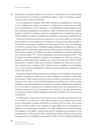 5. ∫ÔÈÓˆÓÈÎ¤˜ ÚÔÂÎÙ¿ÛÂÈ˜



114   ‰È·‰ÒÛÔ˘ÌÂ ÙÔ ÂÚÒÙËÌ·, ·Ó·˙ËÙÒÓÙ·˜ ÙÔ˘˜ ﬁÚÔ˘˜ ÙÔ˘ ÂÚˆÙ‹Ì·ÙÔ˜ ÛÂ ÁÂÈÙÓÈ¿˙ÔÓÙ· ·Ú¯Â›·
      Î·È ÌÂÈÒÓÔÓÙ·˜ ÙÔ˘˜ Û˘ÓÙÂÏÂÛÙ¤˜ ÛÔ˘‰·ÈﬁÙËÙ·˜ Î·ıÒ˜ ÔÈ ﬁÚÔÈ Ô˘ ÂÍÂÙ¿˙Ô˘ÌÂ ·ÔÌ·-
      ÎÚ‡ÓÔÓÙ·È ·ﬁ ÙËÓ ·Ú¯ÈÎ‹ ÛÂÏ›‰· [294].
        ™ÙÔ ÈÔ ‰È·‰Â‰ÔÌ¤ÓÔ ˘ﬁ‰ÂÈÁÌ·, Î¿ıÂ ÛÂÏ›‰· ·Ó·ÏÔÁÂ› ÛÂ ÌÈ· ‚·ıÌÔÏÔÁ›· Ë ÔÔ›· ÚÔ-
      Î‡ÙÂÈ ˆ˜ ¿ıÚÔÈÛÌ· ÙÔ˘ ·ÚÈıÌÔ‡ ÙˆÓ Ï¤ÍÂˆÓ ÙË˜ ·Ó·˙‹ÙËÛË˜ Ô˘ ÂÚÈ¤¯ÔÓÙ·È ÛÙÈ˜ ÛÂÏ›‰Â˜
      Ô˘ Â›Ó·È ‰È·Û˘Ó‰ÂÌ¤ÓÂ˜ ÛÂ ·˘Ù‹. ∂ÔÌ¤Óˆ˜, ÙÔ ÈÔ ‰È·‰Â‰ÔÌ¤ÓÔ ˘ﬁ‰ÂÈÁÌ· ‚Ú›ÛÎÂÈ Î˘Ú›·-
      Ú¯Ô˘˜ ÈÛÙÔ¯ÒÚÔ˘˜ ·Ó·ÊÔÚ¿˜ ·ÓÙ› ÁÈ· ÔÌÊ·ÏÔ‡˜, ·ÚﬁÙÈ ¤Ó·˜ ‰Â›ÎÙË˜ ÁÈ· ÙËÓ ·Ï‹ Û˘Ó¿ÊÂÈ·
      (¯ˆÚ›˜ ÙËÓ Â‡ÓÔÈ· ÙˆÓ Î˘Ú›·Ú¯ˆÓ ÈÛÙÔ¯ÒÚˆÓ ·Ó·ÊÔÚ¿˜ ¤Ó·ÓÙÈ ÙˆÓ ÔÌÊ·ÏÒÓ) ÌÔÚÂ› Ó·
      Î·Ù·ÛÎÂ˘·ÛıÂ› ÌÂ ÙË ¯Ú‹ÛË ÙÔ˘ ·Ó·‰ÚÔÌÈÎÔ‡ ·ÏÁﬁÚÈıÌÔ˘ ÌÂ ‰È¿Û·ÚÙË ˘ÚÔ‰ﬁÙËÛË [76].
        ¶¤Ú· ·ﬁ ÙËÓ ·Ï‹ Û˘ÓÂÎÙÈÎﬁÙËÙ· ÙˆÓ Û˘Ó‰¤ÛÌˆÓ, ¤¯Ô˘Ó ‰ËÌÈÔ˘ÚÁËıÂ› ÈÔ ÔÏ‡ÏÔÎÔÈ
      ÙÚﬁÔÈ Ì¤ÙÚËÛË˜ ÔÈ ÔÔ›ÔÈ ‚·Û›˙ÔÓÙ·È ÛÙÔ ˘ﬁ‰ÂÈÁÌ· ÙÔ˘ ‰È·Ó˘ÛÌ·ÙÈÎÔ‡ ¯ÒÚÔ˘, ÌÂ ‚¿ÛË ÙÔ
      ÔÔ›Ô ·Ú¯Â›· Î·È ÂÚˆÙ‹Ì·Ù· ÂÎÏ·Ì‚¿ÓÔÓÙ·È ˆ˜ ‰È·Ó‡ÛÌ·Ù· [76]. ŒÙÛÈ, ÏÔÈﬁÓ, ÁÈ· ·Ú¿‰ÂÈÁÌ·
      ÔÈ TFxIDF ÛÂ ¤Ó· ·Ú¯Â›Ô ‰›ÓÔ˘Ó ¤Ó· ‚·ıÌﬁ Û˘Ó¿ÊÂÈ·˜ ‚·ÛÈ˙ﬁÌÂÓÂ˜ ÛÙÔ ¿ıÚÔÈÛÌ· ÙˆÓ ÛÙ·ı-
      ÌÈÛÌ¤ÓˆÓ ﬁÚˆÓ ÙÔ˘ ÂÚˆÙ‹Ì·ÙÔ˜, ·ÊÔ‡ Î·ÓÔÓÈÎÔÔÈËıÔ‡Ó ÚÒÙ· ÌÂ ÙÔ Ì‹ÎÔ˜ ÙÔ˘ ∂˘ÎÏÂ›‰ÂÈÔ˘
      ‰È·Ó‡ÛÌ·ÙÔ˜ ÙÔ˘ ·Ú¯Â›Ô˘. √È ÛÙ·ıÌ›ÛÂÈ˜ ÙˆÓ ﬁÚˆÓ ˘ÔÏÔÁ›˙ÔÓÙ·È ˆ˜ ÙÔ ‰È·ÁÒÓÈÔ ¿ıÚÔÈÛÌ·
      ÙˆÓ Û˘¯ÓÔÙ‹ÙˆÓ ﬁÚˆÓ (TF)175 Î·È ÙˆÓ ·ÓÙ›ÛÙÚÔÊˆÓ Û˘¯ÓÔÙ‹ÙˆÓ ÙˆÓ ·Ú¯Â›ˆÓ (IDF)176. ªÈ·
      TF ÌÂÙÚ¿ÂÈ ÙË Û˘¯ÓﬁÙËÙ· ÂÌÊ¿ÓÈÛË˜ ÂÓﬁ˜ ﬁÚÔ˘ ÛÂ ¤Ó· ¤ÁÁÚ·ÊÔ, ÂÓÒ Ë IDF Â›Ó·È ÙÔ Ì¤ÙÚÔ ÙÔ˘
      ·ÚÈıÌÔ‡ ÙˆÓ ‰È·Û˘Ó‰Â‰ÂÌ¤ÓˆÓ ÂÁÁÚ¿ÊˆÓ Ô˘ ÂÚÈ¤¯Ô˘Ó ÙÔÓ ﬁÚÔ ·˘ÙﬁÓ [180]. √È TFxIDF
      ·ÔÙ˘Á¯¿ÓÔ˘Ó Ó· Ï¿‚Ô˘Ó ˘ﬁ„Ë ÙÔ˘˜ ÙË ÛÔ˘‰·›· ÏËÚÔÊÔÚ›· Ô˘ ÂÚÈ¤¯ÂÙ·È ÛÙÈ˜ Û˘Û¯Â-
      Ù›ÛÂÈ˜ ·Ó¿ÌÂÛ· ÛÙÔ˘˜ Û˘Ó‰¤ÛÌÔ˘˜ [47]. ¶·ÚﬁÏ· ·˘Ù¿ Â¿Ó ÂÚÈÏ¿‚Ô˘ÌÂ ÙËÓ ÏËÚÔÊÔÚ›·
      ·˘Ù‹ ÛÂ ¤Ó· ÏËÚ¤ÛÙÂÚÔ ·ÏÁﬁÚÈıÌÔ ‰ÂÓ ÚÔÎ‡ÙÂÈ ÛËÌ·ÓÙÈÎ¿ Î·Ï‡ÙÂÚË ·ﬁ‰ÔÛË ·ﬁ ÙÈ˜
      ·Ï¤˜ TFxIDF [294, 76].
        ŒÓ·˜ ¿ÏÏÔ˜ ÚÔÊ·Ó‹˜ ÙÚﬁÔ˜ Ì¤ÙÚËÛË˜ ÙË˜ Û˘Ó¿ÊÂÈ·˜ ÛÂ ¤Ó· ÂÚÈ‚¿ÏÏÔÓ ËÏÂÎÙÚÔÓÈÎÔ‡
      ÂÌÔÚ›Ô˘ ‹ ËÏÂÎÙÚÔÓÈÎÒÓ ÂÎ‰ÔÙÈÎÒÓ Ô›ÎˆÓ Â›Ó·È Ô ·ÚÈıÌﬁ˜ ÙˆÓ ·Ó·ÎÙ‹ÛÂˆÓ (downloads)
      ·Ó¿ Â›ÛÎÂ„Ë. ∆¤ÙÔÈÂ˜ ÌÔÚÊ¤˜ ¯Ú‹ÛË˜ Î·È ÎÙ‹ÛË˜ ÌÔÚÔ‡Ó Ó· ÌÂÏÂÙËıÔ‡Ó Ì¤Û· ·ﬁ ÙËÓ
      Î·Ù·ÛÎÂ˘‹ ÂÓﬁ˜ ¯¿ÚÙË ‹ ÌÈ·˜ È¯ÓËÏ·ÙÈÎ‹˜ ‰È·‰ÚÔÌ‹˜ ÙÔ˘ ÙÚﬁÔ˘ ÌÂ ÙÔÓ ÔÔ›Ô Ë ÁÓÒÛË
      ÌÂÙ·Ê¤ÚÂÙ·È Î·È ¯ÚËÛÈÌÔÔÈÂ›Ù·È ·ﬁ ÙËÓ ÎÔÈÓﬁÙËÙ· ÙˆÓ ¯ÚËÛÙÒÓ. ¶ÂÈÚ¿Ì·Ù· ÛÙËÓ Î·ÙÂ‡ı˘ÓÛË
      ·˘Ù‹ ¤¯Ô˘Ó ‰Â›ÍÂÈ ﬁÙÈ ·ÍÈÔÛËÌÂ›ˆÙÂ˜ ÌÂÙ·‚ÔÏ¤˜ ÚÔÎ‡ÙÔ˘Ó ÔÏ‡ ·ÈÊÓÈ‰È·ÛÙÈÎ¿ Î·È
      Û¯ÂÙ›˙ÔÓÙ·È ÌÂ ÁÂÁÔÓﬁÙ· ﬁˆ˜ Ë ‰ËÌÈÔ˘ÚÁ›· ÂÓﬁ˜ Û˘Ó‰¤ÛÌÔ˘ ÌÂ ÙÔÓ ﬁÚÔ ÚÔÂÚ¯ﬁÌÂÓÔ˘
      ·ﬁ ÂÍˆÙÂÚÈÎ‹ ÛÂÏ›‰· ‹ Î¿ÔÈ· ·Ó·ÊÔÚ¿ ·ﬁ ÂÍˆÙÂÚÈÎﬁ Û¯ÔÏÈ·ÛÙ‹ ÁÈ· ÙË Û˘ÁÎÂÎÚÈÌ¤ÓË
      ÈÛÙÔÛÂÏ›‰· [9].
        ∏ Û˘Ó‰ÂÛÌÔÏÔÁÈÎ‹ ‰ÔÌ‹ Ì¤Û· ÛÙËÓ ÔÔ›· ·Ó‹ÎÂÈ ÌÈ· ÈÛÙÔÛÂÏ›‰· Â›Ó·È Î·Ù·ÙÔÈÛÙÈÎ‹ ÁÈ·
      ÙËÓ ÚÔÛ¤ÁÁÈÛË ÙË˜ ÔÈﬁÙËÙ¿˜ ÙË˜. ∂¿Ó ˘¿Ú¯ÂÈ Û‡Ó‰ÂÛË ·ﬁ ÌÈ· ÛÂÏ›‰· ÚÔ˜ ÌÈ· ¿ÏÏË,
      ÌÔÚÂ› Ó· ıÂˆÚËıÂ› ˆ˜ ÌÔÚÊ‹ ˘ÔÛÙ‹ÚÈÍË˜ ÙË˜ ‰Â‡ÙÂÚË˜ ·ﬁ ÙËÓ ÚÒÙË. ∞˘Ù‹ ÌÔÚÂ›
      Ó· Â›Ó·È ÌÈ· ¿Î˘ÚË ˘ﬁıÂÛË, ‰ÈﬁÙÈ ÂÍ·ÚÙ¿Ù·È ÛÂ ÌÂÁ¿ÏÔ ‚·ıÌﬁ ·ﬁ ÙË Û˘ÌÂÚÈÊÔÚ¿ ÙˆÓ
      ·ÓıÚÒˆÓ Ô˘ Î·Ù·ÛÎÂ˘¿˙Ô˘Ó ÈÛÙÔÛÂÏ›‰Â˜. ™ÙËÓ Ú¿ÍË ·Ô‰ÂÈÎÓ‡ÂÙ·È ﬁÙÈ ÔÏÏÔ› Û‡Ó‰ÂÛÌÔÈ
      Â›Ó·È Ú¿ÁÌ·ÙÈ, ÛÂ ¤Ó· ‚·ıÌﬁ, ˘ÔÛÙËÚÈÎÙÈÎÔ› ÌﬁÓÔ Â¿Ó ÚÔÛÊ¤ÚÔ˘Ó ÌÈ· ÂÓ·ÏÏ·ÎÙÈÎ‹ ËÁ‹
      ÏËÚÔÊﬁÚËÛË˜ ÛÙÔ ›‰ÈÔ ıÂÌ·ÙÈÎﬁ Â‰›Ô. √ Ì·ıËÌ·ÙÈÎﬁ˜ ÙÚﬁÔ˜ Ì¤ÙÚËÛË˜ Â›Ó·È ·˘ÛÙËÚ¿
      ÂÓÛˆÌ·ÙˆÌ¤ÓÔ˜ ÛÙËÓ ÂÏÂ‡ıÂÚË ÎÔÈÓˆÓÈÔÏÔÁ›· ÙÔ˘ Web. ∂ÈÏ¤ÔÓ, ·ÚﬁÌÔÈ· ÌÂıÔ‰ÔÏÔÁ›·

www
      175 Term Frequencies.
      176 Inverse Document Frequencies.
 