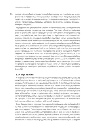 5. ∫ÔÈÓˆÓÈÎ¤˜ ÚÔÂÎÙ¿ÛÂÈ˜



116   ÂÈÚÚÔ‹˜ ÂÓﬁ˜ ÂÚÈÔ‰ÈÎÔ‡ ˆ˜ Û˘Ó¿ÚÙËÛË ÙÔ˘ ‚·ıÌÔ‡ ÂÈÚÚÔ‹˜ ÙˆÓ ÂÚÈÔ‰ÈÎÒÓ Ô˘ ÙÔ ·Ó·-
      Ê¤ÚÔ˘Ó Î·È ÙÔ ÔÛÔÛÙﬁ ÙˆÓ ·Ó·ÊÔÚÒÓ ·˘ÙÒÓ ÙˆÓ ÂÚÈÔ‰ÈÎÒÓ Ô˘ ÌÓËÌÔÓÂ‡Ô˘Ó ÙÔ
      ÂÍÂÙ·˙ﬁÌÂÓÔ ÂÚÈÔ‰ÈÎﬁ. ªÂ ÙË ¯Ú‹ÛË ·ÓÙ›ÛÙÔÈ¯Ë˜ Û˘ÏÏÔÁÈÛÙÈÎ‹˜ ÂÈÛ·Á¿ÁÔ˘ÌÂ ¤Ó·Ó ·ÏÁﬁÚÈıÌÔ
      Ì¤ÙÚËÛË˜ ÙË˜ ÔÈﬁÙËÙ·˜ ÙˆÓ ÈÛÙÔÛÂÏ›‰ˆÓ, ˆ˜ ÚÔ˜ ÙËÓ ·Í›· ÛÂ Â›Â‰Ô Î˘Ú›·Ú¯Ô˘ ÈÛÙÔ¯ÒÚÔ˘
      ·Ó·ÊÔÚ¿˜ Î·È ÔÌÊ·ÏÔ‡.
        ∆· ÌÔÚÊﬁÙ˘· ÙË˜ ¯Ú‹ÛË˜ ÙÔ˘ Web ÌÔÚÔ‡Ó Ó· ¯·Ú·ÎÙËÚÈÛıÔ‡Ó Î·È ˆ˜ ·ÓÂÍ¿ÚÙËÙ· ·ﬁ
      ÙÔ˘˜ ÙÚﬁÔ˘˜ Ì¤ÙÚËÛË˜ ÙË˜ ÔÈﬁÙËÙ·˜ ‹ ÙË˜ Û˘Ó¿ÊÂÈ·˜. ¶ÔÈ· Â›Ó·È Ë Èı·ÓﬁÙËÙ· Ô˘ ¤¯ÂÈ ¤Ó·
      ·Ú¯Â›Ô Ó· ÚÔÛÂÏ·ÛıÂ› Ì¤Û· ÛÂ ¤Ó· ÔÚÈÛÌ¤ÓÔ ¯ÚÔÓÈÎﬁ ‰È¿ÛÙËÌ·; ¶ÔÈÔ˜ Â›Ó·È Ô ÚÔÛ‰ÔÎÒÌÂÓÔ˜
      ¯ÚﬁÓÔ˜ Ô˘ ÌÂÛÔÏ·‚Â› ·ﬁ ÙËÓ ÂﬁÌÂÓË ÚÔÛ¤Ï·ÛË ÙÔ˘; ∏ ÁÓÒÛË ÙˆÓ ··ÓÙ‹ÛÂˆÓ ÛÂ Ù¤ÙÔÈÂ˜
      ÂÚˆÙ‹ÛÂÈ˜ ÂÈÙÚ¤ÂÈ ÙËÓ ·Ó·ÁÓÒÚÈÛË ÙˆÓ ÛÂÏ›‰ˆÓ, ÙˆÓ ﬁÚˆÓ Î·È ÙˆÓ ·Ú¯Â›ˆÓ Ô˘ Â›Ó·È
      Èı·ÓﬁÓ Ó· ¤¯Ô˘Ó Û˘¯Ó‹ ÚÔÛ¤Ï·ÛË Î·È ÛÂ Î¿ıÂ ÂÚ›ÙˆÛË Ì·˜ ‰›ÓÂÙ·È Ë ‰˘Ó·ÙﬁÙËÙ· Ó·
      ÂÏ·¯ÈÛÙÔÔÈ‹ÛÔ˘ÌÂ ÙÔÓ ¯ÚﬁÓÔ ·ﬁÎÚÈÛ‹˜ ÙÔ˘˜ ‹ Î·È Ó· ÙÈ˜ ÌÂÙ·ÙÚ¤„Ô˘ÌÂ ÛÂ ÈÔ ‰È·ı¤ÛÈÌÂ˜
      ÛÙÔ˘˜ ¯Ú‹ÛÙÂ˜. ∏ ÂÏ·¯ÈÛÙÔÔ›ËÛË ÙÔ˘ ¯ÚﬁÓÔ˘ ·ﬁÎÚÈÛË˜ (prefetching) Ú·ÁÌ·ÙÔÔÈÂ›Ù·È
      ÁÈ· ÙÔ Û˘ÌÊ¤ÚÔÓ ÙˆÓ ¯ÚËÛÙÒÓ Î·È ‚·Û›˙ÂÙ·È ÛÙÔ È‰È·›ÙÂÚÔ ÚÔÊ›Ï ÙÔ˘ ¯Ú‹ÛÙË ‹ ÛÙ· ÛÙ·ÙÈÛÙÈÎ¿
      ¯Ú‹ÛË˜ ÁÈ· ÙÔ Û‡ÓÔÏÔ ÙÔ˘ ÏËı˘ÛÌÔ‡ Ô˘ ÚÔ¤Ú¯ÔÓÙ·È ·ﬁ ¤Ó·Ó ÂÍ˘ËÚÂÙËÙ‹. ªÈ· ¿ÏÏË
      ÂÊ·ÚÌÔÁ‹ ÙˆÓ ÛÙ·ÙÈÛÙÈÎÒÓ ·˘ÙÒÓ Â›Ó·È Ë ·Ó¿Ù˘ÍË ÚÔÛ·ÚÌÔ˙ﬁÌÂÓˆÓ ÈÛÙÔ¯ÒÚˆÓ, ﬁÔ˘
      Ë ·ÚÔ˘Û›·ÛË ÙÔ˘ ÂÚÈÂ¯ÔÌ¤ÓÔ˘ Î·È Ë ÂÛˆÙÂÚÈÎ‹ ‰ÔÌ‹ ÙˆÓ ˘ÂÚÛ˘Ó‰¤ÛÂˆÓ ÌÂÙ·‚¿ÏÏÂÙ·È
      ·˘ÙﬁÌ·Ù· ÌÂ ‚¿ÛË ÙËÓ ÂÌÂÈÚ›· ÙË˜ ÚÔÁÂÓ¤ÛÙÂÚË˜ ¯Ú‹ÛË˜ [227]. √È ÌÂÙ·‚ÏËÙ¤˜ Ô˘
      ·ÊÔÚÔ‡Ó Ù· ÌÔÚÊﬁÙ˘· ÙË˜ ¯Ú‹ÛË˜ ÌÔÚÔ‡Ó Ó· ÂÍ·¯ıÔ‡Ó ·ﬁ Ù· ¯ÚÔÓÈÎ¿ ÙÔ˘ ÂÍ˘ËÚÂÙËÙ‹
      Ô˘ ÊÈÏÔÍÂÓÂ› ÙÔÓ ÈÛÙÔ¯ÒÚÔ Î·È ÂÚÈÏ·Ì‚¿ÓÂÈ ÙËÓ ÒÚ· Î·È ÙÔÓ URI ÂÓﬁ˜ ·ÈÙ‹Ì·ÙÔ˜ ÚﬁÛ‚·ÛË˜,
      Û˘Ó‰˘·ÛÌ¤Ó· ÌÂ ˘Ô‰Â›ÁÌ·Ù· Úﬁ‚ÏÂ„Ë˜ ÙË˜ ÌÂÏÏÔÓÙÈÎ‹˜ ¯Ú‹ÛË˜ ÌÂ ‚¿ÛË ÙËÓ ·ÚÂÏ-
      ıÔ‡Û· [76].

        5.4.4 º‹ÌË Î·È ›ÛÙË
        ∏ ÔÈﬁÙËÙ· Î·È Ë ÛÔ˘‰·ÈﬁÙËÙ· Û¯ÂÙ›˙ÔÓÙ·È ÌÂ ÙËÓ ·Ô‰Ô¯‹ Ô˘ ·ÔÏ·Ì‚¿ÓÂÈ ÌÈ· ÛÂÏ›‰·
      ·ﬁ Î¿ıÂ ¯Ú‹ÛÙË. ÕÏÏˆÛÙÂ, Ë ÁÓÒÌË ÂÓﬁ˜ ¯Ú‹ÛÙË ÁÈ· ÌÈ· ÛÂÏ›‰· Â›Ó·È ÂÍ ÔÚÈÛÌÔ‡ ÈÔ
      ˘ÔÎÂÈÌÂÓÈÎ‹ ·ﬁ ÙÈ˜ ÌÂÙÚÈÎ¤˜ Ô˘ ·ÚÔ˘ÛÈ¿Û·ÌÂ ÚÈÓ ·ﬁ Ï›ÁÔ. ∆Ô Û‡ÓÔÏÔ ÙˆÓ ˘ÔÎÂÈÌÂÓÈÎÒÓ
      ·˘ÙÒÓ ·ﬁ„ÂˆÓ ÔÌ·‰ÔÔÈÔ‡ÓÙ·È Î¿Ùˆ ·ﬁ ÙÔÓ Ù›ÙÏÔ «›ÛÙË» (trust). Œ¯Ô˘ÌÂ ÌÂÏÂÙ‹ÛÂÈ
      ‹‰Ë ÙËÓ Ù¿ÛË ÙˆÓ Î˘Ú›·Ú¯ˆÓ ÈÛÙÔ¯ÒÚˆÓ ·Ó·ÊÔÚ¿˜ Î·È ÙˆÓ ÔÌÊ·ÏÒÓ Ó· ÂÌÊ·Ó›˙ÔÓÙ·È
      ˆ˜ ÙÔ Â›ÎÂÓÙÚÔ ÙˆÓ ÎÔÈÓÔÙ‹ÙˆÓ ÙÔ˘ ∫˘‚ÂÚÓÔ¯ÒÚÔ˘. ∆¤ÙÔÈÔÈ ÈÛÙÔ¯ÒÚÔÈ Â›Ó·È ÛÂ ÛËÌ·ÓÙÈÎﬁ
      ‚·ıÌﬁ ·ÍÈﬁÈÛÙÔÈ ‰ÈﬁÙÈ, ·ÊÂÓﬁ˜, ÔÈ Î˘Ú›·Ú¯ÔÈ ÈÛÙÔ¯ÒÚÔÈ ·Ó·ÊÔÚ¿˜ ¯·›ÚÔ˘Ó ÙË˜ ÂÌÈÛÙÔÛ‡ÓË˜
      Î·È ÙË˜ ÂÔ›ıËÛË˜ ÙˆÓ ¿ÏÏˆÓ ‰ËÌÈÔ˘ÚÁÒÓ ÛÂÏ›‰ˆÓ ﬁÙÈ ÂÚÈ¤¯Ô˘Ó ·ÍÈﬁÈÛÙË ÏËÚÔÊÔÚ›·
      Î·È, ·ÊÂÙ¤ÚÔ˘, ÔÈ ÂÈÙ˘¯ËÌ¤ÓÔÈ ÔÌÊ·ÏÔ› ¯·›ÚÔ˘Ó ÙË˜ ÂÌÈÛÙÔÛ‡ÓË˜ ÙˆÓ ¯ÚËÛÙÒÓ, ‰ÈﬁÙÈ
      «‰Â›¯ÓÔ˘Ó» ÛÂ ÛÂÏ›‰Â˜ Ô˘ ÂÚÈ¤¯Ô˘Ó ·ÍÈﬁÈÛÙË ÏËÚÔÊÔÚ›·.
        Ÿˆ˜ ı· ·Ó·ÌÂÓﬁÙ·Ó, Ë ›ÛÙË Â›Ó·È ¤Ó·˜ ÛËÌ·ÓÙÈÎﬁ˜ ·Ú¿ÁˆÓ ÛÂ Î¿ıÂ ÙÔÌ¤· ·Ó¿Ù˘ÍË˜
      ÙÔ˘ Web. ∂ÌÈÛÙÂ˘ﬁÌ·ÛÙÂ Ù· ÂÚÂ˘ÓËÙÈÎ¿ ‹ Ù· ·Î·‰ËÌ·˚Î¿ Û˘ÁÁÚ¿ÌÌ·Ù· ﬁÙÈ ÂÚÈÁÚ¿ÊÔ˘Ó
      ÔÚı¿ Û˘ÌÂÚ¿ÛÌ·Ù·. ∂ÌÈÛÙÂ˘ﬁÌ·ÛÙÂ ÙÔ˘˜ ‰ËÌÈÔ˘ÚÁÔ‡˜ ÙˆÓ ÛÂÏ›‰ˆÓ ﬁÙÈ Â›Ó·È ·˘ÙÔ› Ô˘
      Ï¤ÓÂ ﬁÙÈ Â›Ó·È. ∂ÌÈÛÙÂ˘ﬁÌ·ÛÙÂ ﬁÙÈ ÔÈ ˘ËÚÂÛ›Â˜ Web Î¿ÓÔ˘Ó ·˘Ùﬁ Ô˘ Ï¤ÓÂ ﬁÙÈ ı· Î¿ÓÔ˘Ó,
      ¯ˆÚ›˜ Ó· ÚÔÎ·ÏÔ‡Ó ˙ËÌÈ¿ ÛÙÔ˘˜ ¿ÏÏÔ˘˜. ∂ÌÈÛÙÂ˘ﬁÌ·ÛÙÂ ﬁÙÈ ÔÈ ÙÔÔıÂÛ›Â˜ ËÏÂÎÙÚÔÓÈÎÔ‡
      ÂÌÔÚ›Ô˘ Î¿ÓÔ˘Ó ÙËÓ ÂÓ‰Â‰ÂÈÁÌ¤ÓË ¯Ú‹ÛË ÙˆÓ ÛÙÔÈ¯Â›ˆÓ ÙˆÓ ÈÛÙˆÙÈÎÒÓ Î·ÚÙÒÓ, Ì·˜
      ·ÔÛÙ¤ÏÏÔ˘Ó Ù· ÚÔ˚ﬁÓÙ· Ô˘ ·Ú·ÁÁÂ›Ï·ÌÂ Î·È Ê˘Ï¿ÛÛÔ˘Ó Ù· ÛÙÔÈ¯Â›· Ì·˜ ÌÂ ·ÛÊ·Ï‹
 