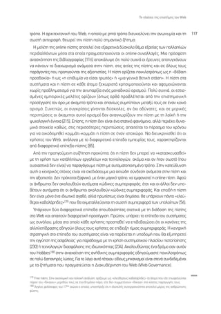 ∆Ô Ï·›ÛÈÔ ÙË˜ ÂÈÛÙ‹ÌË˜ ÙÔ˘ Web



ÙÚﬁÔ. ∏ ·Ú¯ÈÙÂÎÙÔÓÈÎ‹ ÙÔ˘ Web, Ë ÔÔ›· ÌÂ ÚËÙﬁ ÙÚﬁÔ ‰ÈÂ˘ÎÔÏ‡ÓÂÈ ÙËÓ ·ÓˆÓ˘Ì›· Î·È ÙË                                        117
ÛˆÛÙ‹ ·ÓÙÈÁÚ·Ê‹, ıÂˆÚÂ› ÙËÓ ›ÛÙË ÔÏ‡ ÛËÌ·ÓÙÈÎﬁ ˙‹ÙËÌ·.
  ∏ ÌÂÏ¤ÙË ÙË˜ online ›ÛÙË˜ ·ÔÙÂÏÂ› ¤Ó· ÂÍ·ÈÚÂÙÈÎ¿ ‰‡ÛÎÔÏÔ ı¤Ì· ÂÍ·ÈÙ›·˜ ÙˆÓ ÔÏÏ·ÏÒÓ
ÂÚÈ‚·ÏÏﬁÓÙˆÓ Ì¤Û· ÛÙ· ÔÔ›· Ú·ÁÌ·ÙÔÔÈÔ‡ÓÙ·È ÔÈ online Û˘Ó·ÏÏ·Á¤˜. ªÈ· ÚﬁÛÊ·ÙË
·Ó·ÛÎﬁËÛË ÙË˜ ‚È‚ÏÈÔÁÚ·Ê›·˜ [116] ·ÔÎ¿Ï˘„Â ﬁÙÈ ÔÏ‡ Û˘¯Ó¿ ÔÈ ¤ÚÂ˘ÓÂ˜ ·ÔÙ˘Á¯¿ÓÔ˘Ó
Ó· Î¿ÓÔ˘Ó ÙÔ ‰È·¯ˆÚÈÛÌﬁ ·Ó¿ÌÂÛ· ÛÙËÓ ›ÛÙË, ÛÙÈ˜ ·ÈÙ›Â˜ ÙË˜ ›ÛÙË˜ Î·È ÛÂ ﬁÏÔ˘˜ ÙÔ˘˜
·Ú¿ÁÔÓÙÂ˜ Ô˘ ÚÔËÁÔ‡ÓÙ·È ÙË˜ ·ÍÈÔÈÛÙ›·˜. ∏ ›ÛÙË ÔÚ›˙ÂÙ·È ÔÈÎÈÏÔÙÚﬁˆ˜ ˆ˜ Ë «‚¤‚·ÈË
ÚÔÛ‰ÔÎ›·» ‹ ˆ˜ «Ë ÂÈı˘Ì›· Ó· Â›Û·È ÙÚˆÙﬁ˜» ‹ «ÌÈ· ÁÂÓÈÎ¿ ıÂÙÈÎ‹ ÛÙ¿ÛË». ∏ ›ÛÙË ÛÙ·
Û˘ÛÙ‹Ì·Ù· Î·È Ë ›ÛÙË ÛÂ Î¿ıÂ ¿ÙÔÌÔ ÍÂ¯ˆÚÈÛÙ¿ ¯ÚËÛÈÌÔÔÈÔ‡ÓÙ·È Î·È ·ÊÔÌÔÈÒÓÔÓÙ·È
¯ˆÚ›˜ ÚÔ‚ÏËÌ·ÙÈÛÌﬁ ÁÈ· ÙËÓ ·Ó˘·ÚÍ›· ÂÓﬁ˜ ÌÔÓ·‰ÈÎÔ‡ ÔÚÈÛÌÔ‡. ¶ÔÏ‡ Û˘¯Ó¿, ÔÈ ÂÛÙÈ·-
ÛÌ¤ÓÂ˜ ÂÌÂÈÚÈÎ¤˜ ÌÂÏ¤ÙÂ˜ ÔÚ›˙Ô˘Ó (ﬁˆ˜ ÔÚı¿ ÚÔ‚Ï¤ÂÙ·È ·ﬁ ÙËÓ ÂÈÛÙËÌÔÓÈÎ‹
ÚÔÛ¤ÁÁÈÛË) ÙÔÓ ﬁÚÔ ÌÂ ¿Î·ÌÙÔ ÙÚﬁÔ Î·È Û·Ó›ˆ˜ Û˘Ì›ÙÔ˘Ó ÌÂÙ·Í‡ ÙÔ˘˜ ÛÂ ¤Ó·Ó ÎÔÈÓﬁ
ÔÚÈÛÌﬁ. ™˘ÓÂÒ˜, ÔÈ Û˘ÁÎÚ›ÛÂÈ˜ Á›ÓÔÓÙ·È ‰‡ÛÎÔÏÂ˜, ·Ó ﬁ¯È ·‰‡Ó·ÙÂ˜, Î·È ÛÂ ÌÂÚÈÎ¤˜
ÂÚÈÙÒÛÂÈ˜ ÔÈ ¿Î·ÌÙÔÈ ·˘ÙÔ› ÔÚÈÛÌÔ› ‰ÂÓ ·Ó·ÁÓˆÚ›˙Ô˘Ó ÙËÓ ›ÛÙË ÌÂ ÙË Ï·˚Î‹ ‹ ÙËÓ
„˘¯ÔÏÔÁÈÎ‹ ¤ÓÓÔÈ· [215]. ∂›ÛË˜, Ë ›ÛÙË ‰ÂÓ Â›Ó·È ¤Ó· ÛÙ·ÙÈÎﬁ Ê·ÈÓﬁÌÂÓÔ, ·ÏÏ¿ ÂÚÈ¤¯ÂÈ ‰˘Ó·-
ÌÈÎ¿ ÛÙÔÈ¯Â›· Î·ıÒ˜, ÛÙÈ˜ ÂÚÈÛÛﬁÙÂÚÂ˜ ÂÚÈÙÒÛÂÈ˜, ··ÈÙÂ›Ù·È ÙÔ ¤Ú·ÛÌ· ÙÔ˘ ¯ÚﬁÓÔ˘
ÁÈ· Ó· ÔÈÎÔ‰ÔÌËıÂ› ÎÔÌÌ¿ÙÈ-ÎÔÌÌ¿ÙÈ Ë ›ÛÙË ÛÂ ¤Ó·Ó ÈÛÙÔ¯ÒÚÔ. ¡· ‰ÈÂ˘ÎÚÈÓÈÛıÂ› ﬁÙÈ ÔÈ
¯Ú‹ÛÙÂ˜ ÙÔ˘ Web, ·Ó¿ÏÔÁ· ÌÂ ÙÔ ‰È·ÊÔÚÂÙÈÎﬁ Â›Â‰Ô ÂÌÂÈÚ›·˜ ÙÔ˘˜, ¯·Ú·ÎÙËÚ›˙ÔÓÙ·È
·ﬁ ‰È·ÊÔÚÂÙÈÎﬁ Â›Â‰Ô ›ÛÙË˜ [85].
  ∞ﬁ ÙËÓ ÚÔËÁÔ‡ÌÂÓË Û˘˙‹ÙËÛË ÚÔÎ‡ÙÂÈ ﬁÙÈ Ë ›ÛÙË ‰ÂÓ ÌÔÚÂ› Ó· «Î·Ù·ÛÎÂ˘·ÛıÂ›»
ÌÂ ÙË ¯Ú‹ÛË ÙˆÓ Î·Ù¿ÏÏËÏˆÓ ÂÚÁ·ÏÂ›ˆÓ Î·È ÙÂ¯ÓÔÏÔÁÈÒÓ, ·ÎﬁÌ· Î·È ·Ó ‹Ù·Ó ÛˆÛÙﬁ (Ô˘
Ô˘ÛÈ·ÛÙÈÎ¿ ‰ÂÓ Â›Ó·È) Ó· ·Ú·Á¿ÁÔ˘ÌÂ ›ÛÙË ÌÂ ·˘ÙÔÌ·ÙÔÔÈËÌ¤ÓÔ ÙÚﬁÔ. ™ÙËÓ Î·ÙÂ‡ı˘ÓÛË
·˘Ù‹ Ô ÎÂÓÙÚÈÎﬁ˜ ÛÙﬁ¯Ô˜ Â›Ó·È Ó· Û¯Â‰È¿ÛÔ˘ÌÂ ÌÈ· ·ÈÙÈÒ‰Ë Û‡Ó‰ÂÛË ·Ó¿ÌÂÛ· ÛÙËÓ ›ÛÙË Î·È
ÙËÓ ·ÍÈÔÈÛÙ›·. ¢ÂÓ ÚﬁÎÂÈÙ·È Í·ÊÓÈÎ¿, ÌÂ ¤Ó·Ó Ì·ÁÈÎﬁ ÙÚﬁÔ, Ó· ÂÌÊ·ÓÈÛÙÂ› Ë online ›ÛÙË. ∞ÊÔ‡
ÔÈ ¿ÓıÚˆÔÈ ‰ÂÓ ·ÎÔÏÔ˘ıÔ‡Ó ·˘ÙﬁÌ·Ù· ÎÒ‰ÈÎÂ˜ Û˘ÌÂÚÈÊÔÚ¿˜, ¤ÙÛÈ Î·È ÔÈ ¿ÏÏÔÈ ‰ÂÓ ˘Ô-
ı¤ÙÔ˘Ó ·˘ÙﬁÌ·Ù· ﬁÙÈ ÔÈ ¿ÓıÚˆÔÈ ·ÎÔÏÔ˘ıÔ‡Ó ÎÒ‰ÈÎÂ˜ Û˘ÌÂÚÈÊÔÚ¿˜. ∫·È ÂÂÈ‰‹ Ë ›ÛÙË
‰ÂÓ Â›Ó·È ÌﬁÓÔ ¤Ó· È‰ÈˆÙÈÎﬁ ·Á·ıﬁ, ·ÏÏ¿ ÚˆÙ›ÛÙˆ˜ Â›Ó·È ‰ËÌﬁÛÈÔ, ı· ˘¿Ú¯Ô˘Ó ¿ÓÙ· «ÂÏÂ‡-
ıÂÚÔÈ Î·‚·Ï¿ÚË‰Â˜»179 Ô˘ ı· ÂÎÌÂÙ·ÏÏÂ‡ÔÓÙ·È ÙË ÛˆÛÙ‹ Û˘ÌÂÚÈÊÔÚ¿ ÙˆÓ ˘ÔÏÔ›ˆÓ [56].
  À¿Ú¯Ô˘Ó ‰‡Ô ‰È·ÊÔÚÂÙÈÎ¿ Â›Â‰· ÛÔ˘‰·ÈﬁÙËÙ·˜ Û¯ÂÙÈÎ¿ ÌÂ ÙË ‰È¿‰ÔÛË ÙË˜ ›ÛÙË˜
ÛÙÔ Web Î·È ··ÈÙÔ‡Ó ‰È·ÊÔÚÂÙÈÎ‹ ÚÔÛ¤ÁÁÈÛË. ¶ÚÒÙÔÓ, ˘¿Ú¯ÂÈ ÙÔ Â›Â‰Ô ÙÔ˘ Û˘ÛÙ‹Ì·ÙÔ˜
ˆ˜ Û˘ÓﬁÏÔ˘, Ì¤Û· ÛÙÔ ÔÔ›Ô Î¿ıÂ ¯Ú‹ÛÙË˜ ÚÔÛ·ıÂ› Ó· ÂÈ‚Â‚·ÈÒÛÂÈ ﬁÙÈ ÔÈ Î·ÓﬁÓÂ˜ ÙË˜
·ÏÏËÏÂ›‰Ú·ÛË˜ Ô‰ËÁÔ‡Ó ﬁÏÔ˘˜ ÙÔ˘˜ ¯Ú‹ÛÙÂ˜ ÛÂ Â›‰ÂÈÍË Ù›ÌÈ·˜ Û˘ÌÂÚÈÊÔÚ¿˜. ∏ ÎÂÓÙÚÈÎ‹
ÛÙÚ·ÙËÁÈÎ‹ ÛÙÔ Â›Â‰Ô ÙÔ˘ Û˘ÛÙ‹Ì·ÙÔ˜ Â›Ó·È Ó· ·Ú¤¯ÂÙ·È Ë ˘Ô‰ÔÌ‹ Ô˘ ı· ÂÍ˘ËÚÂÙÂ›
ÙËÓ ÂÁÁ‡ËÛË ÙË˜ ·ÛÊ¿ÏÂÈ·˜Ø ÁÈ· ·Ú¿‰ÂÈÁÌ· ÌÂ ÙË ¯Ú‹ÛË Û˘ÛÙËÌ·ÙÈÎÔ‡ Ï·ÈÛ›Ô˘ ÈÛÙÔÔ›ËÛË˜
[230] ‹ ÙÂ¯ÓÔÏÔÁÈÒÓ ‰È·ÛÊ¿ÏÈÛË˜ ÙË˜ È‰ÈˆÙÈÎﬁÙËÙ·˜ [234]. ∞ÎÔÏÔ˘ıÒÓÙ·˜ ¤Ó· ‰ÚﬁÌÔ Û·Ó ·˘ÙﬁÓ
ÙÔ˘ Hobbes180 ÛÙËÓ ·Ó·¯·›ÙÈÛË ÙË˜ ·Ó‹ıÈÎË˜ Û˘ÌÂÚÈÊÔÚ¿˜ Ô‰ËÁÔ‡Ì·ÛÙÂ ÔÈÎÈÏÔÙÚﬁˆ˜
ÛÂ ÔÏ‡ ‰··ÓËÚ¤˜ Ï‡ÛÂÈ˜. °È· ÙÔ ÏﬁÁÔ ·˘Ùﬁ Ù¤ÙÔÈÔ˘ Â›‰Ô˘˜ ÌË¯·ÓÈÛÌÔ› Â›Ó·È ÛÙÂÓ¿ Û˘Ó‰Â‰ÂÌ¤ÓÔÈ
ÌÂ Ù· ˙ËÙ‹Ì·Ù· Ô˘ Ú·ÁÌ·ÙÂ‡ÂÙ·È Ë ¢È·Î˘‚¤ÚÓËÛË ÙÔ˘ Web (Web Governance).

                                                                                                                             www
179 Free riders. ™ÙËÓ ÔÈÎÔÓÔÌÈÎ‹ Î·È ÔÏÈÙÈÎ‹ ·Ó¿Ï˘ÛË, ÔÚ›˙Ô˘ÌÂ ˆ˜ «ÂÏÂ‡ıÂÚÔ˘˜ Î·‚·Ï¿ÚË‰Â˜» Ù· ¿ÙÔÌ· Ô˘ Â›ÙÂ ÂˆÊÂÏÔ‡ÓÙ·È
¤Ú·Ó ÙÔ˘ «‰›Î·ÈÔ˘» ÌÂÚÈ‰›Ô˘ ÙÔ˘˜ ÛÂ ¤Ó· ‰ËÌﬁÛÈÔ ﬁÚÔ, Â›ÙÂ ‰ÂÓ Û˘ÌÌÂÙ¤¯Ô˘Ó «‰›Î·È·» ÛÙÔ ÎﬁÛÙÔ˜ ·Ú·ÁˆÁ‹˜ ÙÔ˘˜.
180 ÕÁÁÏÔ˜ ÊÈÏﬁÛÔÊÔ˜ ÙÔ˘ 17Ô˘ ·ÈÒÓ· Ô ÔÔ›Ô˜ ˘ÔÛÙ‹ÚÈÍÂ ﬁÙÈ Ë È‰ÈÔÙÂÏ‹˜ Û˘ÓÂÚÁ·ÙÈÎﬁÙËÙ· ·ÔÙÂÏÂ› Ì¤ÚÔ˜ ÙË˜ ·ÓıÚÒÈÓË˜
Ê‡ÛË˜.
 