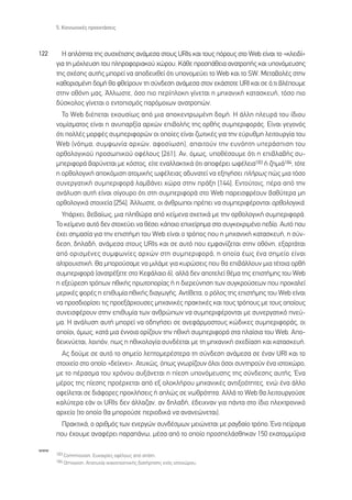 5. ∫ÔÈÓˆÓÈÎ¤˜ ÚÔÂÎÙ¿ÛÂÈ˜



122     ∏ ·ÏﬁÙËÙ· ÙË˜ Û˘Û¯¤ÙÈÛË˜ ·Ó¿ÌÂÛ· ÛÙÔ˘˜ URIs Î·È ÙÔ˘˜ ﬁÚÔ˘˜ ÛÙÔ Web Â›Ó·È ÙÔ «ÎÏÂÈ‰›»
      ÁÈ· ÙË Ìﬁ¯ÏÂ˘ÛË ÙÔ˘ ÏËÚÔÊÔÚÈ·ÎÔ‡ ¯ÒÚÔ˘. ∫¿ıÂ ÚÔÛ¿ıÂÈ· ·Ó·ÙÚÔ‹˜ Î·È ˘ÔÓﬁÌÂ˘ÛË˜
      ÙË˜ Û¯¤ÛË˜ ·˘Ù‹˜ ÌÔÚÂ› Ó· ·Ô‰ÂÈ¯ıÂ› ﬁÙÈ ˘ÔÓÔÌÂ‡ÂÈ ÙÔ Web Î·È ÙÔ SW. ªÂÙ·‚ÔÏ¤˜ ÛÙËÓ
      Î·ıÔÚÈÛÌ¤ÓË ‰ÔÌ‹ ı· ÊıÂ›ÚÔ˘Ó ÙË Û‡Ó‰ÂÛË ·Ó¿ÌÂÛ· ÛÙÔÓ ÂÎ¿ÛÙÔÙÂ URI Î·È ÛÂ ﬁ,ÙÈ ‚Ï¤Ô˘ÌÂ
      ÛÙËÓ ÔıﬁÓË Ì·˜. ÕÏÏˆÛÙÂ, ﬁÛÔ ÈÔ ÂÚ›ÏÔÎË Á›ÓÂÙ·È Ë ÌË¯·ÓÈÎ‹ Î·Ù·ÛÎÂ˘‹, ÙﬁÛÔ ÈÔ
      ‰‡ÛÎÔÏÔ˜ Á›ÓÂÙ·È Ô ÂÓÙÔÈÛÌﬁ˜ ·ÚﬁÌÔÈˆÓ ·Ó·ÙÚÔÒÓ.
        ∆Ô Web ‰È¤ÂÙ·È ÂÎÔ˘Û›ˆ˜ ·ﬁ ÌÈ· ·ÔÎÂÓÙÚˆÌ¤ÓË ‰ÔÌ‹. ∏ ¿ÏÏË ÏÂ˘Ú¿ ÙÔ˘ ›‰ÈÔ˘
      ÓÔÌ›ÛÌ·ÙÔ˜ Â›Ó·È Ë ·Ó˘·ÚÍ›· ·Ú¯ÒÓ ÂÈ‚ÔÏ‹˜ ÙË˜ ÔÚı‹˜ Û˘ÌÂÚÈÊÔÚ¿˜. ∂›Ó·È ÁÂÁÔÓﬁ˜
      ﬁÙÈ ÔÏÏ¤˜ ÌÔÚÊ¤˜ Û˘ÌÂÚÈÊÔÚÒÓ ÔÈ ÔÔ›Â˜ Â›Ó·È ˙ˆÙÈÎ¤˜ ÁÈ· ÙËÓ Â‡Ú˘ıÌË ÏÂÈÙÔ˘ÚÁ›· ÙÔ˘
      Web (ÓﬁËÌ·, Û˘ÌÊˆÓ›· ·Ú¯ÒÓ, ·ÊÔÛ›ˆÛË), ··ÈÙÔ‡Ó ÙËÓ Â˘ÓﬁËÙË ˘ÂÚ¿ÛÈÛË ÙÔ˘
      ÔÚıÔÏÔÁÈÎÔ‡ ÚÔÛˆÈÎÔ‡ ÔÊ¤ÏÔ˘˜ [261]. ∞Ó, ﬁÌˆ˜, ˘Ôı¤ÛÔ˘ÌÂ ﬁÙÈ Ë ÂÈ‚Ï·‚‹˜ Û˘-
      ÌÂÚÈÊÔÚ¿ ‚·Ú‡ÓÂÙ·È ÌÂ ÎﬁÛÙÔ˜, Â›ÙÂ ÂÓ·ÏÏ·ÎÙÈÎ¿ ﬁÙÈ ·ÔÊ¤ÚÂÈ ˆÊ¤ÏÂÈ·183 ‹ ˙ËÌÈ¿184, ÙﬁÙÂ
      Ë ÔÚıÔÏÔÁÈÎ‹ ·ÔÎﬁÌÈÛË ·ÙÔÌÈÎ‹˜ ˆÊ¤ÏÂÈ·˜ ·‰˘Ó·ÙÂ› Ó· ÂÍËÁ‹ÛÂÈ Ï‹Úˆ˜ Ò˜ ÌÈ· ÙﬁÛÔ
      Û˘ÓÂÚÁ·ÙÈÎ‹ Û˘ÌÂÚÈÊÔÚ¿ Ï·Ì‚¿ÓÂÈ ¯ÒÚ· ÛÙËÓ Ú¿ÍË [144]. ∂ÓÙÔ‡ÙÔÈ˜, ¤Ú· ·ﬁ ÙËÓ
      ·Ó¿Ï˘ÛË ·˘Ù‹ Â›Ó·È Û›ÁÔ˘ÚÔ ﬁÙÈ ÛÙË Û˘ÌÂÚÈÊÔÚ¿ ÛÙÔ Web ·ÚÂÈÛÊÚ¤Ô˘Ó ‚·ı‡ÙÂÚ· ÌË
      ÔÚıÔÏÔÁÈÎ¿ ÛÙÔÈ¯Â›· [254]. ÕÏÏˆÛÙÂ, ÔÈ ¿ÓıÚˆÔÈ Ú¤ÂÈ Ó· Û˘ÌÂÚÈÊ¤ÚÔÓÙ·È ÔÚıÔÏÔÁÈÎ¿.
        À¿Ú¯ÂÈ, ‚Â‚·›ˆ˜, ÌÈ· ÏËıÒÚ· ·ﬁ ÎÂ›ÌÂÓ· Û¯ÂÙÈÎ¿ ÌÂ ÙËÓ ÔÚıÔÏÔÁÈÎ‹ Û˘ÌÂÚÈÊÔÚ¿.
      ∆Ô ÎÂ›ÌÂÓÔ ·˘Ùﬁ ‰ÂÓ ÛÙÔ¯Â‡ÂÈ Ó· ı¤ÛÂÈ Î¿ÔÈÔ ÂÈ¯Â›ÚËÌ· ÛÙÔ Û˘ÁÎÂÎÚÈÌ¤ÓÔ Â‰›Ô. ∞˘Ùﬁ Ô˘
      ¤¯ÂÈ ÛËÌ·Û›· ÁÈ· ÙËÓ ÂÈÛÙ‹ÌË ÙÔ˘ Web Â›Ó·È Ô ÙÚﬁÔ˜ Ô˘ Ë ÌË¯·ÓÈÎ‹ Î·Ù·ÛÎÂ˘‹, Ë Û‡Ó-
      ‰ÂÛË, ‰ËÏ·‰‹, ·Ó¿ÌÂÛ· ÛÙÔ˘˜ URIs Î·È ÛÂ ·˘Ùﬁ Ô˘ ÂÌÊ·Ó›˙ÂÙ·È ÛÙËÓ ÔıﬁÓË, ÂÍ·ÚÙ¿Ù·È
      ·ﬁ ÔÚÈÛÌ¤ÓÂ˜ Û˘ÌÊˆÓ›Â˜ ·Ú¯ÒÓ ÛÙË Û˘ÌÂÚÈÊÔÚ¿, Ë ÔÔ›· ¤ˆ˜ ¤Ó· ÛËÌÂ›Ô Â›Ó·È
      ·ÏÙÚÔ˘ÈÛÙÈÎ‹. £· ÌÔÚÔ‡Û·ÌÂ Ó· ÌÈÏ¿ÌÂ ÁÈ· Î˘ÚÒÛÂÈ˜ Ô˘ ı· ÂÈ‚¿ÏÏÔ˘Ó ÌÈ· Ù¤ÙÔÈ· ÔÚı‹
      Û˘ÌÂÚÈÊÔÚ¿ (·Ó·ÙÚ¤ÍÂÙÂ ÛÙÔ ∫ÂÊ¿Ï·ÈÔ 6), ·ÏÏ¿ ‰ÂÓ ·ÔÙÂÏÂ› ı¤Ì· ÙË˜ ÂÈÛÙ‹ÌË˜ ÙÔ˘ Web
      Ë ÂÍÂ‡ÚÂÛË ÙÚﬁˆÓ ËıÈÎ‹˜ ÚˆÙÔÔÚ›·˜ ‹ Ë ‰ÈÂÚÂ‡ÓËÛË ÙˆÓ Û˘ÁÎÚÔ‡ÛÂˆÓ Ô˘ ÚÔÎ·ÏÂ›
      ÌÂÚÈÎ¤˜ ÊÔÚ¤˜ Ë ÂÈı˘Ì›· ËıÈÎ‹˜ ‰È·ÁˆÁ‹˜. ∞ÓÙ›ıÂÙ·, Ô ÚﬁÏÔ˜ ÙË˜ ÂÈÛÙ‹ÌË˜ ÙÔ˘ Web Â›Ó·È
      Ó· ÚÔÛ‰ÈÔÚ›ÛÂÈ ÙÈ˜ ÚÔÂÍ¿Ú¯Ô˘ÛÂ˜ ÌË¯·ÓÈÎ¤˜ Ú·ÎÙÈÎ¤˜ Î·È ÙÔ˘˜ ÙÚﬁÔ˘˜ ÌÂ ÙÔ˘˜ ÔÔ›Ô˘˜
      Û˘ÓÂÈÛÊ¤ÚÔ˘Ó ÛÙËÓ ÂÈı˘Ì›· ÙˆÓ ·ÓıÚÒˆÓ Ó· Û˘ÌÂÚÈÊ¤ÚÔÓÙ·È ÌÂ Û˘ÓÂÚÁ·ÙÈÎﬁ ÓÂ‡-
      Ì·. ∏ ·Ó¿Ï˘ÛË ·˘Ù‹ ÌÔÚÂ› Ó· Ô‰ËÁ‹ÛÂÈ ÛÂ ·ÓÂÊ¿ÚÌÔÛÙÔ˘˜ ÎÒ‰ÈÎÂ˜ Û˘ÌÂÚÈÊÔÚ¿˜, ÔÈ
      ÔÔ›ÔÈ, ﬁÌˆ˜, Î·Ù¿ ÌÈ· ¤ÓÓÔÈ· ÔÚ›˙Ô˘Ó ÙËÓ ËıÈÎ‹ Û˘ÌÂÚÈÊÔÚ¿ ÛÙ· Ï·›ÛÈ· ÙÔ˘ Web. ∞Ô-
      ‰ÂÈÎÓ‡ÂÙ·È, ÏÔÈﬁÓ, ˆ˜ Ë ËıÈÎÔÏÔÁ›· Û˘Ó‰¤ÂÙ·È ÌÂ ÙË ÌË¯·ÓÈÎ‹ Û¯Â‰›·ÛË Î·È Î·Ù·ÛÎÂ˘‹.
        ∞˜ ‰Ô‡ÌÂ ÛÂ ·˘Ùﬁ ÙÔ ÛËÌÂ›Ô ÏÂÙÔÌÂÚ¤ÛÙÂÚ· ÙË Û‡Ó‰ÂÛË ·Ó¿ÌÂÛ· ÛÂ ¤Ó·Ó URI Î·È ÙÔ
      ÛÙÔÈ¯Â›Ô ÛÙÔ ÔÔ›Ô «‰Â›¯ÓÂÈ». ∞Ù˘¯Ò˜, ﬁˆ˜ ÁÓˆÚ›˙Ô˘Ó ﬁÏÔÈ ﬁÛÔÈ Û˘ÓÙËÚÔ‡Ó ¤Ó· ÈÛÙÔ¯ÒÚÔ,
      ÌÂ ÙÔ ¤Ú·ÛÌ· ÙÔ˘ ¯ÚﬁÓÔ˘ ·˘Í¿ÓÂÙ·È Ë ›ÂÛË ˘ÔÓﬁÌÂ˘ÛË˜ ÙË˜ Û‡Ó‰ÂÛË˜ ·˘Ù‹˜. ŒÓ·
      Ì¤ÚÔ˜ ÙË˜ ›ÂÛË˜ ÚÔ¤Ú¯ÂÙ·È ·ﬁ ÂÍ ÔÏÔÎÏ‹ÚÔ˘ ÌË¯·ÓÈÎ¤˜ ·ÓÙÈÍÔﬁÙËÙÂ˜, ÂÓÒ ¤Ó· ¿ÏÏÔ
      ÔÊÂ›ÏÂÙ·È ÛÂ ‰È¿ÊÔÚÂ˜ ÚÔÎÏ‹ÛÂÈ˜ ‹ ·ÏÒ˜ ÛÂ ÓˆıÚﬁÙËÙ·. ∞ÏÏ¿ ÙÔ Web ı· ÏÂÈÙÔ˘ÚÁÔ‡ÛÂ
      Î·Ï‡ÙÂÚ· Â¿Ó ÔÈ URIs ‰ÂÓ ¿ÏÏ·˙·Ó, ·Ó ‰ËÏ·‰‹, ¤‰ÂÈ¯Ó·Ó ÁÈ· ¿ÓÙ· ÛÙÔ ›‰ÈÔ ËÏÂÎÙÚÔÓÈÎﬁ
      ·Ú¯Â›Ô (ÙÔ ÔÔ›Ô ı· ÌÔÚÔ‡ÛÂ ÂÚÈÔ‰ÈÎ¿ Ó· ·Ó·ÓÂÒÓÂÙ·È).
       ¶Ú·ÎÙÈÎ¿, Ô ·ÚÈıÌﬁ˜ ÙˆÓ ÂÓÂÚÁÒÓ Û˘Ó‰¤ÛÌˆÓ ÌÂÈÒÓÂÙ·È ÌÂ Ú·Á‰·›Ô ÙÚﬁÔ. ŒÓ· Â›Ú·Ì·
      Ô˘ ¤¯Ô˘ÌÂ ·Ó·Ê¤ÚÂÈ ·Ú·¿Óˆ, Ì¤Û· ·ﬁ ÙÔ ÔÔ›Ô ÚÔÛÂÏ¿ÛıËÎ·Ó 150 ÂÎ·ÙÔÌÌ‡ÚÈ·

www
      183 Commission. ∂˘Î·ÈÚ›Â˜ ÔÊ¤ÏÔ˘˜ ·ﬁ ·¿ÙË.
      184 Omission. ∞ÔÙ˘¯›· ÈÎ·ÓÔÔÈËÙÈÎ‹˜ ‰È·Ù‹ÚËÛË˜ ÂÓﬁ˜ ÈÛÙÔ¯ÒÚÔ˘.
 