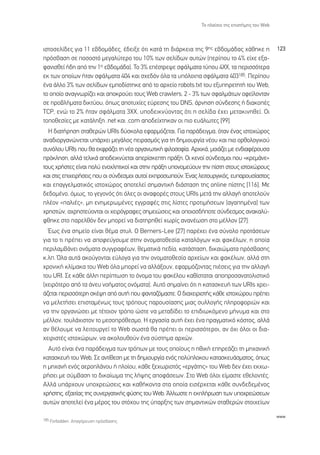 ∆Ô Ï·›ÛÈÔ ÙË˜ ÂÈÛÙ‹ÌË˜ ÙÔ˘ Web



ÈÛÙÔÛÂÏ›‰Â˜ ÁÈ· 11 Â‚‰ÔÌ¿‰Â˜, ¤‰ÂÈÍÂ ﬁÙÈ Î·Ù¿ ÙË ‰È¿ÚÎÂÈ· ÙË˜ 9Ë˜ Â‚‰ÔÌ¿‰·˜ ¯¿ıËÎÂ Ë              123
ÚﬁÛ‚·ÛË ÛÂ ÔÛÔÛÙﬁ ÌÂÁ·Ï‡ÙÂÚÔ ÙÔ˘ 10% ÙˆÓ ÛÂÏ›‰ˆÓ ·˘ÙÒÓ (ÂÚ›Ô˘ ÙÔ 4% Â›¯Â ÂÍ·-
Ê·ÓÈÛıÂ› ‹‰Ë ·ﬁ ÙËÓ 1Ë Â‚‰ÔÌ¿‰·). ∆Ô 3% Â¤ÛÙÚÂ„Â ÛÊ¿ÏÌ·Ù· Ù‡Ô˘ 4ÃÃ, Ù· ÂÚÈÛÛﬁÙÂÚ·
ÂÎ ÙˆÓ ÔÔ›ˆÓ ‹Ù·Ó ÛÊ¿ÏÌ·Ù· 404 Î·È Û¯Â‰ﬁÓ ﬁÏ· Ù· ˘ﬁÏÔÈ· ÛÊ¿ÏÌ·Ù· 403185. ¶ÂÚ›Ô˘
¤Ó· ¿ÏÏÔ 3% ÙˆÓ ÛÂÏ›‰ˆÓ ÂÌÔ‰›ÛÙËÎÂ ·ﬁ ÙÔ ·Ú¯Â›Ô robots.txt ÙÔ˘ ÂÍ˘ËÚÂÙËÙ‹ ÙÔ˘ Web,
ÙÔ ÔÔ›Ô ·Ó·ÁÓˆÚ›˙ÂÈ Î·È ·ÔÎÚÔ‡ÂÈ ÙÔ˘˜ Web crawlers. 2 - 3% ÙˆÓ ÛÊ·ÏÌ¿ÙˆÓ ÔÊÂ›ÏÔÓÙ·Ó
ÛÂ ÚÔ‚Ï‹Ì·Ù· ‰ÈÎÙ‡Ô˘, ﬁˆ˜ ·ÔÙ˘¯›Â˜ Â‡ÚÂÛË˜ ÙÔ˘ DNS, ¿ÚÓËÛË Û‡Ó‰ÂÛË˜ ‹ ‰È·ÎÔ¤˜
TCP, ÂÓÒ ÙÔ 2% ‹Ù·Ó ÛÊ¿ÏÌ·Ù· 3ÃÃ, ˘Ô‰ÂÈÎÓ‡ÔÓÙ·˜ ﬁÙÈ Ë ÛÂÏ›‰· ¤¯ÂÈ ÌÂÙ·ÎÈÓËıÂ›. √È
ÙÔÔıÂÛ›Â˜ ÌÂ Î·Ù¿ÏËÍË .net Î·È .com ·Ô‰Â›¯ÙËÎ·Ó ÔÈ ÈÔ Â˘¿ÏˆÙÂ˜ [99].
  ∏ ‰È·Ù‹ÚËÛË ÛÙ·ıÂÚÒÓ URIs ‰‡ÛÎÔÏ· ÂÊ·ÚÌﬁ˙ÂÙ·È. °È· ·Ú¿‰ÂÈÁÌ·, ﬁÙ·Ó ¤Ó·˜ ÈÛÙÔ¯ÒÚÔ˜
·Ó·‰ÈÔÚÁ·ÓÒÓÂÙ·È ˘¿Ú¯ÂÈ ÌÂÁ¿ÏÔ˜ ÂÈÚ·ÛÌﬁ˜ ÁÈ· ÙË ‰ËÌÈÔ˘ÚÁ›· Ó¤Ô˘ Î·È ÈÔ ÔÚıÔÏÔÁÈÎÔ‡
Û˘ÓﬁÏÔ˘ URIs Ô˘ ı· ÂÎÊÚ¿˙ÂÈ ÙË Ó¤· ÔÚÁ·ÓˆÙÈÎ‹ ÊÈÏÔÛÔÊ›·. ∞Ú¯ÈÎ¿, ÌÔÈ¿˙ÂÈ ÌÂ ÂÓ‰È·Ê¤ÚÔ˘Û·
ÚﬁÎÏËÛË, ·ÏÏ¿ ÙÂÏÈÎ¿ ·Ô‰ÂÈÎÓ‡ÂÙ·È ·ÂÚ›ÛÎÂÙË Ú¿ÍË. √È ÎÂÓÔ› Û‡Ó‰ÂÛÌÔÈ Ô˘ «ÎÚÂÌ¿ÓÂ»
ÙÔ˘˜ ¯Ú‹ÛÙÂ˜ Â›Ó·È ÔÏ‡ ÂÓÔ¯ÏËÙÈÎÔ› Î·È ÛÙËÓ Ú¿ÍË ˘ÔÓÔÌÂ‡Ô˘Ó ÙËÓ ›ÛÙË ÛÙÔ˘˜ ÈÛÙÔ¯ÒÚÔ˘˜
Î·È ÛÙÈ˜ ÂÈ¯ÂÈÚ‹ÛÂÈ˜ Ô˘ ÔÈ Û‡Ó‰ÂÛÌÔÈ ·˘ÙÔ› ÂÎÚÔÛˆÔ‡Ó. ŒÓ·˜ ÏÂÈÙÔ˘ÚÁÈÎﬁ˜, Â˘·ÚÔ˘Û›·ÛÙÔ˜
Î·È Â·ÁÁÂÏÌ·ÙÈÎﬁ˜ ÈÛÙÔ¯ÒÚÔ˜ ·ÔÙÂÏÂ› ÛËÌ·ÓÙÈÎ‹ ‰È¿ÛÙ·ÛË ÙË˜ online ›ÛÙË˜ [116]. ªÂ
‰Â‰ÔÌ¤ÓÔ, ﬁÌˆ˜, ÙÔ ÁÂÁÔÓﬁ˜ ﬁÙÈ ﬁÏÂ˜ ÔÈ ·Ó·ÊÔÚ¤˜ ÛÙÔ˘˜ URIs ÌÂÙ¿ ÙËÓ ·ÏÏ·Á‹ ·ÔÙÂÏÔ‡Ó
Ï¤ÔÓ «·ÏÈ¤˜», ÌË ÂÓËÌÂÚˆÌ¤ÓÂ˜ ÂÁÁÚ·Ê¤˜ ÛÙÈ˜ Ï›ÛÙÂ˜ ÚÔÙÈÌ‹ÛÂˆÓ (·Á·ËÌ¤Ó·) ÙˆÓ
¯ÚËÛÙÒÓ, ·¯ÚËÛÙÂ‡ÔÓÙ·È ÔÈ ¯ÂÈÚﬁÁÚ·ÊÂ˜ ÛËÌÂÈÒÛÂÈ˜ Î·È ÔÔÈÔÛ‰‹ÔÙÂ Û‡Ó‰ÂÛÌÔ˜ ·Ó·Î·Ï‡-
ÊıËÎÂ ÛÙÔ ·ÚÂÏıﬁÓ ‰ÂÓ ÌÔÚÂ› Ó· ‰È·ÙËÚËıÂ› ¯ˆÚ›˜ ·Ó·Ó¤ˆÛË ÛÙÔ Ì¤ÏÏÔÓ [27].
  Œˆ˜ ¤Ó· ÛËÌÂ›Ô Â›Ó·È ı¤Ì· ÛÙ˘Ï. √ Berners-Lee [27] ·Ú¤¯ÂÈ ¤Ó· Û‡ÓÔÏÔ ÚÔÙ¿ÛÂˆÓ
ÁÈ· ÙÔ ÙÈ Ú¤ÂÈ Ó· ·ÔÊÂ‡ÁÔ˘ÌÂ ÛÙËÓ ÔÓÔÌ·ÙÔıÂÛ›· Î·Ù·ÏﬁÁˆÓ Î·È Ê·Î¤ÏˆÓ, Ë ÔÔ›·
ÂÚÈÏ·Ì‚¿ÓÂÈ ÔÓﬁÌ·Ù· Û˘ÁÁÚ·Ê¤ˆÓ, ıÂÌ·ÙÈÎ¿ Â‰›·, Î·Ù¿ÛÙ·ÛË, ‰ÈÎ·ÈÒÌ·Ù· ÚﬁÛ‚·ÛË˜
Î.Ï. ŸÏ· ·˘Ù¿ ·ÎÔ‡ÁÔÓÙ·È Â‡ÏÔÁ· ÁÈ· ÙËÓ ÔÓÔÌ·ÙÔıÂÛ›· ·Ú¯Â›ˆÓ Î·È Ê·Î¤ÏˆÓ, ·ÏÏ¿ ÛÙË
¯ÚÔÓÈÎ‹ ÎÏ›Ì·Î· ÙÔ˘ Web ﬁÏ· ÌÔÚÂ› Ó· ·ÏÏ¿ÍÔ˘Ó, ÂÊ·ÚÌﬁ˙ÔÓÙ·˜ È¤ÛÂÈ˜ ÁÈ· ÙËÓ ·ÏÏ·Á‹
ÙÔ˘ URI. ™Â Î¿ıÂ ¿ÏÏË ÂÚ›ÙˆÛË ÙÔ ﬁÓÔÌ· ÙÔ˘ Ê·Î¤ÏÔ˘ Î·ı›ÛÙ·Ù·È ·ÔÚÔÛ·Ó·ÙÔÏÈÛÙÈÎﬁ
(¯ÂÈÚﬁÙÂÚÔ ·ﬁ Ù· ¿ÓÂ˘ ÓÔ‹Ì·ÙÔ˜ ÔÓﬁÌ·Ù·). ∞˘Ùﬁ ÛËÌ·›ÓÂÈ ﬁÙÈ Ë Î·Ù·ÛÎÂ˘‹ ÙˆÓ URIs ¯ÚÂÈ-
¿˙ÂÙ·È ÂÚÈÛÛﬁÙÂÚË ÛÎ¤„Ë ·ﬁ ·˘Ù‹ Ô˘ Ê·ÓÙ·˙ﬁÌ·ÛÙÂ. √ ‰È·¯ÂÈÚÈÛÙ‹˜ Î¿ıÂ ÈÛÙÔ¯ÒÚÔ˘ Ú¤ÂÈ
Ó· ÌÂÏÂÙ‹ÛÂÈ ÂÈÛÙ·Ì¤Óˆ˜ ÙÔ˘˜ ÙÚﬁÔ˘˜ ·ÚÔ˘Û›·ÛË˜ ÌÈ·˜ Û˘ÏÏÔÁ‹˜ ÏËÚÔÊÔÚÈÒÓ Î·È
Ó· ÙËÓ ÔÚÁ·ÓÒÛÂÈ ÌÂ Ù¤ÙÔÈÔÓ ÙÚﬁÔ ÒÛÙÂ Ó· ÌÂÙ·‰›‰ÂÈ ÙÔ ÂÈ‰ÈˆÎﬁÌÂÓÔ Ì‹Ó˘Ì· Î·È ÛÙÔ
Ì¤ÏÏÔÓ, ÙÔ˘Ï¿¯ÈÛÙÔÓ ÙÔ ÌÂÛÔÚﬁıÂÛÌÔ. ∏ ÂÚÁ·Û›· ·˘Ù‹ ¤¯ÂÈ ¤Ó· Ú·ÁÌ·ÙÈÎﬁ ÎﬁÛÙÔ˜, ·ÏÏ¿
·Ó ı¤ÏÔ˘ÌÂ Ó· ÏÂÈÙÔ˘ÚÁÂ› ÙÔ Web ÛˆÛÙ¿ ı· Ú¤ÂÈ ÔÈ ÂÚÈÛÛﬁÙÂÚÔÈ, ·Ó ﬁ¯È ﬁÏÔÈ ÔÈ ‰È·-
¯ÂÈÚÈÛÙ¤˜ ÈÛÙÔ¯ÒÚˆÓ, Ó· ·ÎÔÏÔ˘ıÔ‡Ó ¤Ó· Û‡ÛÙËÌ· ·Ú¯ÒÓ.
  ∞˘Ùﬁ Â›Ó·È ¤Ó· ·Ú¿‰ÂÈÁÌ· ÙˆÓ ÙÚﬁˆÓ ÌÂ ÙÔ˘˜ ÔÔ›Ô˘˜ Ë ËıÈÎ‹ ÂËÚÂ¿˙ÂÈ ÙË ÌË¯·ÓÈÎ‹
Î·Ù·ÛÎÂ˘‹ ÙÔ˘ Web. ™Â ·ÓÙ›ıÂÛË ÌÂ ÙË ‰ËÌÈÔ˘ÚÁ›· ÂÓﬁ˜ ÔÏ‡ÏÔÎÔ˘ Î·Ù·ÛÎÂ˘¿ÛÌ·ÙÔ˜, ﬁˆ˜
Ë ÌË¯·Ó‹ ÂÓﬁ˜ ·ÂÚÔÏ¿ÓÔ˘ ‹ ÏÔ›Ô˘, Î¿ıÂ ÍÂ¯ˆÚÈÛÙﬁ˜ «ÂÚÁ¿ÙË˜» ÙÔ˘ Web ‰ÂÓ ¤¯ÂÈ ÂÎ¯ˆ-
Ú‹ÛÂÈ ÌÂ Û‡Ì‚·ÛË ÙÔ ‰ÈÎ·›ˆÌ· ÙË˜ Ï‹„Ë˜ ·ÔÊ¿ÛÂˆÓ. ™ÙÔ Web ﬁÏÔÈ Â›Ì·ÛÙÂ ÂıÂÏÔÓÙ¤˜.
∞ÏÏ¿ ˘¿Ú¯Ô˘Ó ˘Ô¯ÚÂÒÛÂÈ˜ Î·È Î·ı‹ÎÔÓÙ· ÛÙ· ÔÔ›· ÂÈÛ¤Ú¯ÂÙ·È Î¿ıÂ Û˘Ó‰Â‰ÂÌ¤ÓÔ˜
¯Ú‹ÛÙË˜, ÂÍ·ÈÙ›·˜ ÙË˜ Û˘ÓÂÚÁ·ÙÈÎ‹˜ Ê‡ÛË˜ ÙÔ˘ Web. ÕÏÏˆÛÙÂ Ë ÂÎÏ‹ÚˆÛË ÙˆÓ ˘Ô¯ÚÂÒÛÂˆÓ
·˘ÙÒÓ ·ÔÙÂÏÂ› ¤Ó· Ì¤ÚÔ˜ ÙÔ˘ ÛÙﬁ¯Ô˘ ÙË˜ ‡·ÚÍË˜ ÙˆÓ ÛËÌ·ÓÙÈÎÒÓ ÛÙ·ıÂÚÒÓ ÛÙÔÈ¯Â›ˆÓ

                                                                                                  www
185 Forbidden. ∞·ÁﬁÚÂ˘ÛË ÚﬁÛ‚·ÛË˜.
 