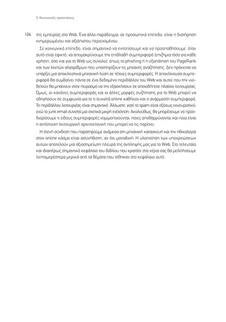 5. ∫ÔÈÓˆÓÈÎ¤˜ ÚÔÂÎÙ¿ÛÂÈ˜



124   ÙË˜ ÂÌÂÈÚ›·˜ ÛÙÔ Web. ŒÓ· ¿ÏÏÔ ·Ú¿‰ÂÈÁÌ·, ÛÂ ÚÔÛˆÈÎﬁ Â›Â‰Ô, Â›Ó·È Ë ‰È·Ù‹ÚËÛË
      ÂÓËÌÂÚˆÌ¤ÓÔ˘ Î·È ·ÍÈﬁÈÛÙÔ˘ ÂÚÈÂ¯ÔÌ¤ÓÔ˘.
        ™Â ÎÔÈÓˆÓÈÎﬁ Â›Â‰Ô, Â›Ó·È ÛËÌ·ÓÙÈÎﬁ Ó· ÂÓÙÔ›ÛÔ˘ÌÂ Î·È Ó· ÚÔÛ·ı‹ÛÔ˘ÌÂ, ﬁÙ·Ó
      ·˘Ùﬁ Â›Ó·È ÂÊÈÎÙﬁ, Ó· ·ÔÌ·ÎÚ‡ÓÔ˘ÌÂ ÙËÓ ÂÈ‚Ï·‚‹ Û˘ÌÂÚÈÊÔÚ¿ (ÂÈ˙‹ÌÈ· ÙﬁÛÔ ÁÈ· Î¿ıÂ
      ¯Ú‹ÛÙË, ﬁÛÔ Î·È ÁÈ· ÙÔ Web ˆ˜ Û‡ÓÔÏÔ), ﬁˆ˜ ÙÔ phishing ‹ Ë ÂÍ·¿ÙËÛË ÙÔ˘ PageRank
      Î·È ÙˆÓ ÏÔÈÒÓ ·ÏÁÔÚ›ıÌˆÓ Ô˘ ˘ÔÛÙËÚ›˙Ô˘Ó ÙÈ˜ ÌË¯·Ó¤˜ ·Ó·˙‹ÙËÛË˜. ¢ÂÓ ÚﬁÎÂÈÙ·È Ó·
      ˘¿ÚÍÂÈ ÌÈ· ·ÔÎÏÂÈÛÙÈÎ¿ ÌË¯·ÓÈÎ‹ Ï‡ÛË ÛÂ Ù¤ÙÔÈÂ˜ Û˘ÌÂÚÈÊÔÚ¤˜. ∏ ·ÔÎÏ›ÓÔ˘Û· Û˘ÌÂ-
      ÚÈÊÔÚ¿ ı· Û˘Ì‚·›ÓÂÈ ¿ÓÙ· ÛÂ ¤Ó· ‰Â‰ÔÌ¤ÓÔ ÂÚÈ‚¿ÏÏÔÓ ÙÔ˘ Web Î·È ·˘ÙÔ› Ô˘ ÙËÓ ˘ÈÔ-
      ıÂÙÔ‡Ó ı· Ì·›ÓÔ˘Ó ÛÙÔÓ ÂÈÚ·ÛÌﬁ Ó· ÙËÓ ÂÍ·ÛÎ‹ÛÔ˘Ó ÛÂ ÔÔÈÔ‰‹ÔÙÂ Ï·›ÛÈÔ ÏÂÈÙÔ˘ÚÁ›·˜.
      ŸÌˆ˜, ÔÈ Î·ÓﬁÓÂ˜ Û˘ÌÂÚÈÊÔÚ¿˜ Î·È ÔÈ ¿ÏÏÂ˜ ÌÔÚÊ¤˜ Û˘˙‹ÙËÛË˜ ÁÈ· ÙÔ Web ÌÔÚÂ› Ó·
      Ô‰ËÁ‹ÛÔ˘Ó ÛÂ Û˘ÌÊˆÓ›· ÁÈ· ÙÔ ÙÈ Û˘ÓÈÛÙ¿ online Î·ı‹ÎÔÓ Î·È ÙÈ ·Ó¿ÚÌÔÛÙË Û˘ÌÂÚÈÊÔÚ¿.
      ∆Ô ÂÚÈ‚¿ÏÏÔÓ ÏÂÈÙÔ˘ÚÁ›·˜ Â›Ó·È ÛËÌ·ÓÙÈÎﬁ. ÕÏÏˆÛÙÂ, ÁÈ·Ù› ÙÔ spam Â›Ó·È ÂÍﬁ¯ˆ˜ ÂÎÓÂ˘ÚÈÛÙÈÎﬁ,
      ÂÓÒ ÙÔ junk email Û˘ÓÈÛÙ¿ ÌÈ· Û¯ÂÙÈÎ¿ ÌÈÎÚ‹ ÂÓﬁ¯ÏËÛË; ∞ÎÔÏÔ‡ıˆ˜, ı· ÌÔÚ¤ÛÔ˘ÌÂ Ó· ÚÔÛ-
      ‰ÈÔÚ›ÛÔ˘ÌÂ ÙÈ Â›‰Ô˘˜ Û˘ÌÂÚÈÊÔÚ¤˜ ÓÔÌÈÌÔÔÈÔ‡ÓÙ·È, ÔÈÂ˜ ·Ôı·ÚÚ‡ÓÔÓÙ·È Î·È ÔÈ· Â›Ó·È
      Ë ·ÓÙ›ÛÙÔÈ¯Ë ÏÂÈÙÔ˘ÚÁÈÎ‹ ·Ú¯ÈÙÂÎÙÔÓÈÎ‹ Ô˘ ÌÔÚÂ› Ó· ÙÈ˜ ·Ú¤¯ÂÈ.
        ∏ ÛÙÂÓ‹ Û‡Ó‰ÂÛË Ô˘ ·Ú·ÙËÚÔ‡ÌÂ ·Ó¿ÌÂÛ· ÛÙË ÌË¯·ÓÈÎ‹ Î·Ù·ÛÎÂ˘‹ Î·È ÙËÓ ËıÈÎÔÏÔÁ›·
      ÛÙÔÓ online ÎﬁÛÌÔ Â›Ó·È ·Û˘Ó‹ıÈÛÙË, ·Ó ﬁ¯È ÌÔÓ·‰ÈÎ‹. ∏ ˘ÏÔÔ›ËÛË ÙˆÓ ˘Ô¯ÚÂÒÛÂˆÓ
      ·˘ÙÒÓ ·ÔÙÂÏÔ‡Ó ÌÈ· ·ÍÈÔÛËÌÂ›ˆÙË ÏÂ˘Ú¿ ÙË˜ ·ÓÙ›ÏË„‹˜ Ì·˜ ÁÈ· ÙÔ Web. ™ÙÔ ÙÂÏÂ˘Ù·›Ô
      Î·È È‰È·ÈÙ¤Úˆ˜ ÛËÌ·ÓÙÈÎﬁ ÎÂÊ¿Ï·ÈÔ ÙÔ˘ ‚È‚Ï›Ô˘ Ô˘ ÎÚ·Ù¿ÙÂ ÛÙ· ¯¤ÚÈ· Û·˜ ı· ÌÂÏÂÙ‹ÛÔ˘ÌÂ
      ÏÂÙÔÌÂÚ¤ÛÙÂÚ· ÌÂÚÈÎ¿ ·ﬁ Ù· ı¤Ì·Ù· Ô˘ Ù¤ıËÎ·Ó ÛÙÔ ÎÂÊ¿Ï·ÈÔ ·˘Ùﬁ.
 