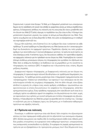 127




™ÙÂÚÂÔÙ˘ÈÎ¿, Ë ÁÓÒÛË Â›Ó·È ‰‡Ó·ÌË. ∆Ô Web, ÌÂ ÙË ‰Ú·Ì·ÙÈÎ‹ ÌÂÙ·ÙﬁÈÛË ÙˆÓ ˘ÔÎÂ›ÌÂÓˆÓ
‰ÔÌÒÓ Î·È ÙË˜ ÚﬁÛ‚·ÛË˜ ÛÙË ÁÓÒÛË ¤¯ÂÈ ·ÏÏ¿ÍÂÈ ÙÈ˜ ÈÂÚ·Ú¯‹ÛÂÈ˜ ÈÛ¯‡Ô˜ ÌÂ ÙÂÏÂ›ˆ˜ ·Úﬁ‚ÏÂÙÔ˘˜
ÙÚﬁÔ˘˜. √È ‰È·¯ÚÔÓÈÎ¤˜ ·Ï‹ıÂÈÂ˜ ÙË˜ ÔÏÈÙÈÎ‹˜ Î·È ÙË˜ ÎÔÈÓˆÓ›·˜ ‰ÂÓ ¤¯Ô˘Ó ÌÂÙ·‚ÏËıÂ› ·ﬁ
ÙËÓ ¤ÏÂ˘ÛË ÙÔ˘ Web [217] ·ÏÏ¿, Û›ÁÔ˘Ú·, ÙÔ ÂÚÈ‚¿ÏÏÔÓ ÙÔ˘˜ ‰ÂÓ Â›Ó·È ÙÔ ›‰ÈÔ. ∏ ‰‡Ó·ÌË ¤¯ÂÈ
ÌÂÙ·ÙÔÈÛÙÂ› ÛËÌ·ÓÙÈÎ¿, ÁÂÁÔÓﬁ˜ Ô˘ ÂÁÂ›ÚÂÈ ÙÔ ·›ÙËÌ· ÁÈ· ‰È·Î˘‚¤ÚÓËÛË ÙÔ˘ Web. ¶Ò˜
Ú¤ÂÈ Ó· Ú˘ıÌÈÛÙÂ› Î·È Ó· ‰È·Î˘‚ÂÚÓËıÂ› ÙÔ Web, ¤ÙÛÈ ÒÛÙÂ Ó· ÂÍ·ÛÊ·Ï›ÛÔ˘ÌÂ ÙË ÛÙ·ıÂÚ‹
Î·È Î·ÚÔÊﬁÚ· ·Ó¿Ù˘Í‹ ÙÔ˘;
  Œ¯Ô˘ÌÂ ‹‰Ë Û˘˙ËÙ‹ÛÂÈ, ÛÙËÓ ∂ÓﬁÙËÙ· 5.4.6, ﬁÙÈ Ë Ú‡ıÌÈÛË ‰ÂÓ Â›Ó·È Ë ·¿ÓÙËÛË ÛÂ Î¿ıÂ
Úﬁ‚ÏËÌ·. ∆Ô ÁÂÓÈÎﬁ Úﬁ‚ÏËÌ· ÙË˜ ‰È·Î˘‚¤ÚÓËÛË˜ ÙÔ˘ Web ¤ÁÎÂÈÙ·È ÛÙÔ ﬁÙÈ Ë ·ÔÎÂÓÙÚˆÌ¤ÓË
‰ÔÌ‹ ÙÔ˘ ‰˘ÛÎÔÏÂ‡ÂÈ ÙËÓ ÂÊ·ÚÌÔÁ‹ ÚÔÙ‡ˆÓ. ¶·Ú¿ÏÏËÏ·, ÂÍ·ÈÙ›·˜ ÙÔ˘ ÔÏ‡ ÌÂÁ¿ÏÔ˘
·ÚÈıÌÔ‡ ÙˆÓ ·ÓÂÎ·›‰Â˘ÙˆÓ ‹ Û¯ÂÙÈÎ¿ ·‰È¿ÊÔÚˆÓ ¯ÚËÛÙÒÓ, Ù· ÚﬁÙ˘· ·˘Ù¿ Ú¤ÂÈ Ó·
Â›Ó·È È‰È·ÈÙ¤Úˆ˜ ·Ï¿. ∏ ·ÏﬁÙËÙ·, ﬁÌˆ˜, ‰ÂÓ ‰ÈÂ˘ÎÔÏ‡ÓÂÈ Î·ıﬁÏÔ˘ ÙËÓ ÚÔÛ¿ıÂÈ· ¯¿Ú·ÍË˜
Î·È ÂÊ·ÚÌÔÁ‹˜ ÔÏÈÙÈÎÒÓ ÁÈ· ÙËÓ ÚﬁÛ‚·ÛË Î·È ÙÔÓ ¤ÏÂÁ¯Ô ÙÔ˘ Web. ÀÔÛÙËÚ›˙ÂÙ·È ﬁÙÈ Ë Û¯ÂÙÈÎ‹
¤ÏÏÂÈ„Ë Û‡ÓıÂÙˆÓ ÌË¯·ÓÈÛÌÒÓ ÂÏ¤Á¯Ô˘ ÙË˜ ÏËÚÔÊÔÚ›·˜ ¤¯ÂÈ ÂÌÔ‰›ÛÂÈ ÙËÓ ÂÍ¿ÏˆÛË ÙÔ˘
Web, ‰ÈﬁÙÈ ÔÈ ¿ÓıÚˆÔÈ ‰ÈÛÙ¿˙Ô˘Ó Ó· ‰È·ı¤ÛÔ˘Ó Î·È Ó· ÌÔÈÚ·ÛıÔ‡Ó ÌÂ ÙËÓ ÎÔÈÓﬁÙËÙ· ÙÈ˜
ÏËÚÔÊÔÚ›Â˜ Ô˘ Î·Ù¤¯Ô˘Ó [287]. ∏ ·ÛÊ¿ÏÂÈ· Î·È Ë È‰ÈˆÙÈÎﬁÙËÙ· Â›Ó·È, Â›ÛË˜, ı¤Ì·Ù·
ÌÂ›˙ÔÓÔ˜ ÛËÌ·Û›·˜.
  ¢È·ÊÔÚÂÙÈÎÔ› ¿ÚÔ¯ÔÈ ÏËÚÔÊÔÚ›·˜, ÌÂ ‰È·ÊÔÚÂÙÈÎ¤˜ ÔÏÈÙÈÎ¤˜ ÁÈ· ÙÔÓ ¤ÏÂÁ¯Ô ÙË˜
ÏËÚÔÊÔÚ›·˜ (‹ Ú·ÎÙÈÎ¿ Î·Ì›· ÔÏÈÙÈÎ‹) ı· Ô‰ËÁ‹ÛÔ˘Ó ÛÂ ÚÔ‚Ï‹Ì·Ù· ‰È·ÌÔ›Ú·ÛË˜ ÙÔ˘
ÂÚÈÂ¯ÔÌ¤ÓÔ˘. ∆Ô Úﬁ‚ÏËÌ· Á›ÓÂÙ·È ÌÂÁ·Ï‡ÙÂÚÔ ﬁÙ·Ó Ë ‰È·ÌÔ›Ú·ÛË Ú·ÁÌ·ÙÔÔÈÂ›Ù·È ÛÙ·
«¯ÔÓÙÚÔÎÔÌÌ¤Ó·» Ï·›ÛÈ· ÙˆÓ ÈÛÙÔÛÂÏ›‰ˆÓ, ÙˆÓ ·Ú¯Â›ˆÓ ‹ ÙˆÓ ÈÛÙÔ¯ÒÚˆÓ Î·È ﬁ¯È ÛÙÔ
ÂÎÏÂÙ˘ÛÌ¤ÓÔ Â›Â‰Ô ÙË˜ ÂÈÌ¤ÚÔ˘˜ ÏËÚÔÊÔÚ›·˜. ∞ﬁ ÙËÓ ¿ÏÏË ÏÂ˘Ú¿, Â›Ó·È ÂÍ›ÛÔ˘
·ÏËıÈÓﬁ ÙÔ ÁÂÁÔÓﬁ˜ ﬁÙÈ ˘¿Ú¯ÂÈ ¤Ó·˜ ÈÎ·Óﬁ˜ ·ÚÈıÌﬁ˜ ˘ﬁ‚·ıÚˆÓ, ÚˆÙÔÎﬁÏÏˆÓ Î·È
·Ú¯ÈÙÂÎÙÔÓÈÎÒÓ ÔÈ ÔÔ›Â˜ ‰ÈÂ˘ÎÔÏ‡ÓÔ˘Ó ÙËÓ ·ÛÊ¿ÏÂÈ· ÙË˜ ÏËÚÔÊÔÚ›·˜, ·ÏÏ¿ ‰ÂÓ
¯ÚËÛÈÌÔÔÈÔ‡ÓÙ·È Â˘Ú¤ˆ˜. ŒÓ·˜ ÚﬁÛıÂÙÔ˜ ÂÚÈÔÚÈÛÌﬁ˜ ÛÙËÓ Î·ÙÂ‡ı˘ÓÛË ·˘Ù‹ Â›Ó·È ﬁÙÈ ÔÈ
˘Ô‰ÔÌ¤˜ Ú¤ÂÈ Ó· Î·ıÈÛÙÔ‡Ó ÂÊÈÎÙ‹ ÙËÓ ·ÛÊ¿ÏÂÈ·, ÙËÓ È‰ÈˆÙÈÎﬁÙËÙ· Î·È ÙËÓ ›ÛÙË, ¯ˆÚ›˜
Ó· ·ÚÂÓÔ¯ÏÔ‡Ó ÙÔ˘˜ ¯Ú‹ÛÙÂ˜ ÌÂ Û˘ÓÂ¯‹ ·ÈÙ‹Ì·Ù· ÁÈ· ÂÈÏ¤ÔÓ ÏËÚÔÊÔÚ›· Î·È ÂÍÔ˘ÛÈÔ-
‰ÔÙ‹ÛÂÈ˜. ∏ ‰È·Î˘‚¤ÚÓËÛË ÙÔ˘ Web ‰ÂÓ ÌÔÚÂ› Ó· ·ÁÓÔËıÂ› ·ﬁ ÙËÓ ÂÈÛÙ‹ÌË ÙÔ˘. •ÂÎÈÓ¿ÌÂ
ÙË Û˘˙‹ÙËÛ‹ Ì·˜ ÁÈ· ÙÈ˜ ‰È¿ÊÔÚÂ˜ ﬁ„ÂÈ˜ ÙÔ˘ ˙ËÙ‹Ì·ÙÔ˜ ÌÂ ÙË ‰È·‰ÈÎ·Û›· Î·ıÔÚÈÛÌÔ‡
ÚÔÙ‡ˆÓ Î·È ¯¿Ú·ÍË˜ ÔÏÈÙÈÎ‹˜.

  6.1 ¶ÚﬁÙ˘· Î·È ÔÏÈÙÈÎ¤˜
  °ÂÓÈÎﬁÙÂÚ·, Ë ˘ÈÔı¤ÙËÛË ÚÔÙ‡ˆÓ Â›Ó·È Î¿ÙÈ ıÂÙÈÎﬁ, ‰ÈﬁÙÈ ÂÈÙÚ¤ÂÈ ÙËÓ ÂÍÔÈÎÔÓﬁÌËÛË
ÎﬁÛÙÔ˘˜ ÛÂ ¤Ó·Ó ·Ú·ÁˆÁÈÎﬁ ÎÏ¿‰Ô Ì¤Û· ·ﬁ ÙËÓ ·ÍÈÔÔ›ËÛË ÙˆÓ ÔÈÎÔÓÔÌÈÒÓ ÎÏ›Ì·Î·˜
[281]. øÛÙﬁÛÔ ÂÁÎ˘ÌÔÓÔ‡Ó Î·È ·Á›‰Â˜ [36]. ™Â ¤Ó· ‚ÈÔÌË¯·ÓÈÎﬁ ÎÏ¿‰Ô Â›Ó·È Èı·ÓﬁÓ Ì›· ‹
‰‡Ô ÌÂÁ¿ÏÂ˜ ÂÈ¯ÂÈÚ‹ÛÂÈ˜ Ó· Î˘ÚÈ·Ú¯Ô‡Ó ÛÙÔÓ Î·ıÔÚÈÛÌﬁ ÚÔÙ‡ˆÓ, ˘Ô¯ÚÂÒÓÔÓÙ·˜
ÙÔ˘˜ ·ÓÙ·ÁˆÓÈÛÙ¤˜ Ó· ·ÎÔÏÔ˘ıÔ‡Ó ÙÈ˜ ÂÍÂÏ›ÍÂÈ˜. √È Î˘Ú›·Ú¯ÔÈ ÙË˜ ·ÁÔÚ¿˜ ¯ÚËÛÈÌÔÔÈÔ‡Ó Ù·
ÚﬁÙ˘· ÁÈ· Ó· ÂÍ·ÛÊ·Ï›ÛÔ˘Ó ﬁÙÈ ÚÔËÁÔ‡ÓÙ·È ÌÔÓ›Ìˆ˜ ¤Ó· ‹ ‰‡Ô ‚‹Ì·Ù· ·ﬁ ÙÔ˘˜
 