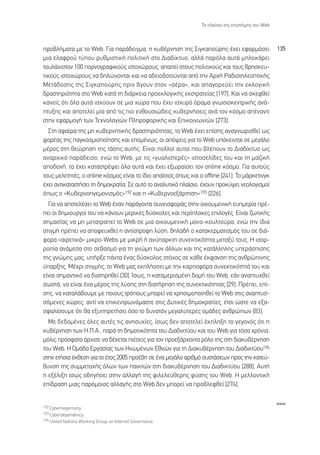 ∆Ô Ï·›ÛÈÔ ÙË˜ ÂÈÛÙ‹ÌË˜ ÙÔ˘ Web



ÚÔ‚Ï‹Ì·Ù· ÌÂ ÙÔ Web. °È· ·Ú¿‰ÂÈÁÌ·, Ë Î˘‚¤ÚÓËÛË ÙË˜ ™ÈÁÎ·Ô‡ÚË˜ ¤¯ÂÈ ÂÊ·ÚÌﬁÛÂÈ                    135
ÌÈ· ÂÏ·ÊÚÔ‡ Ù‡Ô˘ Ú˘ıÌÈÛÙÈÎ‹ ÔÏÈÙÈÎ‹ ÛÙÔ ¢È·‰›ÎÙ˘Ô, ·ÏÏ¿ ·ÚﬁÏ· ·˘Ù¿ ÌÏÔÎ¿ÚÂÈ
ÙÔ˘Ï¿¯ÈÛÙÔÓ 100 ÔÚÓÔÁÚ·ÊÈÎÔ‡˜ ÈÛÙÔ¯ÒÚÔ˘˜, ··ÈÙÂ› ÛÙÔ˘˜ ÔÏÈÙÈÎÔ‡˜ Î·È ÙÔ˘˜ ıÚËÛÎÂ˘-
ÙÈÎÔ‡˜ ÈÛÙÔ¯ÒÚÔ˘˜ Ó· ‰ËÏÒÓÔÓÙ·È Î·È Ó· ·‰ÂÈÔ‰ÔÙÔ‡ÓÙ·È ·ﬁ ÙËÓ ∞Ú¯‹ ƒ·‰ÈÔÙËÏÂÔÙÈÎ‹˜
ªÂÙ¿‰ÔÛË˜ ÙË˜ ™ÈÁÎ·Ô‡ÚË˜ ÚÈÓ ‚ÁÔ˘Ó ÛÙÔÓ «·¤Ú·», Î·È ··ÁÔÚÂ‡ÂÈ ÙËÓ ÂÎÏÔÁÈÎ‹
‰Ú·ÛÙËÚÈﬁÙËÙ· ÛÙÔ Web Î·Ù¿ ÙË ‰È¿ÚÎÂÈ· ÚÔÂÎÏÔÁÈÎ‹˜ ÂÎÛÙÚ·ÙÂ›·˜ [197]. ∫·È Ó· ÛÎÂÊıÂ›
Î·ÓÂ›˜ ﬁÙÈ ﬁÏ· ·˘Ù¿ ÈÛ¯‡Ô˘Ó ÛÂ ÌÈ· ¯ÒÚ· Ô˘ ¤¯ÂÈ ÈÛ¯˘Úﬁ ﬁÚ·Ì· ÁÓˆÛÈÔÎÂÓÙÚÈÎ‹˜ ·Ó¿-
Ù˘ÍË˜ Î·È ·ÔÙÂÏÂ› Ì›· ·ﬁ ÙÈ˜ ÈÔ ÂÓıÔ˘ÛÈÒ‰ÂÈ˜ Î˘‚ÂÚÓ‹ÛÂÈ˜ ·Ó¿ ÙÔÓ ÎﬁÛÌÔ ·¤Ó·ÓÙÈ
ÛÙËÓ ÂÊ·ÚÌÔÁ‹ ÙˆÓ ∆Â¯ÓÔÏÔÁÈÒÓ ¶ÏËÚÔÊÔÚÈÎ‹˜ Î·È ∂ÈÎÔÈÓˆÓÈÒÓ [273].
  ™ÙË ÛÊ·›Ú· ÙË˜ ÌË Î˘‚ÂÚÓËÙÈÎ‹˜ ‰Ú·ÛÙËÚÈﬁÙËÙ·˜, ÙÔ Web ¤¯ÂÈ Â›ÛË˜ ·Ó·ÁÓˆÚÈÛıÂ› ˆ˜
ÊÔÚ¤·˜ ÙË˜ ·ÁÎÔÛÌÈÔÔ›ËÛË˜ Î·È ÂÔÌ¤Óˆ˜, ÔÈ ·ﬁ„ÂÈ˜ ÁÈ· ÙÔ Web ˘ﬁÎÂÈÓÙ·È ÛÂ ÌÂÁ¿ÏÔ
Ì¤ÚÔ˜ ÛÙË ıÂÒÚËÛË ÙË˜ Ù¿ÛË˜ ·˘Ù‹˜. ∂›Ó·È ÔÏÏÔ› ·˘ÙÔ› Ô˘ ‚Ï¤Ô˘Ó ÙÔ ¢È·‰›ÎÙ˘Ô ˆ˜
·Ó·Ú¯ÈÎﬁ ·Ú¿‰ÂÈÛÔ, ÂÓÒ ÙÔ Web, ÌÂ ÙÈ˜ «Á˘·ÏÈÛÙÂÚ¤˜» ÈÛÙÔÛÂÏ›‰Â˜ ÙÔ˘ Î·È ÙË Ì·˙ÈÎ‹
·Ô‰Ô¯‹, Ù· ¤¯ÂÈ Î·Ù·ÛÙÚ¤„ÂÈ ﬁÏ· ·˘Ù¿ Î·È ¤¯ÂÈ ÂÍˆÚ·˚ÛÂÈ ÙÔÓ online ÎﬁÛÌÔ. °È· ·˘ÙÔ‡˜
ÙÔ˘˜ ÌÂÏÂÙËÙ¤˜, Ô online ÎﬁÛÌÔ˜ Â›Ó·È ÙÔ ›‰ÈÔ ··›ÛÈÔ˜ ﬁˆ˜ Î·È Ô offline [241]. ∆Ô Ì¿ÚÎÂÙÈÓÁÎ
¤¯ÂÈ ·ÓÙÈÎ·Ù·ÛÙ‹ÛÂÈ ÙË ‰ËÌÔÎÚ·Ù›·. ™Â ·˘Ùﬁ ÙÔ ·Ó·Ï˘ÙÈÎﬁ Ï·›ÛÈÔ, ¤¯Ô˘Ó ÚÔÎ‡„ÂÈ ÓÂÔÏÔÁÈÛÌÔ›
ﬁˆ˜ Ô «∫˘‚ÂÚÓÔËÁÂÌÔÓÈÛÌﬁ˜»192 Î·È Ë «∫˘‚ÂÚÓÔÂÍ¿ÚÙËÛË»193 [226].
  °È· Ó· ·ÔÙÂÏ¤ÛÂÈ ÙÔ Web ¤Ó·Ó ·Ú¿ÁÔÓÙ· Û˘ÓÂÈÛÊÔÚ¿˜ ÛÙËÓ ÔÈÎÔ˘ÌÂÓÈÎ‹ Â˘ËÌÂÚ›· Ú¤-
ÂÈ ÔÈ ‰ËÌÈÔ˘ÚÁÔ› ÙÔ˘ Ó· Î¿ÓÔ˘Ó ÌÂÚÈÎ¤˜ ‰‡ÛÎÔÏÂ˜ Î·È ÂÚ›ÏÔÎÂ˜ ÂÈÏÔÁ¤˜. ∂›Ó·È ˙ˆÙÈÎ‹˜
ÛËÌ·Û›·˜ Ó· ÌË ÌÂÙ·ÙÚ·Â› ÙÔ Web ÛÂ ÌÈ· ÔÈÎÔ˘ÌÂÓÈÎ‹ ÌÔÓÔ-ÎÔ˘ÏÙÔ‡Ú·, ÂÓÒ ÙËÓ ›‰È·
ÛÙÈÁÌ‹ Ú¤ÂÈ Ó· ·ÔÊÂ˘¯ıÂ› Ë ·ÓÙ›ÛÙÚÔÊË Ï‡ÛË, ‰ËÏ·‰‹ Ô Î·Ù·ÎÂÚÌ·ÙÈÛÌﬁ˜ ÙÔ˘ ÛÂ ‰È¿-
ÊÔÚ· «·ÈÚÂÙÈÎ¿» ÌÈÎÚÔ-Webs ÌÂ ÌÈÎÚ‹ ‹ ·Ó‡·ÚÎÙË Û˘ÓÂÎÙÈÎﬁÙËÙ· ÌÂÙ·Í‡ ÙÔ˘˜. ∏ ÈÛÔÚ-
ÚÔ›· ·Ó¿ÌÂÛ· ÛÙÔ ÛÂ‚·ÛÌﬁ ÁÈ· ÙË ÁÓÒÌË ÙˆÓ ¿ÏÏˆÓ Î·È ÙË˜ Î·Ù¿ÏÏËÏË˜ ˘ÂÚ¿ÛÈÛË˜
ÙË˜ ÁÓÒÌË˜ Ì·˜, ˘‹ÚÍÂ ¿ÓÙ· ¤Ó·˜ ‰‡ÛÎÔÏÔ˜ ÛÙﬁ¯Ô˜ ÛÂ Î¿ıÂ ¤ÎÊ·ÓÛË ÙË˜ ·ÓıÚÒÈÓË˜
‡·ÚÍË˜. ª¤¯ÚÈ ÛÙÈÁÌ‹˜, ÙÔ Web Ì·˜ ÂÎÏ‹ÛÛÂÈ ÌÂ ÙËÓ Î·ÚÔÊﬁÚ· Û˘ÓÂÎÙÈÎﬁÙËÙ¿ ÙÔ˘ Î·È
Â›Ó·È ÛËÌ·ÓÙÈÎﬁ Ó· ‰È·ÙËÚËıÂ› [30]. ÿÛˆ˜, Ë Î·Ù·ÌÂÚÈÛÌ¤ÓË ‰ÔÌ‹ ÙÔ˘ Web, Â¿Ó ·Ó·Ù˘¯ıÂ›
ÛˆÛÙ¿, Ó· Â›Ó·È ¤Ó· Ì¤ÚÔ˜ ÙË˜ Ï‡ÛË˜ ÛÙË ‰È·Ù‹ÚËÛË ÙË˜ Û˘ÓÂÎÙÈÎﬁÙËÙ·˜ [29]. ¶Ú¤ÂÈ, Â›-
ÛË˜, Ó· Î·Ù·Ï¿‚Ô˘ÌÂ ÌÂ ÔÈÔ˘˜ ÙÚﬁÔ˘˜ ÌÔÚÂ› Ó· ¯ÚËÛÈÌÔÔÈËıÂ› ÙÔ Web ÛÙÈ˜ ·Ó·Ù˘Û-
ÛﬁÌÂÓÂ˜ ¯ÒÚÂ˜, ·ÓÙ› Ó· ÂÈÎÂÓÙÚˆÓﬁÌ·ÛÙÂ ÛÙÈ˜ ¢˘ÙÈÎ¤˜ ‰ËÌÔÎÚ·Ù›Â˜, ¤ÙÛÈ ÒÛÙÂ Ó· ÂÍ·-
ÛÊ·Ï›ÛÔ˘ÌÂ ﬁÙÈ ı· ÂÍ˘ËÚÂÙ‹ÛÂÈ ﬁÛÔ ÙÔ ‰˘Ó·ÙﬁÓ ÌÂÁ·Ï‡ÙÂÚÂ˜ ÔÌ¿‰Â˜ ·ÓıÚÒˆÓ [83].
  ªÂ ‰Â‰ÔÌ¤ÓÂ˜ ﬁÏÂ˜ ·˘Ù¤˜ ÙÈ˜ ·ÓËÛ˘¯›Â˜, ›Ûˆ˜ ‰ÂÓ ·ÔÙÂÏÂ› ¤ÎÏËÍË ÙÔ ÁÂÁÔÓﬁ˜ ﬁÙÈ Ë
Î˘‚¤ÚÓËÛË ÙˆÓ ∏.¶.∞., ·Ú¿ ÙË ‰ËÌÔÙÈÎﬁÙËÙ· ÙÔ˘ ¢È·‰ÈÎÙ‡Ô˘ Î·È ÙÔ˘ Web ÁÈ· ÙﬁÛ· ¯ÚﬁÓÈ·,
ÌﬁÏÈ˜ ÚﬁÛÊ·Ù· ¿Ú¯ÈÛÂ Ó· ‰¤¯ÂÙ·È È¤ÛÂÈ˜ ÁÈ· ÙÔÓ ÚÔÂÍ¿Ú¯ÔÓÙ· ÚﬁÏÔ ÙË˜ ÛÙË ‰È·Î˘‚¤ÚÓËÛË
ÙÔ˘ Web. ∏ √Ì¿‰· ∂ÚÁ·Û›·˜ ÙˆÓ ∏ÓˆÌ¤ÓˆÓ ∂ıÓÒÓ ÁÈ· ÙË ¢È·Î˘‚¤ÚÓËÛË ÙÔ˘ ¢È·‰ÈÎÙ‡Ô˘194
ÛÙËÓ ÂÙ‹ÛÈ· ¤ÎıÂÛË ÁÈ· ÙÔ ¤ÙÔ˜ 2005 ÚÔ¤‚Ë ÛÂ ¤Ó· ÌÂÁ¿ÏÔ ·ÚÈıÌﬁ Û˘ÛÙ¿ÛÂˆÓ ÚÔ˜ ÙËÓ Î·ÙÂ‡-
ı˘ÓÛË ÙË˜ Û˘ÌÌÂÙÔ¯‹˜ ﬁÏˆÓ ÙˆÓ ·ÈÎÙÒÓ ÛÙË ‰È·Î˘‚¤ÚÓËÛË ÙÔ˘ ¢È·‰ÈÎÙ‡Ô˘ [288]. ∞˘Ù‹
Ë ÂÍ¤ÏÈÍË ›Ûˆ˜ Ô‰ËÁ‹ÛÂÈ ÛÙËÓ ·ÏÏ·Á‹ ÙË˜ ÊÈÏÂÏÂ‡ıÂÚË˜ Ê‡ÛË˜ ÙÔ˘ Web. ∏ ÌÂÏÏÔÓÙÈÎ‹
Â›‰Ú·ÛË ÌÈ·˜ ·ÚﬁÌÔÈ·˜ ·ÏÏ·Á‹˜ ÛÙÔ Web ‰ÂÓ ÌÔÚÂ› Ó· ÚÔ‚ÏÂÊıÂ› [274].

                                                                                                    www
192 Cyberhegemony.
193 Cyberdependency.
194 United Nations Working Group on Internet Governance.
 