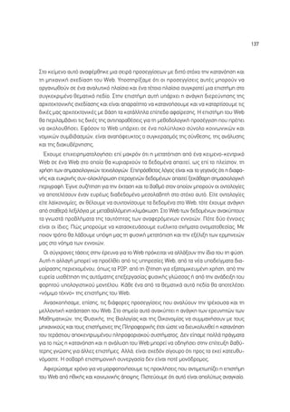 137




™ÙÔ ÎÂ›ÌÂÓÔ ·˘Ùﬁ ·Ó·Ê¤ÚıËÎÂ ÌÈ· ÛÂÈÚ¿ ÚÔÛÂÁÁ›ÛÂˆÓ ÌÂ ‰ÈÙÙﬁ ÛÙﬁ¯Ô ÙËÓ Î·Ù·ÓﬁËÛË Î·È
ÙË ÌË¯·ÓÈÎ‹ Û¯Â‰›·ÛË ÙÔ˘ Web. ÀÔÛÙËÚ›Í·ÌÂ ﬁÙÈ ÔÈ ÚÔÛÂÁÁ›ÛÂÈ˜ ·˘Ù¤˜ ÌÔÚÔ‡Ó Ó·
ÔÚÁ·ÓˆıÔ‡Ó ÛÂ ¤Ó· ·Ó·Ï˘ÙÈÎﬁ Ï·›ÛÈÔ Î·È ¤Ó· Ù¤ÙÔÈÔ Ï·›ÛÈÔ Û˘ÁÎÚÔÙÂ› ÌÈ· ÂÈÛÙ‹ÌË ÛÙÔ
Û˘ÁÎÂÎÚÈÌ¤ÓÔ ıÂÌ·ÙÈÎﬁ Â‰›Ô. ™ÙËÓ ÂÈÛÙ‹ÌË ·˘Ù‹ ˘¿Ú¯ÂÈ Ë ·Ó¿ÁÎË ‰ÈÂÚÂ‡ÓËÛË˜ ÙË˜
·Ú¯ÈÙÂÎÙÔÓÈÎ‹˜ Û¯Â‰›·ÛË˜ Î·È Â›Ó·È ··Ú·›ÙËÙÔ Ó· Î·Ù·ÓÔ‹ÛÔ˘ÌÂ Î·È Ó· Î·Ù·ÚÙ›ÛÔ˘ÌÂ ÙÈ˜
‰ÈÎ¤˜ Ì·˜ ·Ú¯ÈÙÂÎÙÔÓÈÎ¤˜ ÌÂ ‚¿ÛË Ù· Î·Ù¿ÏÏËÏ· Â›Â‰· ·Ê·›ÚÂÛË˜. ∏ ÂÈÛÙ‹ÌË ÙÔ˘ Web
ı· ÂÚÈÏ·Ì‚¿ÓÂÈ ÙÈ˜ ‰ÈÎ¤˜ ÙË˜ ·ÓÙÈ·Ú·ı¤ÛÂÈ˜ ÁÈ· ÙË ÌÂıÔ‰ÔÏÔÁÈÎ‹ ÚÔÛ¤ÁÁÈÛË Ô˘ Ú¤ÂÈ
Ó· ·ÎÔÏÔ˘ı‹ÛÂÈ. ∂ÊﬁÛÔÓ ÙÔ Web ˘¿Ú¯ÂÈ ÛÂ ¤Ó· ÔÏ‡ÏÔÎÔ Û‡ÓÔÏÔ ÎÔÈÓˆÓÈÎÒÓ Î·È
ÓÔÌÈÎÒÓ Û˘Ì‚È‚·ÛÌÒÓ, Â›Ó·È ·Ó·ﬁÊÂ˘ÎÙÔ˜ Ô Û˘ÁÎÂÚ·ÛÌﬁ˜ ÙË˜ Û‡ÓıÂÛË˜, ÙË˜ ·Ó¿Ï˘ÛË˜
Î·È ÙË˜ ‰È·Î˘‚¤ÚÓËÛË˜.
  Œ¯Ô˘ÌÂ ÂÈ¯ÂÈÚËÌ·ÙÔÏÔÁ‹ÛÂÈ Â› Ì·ÎÚﬁÓ ﬁÙÈ Ë ÌÂÙ·ÙﬁÈÛË ·ﬁ ¤Ó· ÎÂÈÌÂÓÔ-ÎÂÓÙÚÈÎﬁ
Web ÛÂ ¤Ó· Web ÛÙÔ ÔÔ›Ô ı· Î˘ÚÈ·Ú¯Ô‡Ó Ù· ‰Â‰ÔÌ¤Ó· ··ÈÙÂ›, ˆ˜ Â› ÙÔ ÏÂ›ÛÙÔÓ, ÙË
¯Ú‹ÛË ÙˆÓ ÛËÌ·ÛÈÔÏÔÁÈÎÒÓ ÙÂ¯ÓÔÏÔÁÈÒÓ. ∂ÈÚﬁÛıÂÙÔ˜ ÏﬁÁÔ˜ Â›Ó·È Î·È ÙÔ ÁÂÁÔÓﬁ˜ ﬁÙÈ Ë ‰È·Ê·-
Ó‹˜ Î·È Â˘ÎÚÈÓ‹˜ Û˘Ó-ÔÏÔÎÏ‹ÚˆÛË ÂÙÂÚÔÁÂÓÒÓ ‰Â‰ÔÌ¤ÓˆÓ ··ÈÙÂ› ÍÂÎ¿ı·ÚË ÛËÌ·ÛÈÔÏÔÁÈÎ‹
ÂÚÈÁÚ·Ê‹. ŒÁÈÓÂ Û˘˙‹ÙËÛË ÁÈ· ÙËÓ ¤ÎÙ·ÛË Î·È ÙÔ ‚·ıÌﬁ ÛÙÔÓ ÔÔ›ÔÓ ÌÔÚÔ‡Ó ÔÈ ÔÓÙÔÏÔÁ›Â˜
Ó· ·ÔÙÂÏ¤ÛÔ˘Ó ¤Ó·Ó Â˘Ú¤ˆ˜ ‰È·‰Â‰ÔÌ¤ÓÔ ÌÂÛÔÏ·‚ËÙ‹ ÛÙÔ ÛÙﬁ¯Ô ·˘Ùﬁ. ∂›ÙÂ ÔÓÙÔÏÔÁ›Â˜
Â›ÙÂ Ï·˚ÎÔÓÔÌ›Â˜, ·Ó ı¤ÏÔ˘ÌÂ Ó· Û˘ÓÙÔÓ›ÛÔ˘ÌÂ Ù· ‰Â‰ÔÌ¤Ó· ÛÙÔ Web, ÙﬁÙÂ ¤¯Ô˘ÌÂ ·Ó¿ÁÎË
·ﬁ ÛÙ·ıÂÚ¿ ÏÂÍÈÏﬁÁÈ· ÌÂ ÌÂÙ·‚·ÏÏﬁÌÂÓË ÎÏÈÌ¿ÎˆÛË. ™ÙÔ Web ÙˆÓ ‰Â‰ÔÌ¤ÓˆÓ ·Ó·Î‡ÙÔ˘Ó
Ù· ÁÓˆÛÙ¿ ÚÔ‚Ï‹Ì·Ù· ÙË˜ Ù·˘ÙﬁÙËÙ·˜ ÙˆÓ ·Ó·ÊÂÚﬁÌÂÓˆÓ ÂÓÓÔÈÒÓ. ¶ﬁÙÂ ‰‡Ô ¤ÓÓÔÈÂ˜
Â›Ó·È ÔÈ ›‰ÈÂ˜; ¶Ò˜ ÌÔÚÔ‡ÌÂ Ó· Î·Ù·ÛÎÂ˘¿ÛÔ˘ÌÂ Â˘¤ÏÈÎÙ· Û¯‹Ì·Ù· ÔÓÔÌ·ÙÔıÂÛ›·˜; ªÂ
ÔÈÔÓ ÙÚﬁÔ ı· Ï¿‚Ô˘ÌÂ ˘ﬁ„Ë Ì·˜ ÙË Ê˘ÛÈÎ‹ ÌÂÙ·ÙﬁÈÛË Î·È ÙËÓ ÂÍ¤ÏÈÍË ÙˆÓ ÂÚÌËÓÂÈÒÓ
Ì·˜ ÛÙÔ ÓﬁËÌ· ÙˆÓ ÂÓÓÔÈÒÓ;
  √È Û‡Á¯ÚÔÓÂ˜ Ù¿ÛÂÈ˜ ÛÙËÓ ¤ÚÂ˘Ó· ÁÈ· ÙÔ Web ÚﬁÎÂÈÙ·È Ó· ·ÏÏ¿ÍÔ˘Ó ÙËÓ ›‰È· ÙÔ˘ ÙË Ê‡ÛË.
∞˘Ù‹ Ë ·ÏÏ·Á‹ ÌÔÚÂ› Ó· ÚÔ¤ÏıÂÈ ·ﬁ ÙÈ˜ ˘ËÚÂÛ›Â˜ Web, ·ﬁ Ù· Ó¤· ˘Ô‰Â›ÁÌ·Ù· ‰È·-
ÌÔ›Ú·ÛË˜ ÂÚÈÂ¯ÔÌ¤ÓÔ˘, ﬁˆ˜ Ù· ƒ2ƒ, ·ﬁ ÙË ˙‹ÙËÛË ÁÈ· ÂÍ·ÙÔÌÈÎÂ˘Ì¤ÓË ¯Ú‹ÛË, ·ﬁ ÙËÓ
Â˘ÚÂ›· ˘ÈÔı¤ÙËÛË ÙË˜ ·˘ÙﬁÌ·ÙË˜ ÂÂÍÂÚÁ·Û›·˜ Ê˘ÛÈÎ‹˜ ÁÏÒÛÛ·˜ ‹ ·ﬁ ÙËÓ ·Ó¿‰ÂÈÍË ÙÔ˘
ÊÔÚËÙÔ‡ ˘ÔÏÔÁÈÛÙÈÎÔ‡ ÌÔÓÙ¤ÏÔ˘. ∫¿ıÂ ¤Ó· ·ﬁ Ù· ıÂÌ·ÙÈÎ¿ ·˘Ù¿ Â‰›· ı· ·ÔÙÂÏ¤ÛÂÈ
«ÓﬁÌÈÌÔ Ù¤ÎÓÔ» ÙË˜ ÂÈÛÙ‹ÌË˜ ÙÔ˘ Web.
  ∞Ó·ÛÎÔ‹Û·ÌÂ, Â›ÛË˜, ÙÈ˜ ‰È¿ÊÔÚÂ˜ ÚÔÛÂÁÁ›ÛÂÈ˜ Ô˘ ·Ó·Ï‡Ô˘Ó ÙËÓ ÙÚ¤¯Ô˘Û· Î·È ÙË
ÌÂÏÏÔÓÙÈÎ‹ Î·Ù¿ÛÙ·ÛË ÙÔ˘ Web. ™ÙÔ ÛËÌÂ›Ô ·˘Ùﬁ ·Ó·Î‡ÙÂÈ Ë ·Ó¿ÁÎË ÙˆÓ ÂÚÂ˘ÓËÙÒÓ ÙˆÓ
ª·ıËÌ·ÙÈÎÒÓ, ÙË˜ º˘ÛÈÎ‹˜, ÙË˜ µÈÔÏÔÁ›·˜ Î·È ÙË˜ √ÈÎÔÓÔÌ›·˜ Ó· Û˘ÌÌ·¯‹ÛÔ˘Ó ÌÂ ÙÔ˘˜
ÌË¯·ÓÈÎÔ‡˜ Î·È ÙÔ˘˜ ÂÈÛÙ‹ÌÔÓÂ˜ ÙË˜ ¶ÏËÚÔÊÔÚÈÎ‹˜ ¤ÙÛÈ ÒÛÙÂ Ó· ‰ÈÂ˘ÎÔÏ˘ÓıÂ› Ë Î·Ù·ÓﬁËÛË
ÙÔ˘ ÙÂÚ¿ÛÙÈÔ˘ ·ÔÎÂÓÙÚˆÌ¤ÓÔ˘ ÏËÚÔÊÔÚÈ·ÎÔ‡ Û˘ÛÙ‹Ì·ÙÔ˜. ¢ÂÓ Â›·ÌÂ ÔÏÏ¿ Ú¿ÁÌ·Ù·
ÁÈ· ÙÔ Ò˜ Ë Î·Ù·ÓﬁËÛË Î·È Ë ·Ó¿Ï˘ÛË ÙÔ˘ Web ÌÔÚÂ› Ó· Ô‰ËÁ‹ÛÂÈ ÛÙËÓ Â›ÙÂ˘ÍË ‚·ı‡-
ÙÂÚË˜ ÁÓÒÛË˜ ÁÈ· ¿ÏÏÂ˜ ÂÈÛÙ‹ÌÂ˜. ∞ÏÏ¿, Â›Ó·È Û¯Â‰ﬁÓ Û›ÁÔ˘ÚÔ ﬁÙÈ ÚÔ˜ Ù· ÂÎÂ› Î·ÙÂ˘ı˘-
ÓﬁÌ·ÛÙÂ. ∏ ÛÔ‚·Ú‹ ÂÈÛÙËÌÔÓÈÎ‹ Û˘ÓÂÚÁ·Û›· ‰ÂÓ Â›Ó·È ÔÙ¤ ÌÔÓﬁ‰ÚÔÌÔ˜.
  ∞ÊÈÂÚÒÛ·ÌÂ ¯ÚﬁÓÔ ÁÈ· Ó· ÌÔÚÊÔÔÈ‹ÛÔ˘ÌÂ ÙÈ˜ ÚÔÎÏ‹ÛÂÈ˜ Ô˘ ·ÓÙÈÌÂÙˆ›˙ÂÈ Ë ÂÈÛÙ‹ÌË
ÙÔ˘ Web ·ﬁ ËıÈÎ‹˜ Î·È ÎÔÈÓˆÓÈÎ‹˜ ¿Ô„Ë˜. ¶ÈÛÙÂ‡Ô˘ÌÂ ﬁÙÈ ·˘Ùﬁ Â›Ó·È ·ÔÏ‡Ùˆ˜ ·Ó·ÁÎ·›Ô.
 