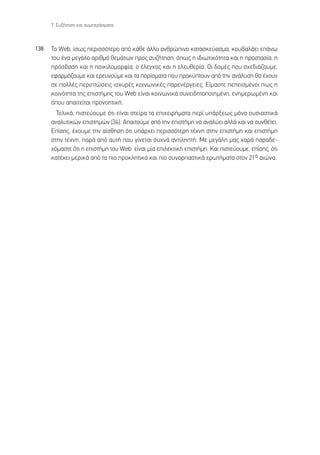 7. ™˘˙‹ÙËÛË Î·È Û˘ÌÂÚ¿ÛÌ·Ù·



138   ∆Ô Web, ›Ûˆ˜ ÂÚÈÛÛﬁÙÂÚÔ ·ﬁ Î¿ıÂ ¿ÏÏÔ ·ÓıÚÒÈÓÔ Î·Ù·ÛÎÂ‡·ÛÌ·, ÎÔ˘‚·Ï¿ÂÈ Â¿Óˆ
      ÙÔ˘ ¤Ó· ÌÂÁ¿ÏÔ ·ÚÈıÌﬁ ıÂÌ¿ÙˆÓ ÚÔ˜ Û˘˙‹ÙËÛË, ﬁˆ˜ Ë È‰ÈˆÙÈÎﬁÙËÙ· Î·È Ë ÚÔÛÙ·Û›·, Ë
      ÚﬁÛ‚·ÛË Î·È Ë ÔÈÎÈÏÔÌÔÚÊ›·, Ô ¤ÏÂÁ¯Ô˜ Î·È Ë ÂÏÂ˘ıÂÚ›·. √È ‰ÔÌ¤˜ Ô˘ Û¯Â‰È¿˙Ô˘ÌÂ,
      ÂÊ·ÚÌﬁ˙Ô˘ÌÂ Î·È ÂÚÂ˘ÓÔ‡ÌÂ Î·È Ù· ÔÚ›ÛÌ·Ù· Ô˘ ÚÔÎ‡ÙÔ˘Ó ·ﬁ ÙËÓ ·Ó¿Ï˘ÛË ı· ¤¯Ô˘Ó
      ÛÂ ÔÏÏ¤˜ ÂÚÈÙÒÛÂÈ˜ ÈÛ¯˘Ú¤˜ ÎÔÈÓˆÓÈÎ¤˜ ·ÚÂÓ¤ÚÁÂÈÂ˜. ∂›Ì·ÛÙÂ ÂÂÈÛÌ¤ÓÔÈ ˆ˜ Ë
      ÎÔÈÓﬁÙËÙ· ÙË˜ ÂÈÛÙ‹ÌË˜ ÙÔ˘ Web Â›Ó·È ÎÔÈÓˆÓÈÎ¿ Û˘ÓÂÈ‰ËÙÔÔÈËÌ¤ÓË, ÂÓËÌÂÚˆÌ¤ÓË Î·È
      ﬁÔ˘ ··ÈÙÂ›Ù·È ÚÔÓÔËÙÈÎ‹.
        ∆ÂÏÈÎ¿, ÈÛÙÂ‡Ô˘ÌÂ ﬁÙÈ Â›Ó·È ÛÙÂ›Ú· Ù· ÂÈ¯ÂÈÚ‹Ì·Ù· ÂÚ› ˘¿ÚÍÂˆ˜ ÌﬁÓÔ Ô˘ÛÈ·ÛÙÈÎ¿
      ·Ó·Ï˘ÙÈÎÒÓ ÂÈÛÙËÌÒÓ [34]. ∞·ÈÙÔ‡ÌÂ ·ﬁ ÙËÓ ÂÈÛÙ‹ÌË Ó· ·Ó·Ï‡ÂÈ ·ÏÏ¿ Î·È Ó· Û˘Óı¤ÙÂÈ.
      ∂›ÛË˜, ¤¯Ô˘ÌÂ ÙËÓ ·›ÛıËÛË ﬁÙÈ ˘¿Ú¯ÂÈ ÂÚÈÛÛﬁÙÂÚË Ù¤¯ÓË ÛÙËÓ ÂÈÛÙ‹ÌË Î·È ÂÈÛÙ‹ÌË
      ÛÙËÓ Ù¤¯ÓË, ·Ú¿ ·ﬁ ·˘Ù‹ Ô˘ Á›ÓÂÙ·È Û˘¯Ó¿ ·ÓÙÈÏËÙ‹. ªÂ ÌÂÁ¿ÏË Ì·˜ ¯·Ú¿ ·Ú·‰Â-
      ¯ﬁÌ·ÛÙÂ ﬁÙÈ Ë ÂÈÛÙ‹ÌË ÙÔ˘ Web Â›Ó·È Ì›· ÂÈÏÂÎÙÈÎ‹ ÂÈÛÙ‹ÌË. ∫·È ÈÛÙÂ‡Ô˘ÌÂ, Â›ÛË˜, ﬁÙÈ
      Î·Ù¤¯ÂÈ ÌÂÚÈÎ¿ ·ﬁ Ù· ÈÔ ÚÔÎÏËÙÈÎ¿ Î·È ÈÔ Û˘Ó·Ú·ÛÙÈÎ¿ ÂÚˆÙ‹Ì·Ù· ÛÙÔÓ 21o ·ÈÒÓ·.
 