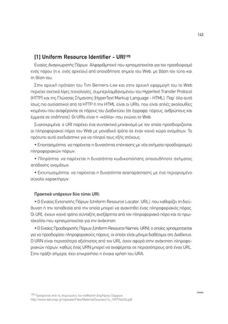 143




  [1] Uniform Resource Identifier - URI195
  ∂ÓÈ·›Ô˜ ∞Ó·ÁÓˆÚÈÛÙ‹˜ ¶ﬁÚˆÓ. ∞ÏÊ·ÚÈıÌËÙÈÎﬁ Ô˘ ¯ÚËÛÈÌÔÔÈÂ›Ù·È ÁÈ· ÙÔÓ ÚÔÛ‰ÈÔÚÈÛÌﬁ
ÂÓﬁ˜ ﬁÚÔ˘ (.¯. ÂÓﬁ˜ ·Ú¯Â›Ô˘) ·ﬁ ÔÔÈÔ‰‹ÔÙÂ ÛËÌÂ›Ô ÙÔ˘ Web, ÌÂ ‚¿ÛË ÙÔÓ Ù‡Ô Î·È
ÙË ı¤ÛË ÙÔ˘.
  ™ÙËÓ ·Ú¯ÈÎ‹ ÚﬁÙ·ÛË ÙÔ˘ Tim Berners-Lee Î·È ÛÙËÓ ·Ú¯ÈÎ‹ ÂÊ·ÚÌÔÁ‹ ÙÔ˘ ÙÔ Web
ÂÚÈÂ›¯Â Û¯ÂÙÈÎ¿ Ï›ÁÂ˜ ÙÂ¯ÓÔÏÔÁ›Â˜, Û˘ÌÂÚÈÏ·Ì‚·ÓÔÌ¤ÓÔ˘ ÙÔ˘ Hypertext Transfer Protocol
(HTTP) Î·È ÙË˜ °ÏÒÛÛ·˜ ™‹Ì·ÓÛË˜ (HyperText Markup Language - HTML). ¶·Ú’ ﬁÏ· ·˘Ù¿
›Ûˆ˜ ÈÔ Ô˘ÛÈ·ÛÙÈÎÔ› ·ﬁ Ù· HTTP ‹ ÙËÓ HTML Â›Ó·È ÔÈ URIs, Ô˘ Â›Ó·È ·Ï¤˜ ·ÎÔÏÔ˘ı›Â˜
ÎÂÈÌ¤ÓÔ˘ Ô˘ ·Ó·Ê¤ÚÔÓÙ·È ÛÂ ﬁÚÔ˘˜ ÙÔ˘ ¢È·‰ÈÎÙ‡Ô˘ (ÛÂ ¤ÁÁÚ·Ê·, ﬁÚÔ˘˜, ·ÓıÚÒÔ˘˜ Î·È
¤ÌÌÂÛ· ÛÂ ÔÙÈ‰‹ÔÙÂ). √È URIs Â›Ó·È Ë «ÎﬁÏÏ·» Ô˘ ÂÓÒÓÂÈ ÙÔ Web.
  ™˘ÁÎÂÎÚÈÌ¤Ó·, Ô URI ·Ú¤¯ÂÈ ¤Ó· Û˘ÓÙ·ÎÙÈÎﬁ ÌË¯·ÓÈÛÌﬁ ÌÂ ÙÔÓ ÔÔ›Ô ÚÔÛ‰ÈÔÚ›˙ÔÓÙ·È
ÔÈ ÏËÚÔÊÔÚÈ·ÎÔ› ﬁÚÔÈ ÙÔ˘ Web ÌÂ ÌÔÓ·‰ÈÎﬁ ÙÚﬁÔ ÛÂ ¤Ó·Ó ÎÔÈÓﬁ ¯ÒÚÔ ÔÓÔÌ¿ÙˆÓ. ∆Ô
ÚﬁÙ˘Ô ·˘Ùﬁ Û¯Â‰È¿ÛÙËÎÂ ÁÈ· Ó· ÏËÚÔ› ÙÔ˘˜ ÂÍ‹˜ ÛÙﬁ¯Ô˘˜:
  ñ ∂ÂÎÙ·ÛÈÌﬁÙËÙ·: Ó· ·Ú¤¯ÂÙ·È Ë ‰˘Ó·ÙﬁÙËÙ· Â¤ÎÙ·ÛË˜ ÌÂ Ó¤· Û¯‹Ì·Ù· ÚÔÛ‰ÈÔÚÈÛÌÔ‡
ÏËÚÔÊÔÚÈ·ÎÒÓ ﬁÚˆÓ.
  ñ ¶ÏËÚﬁÙËÙ·: Ó· ·Ú¤¯ÂÙ·È Ë ‰˘Ó·ÙﬁÙËÙ· Îˆ‰ÈÎÔÔ›ËÛË˜ ÔÔÈÔ˘‰‹ÔÙÂ Û¯‹Ì·ÙÔ˜
·ﬁ‰ÔÛË˜ ÔÓÔÌ¿ÙˆÓ.
 ñ ∂ÎÙ˘ˆÛÈÌﬁÙËÙ·: Ó· ·Ú¤¯ÂÙ·È Ë ‰˘Ó·ÙﬁÙËÙ· ·Ó··Ú¿ÛÙ·ÛË˜ ÌÂ ¤Ó· ÂÚÈÔÚÈÛÌ¤ÓÔ
Û‡ÓÔÏÔ ¯·Ú·ÎÙ‹ÚˆÓ.


  ¶Ú·ÎÙÈÎ¿ ˘¿Ú¯Ô˘Ó ‰‡Ô Ù‡ÔÈ URI:
  ñ √ ∂ÓÈ·›Ô˜ ∂ÓÙÔÈÛÙ‹˜ ¶ﬁÚˆÓ (Uniform Resource Locator, URL), Ô˘ Î·ıÔÚ›˙ÂÈ ÙË ‰ÈÂ‡-
ı˘ÓÛË ‹ ÙËÓ ÙÔÔıÂÛ›· ·ﬁ ÙËÓ ÔÔ›· ÌÔÚÂ› Ó· ·Ó·ÎÙËıÂ› ¤Ó·˜ ÏËÚÔÊÔÚÈ·Îﬁ˜ ﬁÚÔ˜.
√È URL ¤¯Ô˘Ó ÎÔÈÓﬁ ÙÚﬁÔ Û‡ÓÙ·ÍË˜ ·ÓÂÍ¿ÚÙËÙ· ·ﬁ ÙÔÓ ÏËÚÔÊÔÚÈ·Îﬁ ﬁÚÔ Î·È ÙÔ Úˆ-
ÙﬁÎÔÏÏÔ Ô˘ ¯ÚËÛÈÌÔÔÈÂ›Ù·È ÁÈ· ÙËÓ ·Ó¿ÎÙËÛË.
  ñ √ ∂ÓÈ·›Ô˜ ¶ÚÔÛ‰ÈÔÚÈÛÙ‹˜ ¶ﬁÚˆÓ (Uniform Resource Names, URN), Ô ÔÔ›Ô˜ ¯ÚËÛÈÌÔÔÈÂ›Ù·È
ÁÈ· Ó· ÚÔÛ‰ÈÔÚ›ÛÂÈ ÏËÚÔÊÔÚÈ·ÎÔ‡˜ ﬁÚÔ˘˜, ÔÈ ÔÔ›ÔÈ Â›Ó·È ÌﬁÓÈÌ· ‰È·ı¤ÛÈÌÔÈ ÛÙÔ ¢È·‰›ÎÙ˘Ô.
√ URN Â›Ó·È ÂÚÈÛÛﬁÙÂÚÔ ·ÍÈﬁÈÛÙÔ˜ ·ﬁ ÙÔÓ URL ﬁÛÔÓ ·ÊÔÚ¿ ÛÙËÓ ·Ó¿ÎÙËÛË ÏËÚÔÊÔ-
ÚÈ·ÎÒÓ ﬁÚˆÓ, Î·ıÒ˜ ¤Ó·˜ URN ÌÔÚÂ› Ó· ·Ó·Ê¤ÚÂÙ·È ÛÂ ÂÚÈÛÛﬁÙÂÚÔ˘˜ ·ﬁ ¤Ó·Ó URL.
™ÙËÓ Ú¿ÍË Û‹ÌÂÚ·, ¤¯ÂÈ ÂÈÎÚ·Ù‹ÛÂÈ Ë ¤ÓÈ·È· ¯Ú‹ÛË ÙÔ˘ UR∞.




                                                                                              www
195 ¶ÚÔ¤Ú¯ÂÙ·È ·ﬁ ÙÈ˜ ÛËÌÂÈÒÛÂÈ˜ ÙÔ˘ Î·ıËÁËÙ‹ ¢ËÌ‹ÙÚÈÔ˘ ™¿Ì„ˆÓ
http://www.ted.unipi.gr/Uploads/Files/Material/Courses/16_1097744236.pdf.
 