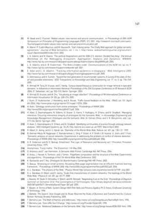 147



[1]    M. Abadi and C. Fournet, “Mobile values, new names and secure communication,” in Proceedings of 28th ACM
       Symposium on Principles of Programming Languages (POPL ’01), 2001. http://research.microsoft.com/users-
       /fournet/papers/mobile-values-new-names-and-securecommunication.pdf.
[2]    K. Aberer, P. Cudré-Mauroux, and M. Hauswirth, “Start making sense: The Chatty Web approach for global semantic
       agreement,” Journal of Web Semantics , vol. 1, no. 1, http://www. websemanticsjournal.org/volume1/
       issue1/Abereretal2003/index.html, 2003.
[3]    L. A. Adamic and N. Glance, “The political blogosphere and the 2004 U.S. election: Divided they blog,” 2nd Annual
       Workshop on the Weblogging Ecosystem: Aggregation, Analysis and Dynamics, WWW05 ,
       http://www.hpl.hp.com/research/idl/papers/politicalblogs/AdamicGlance BlogWWW.pdf, 2005.
[4]    L. A. Adamic and A. B. Huberman, “The Web’s hidden order,” Communications of the ACM , vol. 44, no. 9,
       http://www.hpl.hp.com/research/papers/weborder.pdf, 2001.
[5]    E. Adar and L. A. Adamic, “Tracking information epidemics in blogspace,” Web Intelligence 2005 ,
       http://www.hpl.hp.com/research/idl/papers/blogs2/trackingblogepidemics.pdf, 2005.
[6]    G. Adomavicius and A. Tuzhilin, “Toward the next generation of recommender systems: A survey of the state-of-the-
       art and possible extensions,” IEEE Transactions on Knowledge and Data Engineering, vol. 17, no. 6, pp. 734–749,
       2005.
[7]    K. Ahmad, M. Tariq, B. Vrusias, and C. Handy, “Corpus-based thesaurus construction for image retrieval in specialist
       domains,” in Advances in Information Retrieval: Proceedings of the 25th European Conference on IR Research (ECIR
       2004), (F. Sebastiani, ed.), pp. 502–510, Berlin: Springer, 2003.
[8]    K. Ahmad, B. Vrusias, and M. Zhu, “Visualising an image collection?,”Proceedings of 9th International Conference on
       Information Visualisation (IV ’05), pp. 268–274, 2005.
[9]    J. Aizen, D. Huttenlocher, J. Kleinberg, and A. Novak, “Traffic-based feedback on the Web,” PNAS, vol. 101, (April
       6th 2004), http://www.pnas.org/cgi/reprint/101/suppl 1/5254, 2004.
[10]   H. Alani, “Ontology construction from online ontologies,” Proceedings of WWW 2006
       http://www2006.org/programme/files/pdf/4013.pdf, 2006.
[11]   H. Alani, S. Dasmahapatra, N. Gibbins, H. Glaser, S. Harris, Y. Kalfoglou, K. O’Hara, and N. Shadbolt, “Managing
       reference: Ensuring referential integrity of ontologies for the Semantic Web,” in Knowledge Engineering and
       Knowledge Management: Ontologies and the Semantic Web, (A. Gﬁmez-Pérez and V. R. Benjamins, eds.), pp.
       317–334, Berlin: Springer, 2002.
[12]   H. Alani, S. Dasmahapatra, K. O’Hara, and N. Shadbolt, “Identifying communities of practice through ontology network
       analysis,” IEEE Intelligent Systems, pp. 18–25, http://eprints.ecs.soton.ac.uk/7397/, March/April 2003.
[13]   R. Albert, H. Jeong, and A.-L. Barabãasi, “Diameter of the World-Wide Web,”Nature, vol. 401, pp. 130–131, 1999.
[14]   B. Aleman-Meza, M. Nagarajan, C. Ramakrishnan, L. Ding, P. Kolari, A. P. Sheth, I. B. Arpinar, A. Joshi, and T. Finin,
       “Semantic analysis on social networks: Experiences in addressing the problem of conflict of interest detection,”
       Proceedings of WWW 2006, http://www2006.org/programme/files/pdf/4068.pdf, 2006.
[15]   A. R. Anderson and N. D. Belnap, Entailment: The Logic of Relevance and Necessity vol.1, Princeton: Princeton
       University Press, 1975.
[16]   Anonymous, “Fuzzy maths,” The Economist, 11th May 2006.
[17]   G. Antoniou and F. van Harmelen, A Semantic Web Primer, Cambridge MA: MIT Press, 2004.
[18]   A. Arasu, J. Novak, A. Tomkins, and J. Tomlin, “PageRank computation and the structure of the Web: Experiments
       and algorithms,” Proceedings of the11th World Wide Web Conference, 2002.
[19]   K. Baclawski and T. Niu, Ontologies for Bioinformatics, Cambridge MA: MIT Press, 2005.
[20]   S. Baluja, “Browsing on small screens: Recasting Web-page segmentation into an efficient machine learning
       framework,” Proceedings of WWW 2006, http://www2006.org/programme/files/pdf/2502.pdf, 2006.
[21]   A.-L. Barabasi, “The physics of the Web,” Physics World, http://physics web.org/articles/world/14/7/09, July 2001.
[22]   A.-L. Barabasi, R. Albert, and H. Jeong, “Scale-free characteristics of random networks: The topology of the World
       Wide Web,” Physica A, vol. 281, pp. 69–77, 2000.
[23]   J. Basney, W. Nejdl, D. Olmedilla, V. Welch, and M. Winslett, “Negotiating trust on the Grid,” Proceedings of Dagstuhl
       Seminar on Semantic Grid: The Convergence of Technologies , http://drops.dagstuhl.de/opus/volltexte/
       2005/387/pdf/05271.OlmedillaDaniel.Paper.387.pdf, 2005.
[24]   T. Basten, In Terms of Nets: System Design With Petri Nets and Process Algebra, Ph.D. thesis, Eindhoven University
       of Technology, 1998.
[25]   J. Battelle, The Search: How Google and its Rivals Rewrote the Rules of Business and Transformed Our Culture,
       Boston: Nicholas Brealey Publishing, 2005.
[26]   T. Berners-Lee, “The Myth of Names and Addresses,” http://www.w3.org/DesignIssues/NameMyth.html, 1996.
[27]   T. Berners-Lee, “Cool URIs Don’t Change,” http://www.w3.org/Provider/Style/URI, 1998.
[28]   T. Berners-Lee, “Relational Databases on the Semantic Web,” http://www.w3.org/Design Issues/RDB-RDF.html, 1998.
 