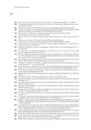 µÈ‚ÏÈÔÁÚ·ÊÈÎ¤˜ ·Ó·ÊÔÚ¤˜



148



      [29]   T. Berners-Lee, “The Fractal Nature of the Web,” http://www.w3.org/Design Issues/Fractal.html, 1998/2005.
      [30]   T. Berners-Lee, Weaving the Web: The Past, Present and Future of the World Wide Web by its Inventor, London:
             Texere Publishing, 1999.
      [31]   T. Berners-Lee, “What Do HTTP URIs Identify?,” http://www.w3.org/DesignIssues/HTTP-URI.html, 2002/3.
      [32]   T. Berners-Lee, “Foreword,” in Spinning the Semantic Web: Bringing the World Wide Web to its Full Potential, (D. Fensel,
             J. Hendler, H. Lieberman, and W. Wahlster, eds.), Cambridge MA: MIT Press, 2003.
      [33]   T. Berners-Lee, R. T. Fielding, and L. Masinter, “Uniform Resource Identifier (URI): Generic Syntax,
             ”http://www.gbiv.com/protocols/uri/rfc/rfc3986.html, 2005.
      [34]   T. Berners-Lee, W. Hall, J. Hendler, N. Shadbolt, and D. Weitzner, “Web Science,” Science, vol. 313, August 11th
             2006.
      [35]   T. Berners-Lee, J. Hendler, and O. Lassila, “The Semantic Web,”Scientific American,
             http://www.sciam.com/article.cfm?articleID=00048144-10D2-1C70-84A9809EC588EF21, May 2001.
      [36]   S. Besen and J. Farrell, “Choosing how to compete: Strategies and tactics in standardization,” Journal of Economic
             Perspectives, vol. 8, pp. 117–131, 1994.
      [37]   M. Bianchini, M. Gori, and F. Scarselli, “Inside PageRank,” ACM Transactions on Internet Technology, vol. 5, no. 1,
             pp. 92–128, 2005.
      [38]   P. E. Black, ed., ch. Dictionary of Algorithms and Data Structures, Levenshtein distance . 2005.
             http://www.nist.gov/dads/HTML/Levenshtein.html.
      [39]   D. C. Blair, “Wittgenstein, language and information: ‘Back to the rough ground’,” in Context: Nature, Impact and
             Role – 5th International Conference on Conceptions of Library and Information Science (CoLIS 2005), (F. Crestani
             and I. Ruthven, eds.), pp. 1–4, Berlin: Springer, 2005.
      [40]   R. A. Botafogo, E. Rivlin, and B. Shneiderman, “Structural analysis of hypertexts: Identifying hierarchies and useful
             metrics,” ACM Transactions on Information Systems, vol. 10, no. 2, pp. 142–180, 1992.
      [41]   P. Bouquet, F. Giunchiglia, F. van Harmelen, L. Serafini, and H. Stuckenschmidt, “Contextualizing ontologies,” Journal
             of Web Semantics, vol. 1, no. 4, pp. 325–343, 2004.
      [42]   R. J. Brachman and J. G. Schmolze, “An overview of the KL-ONE knowledge representation system,” Cognitive
             Science, vol. 9, pp. 171–216, http://www.cogsci.rpi.edu/CSJarchive/1985v09/i02/p0171p0216/MAIN.PDF, 1985.
      [43]   B. Brewington and G. Cybenko, “How dynamic is the Web?,” Proceedings of the 9th World Wide Web Conference,
             http://www9.org/w9cdrom/264/264.html, 2000.
      [44]   D. Brickley and R. V. Guha, eds., RDF Vocabulary Description Language 1.0: RDF Schema. 2004. http://www.w3.org/TR/rdf-
             schema/.
      [45]   D. Brickley and L. Miller, “FOAF Vocabulary Specification,” http://xmlns.com/foaf/0.1/, 2005.
      [46]   D. Brin, The Transparent Society: Will Technology Force Us to Choose Between Privacy and Freedom?, New York:
             Basic Books, 1998.
      [47]   S. Brin and L. Page, “The anatomy of a large-scale hypertextual Web search engine,” Proceedings of the 7th World
             Wide Web Conference, 1998.
      [48]   A. Broder, S. Glassman, M. Manasse, and G. Zweig, “Syntactic clustering of the Web,” Proceedings of the 6th World
             Wide Web Conference, 1997.
      [49]   A. Broder, R. Kumar, F. Maghoul, P. Raghavan, S. Rajagopalan, S. Stata, A. Tomkins, and J. Wiener, “Graph structure
             in the Web,” Computer Networks, vol. 33, no. 107, 2000.
      [50]   F. P. Brooks, The Mythical Man-Month: Essays in Software Engineering 2nd Edition, Boston: Addison Wesley
             Longman, 1995.
      [51]   R. A. Brooks, “How to build complete creatures rather than isolated cognitive simulators,” in Architectures for
             Intelligence, (K. VanLehn, ed.), pp. 225–239, Hillsdale N.J.: Lawrence Erlbaum, 1991.
      [52]   A. Caldas, P. A. David, and O. Ormanidhi, “Digital Information Network Technologies, Organizational Performance and
             Productivity,” Stanford Institute for Economic Policy Research discussion paper 05-11, http://siepr.stanford.edu/papers/pdf/05-
             11 summary.pdf., 2005.
      [53]   F. Carmagnola, F. Cena, C. Gena, and I. Torre, “A multidimensional approach for the semantic representation of
             taxonomies and rules in adaptive hypermedia systems,” Proceedings of the Workshop on Personalisation on the
             Semantic Web: PerSWeb ’05, pp. 5–14, http://www.win.tue.nl/persweb/fullproceedings.pdf, 2005.
      [54]   L. Carr, S. Bechhofer, C. Goble, and W. Hall, “Conceptual linking: Ontologybased open hypermedia,” Proceedings of
             10th World Wide Web Conference, http://www10.org/cdrom/papers/frame.html, 2001.
      [55]   E. Castronova, Synthetic Worlds: The Business and Culture of Online Games, Chicago: University of Chicago Press, 2005.
      [56]   J. Cave, “The economics of cyber trust between cyber partners,” in Trust and Crime in Information Societies, (R.
             Mansell and B. S. Collins, eds.), pp. 380–427, Cheltenham: Edward Elgar, 2005.
      [57]   CCSDS, “Reference Model for an Open Archiving Information System (OAIS),” Consultative Committee for Space
 