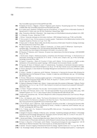 µÈ‚ÏÈÔÁÚ·ÊÈÎ¤˜ ·Ó·ÊÔÚ¤˜



150



              http://www2006.org/programme/files/pdf/5510.pdf, 2006.
      [84]    M. Dubinko, R. Kumar, J. Magnani, J. Novak, P. Raghavan, and A. Tomkins, “Visualizing tags over time,” Proceedings
              of WWW 2006, http://www2006.org/programme/files/pdf/25.pdf, 2006.
      [85]    W. H. Dutton and A. Shepherd, “Confidence and risk on the Internet,” in Trust and Crime in Information Societies, (R.
              Mansell and B. S. Collins, eds.), pp. 207–244, Cheltenham: Edward Elgar, 2005.
      [86]    eBay, “Evaluating a Member’s Reputation,” http://pages.ebay.com/help/feedback/evaluating-feedback.html, 2005.
      [87]    S. A. Edwards, “It’s alive,” Wired, Apr.97 1997.
      [88]    J. Ellman, “Corporate ontologies as information interfaces,” IEEE Intelligent Systems, pp. 79–80, Jan/Feb 2004.
      [89]    P. Erdåos and A. Rãenyi, “On the evolution of random graphs,” Publications of the Mathematical Institute of the
              Hungarian Academy of Science, vol. 5, pp. 17–61, 1960.
      [90]    P. Evans and T. S. Wurster, Blown to Bits: How the New Economics of Information Transforms Strategy, Cambridge
              MA: Harvard Business School Press, 2000.
      [91]    R. Fagin, R. Kumar, K. S. McCurley, J. Novak, D. Sivakumar, J. A. Tomlin, and D. P. Williamson, “Searching the
              workplace Web,” Proceedings of the 12th International World Wide Web Conference,
              http://www2003.org /cdrom/papers/refereed/p641/xhtml/p641-mccurley.html, 2003.
      [92]    M. Faloutsos, P. Faloutsos, and C. Faloutsos, “On power-law relationships of the Internet topology,” ACM SIGCOMM
              99, vol. 29, 1999.
      [93]    J. Farrell and C. Shapiro, “Intellectual property, competition and information technology,” in The Economics of
              Information Technology: An Introduction, (H. R. Varian, J. Farrell, and C. Shapiro, eds.), pp. 49–86, Cambridge:
              Cambridge University Press, 2004.
      [94]    M. Fayed, P. Krapivsky, J. Byers, M. Crovella, D. Finkel, and S. Redner, “On the emergence of highly variable
              distributions in the autonomous system topology,” ACM Computer Communication Review, July 2003.
      [95]    M. Fayzullin, M. Nanni, D. Pedraschi, and V. S. Subrahmanian, “Foundations of distributed interaction systems,”
              Annals of Mathematics and Artificial Intelligence, vol. 28, pp. 127–168, http://citeseer.ist.psu.edu/478943.html, 2000.
      [96]    D. Fensel, Ontologies: A Silver Bullet for Knowledge Management and Electronic Commerce, 2nd edition, Berlin:
              Springer, 2004.
      [97]    D. Fensel, J. Hendler, H. Lieberman, and W. Wahlster, “Introduction,”in Spinning the Semantic Web: Bringing the
              World Wide Web to its Full Potential, (D. Fensel, J. Hendler, H. Lieberman, and W.Wahlster, eds.), pp. 1–25, Cambridge
              MA: MIT Press, 2003.
      [98]    A. Ferrara, “Web services: A process algebra approach,” in Proceedings of the 2nd International Conference on
              Service-Oriented Computing (ICSOC 2004), (M. Aiello, M. Aoyama, F. Curbera, and M. P. Papazoglou, eds.), pp.
              242–251, New York: ACM Press, 2004.
      [99]    D. Fetterly, M. Manasse, M. Najork, and J. Wiener, “A large-scale study of the evolution of Web pages,” Software: Practice
              and Experience, vol. 34, no. 2, pp. 213–237, http://research.microsoft.com/research/sv/sv-pubs/p97-fetterly/p97-
              fetterly.html, 2004.
      [100]   J. H. Fetzer, “Program verification: The very idea,” Communications of the ACM, vol. 31, pp. 1048–1063, 1988.
      [101]   G. W. Flake, D. M. Pennock, and D. C. Fain, “The self-organized Web: The yin to the Semantic Web’s yang,” IEEE
              Intelligent Systems, vol. 18, no. 4, http://research.yahoo.com/publication/OR-2003-003.pdf, 2003.
      [102]   I. Foster and C. Kesselman, eds., The Grid 2: Blueprint for a New Computing Infrastructure, San Francisco: Morgan
              Kaufmann, 2003.
      [103]   S. Fox, J. Q. Anderson, and L. Rainie, “The Future of the Internet: In a Survey, Technology Experts and Scholars
              Evaluate Where the Network is Headed in the Next Ten Years,” Pew Internet & American Life Project,
              http://www.pewinternet.org/pdfs/PIP Future of Internet.pdf, 2005.
      [104]   C. Fry, M. Plusch, and H. Lieberman, “Static and dynamic semantics of the Web,” in Spinning the Semantic Web:
              Bringing the World Wide Web to its Full Potential, (D. Fensel, J. Hendler, H. Lieberman, and W. Wahlster, eds.), pp.
              377–401, Cambridge MA: MIT Press, 2003.
      [105]   X. Fu, T. Bultan, and J. Su, “Analysis of interacting BPEL Web services,” Proceedings of the World Wide Web
              Conference 2004, 2004.
      [106]   A. Gangemi, N. Guarino, C. Masolo, A. Oltramari, and L. Schneider, “Sweetening ontologies with DOLCE,” in Knowledge
              Engineering and Knowledge Management: Ontologies and the Semantic Web, (A. Gãomez-Pãerez and V. R.
              Benjamins, eds.), pp. 166–181, Berlin: Springer, 2002.
      [107]   J. Garrett and D.Waters, “Preserving Digital Information: Report of the Task Force on Archiving of Digital Information,”
              The Commission on Preservation and Access, and the Research Libraries Group, http://www.rlg.org/ArchTF/, 1996.
      [108]   W. Gaver, A. Boucher, S. Pennington, and B. Walker, “Evaluating technologies for ludic engagement,” CHI ’05
              Workshop on Affective Evaluation, http://www.equator.ac.uk/index.php/articles/c94/, 2005.
      [109]   D. Gentner, “Structure-mapping: A theoretical framework for analogy,” Cognitive Science, vol. 7, no. 2, pp. 155–170, 1983.
      [110]   Y. Gil, “Knowledge mobility: Semantics for the Web as a white knight for knowledge-based systems,” in Spinning the
 