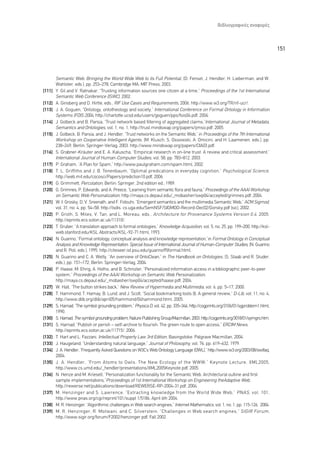 µÈ‚ÏÈÔÁÚ·ÊÈÎ¤˜ ·Ó·ÊÔÚ¤˜



                                                                                                                                     151



        Semantic Web: Bringing the World Wide Web to its Full Potential, (D. Fensel, J. Hendler, H. Lieberman, and W.
        Wahlster, eds.), pp. 253–278, Cambridge MA: MIT Press, 2003.
[111]   Y. Gil and V. Ratnakar, “Trusting information sources one citizen at a time,” Proceedings of the 1st International
        Semantic Web Conference (ISWC), 2002.
[112]   A. Ginsberg and D. Hirtle, eds., RIF Use Cases and Requirements, 2006. http://www.w3.org/TR/rif-ucr/.
[113]   J. A. Goguen, “Ontology, ontotheology and society,” International Conference on Formal Ontology in Information
        Systems (FOIS 2004, http://charlotte.ucsd.edu/users/goguen/pps/fois04.pdf, 2004.
[114]   J. Golbeck and B. Parsia, “Trust network based filtering of aggregated claims,”International Journal of Metadata,
        Semantics and Ontologies, vol. 1, no. 1, http://trust.mindswap.org/papers/ijmso.pdf, 2005.
[115]   J. Golbeck, B. Parsia, and J. Hendler, “Trust networks on the Semantic Web,” in Proceedings of the 7th International
        Workshop on Cooperative Intelligent Agents, (M. Klusch, S. Ossowski, A. Omicini, and H. Laamenen, eds.), pp.
        238–249, Berlin: Springer-Verlag, 2003. http://www.mindswap.org/papers/CIA03.pdf.
[116]   S. Grabner-Kräuter and E. A. Kaluscha, “Empirical research in on-line trust: A review and critical assessment,”
        International Journal of Human-Computer Studies, vol. 58, pp. 783–812, 2003.
[117]   P. Graham, “A Plan for Spam,” http://www.paulgraham.com/spam.html, 2002.
[118]   T. L. Griffiths and J. B. Tenenbaum, “Optimal predications in everyday cognition,” Psychological Science ,
        http://web.mit.edu/cocosci/Papers/prediction10.pdf, 2006.
[119]   G. Grimmett, Percolation, Berlin: Springer, 2nd edition ed., 1989.
[120]   G. Grimnes, P. Edwards, and A. Preece, “Learning from semantic flora and fauna,” Proceedings of the AAAI Workshop
        on Semantic Web Personalization, http://maya.cs.depaul.edu/_mobasher/swp04/accepted/grimnes.pdf, 2004.
[121]   W. I. Grosky, D. V. Sreenath, and F. Fotouhi, “Emergent semantics and the multimedia Semantic Web,” ACM Sigmod,
        vol. 31, no. 4, pp. 54–58, http://lsdis. cs.uga.edu/SemNSF/SIGMOD-Record-Dec02/Gorsky.pdf (sic), 2002.
[122]   P. Groth, S. Miles, V. Tan, and L. Moreau, eds., Architecture for Provenance Systems Version 0.4 . 2005.
        http://eprints.ecs.soton.ac.uk/11310/.
[123]   T. Gruber, “A translation approach to formal ontologies,” Knowledge Acquisition, vol. 5, no. 25, pp. 199–200, http://ksl-
        web.stanford.edu/KSL Abstracts/KSL-92-71.html, 1993.
[124]   N. Guarino, “Formal ontology, conceptual analysis and knowledge representation,”in Formal Ontology in Conceptual
        Analysis and Knowledge Representation: Special Issue of International Journal of Human-Computer Studies, (N. Guarino
        and R. Poli, eds.), 1995. http://citeseer.ist.psu.edu/guarino95formal.html.
[125]   N. Guarino and C. A. Welty, “An overview of OntoClean,” in The Handbook on Ontologies, (S. Staab and R. Studer,
        eds.), pp. 151–172, Berlin: Springer-Verlag, 2004.
[126]   P. Haase, M. Ehrig, A. Hotho, and B. Schnizler, “Personalized information access in a bibliographic peer-to-peer
        system,” Proceedings of the AAAI Workshop on Semantic Web Personalization,
        http://maya.cs.depaul.edu/_mobasher/swp04/accepted/haase.pdf, 2004.
[127]   W. Hall, “The button strikes back,” New Review of Hypermedia and Multimedia, vol. 6, pp. 5–17, 2000.
[128]   T. Hammond, T. Hamay, B. Lund, and J. Scott, “Social bookmarking tools (I): A general review,” D-Lib, vol. 11, no. 4,
        http://www.dlib.org/dlib/april05/hammond/04hammond.html, 2005.
[129]   S. Harnad, “The symbol grounding problem,” Physica D, vol. 42, pp. 335–346, http://cogprints.org/3106/01/sgproblem1.html,
        1990.
[130]   S. Harnad, The symbol grounding problem, Nature Publishing Group/Macmillan, 2003. http://cogprints.org/3018/01/symgro.htm.
[131]   S. Harnad, “Publish or perish – self-archive to flourish: The green route to open access,” ERCIM News,
        http://eprints.ecs.soton.ac.uk/11715/, 2006.
[132]   T. Hart and L. Fazzani, Intellectual Property Law 3rd Edition, Basingstoke: Palgrave Macmillan, 2004.
[133]   J. Haugeland, “Understanding natural language,” Journal of Philosophy, vol. 76, pp. 619–632, 1979.
[134]   J. A. Hendler, “Frequently Asked Questions on W3C’s Web Ontology Language (OWL),” http://www.w3.org/2003/08/owlfaq,
        2004.
[135]   J. A. Hendler, “From Atoms to Owls: The New Ecology of the WWW,” Keynote Lecture, XML2005,
        http://www.cs.umd.edu/_hendler/presentations/XML2005Keynote.pdf, 2005.
[136]   N. Henze and M. Kriesell, “Personalization functionality for the Semantic Web: Architectural outline and first
        sample implementations,”Proceedings of 1st International Workshop on Engineering theAdaptive Web,
        http://rewerse.net/publications/download/REWERSE-RP-2004-31.pdf, 2004.
[137]   M. Henzinger and S. Lawrence, “Extracting knowledge from the World Wide Web,” PNAS , vol. 101,
        http://www.pnas.org/cgi/reprint/101/suppl 1/5186, April 6th 2004.
[138]   M. R. Henzinger, “Algorithmic challenges in Web search engines,” Internet Mathematics, vol. 1, no. 1, pp. 115-126, 2004.
[139]   M. R. Henzinger, R. Motwani, and C. Silverstein, “Challenges in Web search engines,” SIGIR Forum ,
        http://www.sigir.org/forum/F2002/henzinger.pdf, Fall 2002.
 