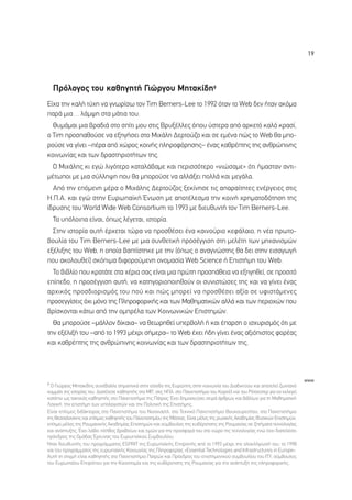 19




  ¶ÚﬁÏÔÁÔ˜ ÙÔ˘ Î·ıËÁËÙ‹ °ÈÒÚÁÔ˘ ªËÙ·Î›‰Ë9
∂›¯· ÙËÓ Î·Ï‹ Ù‡¯Ë Ó· ÁÓˆÚ›Ûˆ ÙÔÓ Tim Berners-Lee Ùo 1992 ﬁÙ·Ó ÙÔ Web ‰ÂÓ ‹Ù·Ó ·ÎﬁÌ·
·Ú¿ ÌÈ·… Ï¿Ì„Ë ÛÙ· Ì¿ÙÈ· ÙÔ˘.
  £˘Ì¿Ì·È ÌÈ· ‚Ú·‰È¿ ÛÙÔ Û›ÙÈ ÌÔ˘ ÛÙÈ˜ µÚ˘Í¤ÏÏÂ˜ ﬁÔ˘ ‡ÛÙÂÚ· ·ﬁ ·ÚÎÂÙﬁ Î·Ïﬁ ÎÚ·Û›,
Ô Tim ÚÔÛ·ıÔ‡ÛÂ Ó· ÂÍËÁ‹ÛÂÈ ÛÙÔ ªÈ¯¿ÏË ¢ÂÚÙÔ‡˙Ô Î·È ÛÂ ÂÌ¤Ó· Ò˜ ÙÔ Web ı· ÌÔ-
ÚÔ‡ÛÂ Ó· Á›ÓÂÈ –¤Ú· ·ﬁ ¯ÒÚÔ˜ ÎÔÈÓ‹˜ ÏËÚÔÊﬁÚËÛË˜– ¤Ó·˜ Î·ıÚ¤ÙË˜ ÙË˜ ·ÓıÚÒÈÓË˜
ÎÔÈÓˆÓ›·˜ Î·È ÙˆÓ ‰Ú·ÛÙËÚÈÔÙ‹ÙˆÓ ÙË˜.
  √ ªÈ¯¿ÏË˜ ÎÈ ÂÁÒ ÏÈÁﬁÙÂÚÔ Î·Ù·Ï¿‚·ÌÂ Î·È ÂÚÈÛÛﬁÙÂÚÔ «ÓÈÒÛ·ÌÂ» ﬁÙÈ ‹Ì·ÛÙ·Ó ·ÓÙÈ-
Ì¤ÙˆÔÈ ÌÂ ÌÈ· Û‡ÏÏË„Ë Ô˘ ı· ÌÔÚÔ‡ÛÂ Ó· ·ÏÏ¿ÍÂÈ ÔÏÏ¿ Î·È ÌÂÁ¿Ï·.
  ∞ﬁ ÙËÓ ÂﬁÌÂÓË Ì¤Ú· Ô ªÈ¯¿ÏË˜ ¢ÂÚÙÔ‡˙Ô˜ ÍÂÎ›ÓËÛÂ ÙÈ˜ ··Ú·›ÙËÙÂ˜ ÂÓ¤ÚÁÂÈÂ˜ ÛÙÈ˜
∏.¶.∞. Î·È ÂÁÒ ÛÙËÓ ∂˘Úˆ·˚Î‹ ŒÓˆÛË ÌÂ ·ÔÙ¤ÏÂÛÌ· ÙËÓ ÎÔÈÓ‹ ¯ÚËÌ·ÙÔ‰ﬁÙËÛË ÙË˜
›‰Ú˘ÛË˜ ÙÔ˘ World Wide Web Consortium ÙÔ 1993 ÌÂ ‰ÈÂ˘ı˘ÓÙ‹ ÙÔÓ Tim Berners-Lee.
  ∆· ˘ﬁÏÔÈ· Â›Ó·È, ﬁˆ˜ Ï¤ÁÂÙ·È, ÈÛÙÔÚ›·.
  ™ÙËÓ ÈÛÙÔÚ›· ·˘Ù‹ ¤Ú¯ÂÙ·È ÙÒÚ· Ó· ÚÔÛı¤ÛÂÈ ¤Ó· Î·ÈÓÔ‡ÚÈÔ ÎÂÊ¿Ï·ÈÔ, Ë Ó¤· ÚˆÙÔ-
‚Ô˘Ï›· ÙÔ˘ Tim Berners-Lee ÌÂ ÌÈ· Û˘ÓıÂÙÈÎ‹ ÚÔÛ¤ÁÁÈÛË ÛÙË ÌÂÏ¤ÙË ÙˆÓ ÌË¯·ÓÈÛÌÒÓ
ÂÍ¤ÏÈÍË˜ ÙÔ˘ Web, Ë ÔÔ›· ‚·Ù›ÛÙËÎÂ ÌÂ ÙËÓ (ﬁˆ˜ Ô ·Ó·ÁÓÒÛÙË˜ ı· ‰ÂÈ ÛÙËÓ ÂÈÛ·ÁˆÁ‹
Ô˘ ·ÎÔÏÔ˘ıÂ›) ÛÎﬁÈÌ· ‰ÈÊÔÚÔ‡ÌÂÓË ÔÓÔÌ·Û›· Web Science ‹ ∂ÈÛÙ‹ÌË ÙÔ˘ Web.
  ∆Ô ‚È‚Ï›Ô Ô˘ ÎÚ·Ù¿ÙÂ ÛÙ· ¯¤ÚÈ· Û·˜ Â›Ó·È ÌÈ· ÚÒÙË ÚÔÛ¿ıÂÈ· Ó· ÂÍËÁËıÂ›, ÛÂ ÚÔÛÈÙﬁ
Â›Â‰Ô, Ë ÚÔÛ¤ÁÁÈÛË ·˘Ù‹, Ó· Î·ÙËÁÔÚÈÔÔÈËıÔ‡Ó ÔÈ Û˘ÓÈÛÙÒÛÂ˜ ÙË˜ Î·È Ó· Á›ÓÂÈ ¤Ó·˜
·Ú¯ÈÎﬁ˜ ÚÔÛ‰ÈÔÚÈÛÌﬁ˜ ÙÔ˘ Ô‡ Î·È Ò˜ ÌÔÚÂ› Ó· ÚÔÛı¤ÛÂÈ ·Í›· ÛÂ ˘ÊÈÛÙ¿ÌÂÓÂ˜
ÚÔÛÂÁÁ›ÛÂÈ˜ ﬁ¯È ÌﬁÓÔ ÙË˜ ¶ÏËÚÔÊÔÚÈÎ‹˜ Î·È ÙˆÓ ª·ıËÌ·ÙÈÎÒÓ ·ÏÏ¿ Î·È ÙˆÓ ÂÚÈÔ¯ÒÓ Ô˘
‚Ú›ÛÎÔÓÙ·È Î¿Ùˆ ·ﬁ ÙËÓ ÔÌÚ¤Ï· ÙˆÓ ∫ÔÈÓˆÓÈÎÒÓ ∂ÈÛÙËÌÒÓ.
  £· ÌÔÚÔ‡ÛÂ –Ì¿ÏÏÔÓ ‰›Î·È·– Ó· ıÂˆÚËıÂ› ˘ÂÚ‚ÔÏ‹ ‹ Î·È ¤·ÚÛË Ô ÈÛ¯˘ÚÈÛÌﬁ˜ ﬁÙÈ ÌÂ
ÙËÓ ÂÍ¤ÏÈÍ‹ ÙÔ˘ –·ﬁ ÙÔ 1993 Ì¤¯ÚÈ Û‹ÌÂÚ·– ÙÔ Web ¤¯ÂÈ ‹‰Ë Á›ÓÂÈ ¤Ó·˜ ·ÍÈﬁÈÛÙÔ˜ ÊÔÚ¤·˜
Î·È Î·ıÚ¤ÙË˜ ÙË˜ ·ÓıÚÒÈÓË˜ ÎÔÈÓˆÓ›·˜ Î·È ÙˆÓ ‰Ú·ÛÙËÚÈÔÙ‹ÙˆÓ ÙË˜.




                                                                                                                                www
9 √ °ÈÒÚÁÔ˜ ªËÙ·Î›‰Ë˜ Û˘Ó¤‚·ÏÏÂ ÛËÌ·ÓÙÈÎ¿ ÛÙËÓ Â›ÛÔ‰Ô ÙË˜ ∂˘ÚÒË˜ ÛÙËÓ ÎÔÈÓˆÓ›· ÙÔ˘ ¢È·‰ÈÎÙ‡Ô˘ Î·È ·ÔÙÂÏÂ› ˙ˆÓÙ·Óﬁ
ÎÔÌÌ¿ÙÈ ÙË˜ ÈÛÙÔÚ›·˜ ÙÔ˘. ¢È·Ù¤ÏÂÛÂ Î·ıËÁËÙ‹˜ ÛÙÔ MIT, ÛÙÈ˜ ∏¶∞, ÛÙÔ ¶·ÓÂÈÛÙ‹ÌÈÔ ÙÔ˘ ∫ÔÚÓ¤Ï Î·È ÙÔ˘ ƒﬁÙÛÂÛÙÂÚ ÁÈ· Ó· ÂÎÏÂÁÂ›
Î·ÙﬁÈÓ ˆ˜ Ù·ÎÙÈÎﬁ˜ Î·ıËÁËÙ‹˜ ÛÙÔ ¶·ÓÂÈÛÙ‹ÌÈÔ ÙË˜ ¶¿ÙÚ·˜. Œ¯ÂÈ ‰ËÌÔÛÈÂ‡ÛÂÈ ÛÂÈÚ¿ ¿ÚıÚˆÓ Î·È ‚È‚Ï›ˆÓ ÁÈ· ÙË ª·ıËÌ·ÙÈÎ‹
§ÔÁÈÎ‹, ÙËÓ ÂÈÛÙ‹ÌË ÙˆÓ ˘ÔÏÔÁÈÛÙÒÓ Î·È ÙËÓ ¶ÔÏÈÙÈÎ‹ ÙË˜ ∂ÈÛÙ‹ÌË˜.
∂›Ó·È Â›ÙÈÌÔ˜ ‰È‰¿ÎÙÔÚ·˜ ÛÙÔ ¶·ÓÂÈÛÙ‹ÌÈÔ ÙÔ˘ ¡ÈÔ‡Î·ÛÙÏ, ÛÙÔ ∆Â¯ÓÈÎﬁ ¶·ÓÂÈÛÙ‹ÌÈÔ µÔ˘ÎÔ˘ÚÂÛÙ›Ô˘, ÛÙÔ ¶·ÓÂÈÛÙ‹ÌÈÔ
ÙË˜ £ÂÛÛ·ÏÔÓ›ÎË˜ Î·È Â›ÙÈÌÔ˜ Î·ıËÁËÙ‹˜ ÙÔ˘ ¶·ÓÂÈÛÙËÌ›Ô˘ ÙË˜ ªﬁÛ¯·˜. ∂›Ó·È Ì¤ÏÔ˜ ÙË˜ ÚˆÛÈÎ‹˜ ∞Î·‰ËÌ›·˜ º˘ÛÈÎÒÓ ∂ÈÛÙËÌÒÓ,
Â›ÙÈÌÔ Ì¤ÏÔ˜ ÙË˜ ƒÔ˘Ì·ÓÈÎ‹˜ ∞Î·‰ËÌ›·˜ ∂ÈÛÙËÌÒÓ Î·È Û‡Ì‚Ô˘ÏÔ˜ ÙË˜ Î˘‚¤ÚÓËÛË˜ ÙË˜ ƒÔ˘Ì·Ó›·˜ ÛÂ ˙ËÙ‹Ì·Ù· ÙÂ¯ÓÔÏÔÁ›·˜
Î·È ·Ó¿Ù˘ÍË˜. Œ¯ÂÈ Ï¿‚ÂÈ Ï‹ıÔ˜ ‚Ú·‚Â›ˆÓ Î·È ÙÈÌÒÓ ÁÈ· ÙËÓ ÚÔÛÊÔÚ¿ ÙÔ˘ ÛÙÔ ¯ÒÚÔ ÙË˜ ÙÂ¯ÓÔÏÔÁ›·˜ ÂÓÒ ¤¯ÂÈ ‰È·ÙÂÏ¤ÛÂÈ
ÚﬁÂ‰ÚÔ˜ ÙË˜ √Ì¿‰·˜ ŒÚÂ˘Ó·˜ ÙÔ˘ ∂˘Úˆ·˚ÎÔ‡ ™˘Ì‚Ô˘Ï›Ô˘.
◊Ù·Ó ‰ÈÂ˘ı˘ÓÙ‹˜ ÙÔ˘ ÚÔÁÚ¿ÌÌ·ÙÔ˜ ESPRIT ÙË˜ ∂˘Úˆ·˚Î‹˜ ∂ÈÙÚÔ‹˜ ·ﬁ ÙÔ 1993 Ì¤¯ÚÈ ÙËÓ ÔÏÔÎÏ‹ÚˆÛ‹ ÙÔ˘, ÙÔ 1998
Î·È ÙÔ˘ ÚÔÁÚ¿ÌÌ·ÙÔ˜ ÙË˜ Â˘Úˆ·˚Î‹˜ ∫ÔÈÓˆÓ›·˜ ÙË˜ ¶ÏËÚÔÊÔÚ›·˜ «Essential Technologies and Infrastructures in Europe».
∞˘Ù‹ ÙË ÛÙÈÁÌ‹ Â›Ó·È Î·ıËÁËÙ‹˜ ÛÙÔ ¶·ÓÂÈÛÙ‹ÌÈÔ ¶·ÙÚÒÓ Î·È ¶ÚﬁÂ‰ÚÔ˜ ÙÔ˘ ÂÈÛÙËÌÔÓÈÎÔ‡ Û˘Ì‚Ô˘Ï›Ô˘ ÙÔ˘ π∆À, Û‡Ì‚Ô˘ÏÔ˜
ÙÔ˘ ∂˘Úˆ·›Ô˘ ∂ÈÙÚﬁÔ˘ ÁÈ· ÙËÓ ∫·ÈÓÔÙÔÌ›· Î·È ÙË˜ Î˘‚¤ÚÓËÛË˜ ÙË˜ ƒÔ˘Ì·Ó›·˜ ÁÈ· ÙËÓ ·Ó¿Ù˘ÍË ÙË˜ ÏËÚÔÊÔÚÈÎ‹˜.
 