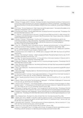 µÈ‚ÏÈÔÁÚ·ÊÈÎ¤˜ ·Ó·ÊÔÚ¤˜



                                                                                                                                    155



      http://www.dcs.shef.ac.uk/_yorick/papers/ecai04.pdf, 2004.
[225] J. Pathak, D. Caragea, and V. G. Honovar, “Ontology-extended componentbased workflows: A framework for
      constructing complex workflows from semantics heterogeneous software components,” Proceedings of the
      International Workshop on Semantic Web and Databases (SWDB-04), http://www.cs.iastate.edu/_honavar/Papers/SWDB04.pdf,
      2004.
[226] W. D. Perdue, “The new totalitarianism: Cyber-hegemony and the global system,” International Roundtable on the
      Challenges of Globalization, http://-p-o.org/perdue.htm, 1999.
[227] M. Perkowitz and O. Etzioni, “Towards adaptiveWeb sites: Conceptual framework and case study,” Proceedings of the
      8th World Wide Web Conference, 1999.
[228] E. L. Peterson, “Customized resource discovery: Linking formalized Web taxonomies to a Web ontology hub,”
      Proceedings of the AAAI Workshop on Semantic Web Personalization, http://maya.cs.depaul.edu/_mobasher/
      swp04/accepted/peterson.pdf, 2004.
[229] K. Petridis, F. Precioso, T. Athanasiadis, Y. Avrithis, and Y. Kompatsiaris, “Combined domain specific and
      multimedia ontologies for image understanding, ”Proceedings of the Workshop on Mixed-Reality as a Challenge
      to Image Understanding and Artificial Intelligence, 28th German Conference on Artificial Intelligence,
      http://www.image.ntua.gr/papers/384.pdf, 2005.
[230] F. Piper, M. J. B. Robshaw, and S. Schwiderski-Grosche, “Identities and authentication,” in Trust and Crime in
      Information Societies, (R. Mansell and B. S. Collins, eds.), pp. 91–112, Cheltenham: Edward Elgar, 2005.
[231] G. Priest, “Paraconsistent logic,” in Handbook of Philosophical Logic 2nd Edition Vol.6, (D. F. Gabbay and F. Guenthner,
      eds.), pp. 287–393, Dordrecht: Kluwer Academic Publishers, 2002.
[232] E. Prud’hommeaux and A. Seaborne, eds., SPARQL Query Language for RDF, 2005. http://www.w3.org/TR/rdf-
      sparql-query/.
[233] H. Putnam, “The meaning of “meaning”,” in Mind, Language and Reality: Philosophical Papers Volume 2, pp. 215–271,
      Cambridge: Cambridge University Press, 1975.
[234] C. D. Raab, “The future of privacy protection,” in Trust and Crime in Information Societies, (R. Mansell and B. S.
      Collins, eds.), pp. 282–318, Cheltenham: Edward Elgar, 2005.
[235] D. Rafiei and A. Mendelzon, “What is this page known for? computing web page reputations,” Proceedings of the 9th
      World Wide Web Conference, 2000.
[236] L. Rainie, “Big Jump in Search Engine Use,” Pew Internet and American Life Project, http://www.pewinternet.org/pdfs/PIP
      SearchData 1105.pdf, 2005.
[237] L. Rainie, “Use of Web Cams,” Pew Internet and American Life Project, http://www.pewinternet.org/pdfs/PIP webcam
      use.pdf, 2005.
[238] L. Rainie and M. Madden, “Podcasting Catches on,” Pew Internet & American Life Project, http://www.pewinternet.org/pdfs/PIP
      podcasting.pdf, 2005.
[239] S. D. Ramchurn and N. R. Jennings, “Trust in agent-based software,” in Trust and Crime in Information Societies, (R.
      Mansell and B. S. Collins, eds.), pp. 165–204, Cheltenham: Edward Elgar, 2005.
[240] R. Reiter, “Equality and domain closure in first-order databases,” Journal of the ACM, vol. 27, no. 2, pp. 235–249,
      1980.
[241] D. Resnick, “Politics on the internet: The normalization of cyberspace, ” in The Politics of Cyberspace, (C. Toulouse and
      T. W. Luke, eds.), pp. 48–68, New York: Routledge, 1998.
[242] P. Resnick and R. Zeckhauser, “Trust among strangers in Internet transactions: Empirical analysis of e-Bay’s
      reputation system, ” in The Economics of the Internet and E-Commerce: Advances in Applied Microeconomics
      Vol.11, (M. R. Baye, ed.), pp. 127–157, Amsterdam: Elsevier Science, 2002.
[243] M. Richardson, R. Agrawal, and P. Domingos, “Trust management for the Semantic Web,” Proceedings of the 2nd
      International Semantic Web Conference, http://www.cs.washington.edu/homes/pedrod/papers/iswc03.pdf, 2003.
[244] P. Rodriguez, S. Mukherjee, and S. Rangarajan, “Session level techniques for improving Web browsing performance
      on wireless links,” Proceedings of the World Wide Web Conference 2005, http://www2004.org/proceedings/docs/1p121.pdf,
      2004.
[245] O. Roy, Globalized Islam: The Search for a New Ummah, New York: Columbia University Press, 2004.
[246] J. Sabater and C. Sierra, “REGRET: A reputation model for gregarious societies,” in Proceedings of 1st International
      Joint Conference on Autonomous Agents and Multi-Agent Systems, (C. Castelfranchi and L. Johnson, eds.), pp.
      475–482, New York: ACM Press, 2002.
[247] P. Samuelson and S. Scotchmer, “The law and economics of reverse engineering,” Yale Law Journal, vol. 111, pp.
      1575–1663, http://socrates.berkeley.edu/_scotch/re.pdf, 2002.
[248] E. Sanchez, ed., Fuzzy Logic and the Semantic Web, Amsterdam: Elsevier, 2006.
[249] S. Saroiu, K. P. Gummadi, R. Dunn, S. D. Gribble, and H. M. Levy, “An analysis of internet content delivery systems,”
      Proceedings of the 5th Symposium on Operating Systems Design and Implementation, 2002.
 