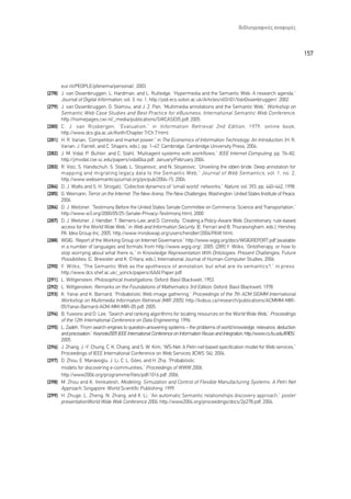 µÈ‚ÏÈÔÁÚ·ÊÈÎ¤˜ ·Ó·ÊÔÚ¤˜



                                                                                                                                         157



      eur.nl/PEOPLE/pfenema/personal/, 2003.
[278] J. van Ossenbruggen, L. Hardman, and L. Rutledge, “Hypermedia and the Semantic Web: A research agenda,”
      Journal of Digital Information, vol. 3, no. 1, http://jodi.ecs.soton.ac.uk/Articles/v03/i01/VanOssenbruggen/, 2002.
[279] J. van Ossenbruggen, G. Stamou, and J. Z. Pan, “Multimedia annotations and the Semantic Web,” Workshop on
      Semantic Web Case Studies and Best Practice for eBusiness, International Semantic Web Conference ,
      http://homepages.cwi.nl/_media/publications/SWCASE05.pdf, 2005.
[280] C. J. van Rijsbergen, “Evaluation,” in Information Retrieval 2nd Edition , 1979. online book,
      http://www.dcs.gla.ac.uk/Keith/Chapter.7/Ch.7.html.
[281] H. R. Varian, “Competition and market power,” in The Economics of Information Technology: An Introduction, (H. R.
      Varian, J. Farrell, and C. Shapiro, eds.), pp. 1–47, Cambridge: Cambridge University Press, 2004.
[282] J. M. Vidal, P. Buhler, and C. Stahl, “Multiagent systems with workflows,” IEEE Internet Computing, pp. 76–82,
      http://jmvidal.cse.sc.edu/papers/vidal04a.pdf, January/February 2004.
[283] R. Volz, S. Handschuh, S. Staab, L. Stojanovic, and N. Stojanovic, “Unveiling the idden bride: Deep annotation for
      mapping and migrating legacy data to the Semantic Web,” Journal of Web Semantics , vol. 1, no. 2,
      http://www.websemanticsjournal.org/ps/pub/2004-15, 2004.
[284] D. J. Watts and S. H. Strogatz, “Collective dynamics of “small world” networks,” Nature, vol. 393, pp. 440–442, 1998.
[285] G. Weimann, Terror on the Internet: The New Arena, The New Challenges, Washington: United States Institute of Peace,
      2006.
[286] D. J. Weitzner, “Testimony Before the United States Senate Committee on Commerce, Science and Transportation,”
      http://www.w3.org/2000/05/25-Senate-Privacy-Testimony.html, 2000.
[287] D. J. Weitzner, J. Hendler, T. Berners-Lee, and D. Connolly, “Creating a Policy-Aware Web: Discretionary, rule-based
      access for the World Wide Web,” in Web and Information Security, (E. Ferrari and B. Thuraisingham, eds.), Hershey
      PA: Idea Group Inc, 2005. http://www.mindswap.org/users/hendler/2004/PAW.html.
[288] WGIG, “Report of the Working Group on Internet Governance,” http://www.wgig.org/docs/WGIGREPORT.pdf (available
      in a number of languages and formats from http://www.wgig.org/, 2005. [289] Y. Wilks, “Ontotherapy, or how to
      stop worrying about what there is,” in Knowledge Representation With Ontologies: Present Challenges, Future
      Possibilities, (C. Brewster and K. O’Hara, eds.), International Journal of Human-Computer Studies, 2006.
[290] Y. Wilks, “The Semantic Web as the apotheosis of annotation, but what are its semantics?,” in press.
      http://www.dcs.shef.ac.uk/_yorick/papers/AAAI Paper.pdf.
[291] L. Wittgenstein, Philosophical Investigations, Oxford: Basil Blackwell, 1953.
[292] L. Wittgenstein, Remarks on the Foundations of Mathematics 3rd Edition, Oxford: Basil Blackwell, 1978.
[293] K. Yanai and K. Barnard, “Probabilistic Web image gathering,” Proceedings of the 7th ACM SIGMM International
      Workshop on Multimedia Information Retrieval (MIR 2005), http://kobus.ca/research/publications/ACMMM-MIR-
      05/Yanai-Barnard-ACM-MM-MIR-05.pdf, 2005.
[294] B. Yuwono and D. Lee, “Search and ranking algorithms for locating resources on the World Wide Web,” Proceedings
      of the 12th International Conference on Data Engineering, 1996.
[295] L. Zadeh, “From search engines to question-answering systems – the problems of world knowledge, relevance, deduction
      and precisiation,” Keynote2005 IEEE International Conference on Information Reuse and Integration, http://www.cs.fiu.edu/IRI05/,
      2005.
[296] J. Zhang, J.-Y. Chung, C. K. Chang, and S. W. Kim, “WS-Net: A Petri-net based specification model for Web services,”
      Proceedings of IEEE International Conference on Web Services (ICWS ’04), 2004.
[297] D. Zhou, E. Manavoglu, J. Li, C. L. Giles, and H. Zha, “Probabilistic
      models for discovering e-communities,” Proceedings of WWW 2006,
      http://www2006.org/programme/files/pdf/1016.pdf, 2006.
[298] M. Zhou and K. Venkatesh, Modeling, Simulation and Control of Flexible Manufacturing Systems: A Petri Net
      Approach, Singapore: World Scientific Publishing, 1999.
[299] H. Zhuge, L. Zheng, N. Zhang, and X. Li, “An automatic Semantic relationships discovery approach,” poster
      presentationWorld Wide Web Conference 2004, http://www2004.org/proceedings/docs/2p278.pdf, 2004.
 