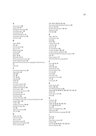 163




∞                                                       DNS, 35, 41, 58, 76, 123, 144
                                                        Document Understanding Conference, 80
ad hominem, 108
                                                        Domain, 35, 144
agents, 39, 107
                                                        Domain Name System, 35, 144
Analogical reasoning, 106
                                                        Dublin Core, 67
Annotated logics, 107
                                                        DVD, 95, 128
Annotated text, 49
Artificial Intelligence, 51                             E
Associative reasoning, 105                              eBay, 118, 119
authorities, 84                                         e-commerce, 33
µ                                                       ECQ, 106
                                                        EFSQ, 106
Bayes, 60, 61                                           e-government, 33
BBC, 63                                                 e-science, 33
benchmarking, 96                                        eScience, 33
blog, 33, 111                                           ex contradiction, 106
Bookmarking, 40                                         ex falso quodlibet, 106, 107
Borland, 129                                            ex falso sequitur quodlibet, 106
bowtie, 86                                              ex falso/contradictione (sequitur) aliquot, 106
BPEL, 74, 99                                            EXIF, 79
BPEL4WS, 73, 74                                         Expert systems, 51
British Computer Society, 141                           eXtensible Markup Language, 51
British National Corpus, 80
Business Process Execution Language for Web Services,
                                                        F
73                                                      Flickr, 63, 67, 79
bytes, 42                                               Flink, 65
                                                        FOAF, 65, 120
C                                                       folksonomies, 62
Case-based reasoning, 106                               Formal systems, 59
Causal logic, 60                                        Formats, 39
CBR, 106                                                Fractal, 86
CCS, 98                                                 Free rider, 117
CDL, 74, 99                                             Friend-of-a-Friend, 65
centrality, 87                                          FTP, 40
CERN, 76                                                Fuzzy logic, 69
client, 41
Co-citation-based, 115
                                                        G
Cognitive systems, 46                                   Game Theory, 92
Collaborative filtering, 106                            GOFAI, 103, 104
Commission, 122                                         Good Old Fashioned AI, 103
Communities of interest, 109                            Google, 50, 72, 78, 89, 97, 105, 109, 115, 118, 131
compactness, 87                                         GOTO, 112
Conceptualization, 61                                   Governance, 117, 135
Connectivity, 86                                        Grids, 36
constructivist logic, 106                               H
Consultative Committee on Space Data Systems, 68
                                                        hardware, 35
Context-OWL, 104
                                                        Heuristic, 45
C-OWL, 104
                                                        HTML, 41, 45, 51, 52, 102, 143
creative commons, 130, 69
                                                        HTTP, 40, 57, 59, 143
CS AKTive Space, 52
                                                        hubs, 85
CSP, 98
                                                        Hyper-knowledge bases, 105
Cybercommunities, 85
                                                        hyperspace, 87
CYC, 66, 104
                                                        HyperText Markup Language, 52, 143
D                                                       I
DAML+OIL, 60
                                                        IANA, 40
Data retrieval, 51
                                                        IDF, 114
del.icio.us, 63
                                                        Information retrieval, 51
Description Logic, 60
                                                        Interface, 55
Digital Archives (Cedars), 68
                                                        Internet, 44, 83, 93, 96, 110, 135, 144
Direct sampling, 44
                                                        Internet Explorer, 83
 