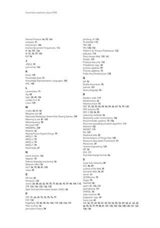 ∂˘ÚÂÙ‹ÚÈÔ ·ÁÁÏÈÎÒÓ ﬁÚˆÓ ENG




Internet Protocol, 44, 93, 144                                     phishing, 49, 124
intranets, 91                                                      PicASHOW, 115
Intuitionistic, 106                                                PIN, 133
Inverse Document Frequencies, 114                                  PKI, 128, 133
IP, 44, 101, 144                                                   Platform for Privacy Preferences, 132
IR, 51, 96, 97, 103                                                podcasts, 110
ISP, 96                                                            Policy Aware Web, 129, 141
                                                                   Ponder, 129
J                                                                  Practical obscurity, 132
JPEGS, 79                                                          Probabilistic logic, 60
junk email, 124                                                    process algebras, 99
K                                                                  Process algebras, 73
                                                                   Public Key Infrastructure, 128
KAoS, 129
Knowledge base, 51                                                 Q
Knowledge Representation Languages, 105                            QA, 96
KRL, 105                                                           Quality ∞ssurance, 96
L                                                                  queries, 101
                                                                   Query language, 54
Levenshtein, 71
log, 68                                                            R
logic, 60, 69, 106                                                 Random walk, 115
London A-Z, 41                                                     Randomness, 44
Lotus, 129                                                         Rational choice, 92
M                                                                  RDF, 51, 52, 53, 54, 55, 56, 59, 60, 67, 76, 79, 120
                                                                   RDF Schema, 53
mailto, 40, 41, 56
                                                                   RDF-S, 53, 56, 59
Marginal cost, 65
                                                                   reasoning methods, 36
Massively Multiplayer Online Role-Playing Games, 109
                                                                   Reasoning under inconsistency, 106
Meaning is use, 81, 102
                                                                   Recommender systems, 77, 106
Metareasoning, 78
                                                                   Recursive spreading activation algorithm, 114
Microsoft, 131
                                                                   Referent, 102
MMORPGs, 109
                                                                   REGRET, 119
Modular, 42
                                                                   Rei, 129
Moving Picture Experts Group, 79
                                                                   Relational data, 52
MPEG-1, 79
                                                                   Remembrance of Things Past, 105
MPEG-2, 79
                                                                   Resource Description Framework, 51
MPEG-4, 79
                                                                   Resources, 39
MPEG-7, 79
                                                                   reverse engineering, 129
Multimedia, 67
                                                                   RIF, 54
N                                                                  RSS, 111
name servers, 144                                                  Rule Interchange Format, 54
Napster, 75                                                        S
Natural language processing, 36
                                                                  Scale-free networks, 89
Network effect, 56
                                                                  SCC, 86, 87
NLP, 36, 79, 80, 81, 103
                                                                  science of the Web, 39
noise, 45
                                                                  Semantic Web, 36, 49
O                                                                 server, 41
Off-line, 40                                                      SETI@home, 75
Omission, 122                                                     Skype, 75
online, 45, 58, 60, 62, 70, 75, 77, 83, 84, 93, 97, 98, 109, 110, Slashdot, 84
117, 123, 124, 132, 134, 135                                      spam, 61, 124, 131
Open Archival Information System (OAIS), 68                       spamdexing, 131
                                                                  SPARQL, 54
P                                                                 state machine, 98
P2P, 31, 46, 49, 72, 74, 75, 76, 77                               Subjective logic, 69
P3P, 132                                                          Sunk cost, 65
PageRank, 72, 86, 90, 96, 103, 115, 120, 124, 131                 SW, 36, 37, 49, 50, 51, 52, 53, 54, 55, 56, 59, 60, 61, 62, 65,
Peer-to-Peer, 46                                                  66, 70, 76, 77, 79, 80, 81, 101, 102, 103, 104, 108, 120, 121, 122,
percolation theory, 98                                            128, 130
 