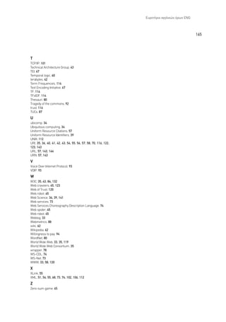 ∂˘ÚÂÙ‹ÚÈÔ ·ÁÁÏÈÎÒÓ ﬁÚˆÓ ENG



                                                                                               165




T
TCP/IP, 101
Technical Architecture Group, 43
TEI, 67
Temporal logic, 60
terabytes, 42
Term Frequencies, 114
Text Encoding Initiative, 67
TF, 114
TFxIDF, 114
Thesauri, 80
∆ragedy of the commons, 92
trust, 116
TUCs, 87
U
ubicomp, 34
Ubiquitous computing, 34
Uniform Resource Citations, 57
Uniform Resource Identifiers, 39
UNIX, 112
URI, 35, 36, 40, 41, 42, 43, 54, 55, 56, 57, 58, 70, 116, 122,
123, 143
URL, 57, 143, 144
URN, 57, 143
V
Voice Over Internet Protocol, 93
VOIP, 93
W
W3C, 35, 43, 84, 132
Web crawlers, 45, 123
Web of Trust, 120
Web robot, 45
Web Science, 34, 39, 141
Web services, 73
Web Services Choreography Description Language, 74
Web spider, 45
Web robot, 45
Weblog, 33
Webmetrics, 88
wiki, 62
Wikipedia, 62
Willingness to pay, 94
WordNet, 80
World Wide Web, 33, 35, 119
World Wide Web Consortium, 35
wrapper, 78
WS-CDL, 74
WS-Net, 73
WWW, 33, 58, 120
X
XLink, 55
XML, 51, 54, 55, 68, 73, 74, 102, 106, 112
Z
Zero-sum game, 65
 