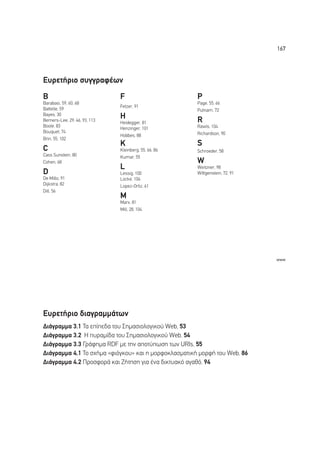 167




∂˘ÚÂÙ‹ÚÈÔ Û˘ÁÁÚ·Ê¤ˆÓ
B                              F                       P
Barabasi, 59, 60, 68                                   Page, 55, 66
                               Fetzer, 91
Battelle, 59                                           Putnam, 72
Bayes, 30
Berners-Lee, 29, 46, 93, 113
                               H                       R
                               Heidegger, 81
Boole, 83                                              Rawls, 104
                               Henzinger, 101
Bouquet, 74                                            Richardson, 90
                               Hobbes, 88
Brin, 55, 102
                               K                       S
C                              Kleinberg, 55, 66, 86   Schroeder, 58
Cass Sunstein, 80              Kumar, 55
Cohen, 68                                              W
                               L                       Weitzner, 98
D                              Lessig, 100             Wittgenstein, 72, 91
De Millo, 91                   Locke, 104
Dijkstra, 82                   Lopez-Ortiz, 61
Dill, 56
                               M
                               Marx, 81
                               Mill, 28, 104




                                                                              www




∂˘ÚÂÙ‹ÚÈÔ ‰È·ÁÚ·ÌÌ¿ÙˆÓ
¢È¿ÁÚ·ÌÌ· 3.1 ∆· Â›Â‰· ÙÔ˘ ™ËÌ·ÛÈÔÏÔÁÈÎÔ‡ Web, 53
¢È¿ÁÚ·ÌÌ· 3.2 ∏ ˘Ú·Ì›‰· ÙÔ˘ ™ËÌ·ÛÈÔÏÔÁÈÎÔ‡ Web, 54
¢È¿ÁÚ·ÌÌ· 3.3 °Ú¿ÊËÌ· RDF ÌÂ ÙËÓ ·ÔÙ‡ˆÛË ÙˆÓ URIs, 55
¢È¿ÁÚ·ÌÌ· 4.1 ∆Ô Û¯‹Ì· «ÊÈﬁÁÎÔ˘» Î·È Ë ÌÔÚÊÔÎÏ·ÛÌ·ÙÈÎ‹ ÌÔÚÊ‹ ÙÔ˘ Web, 86
¢È¿ÁÚ·ÌÌ· 4.2 ¶ÚÔÛÊÔÚ¿ Î·È ∑‹ÙËÛË ÁÈ· ¤Ó· ‰ÈÎÙ˘·Îﬁ ·Á·ıﬁ, 94
 