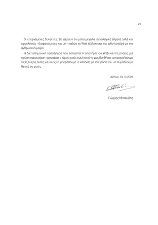 21




  √È ÂÂÚ¯ﬁÌÂÓÂ˜ ‰ÂÎ·ÂÙ›Â˜ ı· Ê¤ÚÔ˘Ó ﬁ¯È ÌﬁÓÔ ÌÂÁ¿Ï· ÙÂ¯ÓÔÏÔÁÈÎ¿ ¿ÏÌ·Ù· ·ÏÏ¿ Î·È
ÚÔÎÏ‹ÛÂÈ˜ –‰È·Ê·ÈÓﬁÌÂÓÂ˜ Î·È ÌË– Î·ıÒ˜ ÙÔ Web ÂÍÂÏ›ÛÛÂÙ·È Î·È ·ÏÏËÏÂÈ‰Ú¿ ÌÂ ÙËÓ
·ÓıÚÒÈÓË ÌÔ›Ú·.
   ∏ ‰ÈÂÈÛÙËÌÔÓÈÎ‹ ÚÔÛ¤ÁÁÈÛË Ô˘ ÂÈÛËÁÂ›Ù·È Ë ∂ÈÛÙ‹ÌË ÙÔ˘ Web Î·È ÙË˜ ÔÔ›·˜ ÌÈ·
ÚÒÙË ·ÚÔ˘Û›·ÛË ÚÔÛÊ¤ÚÂÈ Ô ÙﬁÌÔ˜ ·˘Ùﬁ˜ Â˘ÂÏÈÛÙÂ› Ó· Ì·˜ ‚ÔËı‹ÛÂÈ Ó· Î·Ù·ÓÔ‹ÛÔ˘ÌÂ
ÙÈ˜ ÂÍÂÏ›ÍÂÈ˜ ·˘Ù¤˜ Î·È ›Ûˆ˜ Ó· ÌÔÚ¤ÛÔ˘ÌÂ, Ô Î·ı¤Ó·˜ ÌÂ ÙÔÓ ÙÚﬁÔ ÙÔ˘, Ó· Û˘Ì‚¿ÏÔ˘ÌÂ
ıÂÙÈÎ¿ ÛÂ ·˘Ù¤˜.


                                                                   ∞ı‹Ó·, 10.10.2007




                                                                  °ÈÒÚÁÔ˜ ªËÙ·Î›‰Ë˜
 
