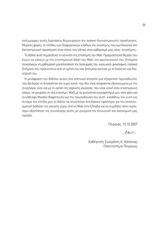 23




ÔÏ‡ÌÔÚÊÂ˜ ·˘Ù¤˜ ‰È·ÛÙ¿ÛÂÈ˜ ‰ËÌÈÔ˘ÚÁÔ‡Ó ÙËÓ ·Ó¿ÁÎË ‰ÈÂÈÛÙËÌÔÓÈÎ‹˜ ÚÔÛ¤ÁÁÈÛË˜.
ªÂÚÈÎ¤˜ ÊÔÚ¤˜, ÙÔ Ï‹ıÔ˜ ÙˆÓ ‰È·ÊÔÚÂÙÈÎÒÓ ÎÏ¿‰ˆÓ ÙË˜ ÂÈÛÙ‹ÌË˜ Ô˘ ÂÌÏ¤ÎÔÓÙ·È ÛÙË
‰ÈÂÈÛÙËÌÔÓÈÎ‹ ÚÔÛ¤ÁÁÈÛË Â›Ó·È Ù¤ÙÔÈÔ Ô˘ Ô‰ËÁÂ› ÛÙÔÓ Î·ıÔÚÈÛÌﬁ ÌÈ·˜ Ó¤·˜ «ÂÈÛÙ‹ÌË˜».
  ∆Ô ‚È‚Ï›Ô ·˘Ùﬁ ÛËÌ·ÙÔ‰ÔÙÂ› ÙË Á¤ÓÓËÛË ÙË˜ ÂÈÛÙ‹ÌË˜ ÙÔ˘ Web. ¶Ú·ÁÌ·ÙÂ‡ÂÙ·È ı¤Ì·Ù· Ô˘
¤¯Ô˘Ó Ó· Î¿ÓÔ˘Ó ÌÂ ÙËÓ ÂÈÛÙËÌÔÓÈÎ‹ ‚¿ÛË ÙÔ˘ Web, ÙËÓ ·Ú¯ÈÙÂÎÙÔÓÈÎ‹ ÙÔ˘, ˙ËÙ‹Ì·Ù·
ÙÂ¯ÓÔÏÔÁÈÒÓ, ÙË Ì·ıËÌ·ÙÈÎ‹ ÌÔÓÙÂÏÔÔ›ËÛË ÙË˜ ÏÂÈÙÔ˘ÚÁ›·˜ ÙÔ˘, ÎÔÈÓˆÓÈÎ¿, ÊÈÏÔÛÔÊÈÎ¿, ÔÏÈÙÈÎ¿
˙ËÙ‹Ì·Ù· Ô˘ ÚÔÎ‡ÙÔ˘Ó ·ﬁ ÙË ¯Ú‹ÛË ÙÔ˘ Î·È ˙ËÙ‹Ì·Ù· Û¯ÂÙÈÎ¿ ÌÂ ÙË ‰ÈÔ›ÎËÛË Î·È ‰È·-
¯Â›ÚÈÛ‹ ÙÔ˘.
  ∏ ÌÂÙ¿ÊÚ·ÛË ÙÔ˘ ‚È‚Ï›Ô˘ ·˘ÙÔ‡ ÛÙ· ÂÏÏËÓÈÎ¿ ·ÔÙÂÏÂ› ÌÈ· ÂÍ·ÈÚÂÙÈÎ‹ ÚˆÙÔ‚Ô˘Ï›·,
Ô˘ ı· ‰ÒÛÂÈ ÙË ‰˘Ó·ÙﬁÙËÙ· ÛÙÔ Â˘Ú‡ ÎÔÈÓﬁ, Ô˘ ‰ÂÓ Â›Ó·È ··Ú·›ÙËÙ· ÂÍÔÈÎÂÈˆÌ¤ÓÔ ÌÂ ÙËÓ
ÙÂ¯ÓÔÏÔÁ›·, Ô‡ÙÂ Î·È ÌÂ ÙË ¯Ú‹ÛË ÙË˜ ·ÁÁÏÈÎ‹˜ ÁÏÒÛÛ·˜, Ô˘ Â›Ó·È ÎÔÈÓ‹ ÛÙÔÓ ÂÈÛÙËÌÔÓÈÎﬁ
ÎﬁÛÌÔ, Ó· ÁÓˆÚ›ÛÂÈ ÙË Ó¤· ÂÈÛÙ‹ÌË. ª·˙› ÌÂ Ù· ·˘ÙÔÓﬁËÙ· Û˘Á¯·ÚËÙ‹ÚÈ¿ ÌÔ˘ ÛÙÔÓ Ê›ÏÔ Î·È
Û˘Ó¿‰ÂÏÊÔ ªÈ¯¿ÏË µ·ÊﬁÔ˘ÏÔ ÁÈ· ÙËÓ ÚˆÙÔ‚Ô˘Ï›· ÙÔ˘ ·˘Ù‹, Î·Ù·ı¤Ùˆ ÙËÓ Â˘¯‹ Î·È
Û˘Ó¿Ì· ÙËÓ ÂÏ›‰· ÌÔ˘ ÙÔ ‚È‚Ï›Ô Ó· ·ÔÙÂÏ¤ÛÂÈ ¤Ó· ‚·ÛÈÎﬁ ÂÊ·ÏÙ‹ÚÈÔ ÁÈ· ÙËÓ ·ÔÙÂÏÂ-
ÛÌ·ÙÈÎ‹ ‰È¿‰ÔÛË ÙË˜ ÁÓÒÛË˜ Á‡Úˆ ·ﬁ ÙÔ Web ÛÙËÓ ∂ÏÏ¿‰· Î·È Ó· Û˘Ì‚¿ÏÂÈ ÛÙËÓ ÂÚ·È-
Ù¤Úˆ ·ÍÈÔÔ›ËÛË ÙË˜ ÙÂ¯ÓÔÏÔÁ›·˜ ·˘Ù‹˜ ÌÂ ÁÓÒÌÔÓ· ÙËÓ ÎÔÈÓˆÓÈÎ‹ Î·È ÔÈÎÔÓÔÌÈÎ‹ Ì·˜
ÚﬁÔ‰Ô.

                                                                     ¶ÂÈÚ·È¿˜, 15.10.2007



                                                     ∫·ıËÁËÙ‹˜ ™ˆÎÚ¿ÙË˜ ∫. ∫¿ÙÛÈÎ·˜
                                                              ¶·ÓÂÈÛÙ‹ÌÈÔ ¶ÂÈÚ·ÈÒ˜
 
