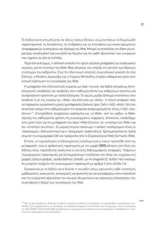 27




∆Ô ‚È‚Ï›Ô ·˘Ùﬁ ·Â˘ı‡ÓÂÙ·È ÛÂ ﬁÏÔ˘˜ ﬁÛÔ˘˜ ı¤ÏÔ˘Ó Ó· ÌÂÏÂÙ‹ÛÔ˘Ó Ù· ıÂÌÂÏÈÒ‰Ë
¯·Ú·ÎÙËÚÈÛÙÈÎ¿, ÙÈ˜ ‰˘Ó·ÙﬁÙËÙÂ˜, ÙÈ˜ ÂÈ‰Ú¿ÛÂÈ˜ Î·È ÙÈ˜ ÂÂÎÙ¿ÛÂÈ˜ ÙˆÓ ·ÔÎÂÓÙÚˆÌ¤ÓˆÓ
ÏËÚÔÊÔÚÈ·ÎÒÓ Û˘ÛÙËÌ¿ÙˆÓ Î·È È‰È·›ÙÂÚ· ÙÔ˘ Web. ªÔÚÂ› Ó· ·ÔÙÂÏ¤ÛÂÈ ÙËÓ ‚¿ÛË ÁÈ· Â-
Ú·ÈÙ¤Úˆ ·Î·‰ËÌ·˚Î‹ ¤ÚÂ˘Ó· ·ÏÏ¿ Î·È ıÂÌ¤ÏÈÔ ÁÈ· ÙËÓ ÔÚı‹ ·ÍÈÔÔ›ËÛË ÙˆÓ Â˘Î·ÈÚÈÒÓ
Ô˘ ·Ú¤¯ÂÈ ÛÂ ﬁÏ· Ù· Â›Â‰·.
  ¶¤Ú· ·ﬁ ·˘Ùﬁ ﬁÌˆ˜, Ë ÂÏÏËÓÈÎ‹ ·ÔÙÂÏÂ› ÙËÓ ÚÒÙË ÁÏÒÛÛ· ÌÂÙ¿ÊÚ·ÛË˜ ÙÔ˘ ÂÈÛ·ÁˆÁÈÎÔ‡
ÎÂÈÌ¤ÓÔ˘ ÁÈ· ÙËÓ ÂÈÛÙ‹ÌË ÙÔ˘ Web. ª›·˜ ÁÏÒÛÛ·˜ Ô˘ ÛÙ‹ÚÈÍÂ ÙËÓ Á¤ÓÓËÛË ÙˆÓ ‚·ÛÈÎÒÓ
ÂÈÛÙËÌÒÓ ÙÔ˘ ·ÓıÚÒÔ˘. ∂ÓÒ ÙËÓ ›‰È· ÛÙÈÁÌ‹ ·ÔÙÂÏÂ› ÛËÌÂÈÔÏÔÁÈÎﬁ ÁÂÁÔÓﬁ˜ ﬁÙÈ ‰‡Ô
ŒÏÏËÓÂ˜, Ô ªÈ¯¿ÏË˜ ¢ÂÚÙÔ‡˙Ô˜ Î·È Ô °ÈÒÚÁÔ˜ ªËÙ·Î›‰Ë˜ ¤·ÈÍ·Ó Î·ıÔÚÈÛÙÈÎﬁ ÚﬁÏÔ ÛÙËÓ
ÂÈÙ˘¯‹ ÂÍ¿ÏˆÛË ÙË˜ ÙÂ¯ÓÔÏÔÁ›·˜ ÙÔ˘ Web.
  ∏ ÌÂÙ¿ÊÚ·ÛË ÛÙ· ÂÏÏËÓÈÎ¿ ÂÓﬁ˜ ÎÂÈÌ¤ÓÔ˘ ÌÂ ÙﬁÛÔ «˘ÎÓ¿» Î·È ‚·ıÈ¿ ÓÔ‹Ì·Ù· ÌÂ ‰ÈÂÈ-
ÛÙËÌÔÓÈÎ¤˜ Î·Ù·‚ÔÏ¤˜ Î·È ÚÔ‚ÔÏ¤˜ ÛÙËÓ Î·ıËÌÂÚÈÓﬁÙËÙ· ÙˆÓ ·ÓıÚÒˆÓ ·ÔÙÂÏÂ› Ì›·
Û˘Ó·Ú·ÛÙÈÎ‹ ÚﬁÎÏËÛË ÌÂ ÔÏÏ¿ ‰ÈÏÏ‹Ì·Ù·. ∆Ô ÚÒÙÔ ÌÂÁ¿ÏÔ ‰›ÏÏËÌ· ÂÓÙÔ›ÛÙËÎÂ ÛÙËÓ
·ﬁ‰ÔÛË ‹ ÌË ÙË˜ ¤ÓÓÔÈ·˜ ÙÔ˘ «Web» ÛÙ· ÂÏÏËÓÈÎ¿ ˆ˜ «πÛÙﬁ˜». ∏ ÙÂÏÈÎ‹ ·ﬁÊ·ÛË ‹Ù·Ó
Ó· ·Ú·ÌÂ›ÓÂÈ Ô˘ÛÈ·ÛÙÈÎ¿ Ô ÌﬁÓÔ˜ ·ÌÂÙ¿ÊÚ·ÛÙÔ˜ ‚·ÛÈÎﬁ˜ ﬁÚÔ˜, ‰ÈﬁÙÈ Ë Ï¤ÍË «πÛÙﬁ˜» ‰ÂÓ ¤¯ÂÈ
·ÔÎÙ‹ÛÂÈ ·ÎﬁÌ· ÛÙËÓ Î·ıÔÌÈÏÔ˘Ì¤ÓË ÙËÓ ·Ó·ÁÎ·›· ·Ó·ÁÓˆÚÈÛÈÌﬁÙËÙ·, ﬁˆ˜ Ë Ï¤ÍË «¢È·-
‰›ÎÙ˘Ô»11. ∂ÈÚﬁÛıÂÙ·, ·Ó·Ê¤ÚÂÙ·È ÂÛÊ·ÏÌ¤Ó· ˆ˜ «ÙÔ Web», ·ÓÙ› ÙÔ˘ ÔÚıÔ‡ «Ô Web»
ÂÍ·ÈÙ›·˜ ÙË˜ Î·ıËÌÂÚÈÓ‹˜ ¯Ú‹ÛË˜ ÙË˜ Û˘ÁÎÂÎÚÈÌ¤ÓË˜ ¤ÎÊÚ·ÛË˜. ∞ÓÙ›ÛÙÔÈ¯·, Î·Ù·Ï‹Í·ÌÂ
ÛÙËÓ Ì¤ÛË Ï‡ÛË ÁÈ· ÙËÓ ÌÂÙ¿ÊÚ·ÛË ÙÔ˘ ﬁÚÔ˘ «Web Science» ÛÂ «ÂÈÛÙ‹ÌË ÙÔ˘ Web» Î·È
ﬁ¯È «ÂÈÛÙ‹ÌË ÙÔ˘ πÛÙÔ‡». ™Â ÌÂÚÈÎ¿ ÛËÌÂ›· ÚÔ¤Î˘„Â Ë ·Ó¿ÁÎË ÓÂÔÏÔÁÈÛÌÒÓ ﬁˆ˜ ÔÈ
«Ï·˚ÎÔÓÔÌ›Â˜» (folksonomies) Î·È Ë «πÛÙÔÌÂÙÚ›·» (webmetrics). ÃÚËÛÈÌÔÔÈÂ›Ù·È ÛÂ ÔÏÏ¿
ÛËÌÂ›· Ë Û˘ÓÙÔÌÔÁÚ·Ê›· SW Î·È ÚÔ¤Ú¯ÂÙ·È ·ﬁ ÙÔ ™ËÌ·ÛÈÔÏÔÁÈÎﬁ Web (Semantic Web).
  ∂›ÛË˜, ÔÈ ÂÚÈÛÛﬁÙÂÚÂ˜ ÂÂÍËÁËÌ·ÙÈÎ¤˜ ˘ÔÛËÌÂÈÒÛÂÈ˜ ¤¯Ô˘Ó ÚÔÛÙÂıÂ› ·ﬁ ÙÔÓ
ÌÂÙ·ÊÚ·ÛÙ‹, ÂÓÒ ÔÈ ·ÚÈıÌËÙÈÎ¤˜ ·Ú·ÔÌ¤˜ ÌÂ ÙËÓ ÌÔÚÊ‹ [ÃÃÃ] Ô‰ËÁÔ‡Ó ÛÙÔ Ù¤ÏÔ˜ ÙÔ˘
‚È‚Ï›Ô˘ ﬁÔ˘ ·Ú·Ù›ıÂÓÙ·È ·Ó·Ï˘ÙÈÎ¿ ÔÈ Û¯ÂÙÈÎ¤˜ ‚È‚ÏÈÔÁÚ·ÊÈÎ¤˜ ·Ó·ÊÔÚ¤˜. À¿Ú¯Ô˘Ó
ÂÚÈÔÚÈÛÌ¤ÓÂ˜ ·Ú·ÔÌ¤˜ ÁÈ· ÏÂÙÔÌÂÚ¤ÛÙÂÚË ÂÂÍ‹ÁËÛË ÛÙÔ Ù¤ÏÔ˜ ÙÔ˘ ÎÂÈÌ¤ÓÔ˘ ÙË˜
ÌÔÚÊ‹˜ [·‡ÍˆÓ ·ÚÈıÌﬁ˜, ÛÂÏ›‰· ‚È‚Ï›Ô˘]. ¢ËÏ·‰‹, ÌÂ ÙËÓ ¤ÎÊÚ·ÛË [2, ÛÂÏ›‰· 144] ÂÓÓÔÔ‡ÌÂ
ﬁÙÈ ÌÔÚÂ›ÙÂ Ó· ‚ÚÂ›ÙÂ ÙËÓ Û˘ÁÎÂÎÚÈÌ¤ÓË ·Ú·ÔÌ‹ ÌÂ ·ÚÈıÌﬁ 2 ÛÙËÓ ÛÂÏ›‰· 144.
  √˘ÛÈ·ÛÙÈÎ¿ ÌÂ ÙÔ ‚È‚Ï›Ô ·˘Ùﬁ ‰›ÓÂÙ·È Ë ÛÎ˘Ù¿ÏË ÛÙÔ˘˜ ÂÚÂ˘ÓËÙ¤˜ Î¿ıÂ ÂÈÛÙ‹ÌË˜
(Ì·ıËÌ·ÙÈÎ‹˜, ÎÔÈÓˆÓÈÎ‹˜, ÔÈÎÔÓÔÌÈÎ‹˜ Î·È Ê˘ÛÈÎ‹˜) ÁÈ· Ó· Û˘ÓÂÈÛÊ¤ÚÔ˘Ó ÛÙËÓ Î·Ù·ÓﬁËÛË
Î·È ÙËÓ Â˘ÂÚÁÂÙÈÎ‹ ·ÍÈÔÔ›ËÛË ÙÔ˘ ÈÛ¯˘ÚÔ‡ ıÂˆÚËÙÈÎÔ‡ Î·È Ú·ÎÙÈÎÔ‡ ÔÏÔÛÙ·Û›Ô˘ Ô˘
Û˘ÓÂ¿ÁÂÙ·È Ë ‰¤ÛÌË ÙˆÓ ÙÂ¯ÓÔÏÔÁÈÒÓ ÙÔ˘ Web.




                                                                                                                       www
11 ªÂ ÙÔÓ ﬁÚÔ «¢È·‰›ÎÙ˘Ô» (Internet) Û˘Ó‹ıˆ˜, ÂÓÓÔÔ‡ÌÂ Û˘ÓÔÏÈÎ¿ ÙÈ˜ ÙÂ¯ÓÔÏÔÁ›Â˜ Ô˘ Ì·˜ ‚ÔËıÔ‡Ó Ó· ·Ó·ÎÙÔ‡ÌÂ ÈÛÙÔ-
ÛÂÏ›‰Â˜. ™ÙËÓ Ú·ÁÌ·ÙÈÎﬁÙËÙ·, ÔÈ ÙÂ¯ÓÔÏÔÁ›Â˜ ÙÔ˘ ¢È·‰ÈÎÙ‡Ô˘ ·ÊÔÚÔ‡Ó ÙËÓ ‰ÈÎÙ‡ˆÛË ÙˆÓ ˘ÔÏÔÁÈÛÙÒÓ, ÂÓÒ ÔÈ ÙÂ¯ÓÔÏÔÁ›Â˜
ÙÔ˘ Web (WWW ‹ World Wide Web) Û¯ÂÙ›˙ÔÓÙ·È ÌÂ ÙÔ ÏÔÁÈÛÌÈÎﬁ Ô˘ ··ÈÙÂ›Ù·È ÁÈ· Ó· ÏÂÈÙÔ˘ÚÁ‹ÛÂÈ Ë ÚﬁÛ‚·ÛË Î·È Ë ·Ó¿-
ÎÙËÛË ÙÔ˘ ÂÚÈÂ¯ÔÌ¤ÓÔ˘ ÙˆÓ ÈÛÙÔÛÂÏ›‰ˆÓ.
 