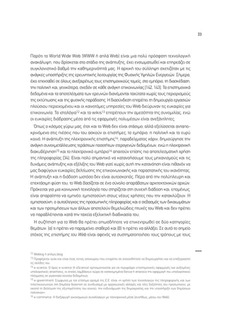 33




¶·ÚﬁÙÈ ÙÔ World Wide Web (WWW ‹ ·Ï¿ Web) Â›Ó·È ÌÈ· ÔÏ‡ ÚﬁÛÊ·ÙË ÙÂ¯ÓÔÏÔÁÈÎ‹
·Ó·Î¿Ï˘„Ë, Ô˘ ‚Ú›ÛÎÂÙ·È ÛÙÔ ÛÙ¿‰ÈÔ ÙË˜ ·Ó¿Ù˘ÍË˜, ¤¯ÂÈ ÂÓÛˆÌ·ÙˆıÂ› Î·È ÂËÚÂ¿˙ÂÈ ÛÂ
Û˘ÁÎÏÔÓÈÛÙÈÎﬁ ‚·ıÌﬁ ÙËÓ Î·ıËÌÂÚÈÓﬁÙËÙ¿ Ì·˜. ∏ ·Ú¯ÈÎ‹ ÙÔ˘ Û‡ÏÏË„Ë Û¯ÂÙÈ˙ﬁÙ·Ó ÌÂ ÙÈ˜
·Ó¿ÁÎÂ˜ ˘ÔÛÙ‹ÚÈÍË˜ ÙË˜ ÂÚÂ˘ÓËÙÈÎ‹˜ ÏÂÈÙÔ˘ÚÁ›·˜ ÙË˜ º˘ÛÈÎ‹˜ À„ËÏÒÓ ∂ÓÂÚÁÂÈÒÓ. ™‹ÌÂÚ·,
¤¯ÂÈ ÂÂÎÙ·ıÂ› ÛÂ ﬁÏÔ˘˜ ·ÓÂÍ·ÈÚ¤Ùˆ˜ ÙÔ˘˜ ÂÈÛÙËÌÔÓÈÎÔ‡˜ ÙÔÌÂ›˜, ÛÙÔ ÂÌﬁÚÈÔ, ÙË ‰È·ÛÎ¤‰·ÛË,
ÙËÓ ÔÏÈÙÈÎ‹ Î·È, ÁÂÓÈÎﬁÙÂÚ·, Û¯Â‰ﬁÓ ÛÂ Î¿ıÂ ·Ó¿ÁÎË ÂÈÎÔÈÓˆÓ›·˜ [142, 143]. ∆· ÂÈÛÙËÌÔÓÈÎ¿
‰Â‰ÔÌ¤Ó· Î·È Ù· ·ÔÙÂÏ¤ÛÌ·Ù· ÙˆÓ ÂÚÂ˘ÓÒÓ ‰È·Ó¤ÌÔÓÙ·È Ù·¯‡Ù·Ù· ¯ˆÚ›˜ ÙÔ˘˜ ÂÚÈÔÚÈÛÌÔ‡˜
ÙË˜ ÂÎÙ‡ˆÛË˜ Î·È ÙË˜ Ê˘ÛÈÎ‹˜ ·Ú¿‰ÔÛË˜. ∏ ‰È·Û‡Ó‰ÂÛË ÂÈÙÚ¤ÂÈ ÙË ‰ËÌÈÔ˘ÚÁ›· ÂÚÁ·ÛÈÒÓ
ÏÔ‡ÛÈÔ˘ ÂÚÈÂ¯ÔÌ¤ÓÔ˘ Î·È ÔÈ Î·ÈÓÔÙﬁÌÂ˜ ˘ËÚÂÛ›Â˜ ÙÔ˘ Web ‰ÈÂ‡Ú˘Ó·Ó ÙÈ˜ Â˘Î·ÈÚ›Â˜ ÁÈ·
ÂÈÎÔÈÓˆÓ›·. ∆· ÈÛÙÔÏﬁÁÈ·12 Î·È Ù· wikis13 ÂÈÙÚ¤Ô˘Ó ÙËÓ ·ÌÂÛﬁÙËÙ· ÙË˜ Û˘ÓÔÌÈÏ›·˜, ÂÓÒ
ÔÈ Â˘Î·ÈÚ›Â˜ ‰È¿‰Ú·ÛË˜ Ì¤Û· ·ﬁ ÙÈ˜ ÂÊ·ÚÌÔÁ¤˜ ÔÏ˘Ì¤ÛˆÓ Â›Ó·È ·ÓÂÍ¿ÓÙÏËÙÂ˜.
  Ÿˆ˜ Ô ÎﬁÛÌÔ˜ Á‡Úˆ Ì·˜, ¤ÙÛÈ Î·È ÙÔ Web ‰ÂÓ Â›Ó·È ÛÙ¿ÛÈÌÔ, ·ÏÏ¿ ÂÍÂÏ›ÛÛÂÙ·È ·ÓÙ·Ô-
ÎÚÈÓﬁÌÂÓÔ ÛÙÈ˜ È¤ÛÂÈ˜ Ô˘ ÙÔ˘ ·ÛÎÔ‡Ó ÔÈ ÂÈÛÙ‹ÌÂ˜, ÙÔ ÂÌﬁÚÈÔ, Ë ÔÏÈÙÈÎ‹ Î·È ÙÔ Â˘Ú‡
ÎÔÈÓﬁ. ∏ ·Ó¿Ù˘ÍË ÙË˜ ËÏÂÎÙÚÔÓÈÎ‹˜ ÂÈÛÙ‹ÌË˜14, ·Ú·‰Â›ÁÌ·ÙÔ˜ ¯¿ÚÈÓ, ‰ËÌÈÔ‡ÚÁËÛÂ ÙËÓ
·Ó¿ÁÎË Û˘ÓÂÎÌÂÙ¿ÏÏÂ˘ÛË˜ ÙÂÚ¿ÛÙÈˆÓ ÔÛÔÙ‹ÙˆÓ ÂÙÂÚÔÁÂÓÒÓ ‰Â‰ÔÌ¤ÓˆÓ, ÂÓÒ Ë ËÏÂÎÙÚÔÓÈÎ‹
‰È·Î˘‚¤ÚÓËÛË15 Î·È ÙÔ ËÏÂÎÙÚÔÓÈÎﬁ ÂÌﬁÚÈÔ16 ··ÈÙÔ‡Ó Â›ÛË˜ ÈÔ ·ÔÙÂÏÂÛÌ·ÙÈÎ‹ ¯Ú‹ÛË
ÙË˜ ÏËÚÔÊÔÚ›·˜ [34]. ∂›Ó·È ÔÏ‡ ÛËÌ·ÓÙÈÎﬁ Ó· Î·Ù·ÓÔ‹ÛÔ˘ÌÂ ÙÔ˘˜ ÌË¯·ÓÈÛÌÔ‡˜ Î·È ÙÈ˜
‰˘Ó¿ÌÂÈ˜ ·Ó¿Ù˘ÍË˜ Î·È ÂÍ¤ÏÈÍË˜ ÙÔ˘ Web ÁÈ·Ù› ¯ˆÚ›˜ ·˘Ù‹ ÙËÓ Î·Ù·ÓﬁËÛË Â›Ó·È Èı·ÓﬁÓ Ó·
Ì·˜ ‰È·Ê‡ÁÔ˘Ó Â˘Î·ÈÚ›Â˜ ‚ÂÏÙ›ˆÛË˜ ÙË˜ ÂÈÎÔÈÓˆÓÈ·Î‹˜ Î·È ·Ú·ÛÙ·ÙÈÎ‹˜ ÙÔ˘ ÈÎ·ÓﬁÙËÙ·˜.
∏ ·Ó¿Ù˘ÍË Î·È Ë ‰È¿‰ÔÛË ˆÛÙﬁÛÔ ‰ÂÓ Â›Ó·È ·˘ÙÔÛÎÔﬁ˜. ¶¤Ú· ·ﬁ ÙËÓ ÔÏ‡ÏÂ˘ÚË Î·È
ÂÂÎÙ¿ÛÈÌË Ê‡ÛË ÙÔ˘, ÙÔ Web ‚·Û›˙ÂÙ·È ÛÂ ¤Ó· Û‡ÓÔÏÔ ··Ú¿‚·ÙˆÓ ·Ú¯ÈÙÂÎÙÔÓÈÎÒÓ ·Ú¯ÒÓ.
¶ÚﬁÎÂÈÙ·È ÁÈ· ÌÈ· ÎÔÈÓˆÓÈÎ‹ ÙÂ¯ÓÔÏÔÁ›· Ô˘ ÛÙËÚ›˙ÂÙ·È ÛÙË Û˘ÓÂ¯‹ ‰È¿‰ÔÛË Î·È, ÂÔÌ¤Óˆ˜,
Â›Ó·È ··Ú·›ÙËÙÔ Ó· ÂÌÓ¤ÂÈ ÂÌÈÛÙÔÛ‡ÓË ÛÙÔ˘˜ Ó¤Ô˘˜ ¯Ú‹ÛÙÂ˜ Ô˘ ÙËÓ Î·Ù·ÎÏ‡˙Ô˘Ó. ∏
ÂÌÈÛÙÔÛ‡ÓË, Ô ·˘ÙÔ¤ÏÂÁ¯Ô˜ ÙË˜ ÚÔÛˆÈÎ‹˜ ÏËÚÔÊÔÚ›·˜ Î·È Ô ÛÂ‚·ÛÌﬁ˜ ÙˆÓ ‰ÈÎ·ÈˆÌ¿ÙˆÓ
Î·È ÙˆÓ ÚÔÙÈÌ‹ÛÂˆÓ ÙˆÓ ¿ÏÏˆÓ ·ÔÙÂÏÔ‡Ó ıÂÌÂÏÈÒ‰ÂÈ˜ Ù˘¯¤˜ ÙÔ˘ Web Î·È ‰ÂÓ Ú¤ÂÈ
Ó· ·Ú·‚Ï¤ÔÓÙ·È Î·Ù¿ ÙËÓ Ù·¯Â›· ÂÍÂÏÈÎÙÈÎ‹ ‰È·‰ÈÎ·Û›· ÙÔ˘.
  ∏ Û˘˙‹ÙËÛË ÁÈ· ÙÔ Web ı· Ú¤ÂÈ ÔˆÛ‰‹ÔÙÂ Ó· ÂÈÎÂÓÙÚˆıÂ› ÛÂ ‰‡Ô Î·ÙËÁÔÚ›Â˜
ıÂÌ¿ÙˆÓ: (·) ÙÈ Ú¤ÂÈ Ó· ·Ú·ÌÂ›ÓÂÈ ÛÙ·ıÂÚﬁ Î·È (‚) ÙÈ Ú¤ÂÈ Ó· ·ÏÏ¿ÍÂÈ. ™Â ·˘Ùﬁ ÙÔ ÛËÌÂ›Ô
ÛÙﬁ¯Ô˜ ÙË˜ ÂÈÛÙ‹ÌË˜ ÙÔ˘ Web Â›Ó·È ·ÊÂÓﬁ˜ Ó· Û˘ÛÙËÌ·ÙÔÔÈ‹ÛÂÈ ÙÔ˘˜ ÙÚﬁÔ˘˜ ÌÂ ÙÔ˘˜


                                                                                                                       www
12 Weblog ‹ ·ÏÒ˜ blog.
13 ¶ÚÔÊ¤ÚÂÙ·È Ô˘›ÎÈ Î·È Â›Ó·È ¤Ó·˜ Ù‡Ô˜ ÈÛÙÔ¯ÒÚÔ˘ Ô˘ ÂÈÙÚ¤ÂÈ ÛÂ ÔÔÈÔÓ‰‹ÔÙÂ Ó· ‰ËÌÈÔ˘ÚÁ‹ÛÂÈ Î·È Ó· ÂÂÍÂÚÁ·ÛÙÂ›
ÙÈ˜ ÛÂÏ›‰Â˜ ÙÔ˘.
14 e-science. √ ﬁÚÔ˜ e-science (‹ eScience) ¯ÚËÛÈÌÔÔÈÂ›Ù·È ÁÈ· Ó· ÂÚÈÁÚ¿„ÂÈ ÂÈÛÙËÌÔÓÈÎ¤˜ ÂÊ·ÚÌÔÁ¤˜ Î·È ·˘ÍËÌ¤ÓÂ˜
˘ÔÏÔÁÈÛÙÈÎ¤˜ ··ÈÙ‹ÛÂÈ˜, ÔÈ ÔÔ›Â˜ Ï·Ì‚¿ÓÔ˘Ó ¯ÒÚ· ÛÂ Î·Ù·ÓÂÌËÌ¤Ó· ‰›ÎÙ˘· ‹ ··ÈÙÔ‡Ó ÙËÓ ÂÊ·ÚÌÔÁ‹ ÙÔ˘ ˘ÔÏÔÁÈÛÙÈÎÔ‡
Ï¤ÁÌ·ÙÔ˜ ÛÂ ÁÈÁ·ÓÙÈ·›· Û‡ÓÔÏ· ‰Â‰ÔÌ¤ÓˆÓ.
15 e-government. ™‡ÌÊˆÓ· ÌÂ ÙÔÓ Â›ÛËÌÔ ÔÚÈÛÌﬁ ÙË˜ ∂.∂. Â›Ó·È «Ë ¯Ú‹ÛË ÙˆÓ ÙÂ¯ÓÔÏÔÁÈÒÓ ÙË˜ ÏËÚÔÊÔÚÈÎ‹˜ Î·È ÙˆÓ
ÙËÏÂÈÎÔÈÓˆÓÈÒÓ ÛÙË ‰ËÌﬁÛÈ· ‰ÈÔ›ÎËÛË ÛÂ Û˘Ó‰˘·ÛÌﬁ ÌÂ ÔÚÁ·ÓˆÙÈÎ¤˜ ·ÏÏ·Á¤˜ Î·È Ó¤Â˜ ‰ÂÍÈﬁÙËÙÂ˜ ÙÔ˘ ÚÔÛˆÈÎÔ‡, ÌÂ
ÛÎÔﬁ ÙË ‚ÂÏÙ›ˆÛË ÙË˜ ÂÍ˘ËÚ¤ÙËÛË˜ ÙÔ˘ ÎÔÈÓÔ‡, ÙËÓ ÂÓ‰˘Ó¿ÌˆÛË ÙË˜ ‰ËÌÔÎÚ·Ù›·˜ Î·È ÙËÓ ˘ÔÛÙ‹ÚÈÍË ÙˆÓ ‰ËÌﬁÛÈˆÓ
ÔÏÈÙÈÎÒÓ».
16 e-commerce. ∏ ‰ÈÂÍ·ÁˆÁ‹ ÔÈÎÔÓÔÌÈÎÒÓ Û˘Ó·ÏÏ·ÁÒÓ ÌÂ ËÏÂÎÙÚÔÓÈÎ¿ Ì¤Û· (Û˘Ó‹ıˆ˜, Ì¤Ûˆ ÙÔ˘ Web).
 