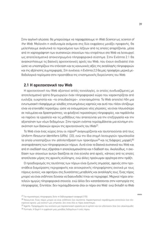 39




™ÙËÓ ·ÁÁÏÈÎ‹ ÁÏÒÛÛ·, ı· ÌÔÚÔ‡Û·ÌÂ Ó· ·Ú·ÊÚ¿ÛÔ˘ÌÂ ÙË Web Science ˆ˜ science of
the Web. ªÔÏÔÓﬁÙÈ Ë ÈÛÔ‰˘Ó·Ì›· ·Ó¿ÌÂÛ· ÛÙÈ˜ ‰‡Ô ÂÎÊÚ¿ÛÂÈ˜ ÌÔÈ¿˙ÂÈ ÚÔÊ·Ó‹˜, ı·
ÌÂÏÂÙ‹ÛÔ˘ÌÂ ·Ó·Ï˘ÙÈÎ¿ ÙÔ ÂÚÈÂ¯ﬁÌÂÓÔ ÙˆÓ Ï¤ÍÂˆÓ ·ﬁ ÙÈ˜ ÔÔ›Â˜ ··ÚÙ›˙ÔÓÙ·È, Ì¤Û·
·ﬁ ÙË ¯·ÚÙÔÁÚ¿ÊËÛË ÙˆÓ Û˘ÛÙ·ÙÈÎÒÓ ÛÙÔÈ¯Â›ˆÓ Ô˘ ÂÈÙÚ¤Ô˘Ó ÛÙÔ Web Ó· ÏÂÈÙÔ˘ÚÁÂ›
ˆ˜ ·ÔÙÂÏÂÛÌ·ÙÈÎﬁ ·ÔÎÂÓÙÚˆÌ¤ÓÔ ÏËÚÔÊÔÚÈ·Îﬁ Û‡ÛÙËÌ·. ™ÙËÓ ∂ÓﬁÙËÙ· 2.1 ı·
·Ó·ÛÎÔ‹ÛÔ˘ÌÂ ÙÈ˜ ‚·ÛÈÎ¤˜ ·Ú¯ÈÙÂÎÙÔÓÈÎ¤˜ ·Ú¯¤˜ ÙÔ˘ Web, Ô˘ ¤¯Ô˘Ó Û¯Â‰È·ÛÙÂ› ¤ÙÛÈ
ÒÛÙÂ Ó· ˘ÔÛÙËÚ›˙Ô˘Ó ÙËÓ Â¤ÎÙ·ÛË Î·È ÙÈ˜ ÎÔÈÓˆÓÈÎ¤˜ ·Í›Â˜ ÙË˜ ·ÓÙ·ÏÏ·Á‹˜ ÏËÚÔÊÔÚÈÒÓ
Î·È ÙË˜ ·ÍÈﬁÈÛÙË˜ Û˘ÌÂÚÈÊÔÚ¿˜. ™ÙË Û˘Ó¤¯ÂÈ·, Ë ∂ÓﬁÙËÙ· 2.2 ı· Ì·˜ ÚÔÛÊ¤ÚÂÈ ÌÂÚÈÎ¿ ÌÂ-
ıÔ‰ÔÏÔÁÈÎ¿ ÔÚ›ÛÌ·Ù· ÛÙËÓ ÚÔÛ¿ıÂÈ· ÙË˜ ÂÈÛÙËÌÔÓÈÎ‹˜ ‰ÈÂÚÂ‡ÓËÛË˜ ÙÔ˘ Web.


  2.1 ∏ ·Ú¯ÈÙÂÎÙÔÓÈÎ‹ ÙÔ˘ Web
  H ·Ú¯ÈÙÂÎÙÔÓÈÎ‹ ÙÔ˘ Web ·ÍÈÔÔÈÂ› ·Ï¤˜ ÙÂ¯ÓÔÏÔÁ›Â˜, ÔÈ ÔÔ›Â˜ Û˘Ó‰˘·˙ﬁÌÂÓÂ˜ ÌÂ
·ÔÙÂÏÂÛÌ·ÙÈÎﬁ ÙÚﬁÔ ‰ËÌÈÔ˘ÚÁÔ‡Ó ¤Ó·Ó ÏËÚÔÊÔÚÈ·Îﬁ ¯ÒÚÔ Ô˘ ¯·Ú·ÎÙËÚ›˙ÂÙ·È ·ﬁ
Â˘ÂÏÈÍ›·, Â˘¯ÚËÛÙ›· Î·È –ÙÔ ÛÔ˘‰·ÈﬁÙÂÚÔ–, ÂÂÎÙ·ÛÈÌﬁÙËÙ·. ∆Ô Web ·ÔÙÂÏÂ› ‹‰Ë ÌÈ·
ÂÓÙ˘ˆÛÈ·Î‹ Ï·ÙÊﬁÚÌ· ÌÂ ¯ÈÏÈ¿‰Â˜ ÂÈÙ˘¯ËÌ¤ÓÔ˘˜ Î·ÚÔ‡˜ Î·È ·˘Ùﬁ Ô˘ Ï¤ÔÓ ÂÏ›˙Ô˘ÌÂ
Â›Ó·È Ó· ÂÂÎÙ·ıÂ› ÂÚ·ÈÙ¤Úˆ, ÒÛÙÂ Ó· ÂÓÛˆÌ·ÙÒÓÂÈ Ó¤Â˜ ÁÏÒÛÛÂ˜, Ó· Â›Ó·È ÏÔ˘ÛÈﬁÙÂÚÔ
ÛÂ ÔÏ˘Ì¤Û· Î·È ‰Ú·ÛÙËÚÈﬁÙËÙÂ˜, Ó· ÊÈÏÔÍÂÓÂ› ÂÚÈÛÛﬁÙÂÚÂ˜ ÏËÚÔÊÔÚ›Â˜, Î·È ·Ú¿ÏÏËÏ·
Ó· ·Ú¤¯ÂÈ Ù· ÂÚÁ·ÏÂ›· Î·È ÙÈ˜ ÌÂıﬁ‰Ô˘˜ Ô˘ ··ÈÙÔ‡ÓÙ·È ÁÈ· ÙËÓ ÂÂÍÂÚÁ·Û›· Î·È ÙËÓ
·ÍÈÔÔ›ËÛË ÙˆÓ Ó¤ˆÓ ‰Â‰ÔÌ¤ÓˆÓ. ™ÙËÓ ÚÒÙË ÂÓﬁÙËÙ· ÂÚÈÏ·Ì‚¿ÓÂÙ·È ÌÈ· Û‡ÓÙÔÌË ÂÈ-
ÛÎﬁËÛË ÙˆÓ ‚·ÛÈÎÒÓ ·Ú¯ÒÓ ÙË˜ ·Ú¯ÈÙÂÎÙÔÓÈÎ‹˜ ÙÔ˘ Web27.
  ∆Ô Web Â›Ó·È ¤Ó·˜ ¯ÒÚÔ˜ ﬁÔ˘ ÔÈ ﬁÚÔÈ28 ·Ó·ÁÓˆÚ›˙ÔÓÙ·È Î·È Ù·˘ÙÔÔÈÔ‡ÓÙ·È ·ﬁ ÙÔ˘˜
Uniform Resource Identifiers (URIs) [33], ÂÓÒ ÙËÓ ›‰È· ÛÙÈÁÌ‹ ÏÂÈÙÔ˘ÚÁÔ‡Ó ÚˆÙﬁÎÔÏÏ·
Ù· ÔÔ›· ˘ÔÛÙËÚ›˙Ô˘Ó ÙËÓ ·ÏÏËÏÂ›‰Ú·ÛË ÙˆÓ Ú·ÎÙﬁÚˆÓ29 Î·È ÙÈ˜ ‰È¿ÊÔÚÂ˜ ÌÔÚÊ¤˜30
·Ó··Ú¿ÛÙ·ÛË˜ ÙˆÓ ÏËÚÔÊÔÚÈ·ÎÒÓ ﬁÚˆÓ. ∞˘Ù¿ Â›Ó·È Ù· ‚·ÛÈÎ¿ Û˘ÛÙ·ÙÈÎ¿ ÙÔ˘ Web Î·È
·ﬁ ÙË Û¯Â‰›·Û‹ ÙÔ˘˜ ÂÍ·ÚÙ¿Ù·È Ë ·ÔÙÂÏÂÛÌ·ÙÈÎﬁÙËÙ· Î·È Ë ‰È¿‰ÔÛ‹ ÙÔ˘. ∞ÎÔÏÔ‡ıˆ˜, Ë Û¯Â-
‰›·ÛË ÙˆÓ ÛÙÔÈ¯Â›ˆÓ ·˘ÙÒÓ ‚·Û›˙ÂÙ·È ÛÂ ¤Ó· Û‡ÓÔÏÔ ·ﬁ ·Ú¯¤˜, Î¿ÔÈÂ˜ ·ﬁ ÙÈ˜ ÔÔ›Â˜
·ÔÙ¤ÏÂÛ·Ó Ì¤ÚÔ˜ ÙË˜ ·Ú¯ÈÎ‹˜ Û‡ÏÏË„Ë˜, ÂÓÒ ¿ÏÏÂ˜ ÚÔ¤Î˘„·Ó ·ÚÁﬁÙÂÚ· ÛÙËÓ Ú¿ÍË.
  √ ÚÔÛ‰ÈÔÚÈÛÌﬁ˜ ÙË˜ Ù·˘ÙﬁÙËÙ·˜ ÙˆÓ ﬁÚˆÓ Â›Ó·È ˙ˆÙÈÎ‹˜ ÛËÌ·Û›·˜, ·ÊÂÓﬁ˜ ÛÙËÓ ÚÔ-
Û¿ıÂÈ· ‰È·ÌÔ›Ú·ÛË˜ ÂÚÈÁÚ·ÊÈÎ‹˜ Î·È ·ÈÙÈÔÎÚ·ÙÈÎ‹˜ ÏËÚÔÊﬁÚËÛË˜ Û¯ÂÙÈÎ¿ ÌÂ ÙÔ˘˜
ﬁÚÔ˘˜ ·˘ÙÔ‡˜, Î·È ·ÊÂÙ¤ÚÔ˘ ÛÙÈ˜ ‰˘Ó·ÙﬁÙËÙÂ˜ ÌÂÙ·‚ÔÏ‹˜ Î·È ·ÓÙ·ÏÏ·Á‹˜ ÙÔ˘˜. ŒÓ·˜ ﬁÚÔ˜
ÌÔÚÂ› Ó· Â›Ó·È ÔÙÈ‰‹ÔÙÂ ‰‡Ó·Ù·È Ó· ‰È·Û˘Ó‰ÂıÂ› ‹/Î·È Ó· ÂÚÈÁÚ·ÊÂ›. ªÂÚÈÎÔ› ﬁÚÔÈ ·Ô-
ÙÂÏÔ‡Ó ·ÌÈÁÒ˜ ÏËÚÔÊÔÚÈ·Î¿ ÛÙÔÈ¯Â›·, ÂÓÒ ¿ÏÏÔÈ ‰ÂÓ Î·Ù·Ù¿ÛÛÔÓÙ·È ÛÙËÓ Î·ÙËÁÔÚ›· ÙË˜
ÏËÚÔÊÔÚ›·˜. ∂ÈÏ¤ÔÓ, ‰ÂÓ ÂÚÈÏ·Ì‚¿ÓÔÓÙ·È ﬁÏÔÈ ÔÈ ﬁÚÔÈ ÛÙÔ WebØ ÂÓÒ ‰ËÏ·‰‹ ÙÔ Web

                                                                                                                       www
27 °È· ÂÚÈÛÛﬁÙÂÚÂ˜ ÏËÚÔÊÔÚ›Â˜ ‰Â›ÙÂ ÙË ‚È‚ÏÈÔÁÚ·ÊÈÎ‹ ·Ó·ÊÔÚ¿ [155].
28 Resources. ŒÓ·˜ ﬁÚÔ˜ ÌÔÚÂ› Ó· Â›Ó·È ÔÙÈ‰‹ÔÙÂ ¤¯ÂÈ Ù·˘ÙﬁÙËÙ·. Ã·Ú·ÎÙËÚÈÛÙÈÎ¿ ·Ú·‰Â›ÁÌ·Ù· ·ÔÙÂÏÔ‡Ó ¤Ó· ËÏÂ-
ÎÙÚÔÓÈÎﬁ ·Ú¯Â›Ô, ÌÈ· ÂÈÎﬁÓ· ‹ ÌÈ· ˘ËÚÂÛ›·. ¢ÂÓ Â›Ó·È ﬁÏÔÈ ÔÈ ﬁÚÔÈ ·Ó·ÎÙ‹ÛÈÌÔÈ.
29 Agents. ¶ÚÔÁÚ¿ÌÌ·Ù· Ô˘ ÂÎÙÂÏÔ‡Ó ÌÈ· ·Ú·ÛÎËÓÈ·Î‹ ÂÚÁ·Û›· ÁÈ· ÙÔ ¯Ú‹ÛÙË Î·È ÙÔÓ ÂÈ‰ÔÔÈÔ‡Ó ﬁÙ·Ó ¤¯ÂÈ ÔÏÔÎÏËÚˆıÂ›.
30 Formats. ∏ ‰ÔÌ‹ ‹ Ë ÂÌÊ¿ÓÈÛË ÌÈ·˜ ÌÔÓ¿‰·˜ ‰Â‰ÔÌ¤ÓˆÓ ‹ ÂÓﬁ˜ ﬁÚÔ˘.
 