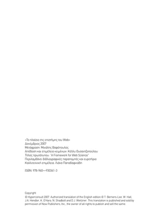 «∆Ô Ï·›ÛÈÔ ÙË˜ ÂÈÛÙ‹ÌË˜ ÙÔ˘ Web»
¢ÂÎ¤Ì‚ÚÈÔ˜ 2007
ªÂÙ¿ÊÚ·ÛË: ªÈ¯¿ÏË˜ µ·ÊﬁÔ˘ÏÔ˜
∞ﬁ‰ÔÛË Î·È ÂÈÌ¤ÏÂÈ· ÎÂÈÌ¤ÓˆÓ: ∫¤ÏÏ˘ √˘Û·ÓÙ˙ÔÔ‡ÏÔ˘
∆›ÙÏÔ˜ ÚˆÙﬁÙ˘Ô˘: “A Framework for Web Science”
¶ÂÚÈÏ·Ì‚¿ÓÂÈ ‚È‚ÏÈÔÁÚ·ÊÈÎ¤˜ ·Ú·ÔÌ¤˜ Î·È Â˘ÚÂÙ‹ÚÈÔ
∫·ÏÏÈÙÂ¯ÓÈÎ‹ ÂÈÌ¤ÏÂÈ·: §È¿Ó· ¶··‰·ÊÓÈ¿‰Ë

πSBN: 978-960—930361-3




Copyright
© Hyperconsult 2007. Authorized translation of the English edition © T. Berners-Lee, W. Hall,
J.A. Hendler, K. O’Hara, N. Shadbolt and D.J. Weitzner. This translation is published and sold by
permission of Now Publishers, Inc., the owner of all rights to publish and sell the same.
 