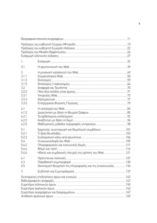 9




µÈÔÁÚ·ÊÈÎ¿ ÛÙÔÈ¯Â›· Û˘ÁÁÚ·Ê¤ˆÓ ...........................................................................................11
¶ÚﬁÏÔÁÔ˜ ÙÔ˘ Î·ıËÁËÙ‹ °ÈÒÚÁÔ˘ ªËÙ·Î›‰Ë..........................................................................19
¶ÚﬁÏÔÁÔ˜ ÙÔ˘ Î·ıËÁËÙ‹ ™ˆÎÚ¿ÙË ∫¿ÙÛÈÎ·............................................................................22
¶ÚﬁÏÔÁÔ˜ ÙÔ˘ ªÈ¯¿ÏË µ·ÊﬁÔ˘ÏÔ˘ ........................................................................................24
∂ÈÛ·ÁˆÁ‹ ÂÏÏËÓÈÎ‹˜ ¤Î‰ÔÛË˜...................................................................................................27
1.                 ∂ÈÛ·ÁˆÁ‹...............................................................................................................33
2.1                ∏ ·Ú¯ÈÙÂÎÙÔÓÈÎ‹ ÙÔ˘ Web ...................................................................................39
3.                 ∏ ÌË¯·ÓÈÎ‹ Î·Ù·ÛÎÂ˘‹ ÙÔ˘ Web ......................................................................49
3.1.1              ™ËÌ·ÛÈÔÏÔÁÈÎﬁ Web ............................................................................................50
3.1.3              √ÓÙÔÏÔÁ›Â˜.............................................................................................................59
3.1.5              √ÓÙÔÏÔÁ›Â˜ ‹ Ï·˚ÎÔÓÔÌ›Â˜;..................................................................................64
3.2                ∞Ó·ÊÔÚ¿ Î·È ∆·˘ÙﬁÙËÙ· ......................................................................................70
3.2.2              ¶ﬁÙÂ ‰‡Ô ÛÂÏ›‰Â˜ Â›Ó·È ﬁÌÔÈÂ˜;..........................................................................71
3.3.1              ÀËÚÂÛ›Â˜ Web.....................................................................................................73
3.3.3              ∂Í·ÙÔÌ›ÎÂ˘ÛË .......................................................................................................77
3.3.5              ∂ÂÍÂÚÁ·Û›· º˘ÛÈÎ‹˜ °ÏÒÛÛ·˜.......................................................................79
4.1                ∏ ÙÔÔÏÔÁ›· ÙÔ˘ Web ..........................................................................................83
4.1.2              ¢ÈÂÚÂ‡ÓËÛË ÌÂ ‚¿ÛË ÙË £ÂˆÚ›· °Ú¿ÊˆÓ .......................................................85
4.2.1              ∆· ÔÚıÔÏÔÁÈÎ¿ ˘Ô‰Â›ÁÌ·Ù· ..............................................................................92
4.2.3              ∞Ó·˙‹ÙËÛË ÌÂ ‚¿ÛË ÙË ‰ÔÌ‹..............................................................................96
4.2.5              ª·ıËÌ·ÙÈÎ¤˜ Ì¤ıÔ‰ÔÈ ÂÚÈÁÚ·Ê‹˜ ˘ËÚÂÛÈÒÓ .............................................98
5.1                ∂ÚÌËÓÂ›·, Û˘ÓÂ·ÁˆÁ‹ Î·È ıÂÌÂÏ›ˆÛË Û˘Ì‚ﬁÏˆÓ ....................................101
5.2.1              ∆È ¿ÏÏÔ ı· ·ÏÏ¿ÍÂÈ;.............................................................................................103
5.2.3              ™˘ÏÏÔÁÈÛÙÈÎ‹ Î¿Ùˆ ·ﬁ ·Û˘Ó¤ÂÈ· ................................................................106
5.4                ∏ ÎÔÈÓˆÓÈÔÏÔÁ›· ÙÔ˘ Web ................................................................................109
5.4.2              ¶ÏËÚÔÊÔÚÈ·Î¤˜ Î·È ÎÔÈÓˆÓÈÎ¤˜ ‰ÔÌ¤˜ .........................................................111
5.4.4              º‹ÌË Î·È ›ÛÙË ..................................................................................................116
5.4.6              ∏ıÈÎ¤˜ Î·È Û˘Ì‚·ÙÈÎ¤˜ ÏÂ˘Ú¤˜ ÙË˜ ¯Ú‹ÛË˜ ÙÔ˘ Web................................121
6.1                ¶ÚﬁÙ˘· Î·È ÔÏÈÙÈÎ¤˜ ......................................................................................127
6.3                ¶·Ú·‚·ÙÈÎ‹ Û˘ÌÂÚÈÊÔÚ¿...............................................................................130
6.5                √ÈÎÔÓÔÌÈÎ‹ ıÂÒÚËÛË ÙË˜ ÏËÚÔÊÔÚ›·˜ Î·È ÙË˜ ÂÈÎÔÈÓˆÓ›·˜ .................134
7.                 ™˘˙‹ÙËÛË Î·È ™˘ÌÂÚ¿ÛÌ·Ù· ..........................................................................137
∂ÎÙÂÙ·Ì¤ÓÂ˜ ÂÂÍËÁ‹ÛÂÈ˜ ﬁÚˆÓ Î·È ÂÓÓÔÈÒÓ.......................................................................143
µÈ‚ÏÈÔÁÚ·ÊÈÎ¤˜ ·Ó·ÊÔÚ¤˜ .......................................................................................................147
∂˘ÚÂÙ‹ÚÈÔ ÂÏÏËÓÈÎÒÓ ﬁÚˆÓ ....................................................................................................159
∂˘ÚÂÙ‹ÚÈÔ ·ÁÁÏÈÎÒÓ ﬁÚˆÓ ......................................................................................................163
∂˘ÚÂÙ‹ÚÈÔ Û˘ÁÁÚ·Ê¤ˆÓ Î·È ‰È·ÁÚ·ÌÌ¿ÙˆÓ .........................................................................167
∞ﬁ‰ÔÛË ·ÁÁÏÈÎÒÓ ﬁÚˆÓ ........................................................................................................169
 