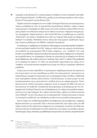 3. ∏ ÌË¯·ÓÈÎ‹ Î·Ù·ÛÎÂ˘‹ ÙÔ˘ Web



58    ÂÚÈÔÚ›˙ÂÈ ÙÈ˜ ‰ÈÂ˘ı‡ÓÛÂÈ˜ πƒ, ÔÈ ÔÔ›Â˜ ÌÔÚÔ‡Ó Ó· ‰ÔıÔ‡Ó ÛÂ ¤Ó·Ó ˘ÔÏÔÁÈÛÙ‹ ÂÓﬁ˜ ‰Â‰Ô-
      Ì¤ÓÔ˘ √ÓﬁÌ·ÙÔ˜ ¶ÂÚÈÔ¯‹˜. ∆Ô DNS ﬁÓÙˆ˜ ÌÔÈ¿˙ÂÈ ÌÂ ¤Ó· Û‡ÛÙËÌ· ÔÓÔÌ¿ÙˆÓ, ﬁÔ˘ ÔÈ ‰ÈÂ˘-
      ı‡ÓÛÂÈ˜ πƒ ÏÂÈÙÔ˘ÚÁÔ‡Ó ˆ˜ ‰ÈÂ˘ı‡ÓÛÂÈ˜ [26].
        ¶·ÚﬁÏ· ·˘Ù¿ Â›Ó·È Î·Ù·Ê·Ó¤˜ ﬁÙÈ ÛÙËÓ Ú¿ÍË Ù· √ÓﬁÌ·Ù· ¶ÂÚÈÔ¯ÒÓ ÁÈ· Û˘ÁÎÂÎÚÈÌ¤ÓÔ˘˜
      ﬁÚÔ˘˜ ÌÂÙ·‚¿ÏÏÔÓÙ·È, ‰ÈﬁÙÈ Ù· ÚˆÙﬁÎÔÏÏ· ÔÓÔÌ·ÙÔıÂÛ›·˜ ·ÏÏ¿˙Ô˘Ó, Î·ıÒ˜ ˘¿Ú¯ÂÈ
      ÂÓÛˆÌ·ÙˆÌ¤ÓË ÏËÚÔÊÔÚ›· ÛÂ Î¿ıÂ ﬁÓÔÌ·. ™ÙÔÓ ÂÎÙﬁ˜ Û‡Ó‰ÂÛË˜ ÎﬁÛÌÔ (offline) Ù· ÔÓﬁ-
      Ì·Ù· ÌÔÚÔ‡Ó Ó· ÂÈ‚ÈÒÛÔ˘Ó ·ÎﬁÌ· Î·È ·Ó ¿„Ô˘Ó Ó· ÈÛ¯‡Ô˘Ó ·ÚﬁÌÔÈ· ÂÓÛˆÌ·ÙˆÌ¤-
      ÓÂ˜ ÏËÚÔÊÔÚ›Â˜. Ã·Ú·ÎÙËÚÈÛÙÈÎ¿, Ô John Stuart Mill ‰›ÓÂÈ ÙÔ ·Ú¿‰ÂÈÁÌ· ÙË˜ ÂÚÈÔ¯‹˜
      «Dartmouth» ÙË˜ ÔÔ›·˜ Ë ÙÔÔıÂÛ›· ÛÙËÓ ÎÔ›ÙË ÙÔ˘ ÔÙ·ÌÔ‡ Dart ÌÔÚÂ› Ó· ·Ú·ÌÂ›ÓÂÈ
      ÛÙ·ıÂÚ‹ ‹ Ó· ·ÏÏ¿ÍÂÈ. ªÂÙ·‚ÔÏ¤˜ Ù¤ÙÔÈÔ˘ Â›‰Ô˘˜ ‰ÂÓ ‰ËÌÈÔ˘ÚÁÔ‡Ó ÚÔ‚Ï‹Ì·Ù·. ŸÌˆ˜
      ﬁÙ·Ó Â›Ì·ÛÙÂ Û˘Ó‰Â‰ÂÌ¤ÓÔÈ ÛÙÔ WWW Ë Î·Ù¿ÛÙ·ÛË ‰˘ÛÎÔÏÂ‡ÂÈ.
        ∞˜ ÂÍÂÙ¿ÛÔ˘ÌÂ ÙÔ ·Ú¿‰ÂÈÁÌ· ÙË˜ ‰ÈÂ‡ı˘ÓÛË˜ http://pegasus.cs.example.edu/disk1/students/-
      romeo/cool/latest/readthis.html [26]. À¿Ú¯Ô˘Ó ÔÏÏÔ› ÏﬁÁÔÈ Ô˘ ÌÔÚÔ‡Ó Ó· Ô‰ËÁ‹ÛÔ˘Ó
      ÛÙË ÌÂÙ·‚ÔÏ‹ ÙÔ˘ Û˘ÁÎÂÎÚÈÌ¤ÓÔ˘ URI. √È Ï¤ÍÂÈ˜ «pegasus», «cs», «students» Î.Ï. Â›Ó·È
      ‰˘Ó·ÙﬁÓ Ó· ÌÂÙ·‚ÏËıÔ‡Ó ‰È·¯ÚÔÓÈÎ¿ Î·ıÒ˜ ı· ¯ÚËÛÈÌÔÔÈËıÔ‡Ó ‰È·ÊÔÚÂÙÈÎÔ› ˘ÔÏÔÁÈÛÙ¤˜
      ÁÈ· Ó· ÊÈÏÔÍÂÓ‹ÛÔ˘Ó ÙËÓ ÏËÚÔÊÔÚ›· ‹ ÂÍ·ÈÙ›·˜ ÙÔ˘ ÁÂÁÔÓﬁÙÔ˜ ﬁÙÈ ÔÈ ·ﬁÊÔÈÙÔÈ ÙÔ˘ Romeo
      ¤ÁÈÓ·Ó ‰È‰¿ÛÎÔÓÙÂ˜. £· ˘¤ıÂÙÂ Î·ÓÂ›˜ ﬁÙÈ Ë ·ÓÙ›ÏË„Ë ÂÚ› «cool»83 ‹ «latest»84 ı· ÌÂÙ·‚ÏËıÂ›
      ÌÂ ÙÔ ¤Ú·ÛÌ· ÙÔ˘ ¯ÚﬁÓÔ˘. ∆Ô «http» ˆ˜ ÚˆÙﬁÎÔÏÏÔ ·ÚÔ˘Û›·ÛË˜ ÙÔ˘ ﬁÚÔ˘ Î·È ÙÔ
      «readthis» ˆ˜ Û¯ÂÙÈÎ¿ ·ÓÔ‡ÛÈ· ÔÓÔÌ·Û›· Â›Ó·È Ù· Ì¤ÚË ÙÔ˘ URI ÌÂ ÙË ÌÈÎÚﬁÙÂÚË Èı·ÓﬁÙËÙ·
      ÌÂÙ·‚ÔÏ‹˜.
        √ ÏﬁÁÔ˜ ÁÈ· ÙÔÓ ÔÔ›Ô ·Ú·Ù¤ıËÎÂ ÙÔ ÚÔËÁÔ‡ÌÂÓÔ ·Ú¿‰ÂÈÁÌ· ¤ÁÎÂÈÙ·È ÛÙÔ ÁÂÁÔÓﬁ˜ ﬁÙÈ
      ¤Ó· ﬁÓÔÌ· Ú¤ÂÈ Ó· Â›Ó·È ÚÔÛ‚¿ÛÈÌÔ ÌÂ ‚¿ÛË ¤Ó· ·Ó·ÁÓˆÚÈÛÙÈÎﬁ, ÚÔÎÂÈÌ¤ÓÔ˘ Ó·
      Î·Ù·ÓÔ‹ÛÔ˘ÌÂ ÙË ÌÔÚÊ‹ ÙÔ˘ ·ÓÙÈÎÂÈÌ¤ÓÔ˘ ÌÂ ÙÔ Û˘ÁÎÂÎÚÈÌ¤ÓÔ ﬁÓÔÌ·. ™˘Ó‹ıˆ˜ Ë ‰È·‰ÈÎ·Û›·
      ·˘Ù‹ ÂÚÈÏ·Ì‚¿ÓÂÈ Î¿ÔÈÔ˘ Â›‰Ô˘˜ ‰Â›ÎÙÂ˜ ‹ Û‡ÓÔÏ· ‰ÂÈÎÙÒÓ, ÔÈ ÔÔ›ÔÈ ÌÔÚÂ› Ó· Â›Ó·È
      ·˘ÛÙËÚ¿ ÔÚÈÛÌ¤ÓÔÈ Î·È ÌÂ Î·ÓÔÓÈÎﬁÙËÙÂ˜ ‹ ·ÓÙ›ıÂÙ· ¿Ù˘ÔÈ Î·È ¯·Ï·Ú¿ ÔÚÈÛÌ¤ÓÔÈ. ∆¤ÙÔÈÔÈ
      ‰Â›ÎÙÂ˜ Â›Ó·È ÛÂ ÔÏÏ¤˜ ÂÚÈÙÒÛÂÈ˜ ÈÂÚ·Ú¯ÈÎÔ›, ﬁˆ˜ Ù· ÔÓﬁÌ·Ù· ÛÙÔ DNS, ¤ÙÛÈ ÒÛÙÂ Ó·
      ‰ÈÂ˘ÎÔÏ‡ÓÔ˘Ó ÙËÓ ·Ó·˙‹ÙËÛË. ∂Ó·ÏÏ·ÎÙÈÎ¿, ı· ÌÔÚÔ‡Û·ÌÂ Ó· ··ÏÂ›„Ô˘ÌÂ ﬁÏË ÙËÓ ÏË-
      ÚÔÊÔÚ›· ·ﬁ ¤Ó· ŸÓÔÌ· ¶ÂÚÈÔ¯‹˜ Î·È Ó· ‰È·ÛÊ·Ï›ÛÔ˘ÌÂ ﬁÙÈ ˘¿Ú¯ÂÈ ¤Ó· ÌÔÓ·‰ÈÎﬁ ·Ó·ÁÓˆ-
      ÚÈÛÙÈÎﬁ ÁÈ· ÙÔÓ ﬁÚÔ (Ú¿ÁÌ·ÙÈ, ‰ÂÓ ˘¿Ú¯ÂÈ Î·Ó¤Ó·˜ ÏﬁÁÔ˜, ÂÊﬁÛÔÓ Ù· ˘ﬁÏÔÈ· ÛÙÔÈ¯Â›·
      Â›Ó·È ÛÙ·ıÂÚ¿85, Ó· ÌËÓ Â›Ó·È ÌﬁÓÈÌÔ Î·È ÙÔ ·Ó·ÁÓˆÚÈÛÙÈÎﬁ), ÏËÚÒÓÔÓÙ·˜ ﬁÌˆ˜ ÙÔ Ù›ÌËÌ·
      ÙË˜ ‰˘Û¯ÂÚÔ‡˜ ·Ó·˙‹ÙËÛË˜ Î·È ÚﬁÛ‚·ÛË˜ ÌÂ ‚¿ÛË ¤Ó· Î·È ÌÔÓ·‰ÈÎﬁ ·Ó·ÁÓˆÚÈÛÙÈÎﬁ.
        ∞ﬁ ÙËÓ ÛÙÈÁÌ‹ Ô˘ ÙÔ Web ‰ËÌÈÔ˘ÚÁ‹ıËÎÂ ·ﬁ ·ÓıÚÒÔ˘˜ Î·È ÁÈ· ·ÓıÚÒÔ˘˜, ·ÚﬁÌÔÈ·
      ı¤Ì·Ù· ÎÚ›ÓÔÓÙ·Ó ˆ˜ ÂÔ˘ÛÈÒ‰Ë, ‰ÈﬁÙÈ Ë ·ÔÙ˘¯›· ·Ó¿ÎÙËÛË˜ ÂÓﬁ˜ ﬁÚÔ˘ Ì¤Ûˆ ÙÔ˘ URI
      ·ÚﬁÙÈ ÂÓÔ¯ÏËÙÈÎ‹ ‰ÂÓ Ô‰ËÁÂ› ÛÙËÓ Î·Ù¿ÚÚÂ˘ÛË ÙÔ˘ Û˘ÛÙ‹Ì·ÙÔ˜. √È ¯Ú‹ÛÙÂ˜ ÙÔ˘ Web Â›Ó·È
      Û¯ÂÙÈÎ¿ Â˘¤ÏÈÎÙÔÈ ÛÙË ‰È·‰ÈÎ·Û›· ÙË˜ online ·Ó¿ÎÙËÛË˜ Î·È ÌÔÚÔ‡Ó Ó· ·ÓÂ¯ıÔ‡Ó Î¿ÔÈÂ˜
      ‰˘ÛÏÂÈÙÔ˘ÚÁ›Â˜. ŸÌˆ˜ ··ÈÙÂ›Ù·È ÌÈ· ÌÂıÔ‰ÔÏÔÁ›· ·ÓÙÈÌÂÙÒÈÛË˜ ÙÔ˘ ‰›ÔÏÔ˘ ﬁÓÔÌ·/‰ÈÂ‡ı˘ÓÛË



www
      83 ªÂÁ¿ÏÔ˘ ÂÓ‰È·Ê¤ÚÔÓÙÔ˜.
      84 ¶ÚﬁÛÊ·ÙÔ, Û‡Á¯ÚÔÓÔ. ∆· ÙÂÏÂ˘Ù·›· Ó¤·.
      85 ∆Ô ÁÓˆÛÙﬁ ÛÙËÓ ÂÈÛÙËÌÔÓÈÎ‹ ÌÂıÔ‰ÔÏÔÁ›· ceteris paribus. ¶Ò˜ ‰ËÏ·‰‹ ı· ÌÂÙ·‚ÏËıÂ› ÙÔ ÂÚÂ˘ÓËÙÈÎﬁ ·ÔÙ¤ÏÂÛÌ·, ﬁÙ·Ó
      ÌÂÙ·‚ÏËıÂ› ÌﬁÓÔ ¤Ó·˜ ·Ú¿ÁÔÓÙ·˜ Î·È ÔÈ ˘ﬁÏÔÈÔÈ ·Ú·ÌÂ›ÓÔ˘Ó ÛÙ·ıÂÚÔ›.
 