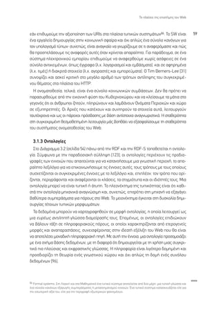 ∆Ô Ï·›ÛÈÔ ÙË˜ ÂÈÛÙ‹ÌË˜ ÙÔ˘ Web



Â¿Ó ÂÈı˘ÌÔ‡ÌÂ ÙËÓ ·ÍÈÔÔ›ËÛË ÙˆÓ URIs ÛÙ· Ï·›ÛÈ· Ù˘ÈÎÒÓ Û˘ÛÙËÌ¿ÙˆÓ86. ∆Ô SW Â›Ó·È                                   59
¤Ó· ÂÚÁ·ÏÂ›Ô ‰ËÌÈÔ˘ÚÁ›·˜ ÛÙËÓ ÎÔÈÓˆÓÈÎ‹ ÛÊ·›Ú· Î·È ﬁ¯È ·ÏÒ˜ ¤Ó· Û‡ÓÔÏÔ Î·ÓﬁÓˆÓ ÁÈ·
ÙÔÓ ˘ÔÏÔÁÈÛÌﬁ Ù‡ˆÓØ Û˘ÓÂÒ˜, Â›Ó·È ·Ó·ÁÎ·›Ô Ó· ÁÓˆÚ›˙Ô˘ÌÂ ÛÂ ÙÈ ·Ó·ÊÂÚﬁÌ·ÛÙÂ Î·È Ò˜
ı· ÚÔÛÂÏ¿ÛÔ˘ÌÂ ÙÈ˜ ·Ó·ÊÔÚ¤˜ ·˘Ù¤˜ ﬁÙ·Ó ÎÚ›ÓÂÙ·È ··Ú·›ÙËÙÔ. °È· ·Ú¿‰ÂÈÁÌ·, ÛÂ ¤Ó·
Û‡ÛÙËÌ· ËÏÂÎÙÚÔÓÈÎÔ‡ ÂÌÔÚ›Ô˘ ÂÈı˘ÌÔ‡ÌÂ Ó· ·Ó·ÊÂÚıÔ‡ÌÂ ¯ˆÚ›˜ ·Û¿ÊÂÈÂ˜ ÛÂ ¤Ó·
Û‡ÓÔÏÔ ·ÓÙÈÎÂÈÌ¤ÓˆÓ, ﬁˆ˜ ¤ÁÁÚ·Ê· (Ï.¯. ÏÔÁ·ÚÈ·ÛÌÔ› Î·È ÂÌ‚¿ÛÌ·Ù·), Î·È ÛÂ ·ÊËÚËÌ¤Ó·
(Ï.¯. ÙÈÌ¤˜) ‹ ‰È·ÎÚÈÙ¿ ÛÙÔÈ¯Â›· (Ï.¯. ·ÁÔÚ·ÛÙ¤˜ Î·È ÂÌÔÚÂ‡Ì·Ù·). √ Tim Berners-Lee [31]
Û˘ÓÔ„›˙ÂÈ Î·È ·ÛÎÂ› ÎÚÈÙÈÎ‹ ÛÙÔ ÌÂÁ¿ÏÔ ·ÚÈıÌﬁ ÙˆÓ ÙÚﬁˆÓ ·ÓÙ›ÏË„Ë˜ ÙÔ˘ Û˘ÁÎÂÎÚÈÌ¤-
ÓÔ˘ ı¤Ì·ÙÔ˜ ÛÙ· Ï·›ÛÈ· ÙÔ˘ HTTP.
  ∏ ÔÓÔÌ·ÙÔıÂÛ›·, ÙÂÏÈÎ¿, Â›Ó·È ¤Ó· Û‡ÓÔÏÔ ÎÔÈÓˆÓÈÎÒÓ Û˘Ì‚¿ÛÂˆÓ. ¢ÂÓ ı· Ú¤ÂÈ Ó·
·Ú·Û˘ÚıÔ‡ÌÂ ·ﬁ ÙËÓ ÂÈÎÔÓÈÎ‹ Ê‡ÛË ÙÔ˘ ∫˘‚ÂÚÓÔ¯ÒÚÔ˘ Î·È Ó· ÎÏÂ›ÛÔ˘ÌÂ Ù· Ì¿ÙÈ· ÛÙÔ
ÁÂÁÔÓﬁ˜ ﬁÙÈ ÔÈ ¿ÓıÚˆÔÈ ˙ËÙÔ‡Ó, ÏËÚÒÓÔ˘Ó Î·È Ï·Ì‚¿ÓÔ˘Ó √ÓﬁÌ·Ù· ¶ÂÚÈÔ¯ÒÓ Î·È ¯ÒÚÔ
ÛÂ ÂÍ˘ËÚÂÙËÙ¤˜. √È ∞Ú¯¤˜ Ô˘ Î·Ù¤¯Ô˘Ó Î·È Û˘ÓÙËÚÔ‡Ó Ù· ÛÙÔÈ¯Â›· ·˘Ù¿, ÏÂÈÙÔ˘ÚÁÔ‡Ó
Ù·˘Ùﬁ¯ÚÔÓ· Î·È ˆ˜ ÔÈ ¿ÚÔ¯ÔÈ ÚﬁÛ‚·ÛË˜ ÌÂ ‚¿ÛË ·ÓÙ›ÛÙÔÈ¯· ·Ó·ÁÓˆÚÈÛÙÈÎ¿. ∏ ÛÙ·ıÂÚﬁÙËÙ·
ÛÙË Û˘ÁÎÂÎÚÈÌ¤ÓË ıÂÛÌÔıÂÙËÌ¤ÓË ÏÂÈÙÔ˘ÚÁ›· Ì¿˜ ‚ÔËı¿ÂÈ Ó· ÂÍ·ÛÊ·Ï›ÛÔ˘ÌÂ ÙË ÛÙ·ıÂÚﬁÙËÙ·
ÙÔ˘ Û˘ÛÙ‹Ì·ÙÔ˜ ÔÓÔÌ·ÙÔıÂÛ›·˜ ÙÔ˘ Web.

  3.1.3 √ÓÙÔÏÔÁ›Â˜
  ™ÙÔ ¢È¿ÁÚ·ÌÌ· 3.2 (ÛÂÏ›‰· 54) ¿Óˆ ·ﬁ ÙËÓ RDF Î·È ÙËÓ RDF-S ÙÔÔıÂÙÂ›Ù·È Ë ÔÓÙÔÏÔ-
Á›·. ™‡ÌÊˆÓ· ÌÂ ÙËÓ ·Ú·‰ÔÛÈ·Î‹ Û‡ÏÏË„Ë [123], ÔÈ ÔÓÙÔÏÔÁ›Â˜ ÂÚÈ¤¯Ô˘Ó ÙÈ˜ ÚÔ‰È·-
ÁÚ·Ê¤˜ ÙˆÓ ÂÓÓÔÈÒÓ Ô˘ ··ÈÙÔ‡ÓÙ·È ÁÈ· Ó· Î·Ù·ÓÔ‹ÛÔ˘ÌÂ ÌÈ· ÁÓˆÛÙÈÎ‹ ÂÚÈÔ¯‹, ÙÔ ··-
Ú·›ÙËÙÔ ÏÂÍÈÏﬁÁÈÔ ÁÈ· Ó· ÂÈÎÔÈÓˆÓ‹ÛÔ˘ÌÂ ÙÈ˜ ¤ÓÓÔÈÂ˜ ·˘Ù¤˜, ÙÔ˘˜ ÙÚﬁÔ˘˜ ÌÂ ÙÔ˘˜ ÔÔ›Ô˘˜
Û˘Û¯ÂÙ›˙ÔÓÙ·È ÔÈ Û˘ÁÎÂÎÚÈÌ¤ÓÂ˜ ¤ÓÓÔÈÂ˜ ÌÂ ÙÔ ÏÂÍÈÏﬁÁÈÔ Î·È, ÂÈÏ¤ÔÓ, ÙÔÓ ÙÚﬁÔ Ô˘ ÔÚ›-
˙ÔÓÙ·È, ÂÚÈÁÚ¿ÊÔÓÙ·È Î·È ·Ó·Ê¤ÚÔÓÙ·È ÔÈ ÎÏ¿ÛÂÈ˜, Ù· ÛÙÈÁÌÈﬁÙ˘· Î·È ÔÈ È‰ÈﬁÙËÙ¤˜ ÙÔ˘˜. ªÈ·
ÔÓÙÔÏÔÁ›· ÌÔÚÂ› Ó· Â›Ó·È Ù˘ÈÎ‹ ‹ ¿Ù˘Ë. ∆Ô ÏÂÔÓ¤ÎÙËÌ· ÙË˜ Ù˘ÈÎﬁÙËÙ·˜ Â›Ó·È ﬁÙÈ Î·ıÈ-
ÛÙ¿ ÙËÓ ÔÓÙÔÏÔÁ›· ÌË¯·ÓÈÎ¿ ·Ó·ÁÓÒÛÈÌË Î·È, Û˘ÓÂÒ˜, ÂÈÙÚ¤ÂÈ ÛÙË ÌË¯·Ó‹ Ó· ÂÍ·Á¿ÁÂÈ
‚·ı‡ÙÂÚ· Û˘ÌÂÚ¿ÛÌ·Ù· ÁÈ· ﬁÚÔ˘˜ ÛÙÔ Web. ∆Ô ÌÂÈÔÓ¤ÎÙËÌ· ¤ÁÎÂÈÙ·È ÛÙË ‰˘ÛÎÔÏ›· ‰ËÌÈ-
Ô˘ÚÁ›·˜ Ù¤ÙÔÈˆÓ Ù˘ÈÎÒÓ ÌÔÚÊˆÌ¿ÙˆÓ.
  ∆· ‰Â‰ÔÌ¤Ó· ÌÔÚÔ‡Ó Ó· ¯·ÚÙÔÁÚ·ÊËıÔ‡Ó ÛÂ ÌÔÚÊ‹ ÔÓÙÔÏÔÁ›·˜, Ë ÔÔ›· ÏÂÈÙÔ˘ÚÁÂ› ˆ˜
ÌÈ· Â˘Ú¤ˆ˜ ·ÓÙÈÏËÙ‹ ÁÏÒÛÛ· ‰È·ÌÔ›Ú·Û‹˜ ÙÔ˘˜. ∂ÔÌ¤Óˆ˜, ÔÈ ÔÓÙÔÏÔÁ›Â˜ ÂÈ‰ÈÒÎÔ˘Ó
Ó· ‚¿ÏÔ˘Ó Ù¿ÍË ÛÂ ÏËÚÔÊÔÚÈ·ÎÔ‡˜ ﬁÚÔ˘˜, ÔÈ ÔÔ›ÔÈ ¯·Ú·ÎÙËÚ›˙ÔÓÙ·È ·ﬁ ÂÙÂÚÔÁÂÓÂ›˜
ÌÔÚÊ¤˜ Î·È ·Ó··Ú·ÛÙ¿ÛÂÈ˜, Û˘ÓÂÈÛÊ¤ÚÔÓÙ·˜ ÛÙËÓ È‰Â·Ù‹ ÂÍ¤ÏÈÍË ÙÔ˘ Web Ô˘ ı· Â›Ó·È
Ó· ·ÔÙÂÏ¤ÛÂÈ ÌÔÓ·‰ÈÎ‹ ÏËÚÔÊÔÚÈ·Î‹ ËÁ‹. ªÂ ·˘Ù‹ ÙËÓ ¤ÓÓÔÈ·, ÌÈ· ÔÓÙÔÏÔÁ›· ÚÔÛÔÌÔÈ¿˙ÂÈ
ÌÂ ¤Ó· Û¯‹Ì· ‚¿ÛË˜ ‰Â‰ÔÌ¤ÓˆÓ, ÌÂ ÙË ‰È·ÊÔÚ¿ ﬁÙÈ ‰ËÌÈÔ˘ÚÁÂ›Ù·È ÌÂ ÙË ¯Ú‹ÛË ÌÈ·˜ Û˘ÁÎÚÈ-
ÙÈÎ¿ ÈÔ ÏÔ‡ÛÈ·˜ Î·È ÂÎÊÚ·ÛÙÈÎ‹˜ ÁÏÒÛÛ·˜. ∏ ÏËÚÔÊÔÚ›· Â›Ó·È ÏÈÁﬁÙÂÚÔ ‰ÔÌËÌ¤ÓË Î·È
ÚÔÛ‰ÈÔÚ›˙ÂÈ ÙË ıÂˆÚ›· ÂÓﬁ˜ ÁÓˆÛÙÈÎÔ‡ ¯ÒÚÔ˘ Î·È ﬁ¯È ·ÏÒ˜ ÙË ‰ÔÌ‹ ÂÓﬁ˜ Û˘ÓﬁÏÔ˘
‰Â‰ÔÌ¤ÓˆÓ [96].



                                                                                                                      www
86 Formal systems. ™ÙË §ÔÁÈÎ‹ Î·È ÛÙ· ª·ıËÌ·ÙÈÎ¿ ¤Ó· Ù˘ÈÎﬁ Û‡ÛÙËÌ· ·ÔÙÂÏÂ›Ù·È ·ﬁ ‰‡Ô Ì¤ÚË: ÌÈ· Ù˘ÈÎ‹ ÁÏÒÛÛ· Î·È
¤Ó· Û‡ÓÔÏÔ Î·ÓﬁÓˆÓ ÂÍ·ÁˆÁ‹˜ Û˘ÌÂÚ¿ÛÌ·ÙÔ˜ ‹ ÌÂÙ·Û¯ËÌ·ÙÈÛÌÔ‡ ÂÓÓÔÈÒÓ. ŒÓ· Ù˘ÈÎﬁ Û‡ÛÙËÌ· Î·Ù·ÛÎÂ˘¿˙ÂÙ·È Â›ÙÂ ÁÈ·
ÙËÓ ÂÛˆÙÂÚÈÎ‹ ·Í›· ÙÔ˘, Â›ÙÂ ÁÈ· ÙËÓ ÂÚÈÁÚ·Ê‹ ÂÍˆÙÂÚÈÎÒÓ Ê·ÈÓÔÌ¤ÓˆÓ.
 