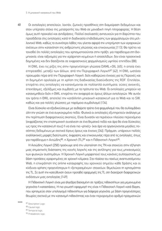3. ∏ ÌË¯·ÓÈÎ‹ Î·Ù·ÛÎÂ˘‹ ÙÔ˘ Web



60      √È ÔÓÙÔÏÔÁ›Â˜ ·ÔÙÂÏÔ‡Ó, ÏÔÈﬁÓ, ˙ˆÙÈÎ¤˜ ÚÔÛı‹ÎÂ˜ ÛÙË ‰È·ÌÔ›Ú·ÛË ‰Â‰ÔÌ¤ÓˆÓ Î·È
      ÛÙÔÓ ˘¤ÚÙ·ÙÔ ÛÙﬁ¯Ô ÙË˜ ÌÂÙ·ÙÚÔ‹˜ ÙÔ˘ Web ÛÂ ÌÔÓ·‰ÈÎ‹ ËÁ‹ ÏËÚÔÊÔÚ›·˜. ∏ ı¤ÛË
      ﬁÌˆ˜ ·˘Ù‹ ÚÔÎ·ÏÂ› Î·È ·ÓÙÈ‰Ú¿ÛÂÈ˜. ¶ÔÏÏÔ› Û¯ÔÏÈ·ÛÙ¤˜ ·ÓËÛ˘¯Ô‡Ó ÁÈ· ÙË ‚·Ú‡ÙËÙ· Ô˘
      ÚÔÛ‰›‰ÂÙ·È ÛÙÈ˜ ÔÓÙÔÏÔÁ›Â˜ Î·Ù¿ ÙË ‰È·‰ÈÎ·Û›· ÂÈ‚Â‚·›ˆÛË˜ ÙˆÓ ÊÔÚÌ·ÏÈÛÌÒÓ ÛÙÔ ÌÂÏ-
      ÏÔÓÙÈÎﬁ Web, Î·ıÒ˜ ÙÔ Û˘¯ÓﬁÙÂÚÔ Ï¿ıÔ˜ Ô˘ Á›ÓÂÙ·È ·ÊÔÚ¿ ÙËÓ ˘ÂÚÙ›ÌËÛË ÙˆÓ ÈÂÚ·Ú¯ÈÎÒÓ
      Û¯¤ÛÂˆÓ ÛÙËÓ Î·Ù·ÓﬁËÛË ÙË˜ ·ÓıÚÒÈÓË˜ ÁÏÒÛÛ·˜ Î·È ÂÈÎÔÈÓˆÓ›·˜ [113]. £· Ú¤ÂÈ Ó·
      ÙÔÓÈÛıÂ› ﬁÙÈ ÔÏÏ¤˜ ÔÓÙÔÏÔÁ›Â˜ Ô˘ ¯ÚËÛÈÌÔÔÈÔ‡ÓÙ·È ÛÙËÓ Ú¿ÍË, ÁÈ· ·Ú¿‰ÂÈÁÌ· ÛÙË ‚ÈÔ-
      ÌË¯·Ó›·, Â›Ó·È Ù·ÍÈÓÔÌ›Â˜ ÁÈ· ÙËÓ ÈÂÚ¿Ú¯ËÛË ÎÂÈÌ¤ÓˆÓ ‹ ÈÛÙÔÛÂÏ›‰ˆÓ, ‰ÂÓ Â›Ó·È ÚÔÛÂÎÙÈÎ¿
      ‰ÔÌËÌ¤ÓÂ˜ Î·È ‰ÂÓ ‚·Û›˙ÔÓÙ·È ÛÂ ÂÎÊÚ·ÛÙÈÎÔ‡˜ ÊÔÚÌ·ÏÈÛÌÔ‡˜ ˘„ËÏÔ‡ ÂÈ¤‰Ô˘ [88].
        ∏ OWL ¤¯ÂÈ ÙÈ˜ Ú›˙Â˜ ÙË˜ ÛÙËÓ ÚÔÁÂÓ¤ÛÙÂÚË ÁÏÒÛÛ· DAML+OIL [65], Ë ÔÔ›· ¤¯ÂÈ
      ÂËÚÂ·ÛıÂ›, ÌÂÙ·Í‡ ÙˆÓ ¿ÏÏˆÓ, ·ﬁ ÙËÓ ¶ÂÚÈÁÚ·ÊÈÎ‹ §ÔÁÈÎ‹87 [42]. ∏ OWL ˆÛÙﬁÛÔ
      ÚÔ¯ˆÚ¿ÂÈ ¤Ú· ·ﬁ ÙËÓ ¶ÂÚÈÁÚ·ÊÈÎ‹ §ÔÁÈÎ‹, ‰ÈﬁÙÈ Î·ıÈÂÚÒÓÂÈ ¤ÓÓÔÈÂ˜ ÁÈ· ÙÈ˜ ¶ÂÚÈÔ¯¤˜ Î·È
      ÙË ‰ÔÌËÌ¤ÓË ÔÚÔÏÔÁ›· ÌÂ ÙË ¯Ú‹ÛË ÙË˜ ‰È·‰ÈÎ·Û›·˜ ‰È·Û‡Ó‰ÂÛË˜ ÙË˜ RDF. ∂ÈÏ¤ÔÓ,
      ÂÈÙÚ¤ÂÈ ÛÙÈ˜ ÔÓÙÔÏÔÁ›Â˜ Ó· Î·Ù·Ó¤ÌÔÓÙ·È ÛÂ ÔÏÏ·Ï¿ Û˘ÛÙ‹Ì·Ù·, Ô‡ÛÂ˜ ·ÓÔÈÎÙ¤˜,
      ÂÂÎÙ¿ÛÈÌÂ˜, ÂÍÂÏ›ÍÈÌÂ˜ Î·È Û˘Ì‚·Ù¤˜ ÌÂ Ù· ÚﬁÙ˘· ÙÔ˘ Web. √È ÔÓÙÔÏÔÁ›Â˜ ÌÔÚÔ‡Ó Ó·
      Î·Ù·ÓÂÌËıÔ‡Ó ‰ÈﬁÙÈ Ë OWL ÂÈÙÚ¤ÂÈ ÙËÓ ·Ó·ÊÔÚ¿ ÛÂ ﬁÚÔ˘˜ ¿ÏÏˆÓ ÔÓÙÔÏÔÁÈÒÓ. ªÂ ·˘ÙﬁÓ
      ÙÔÓ ÙÚﬁÔ Ë OWL ·ÔÙÂÏÂ› ÙËÓ Î·Ù¿ÏÏËÏË ÌË¯·ÓÈÎ‹ Î·Ù·ÛÎÂ˘‹ ÁÈ· ÙÔ Web Î·È ÙÔ SW,
      Î·ıÒ˜ Î·È ÁÈ· ÔÏÏ¤˜ ÁÏÒÛÛÂ˜ ÌÂ ·ÚﬁÌÔÈÔ Û˘Ì‚ÔÏÈÛÌﬁ [134].
        ∂›Ó·È ‰‡ÛÎÔÏÔ Ó· ÂÍÂÈ‰ÈÎÂ‡ÛÔ˘ÌÂ ÌÂ ·˘ı·›ÚÂÙÔ ÙÚﬁÔ ¤Ó· ÊÔÚÌ·ÏÈÛÌﬁ Ô˘ ı· Û˘ÏÏ·Ì‚¿ÓÂÈ
      ﬁÏË ÙËÓ ÁÓÒÛË ÛÂ ¤Ó· Û˘ÁÎÂÎÚÈÌ¤ÓÔ Â‰›Ô. º˘ÛÈÎ¿ ÔÈ ÔÓÙÔÏÔÁ›Â˜ ÂÍ˘ËÚÂÙÔ‡Ó ·Ó¿ÏÔÁ· ÌÂ
      ÙËÓ ÂÚ›ÙˆÛË ‰È·ÊÔÚÂÙÈÎÔ‡˜ ÛÎÔÔ‡˜. ∂›Ó·È ‰˘Ó·ÙﬁÓ Ó· ÂÚÈ¤¯Ô˘Ó ÏÔ‡ÛÈÔ ÂÚÈÂ¯ﬁÌÂÓÔ
      (ÂÎÊÚ¿˙ÔÓÙ·˜ ÙËÓ ÂÈÛÙËÌÔÓÈÎ‹ Û˘Ó·›ÓÂÛË ÛÂ ¤Ó· ıÂÌ·ÙÈÎﬁ Â‰›Ô Î·È ¿Ú· ı· Â›Ó·È ‰‡ÛÎÔÏÂ˜
      ˆ˜ ÚÔ˜ ÙËÓ Î·Ù·ÛÎÂ˘‹ ÙÔ˘˜) ‹ Ó· Â›Ó·È ÈÔ «ÚË¯¤˜» (Î·È ¿Ú· Ó· ÔÚÁ·ÓÒÓÔÓÙ·È ÌÂÁ¿ÏÂ˜ Ô-
      ÛﬁÙËÙÂ˜ ‰Â‰ÔÌ¤ÓˆÓ ÌÂ Û¯ÂÙÈÎ¿ Ï›ÁÔ˘˜ ﬁÚÔ˘˜ Î·È ¤ÓÓÔÈÂ˜ [34]). ¶Ú¿ÁÌ·ÙÈ, ˘¿Ú¯Ô˘Ó ÔÏÏ¤˜
      ÂÓ·ÏÏ·ÎÙÈÎ¤˜ ÌÔÚÊ¤˜ ‰È·Ù‡ˆÛË˜, ¤ÎÊÚ·ÛË˜ Î·È ÂÈÎÔÈÓˆÓ›·˜ ¤Ú· ·ﬁ ÙÈ˜ ÔÓÙÔÏÔÁ›Â˜, ﬁˆ˜
      ÁÈ· ·Ú¿‰ÂÈÁÌ· Ë ∞ÈÙÈÒ‰Ë˜88, Ë ÃÚÔÓÈÎ‹ (TL)89 Î·È Ë ¶Èı·ÓÔÙÈÎ‹ §ÔÁÈÎ‹90.
        ∏ ∞ÈÙÈÒ‰Ë˜ §ÔÁÈÎ‹ [258] ÚÔ¤Î˘„Â ·ﬁ ÙËÓ ˘ÏÔÔ›ËÛË ÙË˜ ∆¡ Î·È ÛÙÔ¯Â‡ÂÈ ÛÙËÓ ÂÍ‹ÁËÛË
      ÌÈ·˜ ÛËÌ·ÓÙÈÎ‹˜ ‰È¿ÛÙ·ÛË˜ ÙË˜ ÎÔÈÓ‹˜ ÏÔÁÈÎ‹˜ Î·È ÙË˜ ·ÓÙ›ÏË„Ë˜ ÁÈ· ÙÔ˘˜ ÌË¯·ÓÈÛÌÔ‡˜
      ÙˆÓ Ê˘ÛÈÎÒÓ Û˘ÛÙËÌ¿ÙˆÓ. ∏ ÃÚÔÓÈÎ‹ §ÔÁÈÎ‹ ÌÔÚÊÔÔÈÂ› ÙÔ˘˜ Î·ÓﬁÓÂ˜ Û˘ÏÏÔÁÈÛÙÈÎ‹˜ ÌÂ
      ‚¿ÛË ÚÔÙ¿ÛÂÈ˜ ÈÂÚ·Ú¯ËÌ¤ÓÂ˜ ÛÂ ¯ÚÔÓÈÎ‹ ÎÏ›Ì·Î·. ™Ù· Ï·›ÛÈ· ÙÔ˘ Ù·¯¤ˆ˜ ·Ó·Ù˘ÛÛﬁÌÂÓÔ˘
      Web, Ë ÂÈÎÚ¿ÙËÛË ÙË˜ online Î·Ù·ÁÚ·Ê‹˜ ÙÔ˘ ¯ÚÔÓÈÎÔ‡ ÛËÌÂ›Ô˘ Î¿ıÂ ‰Ú¿ÛË˜ Î·È ÔÈ
      Î›Ó‰˘ÓÔÈ ¯Ú‹ÛË˜ ÚÔÁÂÓ¤ÛÙÂÚˆÓ ‹ «ÍÂÂÚ·ÛÌ¤ÓˆÓ» ÛÙÔÈ¯Â›ˆÓ, ıÂÌÂÏÈÒÓÂÈ ÙË ¯ÚËÛÈÌﬁÙËÙ·
      ÙË˜ TL. ™Â ·˘Ù‹ ÙËÓ Î·ÙÂ‡ı˘ÓÛË ¤¯Ô˘Ó ÚÔÙ·ıÂ› ÂÊ·ÚÌÔÁ¤˜ ÙË˜ TL ÛÙË ‰È·¯Â›ÚÈÛË ‰È·ÊÔÚÂÙÈÎÒÓ
      ÂÎ‰ﬁÛÂˆÓ ÌÈ·˜ ÔÓÙÔÏÔÁ›·˜ [149].
        ∏ ¶Èı·ÓÔÙÈÎ‹ §ÔÁÈÎ‹ Â›Ó·È ÌÈ· ¿ÏÁÂ‚Ú· ‚·ÛÈÛÌ¤ÓË ÛÂ Ú¿ÍÂÈ˜ Èı·ÓÔÙ‹ÙˆÓ ÁÈ· ÌÂÌÔÓˆÌ¤Ó·
      ÁÂÁÔÓﬁÙ· ‹ Î·Ù·ÛÙ¿ÛÂÈ˜. ∏ ÈÔ ÁÓˆÛÙ‹ ÂÊ·ÚÌÔÁ‹ ÙË˜ Â›Ó·È Ë ¶Èı·ÓÔÙÈÎ‹ §ÔÁÈÎ‹ Î·Ù¿ Bayes,
      Ô˘ ¯ÚËÛÈÌÂ‡ÂÈ ÛÙÔÓ ˘ÔÏÔÁÈÛÌﬁ Èı·ÓÔÙ‹ÙˆÓ ÁÈ· ‰È¿ÊÔÚ· ÁÂÁÔÓﬁÙ·, ÌÂ ‚¿ÛË ÚÔÁÂÓ¤ÛÙÂÚÂ˜
      ıÂˆÚ›Â˜ Û¯ÂÙÈÎ¿ ÌÂ ÙËÓ Î·Ù·ÓÔÌ‹ Èı·ÓﬁÙËÙ·˜ Î·È ¤Ó·Ó ÂÚÈÔÚÈÛÌ¤ÓÔ ·ÚÈıÌﬁ Ú·ÁÌ·ÙÈÎÒÓ
www
      87 Description Logic.
      88 Causal logic.
      89 Temporal logic.
      90 Probabilistic logic.
 