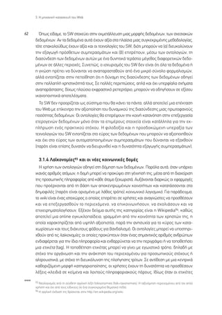3. ∏ ÌË¯·ÓÈÎ‹ Î·Ù·ÛÎÂ˘‹ ÙÔ˘ Web



62      Ÿˆ˜ Â›‰·ÌÂ, ÙÔ SW ÛÙÔ¯Â‡ÂÈ ÛÙËÓ ÂÎÌÂÙ¿ÏÏÂ˘ÛË ÌÈ·˜ ÌÔÚÊ‹˜ ‰Â‰ÔÌ¤ÓˆÓ, ÙˆÓ Û¯ÂÛÈ·ÎÒÓ
      ‰Â‰ÔÌ¤ÓˆÓ. ∞Ó Ù· ‰Â‰ÔÌ¤Ó· ·˘Ù¿ ¤¯Ô˘Ó ·Í›· ÛÙ· Ï·›ÛÈ· ÌÈ·˜ Û˘ÁÎÂÎÚÈÌ¤ÓË˜ ÌÂıÔ‰ÔÏÔÁ›·˜,
      ÙﬁÙÂ Â·ÎÔÏÔ‡ıˆ˜ ¤¯Ô˘Ó ·Í›· Î·È ÔÈ ÙÂ¯ÓÔÏÔÁ›Â˜ ÙÔ˘ SW, ‰ÈﬁÙÈ ÌÔÚÔ‡Ó Ó· (·) ‰ÈÂ˘ÎÔÏ‡ÓÔ˘Ó
      ÙËÓ ÂÍ·ÁˆÁ‹ ÚﬁÛıÂÙˆÓ Û˘ÌÂÚ·ÛÌ¿ÙˆÓ Î·È (‚) ÂÈÙÚ¤Ô˘Ó, Ì¤Ûˆ ÙˆÓ ÔÓÙÔÏÔÁÈÒÓ, ÙË
      ‰È·Û‡Ó‰ÂÛË ÙˆÓ ‰Â‰ÔÌ¤ÓˆÓ ·˘ÙÒÓ ÌÂ ¤Ó· ‰˘ÓËÙÈÎ¿ ÙÂÚ¿ÛÙÈÔ Ì¤ÁÂıÔ˜ ‰È·ÊÔÚÂÙÈÎÒÓ ‰Â‰Ô-
      Ì¤ÓˆÓ ÛÂ ¿ÏÏÂ˜ ÂÚÈÔ¯¤˜. ™˘ÓÂÒ˜, Ô ÈÛ¯˘ÚÈÛÌﬁ˜ ÙÔ˘ SW ‰ÂÓ Â›Ó·È ﬁÙÈ ﬁÏ· Ù· ‰Â‰ÔÌ¤Ó· ‹
      Ë ÁÓÒÛË Ú¤ÂÈ Ó· ‰‡Ó·ÓÙ·È Ó· ·Ó··Ú·ÛÙ·ıÔ‡Ó ·ﬁ ¤Ó· ÌÈÎÚﬁ Û‡ÓÔÏÔ ÊÔÚÌ·ÏÈÛÌÒÓ,
      ·ÏÏ¿ ÂÓÙÔ›˙ÂÙ·È ÛÙËÓ ÂÔ›ıËÛË ﬁÙÈ Ë ‰‡Ó·ÌË ÙË˜ ‰È·Û‡Ó‰ÂÛË˜ ÙˆÓ ‰Â‰ÔÌ¤ÓˆÓ Ô‰ËÁÂ›
      ÛÙËÓ ÔÏÏ·Ï‹ ¯ÚËÛÙÈÎﬁÙËÙ¿ ÙÔ˘˜. ™Â ÔÏÏ¤˜ ÂÚÈÙÒÛÂÈ˜, ·Ï¿ Î·È ﬁ¯È ˘ÂÚÊ›·Ï· Û¯‹Ì·Ù·
      ·Ó··Ú¿ÛÙ·ÛË˜, ‰›¯ˆ˜ ÏÔ‡ÛÈÔ ÂÎÊÚ·ÛÙÈÎﬁ ÚÂÂÚÙﬁÚÈÔ, ÌÔÚÔ‡Ó Ó· Ô‰ËÁ‹ÛÔ˘Ó ÛÂ ÂÍ›ÛÔ˘
      ÈÎ·ÓÔÔÈËÙÈÎ¿ ·ÔÙÂÏ¤ÛÌ·Ù·.
        ∆Ô SW ‰ÂÓ ÚÔÔÚ›˙ÂÙ·È ˆ˜ Û‡ÛÙËÌ· Ô˘ ı· Î¿ÓÂÈ Ù· ¿ÓÙ·, ·ÏÏ¿ ·ÔÙÂÏÂ› ÌÈ· Â¤ÎÙ·ÛË
      ÙÔ˘ Web ÌÂ Â›ÎÂÓÙÚÔ ÙËÓ ·ÍÈÔÔ›ËÛË ÙÔ˘ ‰˘Ó·ÌÈÎÔ‡ ÙË˜ ‰È·Û‡Ó‰ÂÛË˜ ÌÈ·˜ ÚˆÙÔÊ·ÓÔ‡˜
      ÔÛﬁÙËÙ·˜ ‰Â‰ÔÌ¤ÓˆÓ. √È ÔÓÙÔÏÔÁ›Â˜ ı· ÂÈÙÚ¤„Ô˘Ó ÙËÓ ÎÔÈÓ‹ Î·Ù·ÓﬁËÛË ÛÙËÓ ÂÂÍÂÚÁ·Û›·
      ÂÙÂÚÔÁÂÓÒÓ ‰Â‰ÔÌ¤ÓˆÓ ÌﬁÓÔ ﬁÙ·Ó Ù· ÂÈÌ¤ÚÔ˘˜ ÛÙÔÈ¯Â›· Â›Ó·È Î·Ù¿ÏÏËÏ· ÁÈ· ÙËÓ ÂÎ-
      Ï‹ÚˆÛË ÂÓﬁ˜ Ú·ÎÙÈÎÔ‡ ÛÙﬁ¯Ô˘. ∏ ÊÈÏÔ‰ÔÍ›· Î·È Ë ÚÔÛ‰ÔÎÒÌÂÓË ˘ÂÚ·Í›· ÙˆÓ
      ÙÂ¯ÓÔÏÔÁÈÒÓ ÙÔ˘ SW ÂÓÙÔ›˙ÂÙ·È ÛÙÔ Â‡ÚÔ˜ ÙˆÓ ‰Â‰ÔÌ¤ÓˆÓ Ô˘ ÌÔÚÔ‡Ó Ó· ·ÍÈÔÔÈËıÔ‡Ó
      Î·È ﬁ¯È ÛÙÔ Â‡ÚÔ˜ ÙˆÓ ·˘ÙÔÌ·ÙÔÔÈËÌ¤ÓˆÓ Û˘ÌÂÚ·ÛÌ¿ÙˆÓ Ô˘ ‰‡Ó·ÓÙ·È Ó· ÂÍ·¯ıÔ‡Ó
      (·ÚﬁÙÈ Â›Ó·È Â›ÛË˜ ‰˘Ó·ÙﬁÓ Ó· ‰ÈÂ˘Ú˘ÓıÂ› Î·È Ë ‰˘Ó·ÙﬁÙËÙ· ÂÍ·ÁˆÁ‹˜ Û˘ÌÂÚ·ÛÌ¿ÙˆÓ).

        3.1.4 §·˚ÎÔÓÔÌ›Â˜93 Î·È ÔÈ Ó¤Â˜ ÎÔÈÓˆÓÈÎ¤˜ ‰ÔÌ¤˜
        ∏ ¯Ú‹ÛË ÙˆÓ ÔÓÙÔÏÔÁÈÒÓ Ô‰ËÁÂ› ÛÙË ‰ﬁÌËÛË ÙˆÓ ‰Â‰ÔÌ¤ÓˆÓ. ¶·ÚﬁÏ· ·˘Ù¿, ﬁÙ·Ó ˘¿Ú¯ÂÈ
      ÈÎ·Óﬁ˜ ·ÚÈıÌﬁ˜ ·ÙﬁÌˆÓ, Ë ‰ÔÌ‹ ÌÔÚÂ› Ó· ÚÔÎ‡„ÂÈ ÛÙË Á¤ÓÓËÛ‹ ÙË˜, Ì¤Û· ·ﬁ ÙË ‰È·¯Â›ÚÈÛË
      ÙË˜ ÚÔÛˆÈÎ‹˜ ÏËÚÔÊÔÚ›·˜ ·ﬁ Î¿ıÂ ¿ÙÔÌÔ ÍÂ¯ˆÚÈÛÙ¿. ∞˘Í¿ÓÔÓÙ·È ‰È·ÚÎÒ˜ ÔÈ ÂÊ·ÚÌÔÁ¤˜
      Ô˘ ÚÔ¤Ú¯ÔÓÙ·È ·ﬁ ÙË ‚¿ÛË ÙˆÓ ·ÔÎÂÓÙÚˆÌ¤ÓˆÓ ÎÔÈÓÔÙ‹ÙˆÓ Î·È Î·Ù·Ù¿ÛÛÔÓÙ·È ÛÙÔ
      ‰ËÌÔÊÈÏ¤˜ (·ÚﬁÙÈ Â›Ó·È ÔÚÈÛÌ¤ÓÔ ÌÂ Ï¿ıÔ˜ ÙÚﬁÔ) ÎÔÈÓˆÓÈÎﬁ ÏÔÁÈÛÌÈÎﬁ. °È· ·Ú¿‰ÂÈÁÌ·,
      ÙÔ wiki Â›Ó·È ¤Ó·˜ ÈÛÙÔ¯ÒÚÔ˜ Ô ÔÔ›Ô˜ ÂÈÙÚ¤ÂÈ ÛÂ ¯Ú‹ÛÙÂ˜ Î·È ·Ó·ÁÓÒÛÙÂ˜ Ó· ÚÔÛı¤ÛÔ˘Ó
      Î·È Ó· ÂÂÍÂÚÁ·ÛıÔ‡Ó ÙÔ ÂÚÈÂ¯ﬁÌÂÓÔ, Ó· ÂÈÎÔÈÓˆÓ‹ÛÔ˘Ó, Ó· Û¯ÔÏÈ¿ÛÔ˘Ó Î·È Ó·
      ÂÈ¯ÂÈÚËÌ·ÙÔÏÔÁ‹ÛÔ˘Ó. ∂Í¤¯ÔÓ ‰Â›ÁÌ· ·˘Ù‹˜ ÙË˜ Î·ÙËÁÔÚ›·˜ Â›Ó·È Ë Wikipedia94, Î·ıÒ˜
      ·ÔÙÂÏÂ› ÌÈ· online ÂÁÎ˘ÎÏÔ·›‰ÂÈ·, ÁÚ·ÌÌ¤ÓË ·ﬁ ÙËÓ ÎÔÈÓﬁÙËÙ· ÙˆÓ ¯ÚËÛÙÒÓ ÙË˜, Ë
      ÔÔ›· ¯·Ú·ÎÙËÚ›˙ÂÙ·È ·ﬁ ˘„ËÏ‹ ·ÍÈÔÈÛÙ›·, ·Ú¿ ÙËÓ ·ÓËÛ˘¯›· ÁÈ· ÙÔ Î‡ÚÔ˜ ÙˆÓ Î·Ù·-
      ¯ˆÚ›ÛÂˆÓ Î·È ÙÔ˘˜ ‰È¿¯˘ÙÔ˘˜ Êﬁ‚Ô˘˜ ÁÈ· ‚·Ó‰·ÏÈÛÌﬁ. √È ÔÓÙÔÏÔÁ›Â˜ ÌÔÚÂ› Ó· ˘ÔÛÙËÚÈ-
      ¯ıÔ‡Ó ·ﬁ ÙÈ˜ Ï·˚ÎÔÓÔÌ›Â˜, ÔÈ ÔÔ›Â˜ ÚÔÎ‡ÙÔ˘Ó ﬁÙ·Ó ¤Ó·˜ ÛËÌ·ÓÙÈÎﬁ˜ ·ÚÈıÌﬁ˜ ·ÓıÚÒˆÓ
      ÂÓ‰È·Ê¤ÚÂÙ·È ÁÈ· ÙËÓ ›‰È· ÏËÚÔÊÔÚ›· Î·È ÂÓı·ÚÚ‡ÓÂÙ·È Ó· ÙËÓ ÂÚÈÁÚ¿„ÂÈ ‹ Ó· ÙÔÔıÂÙ‹ÛÂÈ
      ÌÈ· ÂÙÈÎ¤Ù· (tag). ∏ ÙÔÔı¤ÙËÛË ÂÙÈÎ¤Ù·˜ ÌÔÚÂ› Ó· Á›ÓÂÈ ÌÂ ÂÁˆÈÛÙÈÎﬁ ÙÚﬁÔ, ‰ËÏ·‰‹ ÌÂ
      ÛÙﬁ¯Ô ÙËÓ ÔÚÁ¿ÓˆÛË Î·È ÙËÓ ·Ó¿ÎÙËÛË ÙÔ˘ ÂÚÈÂ¯ÔÌ¤ÓÔ˘ ÁÈ· ÚÔÛˆÈÎÔ‡˜ ÛÙﬁ¯Ô˘˜ ‹
      ·ÏÙÚÔ˘ÈÛÙÈÎ¿, ÌÂ ÛÙﬁ¯Ô ÙË ‰ÈÂ˘ÎﬁÏ˘ÓÛË ÙË˜ ÏÔ‹ÁËÛË˜ ÙÚ›ÙˆÓ. ™Â ·ÓÙ›ıÂÛË ÌÂ ÌÈ· ÎÂÓÙÚÈÎ¿
      Î·ıÔÚÈ˙ﬁÌÂÓË ÌÔÚÊ‹ Î·ÙËÁÔÚÈÔÔ›ËÛË˜, ÔÈ ¯Ú‹ÛÙÂ˜ ¤¯Ô˘Ó ÙË ‰˘Ó·ÙﬁÙËÙ· Ó· ÚÔÛı¤ÛÔ˘Ó
      Ï¤ÍÂÈ˜-ÎÏÂÈ‰È¿ ÛÂ ÎÂ›ÌÂÓ· Î·È ÏÔÈÔ‡˜ ÏËÚÔÊÔÚÈ·ÎÔ‡˜ ﬁÚÔ˘˜. π‰›ˆ˜ ﬁÙ·Ó ÔÈ ÂÙÈÎ¤ÙÂ˜
www
      93 ¡ÂÔÏÔÁÈÛÌﬁ˜ ·ﬁ ÙË Û‡ÓıÂÙË ·ÁÁÏÈÎ‹ Ï¤ÍË folksonomies (folk+taxonomies). ∏ Ù·ÍÈÓﬁÌËÛË ÂÚÈÂ¯ÔÌ¤ÓÔ˘ ·ﬁ ÙÔÓ ·Ïﬁ
      ¯Ú‹ÛÙË Î·È ﬁ¯È ·ﬁ ÙÔ˘˜ ÂÈ‰ÈÎÔ‡˜ ÛÂ ¤Ó· Û˘ÁÎÂÎÚÈÌ¤ÓÔ ıÂÌ·ÙÈÎﬁ Â‰›Ô.
      94 ∏ ·ÁÁÏÈÎ‹ ¤Î‰ÔÛ‹ ÙË˜ ‚Ú›ÛÎÂÙ·È ÛÙËÓ http://en.wikipedia.org/wiki.
 