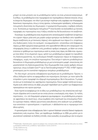 ∆Ô Ï·›ÛÈÔ ÙË˜ ÂÈÛÙ‹ÌË˜ ÙÔ˘ Web



ÌÔÚÂ› Ó· Â›Ó·È ÌË¯·Ó¤˜ Î·È Ù· ÌÂÙ·‰Â‰ÔÌ¤Ó· Ú¤ÂÈ Ó· Â›Ó·È ÌË¯·ÓÈÎ¿ ·Ó·ÁÓÒÛÈÌ·.                                           67
™˘Ó‹ıˆ˜, Ù· ÌÂÙ·‰Â‰ÔÌ¤Ó· Â›Ó·È ÂÚÈÁÚ·ÊÈÎ¿ Î·È ÂÚÈÏ·Ì‚¿ÓÔ˘Ó ‚·ÛÈÎ¿ ÛÙÔÈ¯Â›·, ﬁˆ˜
ÙÔ ﬁÓÔÌ· ÙÔ˘ ‰ËÌÈÔ˘ÚÁÔ‡, ÙÔÓ Ù›ÙÏÔ ‹ ÌÈ· Û‡ÓÙÔÌË ÂÚ›ÏË„Ë ÂÓﬁ˜ ÂÁÁÚ¿ÊÔ˘ Î·È ÏËÚÔÊÔÚ›Â˜
‰ÈÔÈÎËÙÈÎÔ‡ ÂÚÈÂ¯ÔÌ¤ÓÔ˘, ﬁˆ˜ Ô Ù‡Ô˜ ·Ú¯Â›Ô˘, Ù· ‰ÈÎ·ÈÒÌ·Ù· ÚﬁÛ‚·ÛË˜, Ù· ‰ÈÎ·ÈÒÌ·Ù·
ÓÂ˘Ì·ÙÈÎ‹˜ È‰ÈÔÎÙËÛ›·˜ ÙÔ˘ ‰ËÌÈÔ˘ÚÁÔ‡, Ë ËÌÂÚÔÌËÓ›· ‰ËÌÈÔ˘ÚÁ›·˜, Ô ·ÚÈıÌﬁ˜ ¤Î‰ÔÛË˜
Î.Ô.Î. ∆· ÛÙÔÈ¯Â›· ÌÂ ÂÚÈÂ¯ﬁÌÂÓÔ ÔÏ˘Ì¤ÛˆÓ103 Â›Ó·È ‰˘Ó·ÙﬁÓ Ó· Û¯ÔÏÈ·ÛıÔ‡Ó ÌÂ ÏÂÎÙÈÎ¤˜
ÂÚÈÁÚ·Ê¤˜ ÙÔ˘ ÂÚÈÂ¯ÔÌ¤ÓÔ˘ ÙÔ˘˜ ‹ Ï¤ÍÂÈ˜-ÎÏÂÈ‰È¿ Ô˘ ı· ‰ÈÂ˘ÎÔÏ‡ÓÔ˘Ó ÙËÓ ·Ó·˙‹ÙËÛË.
  °ÂÓÈÎﬁÙÂÚ·, Ù· ÌÂÙ·‰Â‰ÔÌ¤Ó· Â›Ó·È ÛËÌ·ÓÙÈÎ¿ ÛÙËÓ ·ÔÙÂÏÂÛÌ·ÙÈÎ‹ ·Ó·˙‹ÙËÛË (ÂÈÙÚ¤Ô˘Ó
ÙËÓ Â‡ÚÂÛË ﬁÚˆÓ Ì¤Û· ·ﬁ ÌÈ· ÌÂÁ¿ÏË ÁÎ¿Ì· ÎÚÈÙËÚ›ˆÓ Î·È ‚ÔËıÔ‡Ó ÛÙËÓ ÚÔÛı‹ÎË
‰ÔÌÒÓ ·Ó·˙‹ÙËÛË˜ ÛÂ ÌË ÏÂÎÙÈÎÔ‡˜ ﬁÚÔ˘˜), ÛÙËÓ ÔÚÁ¿ÓˆÛË ÙˆÓ ﬁÚˆÓ (.¯. ÂÈÙÚ¤Ô˘Ó
ÛÙÈ˜ ‰È·‰ÈÎÙ˘·Î¤˜ ‡ÏÂ˜ ÙËÓ ·˘ÙﬁÌ·ÙË «Û˘Ó·ÚÌÔÏﬁÁËÛË» ÈÛÙÔÛÂÏ›‰ˆÓ ·ﬁ ‰È¿ÊÔÚÔ˘˜
ﬁÚÔ˘˜ ÌÂ ‚¿ÛË ÔÚÈÛÌ¤Ó· ·Ó·ÁÓˆÚÈÛÙÈÎ¿), ÛÙËÓ ·Ú¯ÂÈÔı¤ÙËÛË [58] Î·È ÛÙËÓ ·Ó·ÁÓÒÚÈÛË ÙË˜
ÏËÚÔÊÔÚ›·˜ (ﬁˆ˜ Ë ˘ÈÔı¤ÙËÛË ÂÓﬁ˜ ÌÔÓ·‰ÈÎÔ‡ ·ÚÈıÌÔ‡ ·Ó·ÊÔÚ¿˜, ÌÂ ‚¿ÛË ÙÔÓ ÔÔ›Ô
ÂÈÏ‡ÂÙ·È ÙÔ Úﬁ‚ÏËÌ· ÙˆÓ ÂÚÈÙÒÛÂˆÓ Î·Ù¿ ÙÈ˜ ÔÔ›Â˜ ¤Ó·˜ ﬁÚÔ˜ ÛÙÔ Web Â›Ó·È «ﬁÌÔÈÔ˜»
ÌÂ ¤Ó·Ó ¿ÏÏÔ). ∏ ÈÔ ÛËÌ·ÓÙÈÎ‹, ﬁÌˆ˜, ¯Ú‹ÛË ÙˆÓ ÌÂÙ·‰Â‰ÔÌ¤ÓˆÓ ·ÊÔÚ¿ ÙËÓ ÚÔÒıËÛË
ÙË˜ ‰È·ÏÂÈÙÔ˘ÚÁÈÎﬁÙËÙ·˜, ÙÔ˘ Û˘Ó‰˘·ÛÌÔ‡ ‰ËÏ·‰‹ ÂÙÂÚÔÁÂÓÒÓ ﬁÚˆÓ ÛÂ ‰È·ÊÔÚÂÙÈÎ¤˜
Ï·ÙÊﬁÚÌÂ˜, ¯ˆÚ›˜ ÙËÓ ·ÒÏÂÈ· ÂÚÈÂ¯ÔÌ¤ÓÔ˘. ŒÓ· Û¯‹Ì· ‹ ÚﬁÙ˘Ô ÌÂÙ·‰Â‰ÔÌ¤ÓˆÓ
‰ÈÂ˘ÎÔÏ‡ÓÂÈ ÙË ‰ËÌÈÔ˘ÚÁ›· ÌÂÙ·‰Â‰ÔÌ¤ÓˆÓ ÌÂ ÌÈ· Ù˘ÔÔÈËÌ¤ÓË ÌÔÚÊ‹, ÛÙÔ¯Â‡ÔÓÙ·˜ ÛÙË
ÌÂÁÈÛÙÔÔ›ËÛË ÙË˜ ‰È·ÏÂÈÙÔ˘ÚÁÈÎﬁÙËÙ·˜. Œ¯ÂÈ ‰ËÌÈÔ˘ÚÁËıÂ› ¤Ó·˜ ÈÎ·Óﬁ˜ ·ÚÈıÌﬁ˜ Ù¤ÙÔÈˆÓ
ÚÔÙ‡ˆÓ, ﬁˆ˜ ÙÔ Dublin Core104 Î·È ÙÔ Text Encoding Initiative105 (TEI). ∏ RDF ·Ú¤¯ÂÈ
ÌË¯·ÓÈÛÌÔ‡˜ ÁÈ· ÙËÓ ÂÓÔÔ›ËÛË ·ÚﬁÌÔÈˆÓ Û¯ËÌ¿ÙˆÓ ÌÂÙ·‰Â‰ÔÌ¤ÓˆÓ.
  ∆ËÓ ›‰È· ÛÙÈÁÌ‹, ÁÂÓÓÒÓÙ·È ÂÓ‰È·Ê¤ÚÔÓÙ· ÂÚˆÙ‹Ì·Ù· ÁÈ· Ù· ÌÂÙ·‰Â‰ÔÌ¤Ó·. ¶ÚÒÙÔÓ, ÙÈ
Â›‰Ô˘˜ ‰Â‰ÔÌ¤Ó· Ú¤ÂÈ Ó· ÂÊ·ÚÌÔÛıÔ‡Ó ÛÙÔ ÂÚÈÂ¯ﬁÌÂÓÔ; ¢Â‡ÙÂÚÔÓ, ÌÂ ÔÈÔÓ ÙÚﬁÔ ı·
ÂËÚÂ¿ÛÂÈ Ë ÌÂÙ·-ÂÚÈÁÚ·Ê‹ ÙËÓ ÂÍ·ÁˆÁ‹ Û˘ÌÂÚ·ÛÌ¿ÙˆÓ; £· ÙË ‰ÈÂ˘ÎÔÏ‡ÓÂÈ; ∆È ÌÔÚÂ›
Ó· Á›ÓÂÈ ÌÂ ÙÔ Û¯ÔÏÈ·ÛÌﬁ ÙÔ˘ ˘ÊÈÛÙ¿ÌÂÓÔ˘ ÂÚÈÂ¯ÔÌ¤ÓÔ˘; Œ¯Ô˘Ó ÁÚ·ÊÂ› ÔÏÏ¿ ÁÈ· Ù· ÂÚˆ-
Ù‹Ì·Ù· ·˘Ù¿, ·ÏÏ¿ ÈÛÙÂ‡ˆ ﬁÙÈ ·Í›˙ÂÈ ÌÈ· ÌÈÎÚ‹ ·Ú¤Î‚·ÛË ÁÈ· ÙË ÌÂÏ¤ÙË ÙˆÓ ‰È·ÊÔÚÂÙÈÎÒÓ
ÚÔÛÂÁÁ›ÛÂˆÓ ÛÙÔ ÚÒÙÔ ÂÚÒÙËÌ·.
  ∂›Ó·È ÂÚÈÙÙﬁ Ó· ·Ó·Ê¤ÚÔ˘ÌÂ ﬁÙÈ ÙÔ Â›‰Ô˜ ÙˆÓ ÌÂÙ·‰Â‰ÔÌ¤ÓˆÓ Ô˘ ··ÈÙÔ‡ÓÙ·È ·Ó¿ ÂÚ›-
ÙˆÛË ÂÍ·ÚÙ¿Ù·È ·ﬁ ÙÔ ÛÎÔﬁ ÁÈ· ÙÔÓ ÔÔ›Ô Á›ÓÂÙ·È Ô Û¯ÔÏÈ·ÛÌﬁ˜ ÂÓﬁ˜ ﬁÚÔ˘. ™Â ÔÏÏ¤˜
ÂÚÈÙÒÛÂÈ˜, –Ï.¯. ÛÙË ‰È·ÌÔ›Ú·ÛË „ËÊÈ·ÎÒÓ ÊˆÙÔÁÚ·ÊÈÒÓ– Ù· ÌÂÙ·‰Â‰ÔÌ¤Ó· ÌÔÚÔ‡Ó
Ó· «ÊÚÔÓÙ›ÛÔ˘Ó ÙÔÓ Â·˘Ùﬁ ÙÔ˘˜», ﬁˆ˜ Û˘Ì‚·›ÓÂÈ ÛÙËÓ ÂÚ›ÙˆÛË ÙÔ˘ ÂÈÙ˘¯ËÌ¤ÓÔ˘ Flickr.
™Â Â˘Ú‡ÙÂÚÔ Ï·›ÛÈÔ, Èı·Ó¤˜ ÂÚÂ˘ÓËÙÈÎ¤˜ Î·ÙÂ˘ı‡ÓÛÂÈ˜ ÛÙËÓ ·Ó¿Ï˘ÛË ÙˆÓ ÌÂÙ·‰Â‰ÔÌ¤-
ÓˆÓ ·ÔÙÂÏÔ‡Ó Ë ¯ÚÔÓÔÛ‹Ì·ÓÛË, Ë ÚÔ¤ÏÂ˘ÛË, Ë ·‚Â‚·ÈﬁÙËÙ· Î·È ÔÈ ÂÚÈÔÚÈÛÌÔ› ÛÙËÓ
¿‰ÂÈ· ¯Ú‹ÛË˜.
  ∏ ¯ÚÔÓÔÛ‹Ì·ÓÛË Â›Ó·È ÂÓ‰È·Ê¤ÚÔ˘Û·, ‰ÈﬁÙÈ Ë ¯ÚÔÓÈÎ‹ ‰È¿ÛÙ·ÛË ·ÔÙÂÏÂ› ‚·ÛÈÎﬁ ·Ú¿ÁÔÓÙ·
Î·Ù·ÓﬁËÛË˜ ÂÓﬁ˜ ÎÂÈÌ¤ÓÔ˘. ŸÙ·Ó, ÁÈ· ·Ú¿‰ÂÈÁÌ·, ‰È·‚¿˙Ô˘ÌÂ ÙÔ 2006 ÌÈ· ÌÂÏ¤ÙË ÁÈ· ÙË
ÁÂˆÔÏÈÙÈÎ‹ Î·Ù¿ÛÙ·ÛË ÛÂ ‰ÈÂıÓ¤˜ Â›Â‰Ô, Â›Ó·È Ô˘ÛÈÒ‰Â˜ Ó· ÁÓˆÚ›˙Ô˘ÌÂ Â¿Ó ÙÔ ÎÂ›ÌÂÓÔ


                                                                                                                          www
103 Multimedia. «¶ÔÏÏ·Ï¿ Ì¤Û·», ÎÂ›ÌÂÓ· Î·È ÁÚ·ÊÈÎ¿, ‹¯Ô˜, ÎÈÓÔ‡ÌÂÓÔ Û¯¤‰ÈÔ, ‚›ÓÙÂÔ Î·È ÔÙÈ‰‹ÔÙÂ ¿ÏÏÔ Ì¤Ûˆ ÙÔ˘ ÔÔ›Ô˘
Ë ÏËÚÔÊÔÚ›· ·ÔıËÎÂ‡ÂÙ·È, ÌÂÙ·‰›‰ÂÙ·È, ·ÚÔ˘ÛÈ¿˙ÂÙ·È ‹ Á›ÓÂÙ·È ·ÓÙÈÏËÙ‹.
104 http://dublincore.org.
105 http://www.tei-c.org.
 