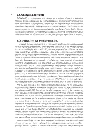 3. ∏ ÌË¯·ÓÈÎ‹ Î·Ù·ÛÎÂ˘‹ ÙÔ˘ Web



70     3.2 ∞Ó·ÊÔÚ¿ Î·È ∆·˘ÙﬁÙËÙ·
       ∆Ô SW ‚·Û›˙ÂÙ·È ÛÙÈ˜ Û˘Ì‚¿ÛÂÈ˜ Ô˘ Î¿ÓÔ˘ÌÂ ÁÈ· Ù· ÔÓﬁÌ·Ù· Ì¤Û· ·ﬁ ÙË ¯Ú‹ÛË ÙˆÓ
     URIs Î·È, ‚Â‚·›ˆ˜, Î¿ıÂ Ì¤ÚÔ˜ ÙÔ˘ Û˘ÛÙ‹Ì·ÙÔ˜ ÔÚÈÛÌÔ‡ ÂÙÈÎÂÙÒÓ ÛÙÔ Web ÏÂÈÙÔ˘ÚÁÂ› ÌÂ
     ‚¿ÛË ÌÈ· ÛÂÈÚ¿ ·ﬁ ¿ÏÏÂ˜ Û˘Ì‚¿ÛÂÈ˜. ∆Ô Úﬁ‚ÏËÌ· ÙË˜ ÔÓÔÌ·ÙÔıÂÛ›·˜ ‹ ÙË˜ ÙÔÔı¤ÙËÛË˜
     ÂÙÈÎÂÙÒÓ ÛÙÔ Web ËÁ¿˙ÂÈ ·ﬁ ÙÔ ÁÂÁÔÓﬁ˜ ﬁÙÈ Â›Ó·È ¤Ó· ·ÔÎÂÓÙÚˆÌ¤ÓÔ Û‡ÛÙËÌ· Ô˘ ‰ÂÓ
     ÂÚÈÊÚÔ˘ÚÂ›Ù·È ÁÈ· ÙËÓ Ù‹ÚËÛË ÙˆÓ ·Ú¯ÒÓ Î·Ï‹˜ ‰È·Î˘‚¤ÚÓËÛ‹˜ ÙÔ˘. ∞˘Ù‹ Ë ¤ÏÏÂÈ„Ë
     Û˘ÁÎÂÓÙÚˆÙÈÎÔ‡ ÂÏ¤Á¯Ô˘ Ô‰ËÁÂ› ÛÙË ‰ËÌÈÔ˘ÚÁ›· ‰È·ÊÔÚÂÙÈÎÒÓ Î·È ÂÈﬁÏ·ÈˆÓ Û¯ËÌ¿ÙˆÓ,
     Ù· ÔÔ›· ÂÓÙÂ›ÓÔ˘Ó ÙËÓ Èı·ÓﬁÙËÙ· Î·Ù¿ÚÚÂ˘ÛË˜ ÙÔ˘ ˘ÊÈÛÙ¿ÌÂÓÔ˘ ÌÔÓ·‰ÈÎÔ‡ Û˘ÛÙ‹Ì·ÙÔ˜.


       3.2.1 ∞Ó·ÊÔÚ¿: ﬁÙÂ ‰‡Ô ·ÓÙÈÎÂ›ÌÂÓ· Â›Ó·È ›‰È·;
       ∏ ÌÂÙ·ÊÔÚ¿ ‰‡Ó·ÌË˜ Ì·ÎÚÈ¿ ·ﬁ ÙÔ Î¤ÓÙÚÔ ÌÂÚÈÎ¤˜ ÊÔÚ¤˜ ·ÔÙÂÏÂ› Úﬁ‚ÏËÌ·, ·ÏÏ¿
     ÁÈ· ÙÔ˘˜ ‰ËÌÈÔ˘ÚÁÔ‡˜ ÂÚÈÂ¯ÔÌ¤ÓÔ˘ Â›Ó·È ¤Ó· ÙÂÚ¿ÛÙÈÔ ÏÂÔÓ¤ÎÙËÌ·. ∆Ô ›‰ÈÔ ·ÓÙÈÎÂ›ÌÂÓÔ ÌÔÚÂ›
     Ó· ¤¯ÂÈ ÛÙÔ Û˘Ó‰Â‰ÂÌ¤ÓÔ ÎﬁÛÌÔ ÔÏÏ·Ï¤˜ ÔÓÔÌ·Û›Â˜ ¯ˆÚ›˜ Î·Ó¤Ó· Úﬁ‚ÏËÌ·, .¯. Û˘Ó·-
     ÓÙ¿ÌÂ ÂÎ‰Ô¯¤˜ ﬁˆ˜ «Jane Doe», «Janey Doe», «Jane A. Doe», «Doe, J.A.» Î.Ô.Î. ∂ÈÚﬁÛıÂÙ·,
     ÌÂÚÈÎ¤˜, ‹ ﬁÏÂ˜, ÔÈ ÚÔ·Ó·ÊÂÚﬁÌÂÓÂ˜ ÂÎ‰Ô¯¤˜ ÌÔÚÂ› Ó· ·ÊÔÚÔ‡Ó ‰È·ÊÔÚÂÙÈÎ¿ ·ÓÙÈÎÂ›ÌÂÓ·.
     ÃˆÚ›˜ Ó· ·ÁÓÔÔ‡ÌÂ ‚¤‚·È· ÙËÓ Èı·ÓﬁÙËÙ· Ë Jane Doe Ó· ·ÔÎ·ÏÂ›Ù·È Ï·ıÂÌ¤Ó· «Jnae
     Doe» Î.Ï. √È Û˘ÁÎÂÎÚÈÌ¤ÓÂ˜ ·ÔÙ˘¯›Â˜ ÌÔÓ·‰ÈÎ‹˜ Î·È ÂÓÈ·›·˜ ·Ó·ÊÔÚ¿˜ Â›Ó·È Û¯ÂÙÈÎ¿
     Â‡ÎÔÏÔ Ó· ÍÂÂÚ·ÛıÔ‡Ó ·ﬁ ÙÔ˘˜ ·ÓıÚÒÔ˘˜, ·ÏÏ¿ ·ÔÙÂÏÔ‡Ó ¤Ó· ÔÏ‡ ‰‡ÛÎÔÏÔ ÛÙﬁ¯Ô
     ÁÈ· ÙÈ˜ ÌË¯·Ó¤˜. ¶ﬁÛÔ ‰Â Ì¿ÏÏÔÓ ·Ó ÚÔÛ·ıÔ‡ÌÂ Ó· ÂÍ·Á¿ÁÔ˘ÌÂ ¯Ú‹ÛÈÌË ÏËÚÔÊÔÚ›·
     ·ﬁ ÙÂÚ¿ÛÙÈÂ˜ ·Ôı‹ÎÂ˜ ÏËÚÔÊÔÚ›·˜, ﬁÔ˘ ÔÈ «¯ÂÈÚÔÎ›ÓËÙÂ˜» Ï‡ÛÂÈ˜ Î·È ÔÈ ·Ó·˙ËÙ‹ÛÂÈ˜
     ·Ó·ÊÔÚÒÓ ÌÂ ÙÔ Ì¿ÙÈ ‰ÂÓ Â›Ó·È ÂÊÈÎÙ¤˜. ™ÙÈ˜ ÂÚÈÙÒÛÂÈ˜ ·˘Ù¤˜ Ë ÌË¯·ÓÈÎ‹ ÚÔÛ¤Ï·ÛË Â›Ó·È
     ÌÔÓﬁ‰ÚÔÌÔ˜. ∆· ÚÔ‚Ï‹Ì·Ù· ÛÙËÓ ·Ó·ÊÔÚ¿ Û˘Ì‚·›ÓÔ˘Ó Û˘Ó‹ıˆ˜ ﬁÙ·Ó ÔÈ ÏËÚÔÊÔÚÈ·Î¤˜
     ËÁ¤˜ ÚÔ¤Ú¯ÔÓÙ·È Ì¤Û· ·ﬁ ‰È·‰ÈÎ·Û›Â˜ Û˘Á¯ÒÓÂ˘ÛË˜. ∆¤ÙÔÈ· ÚÔ‚Ï‹Ì·Ù· Â›Ó·È Â˘Ú¤ˆ˜
     ‰È·‰Â‰ÔÌ¤Ó· Î·È È‰È·ÈÙ¤Úˆ˜ ÛÔ‚·Ú¿ ÛÙ· Ï·›ÛÈ· ÙÔ˘ SW, ·ÏÏ¿ Î·È Ë ·ÔÎÂÓÙÚˆÌ¤ÓË Ê‡ÛË
     ÙÔ˘ Web ÂÌÔ‰›˙ÂÈ ÙËÓ ˘ﬁıÂÛË ÙÔ˘ ÌÔÓ·‰ÈÎÔ‡ ÔÓﬁÌ·ÙÔ˜, ﬁˆ˜ ÙÔ ÔÚ›˙ÂÈ Ô Reiter [240].
       ∞ﬁ ÙËÓ ¿ÏÏË ÏÂ˘Ú¿, ÔÈ URIs ·Ú¤¯Ô˘Ó ÛÙÔ Web ÙÔ ˘ﬁ‚·ıÚÔ ÁÈ· ÙËÓ ·ÔÊ˘Á‹ ÙˆÓ
     ·Ú·‰ÔÛÈ·ÎÒÓ ÚÔ‚ÏËÌ¿ÙˆÓ Û˘ÏÏÔÁÈÛÙÈÎ‹˜, ﬁÙ·Ó ÌÔÚÂ› Ó· ÂÈÏ˘ıÂ› Ë Û‡ÁÎÚÔ˘ÛË ‰‡Ô ÛÙÔÈ¯Â›ˆÓ
     Ô˘ ‰Â›¯ÓÔ˘Ó ÛÙÔÓ ›‰ÈÔ URI. ™˘ÓÂÒ˜, ·Ó Î·È ÔÈ ‰‡Ô ÂÎÊÚ¿ÛÂÈ˜ «morning star» Î·È «evening
     star» ‰Â›¯ÓÔ˘Ó ·Â˘ıÂ›·˜ ÛÙËÓ http://ex.org/planets.owl#venus, ÙﬁÙÂ Î¿ıÂ ÂÚ·ÈÙ¤Úˆ
     ·ÈÙÈÔÏﬁÁËÛË Â›Ó·È ÂÚÈÙÙ‹. ∞ÓÙÈı¤Ùˆ˜, Â›Ó·È Èı·ÓﬁÓ ‰‡Ô ‰È·ÊÔÚÂÙÈÎÔ› URIs Ó· ·Ó·Ê¤ÚÔÓÙ·È
     ÌÂ ÌË ÚÔÊ·Ó‹ ÙÚﬁÔ ÛÙÔ ›‰ÈÔ ·ÓÙÈÎÂ›ÌÂÓÔ Î·È ÌﬁÓÔ ÁÈ· Î¿ÔÈÂ˜ ·ﬁ ÙÈ˜ ¯Ú‹ÛÂÈ˜ ÙÔ˘. ªÂÚÈÎ¤˜
     ÊÔÚ¤˜, ¤Ó· Ù¤ÙÔÈÔ Úﬁ‚ÏËÌ· ·ÓÈ¯ÓÂ‡ÂÙ·È ÌÂ ÙËÓ ·ÏÁÔÚÈıÌÈÎ‹ Û˘ÓÙ·ÎÙÈÎ‹ ·Ó¿Ï˘ÛË (ÁÈ·
     ·Ú¿‰ÂÈÁÌ·, Ù· √ÓﬁÌ·Ù· ¶ÂÚÈÔ¯ÒÓ ÏÂÈÙÔ˘ÚÁÔ‡Ó ·ÓÂÍ·ÚÙ‹Ùˆ˜ Â˙ÒÓ ‹ ÎÂÊ·Ï·›ˆÓ ÁÚ·ÌÌ¿ÙˆÓ
     Î·È Û˘ÓÂÒ˜ ‰ÈÂ˘ÎÔÏ‡ÓÂÙ·È Ë ·Ó·˙‹ÙËÛË ÙˆÓ ÔÌÔÈÔÙ‹ÙˆÓ ÙÔ˘˜), ·ÏÏ¿ ÙÈ˜ ÂÚÈÛÛﬁÙÂÚÂ˜
     ÊÔÚ¤˜ ·˘Ùﬁ ‰ÂÓ Â›Ó·È ‰˘Ó·Ùﬁ. ∏ ¯Ú‹ÛË ÙˆÓ URIs ‰ÂÓ ‚ÂÏÙÈÒÓÂÈ Î·È ÔÏ‡ ÙËÓ Î·Ù¿ÛÙ·ÛË,
     ·ÏÏ¿ ÙÔ˘Ï¿¯ÈÛÙÔÓ Ë ¯Ú‹ÛË ÂÓﬁ˜ Û˘ÓﬁÏÔ˘ ·Ó·ÁÓˆÚÈÛÙÈÎÒÓ ·ÔÙÂÏÂ› ÌÈ· ‰˘ÓËÙÈÎ‹ ‚¿ÛË ÁÈ·
     ÙËÓ Â›ÙÂ˘ÍË ÛÙ·ıÂÚﬁÙËÙ·˜ ÛÂ ÌÂÚÈÎ¤˜ ÂÚÈÙÒÛÂÈ˜, È‰È·›ÙÂÚ· ÛÙÈ˜ ÂÈÛÙËÌÔÓÈÎ¤˜ ÂÊ·ÚÌÔÁ¤˜
     Ô˘ ¯·Ú·ÎÙËÚ›˙ÔÓÙ·È ·ﬁ Ù˘ÔÔÈËÌ¤ÓÔ˘˜ ÔÚÈÛÌÔ‡˜ Î·È Û˘ÌÊˆÓ›· ÛÙË ¯Ú‹ÛË ÙˆÓ Û˘Ì‚ﬁÏˆÓ.
       ªÈ· Â˘ÚÂÙÈÎ‹ Ì¤ıÔ‰Ô˜ ÁÈ· ÙËÓ Â›Ï˘ÛË ·ÚﬁÌÔÈˆÓ Û˘ÁÎÚÔ‡ÛÂˆÓ ÛÙÔÓ Ú·ÁÌ·ÙÈÎﬁ ÎﬁÛÌÔ
     Â›Ó·È Ó· Î¿ÓÔ˘ÌÂ ÌÈ· «¤Í˘ÓË» ÎÚ›ÛË ÌÂ ‚¿ÛË ·ÚÂÌÊÂÚÂ›˜ ÏËÚÔÊÔÚ›Â˜ Î·È Ó· ÙË ‰ÔÎÈ-
     Ì¿ÛÔ˘ÌÂ online, ÂÏ¤Á¯ÔÓÙ·˜ ÙÔ ‰›ÎÙ˘Ô ÙˆÓ Û˘Û¯ÂÙ›ÛÂˆÓ Á‡Úˆ ·ﬁ Ù· ·ÌÊÈÛ‚ËÙÔ‡ÌÂÓ·
 