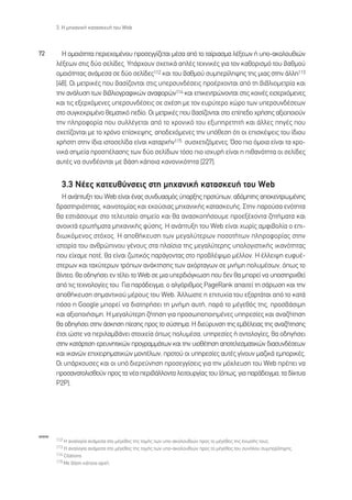 3. ∏ ÌË¯·ÓÈÎ‹ Î·Ù·ÛÎÂ˘‹ ÙÔ˘ Web



72      ∏ ÔÌÔÈﬁÙËÙ· ÂÚÈÂ¯ÔÌ¤ÓÔ˘ ÚÔÛÂÁÁ›˙ÂÙ·È Ì¤Û· ·ﬁ ÙÔ Ù·›ÚÈ·ÛÌ· Ï¤ÍÂˆÓ ‹ ˘Ô-·ÎÔÏÔ˘ıÈÒÓ
      Ï¤ÍÂˆÓ ÛÙÈ˜ ‰‡Ô ÛÂÏ›‰Â˜. À¿Ú¯Ô˘Ó Û¯ÂÙÈÎ¿ ·Ï¤˜ ÙÂ¯ÓÈÎ¤˜ ÁÈ· ÙÔÓ Î·ıÔÚÈÛÌﬁ ÙÔ˘ ‚·ıÌÔ‡
      ÔÌÔÈﬁÙËÙ·˜ ·Ó¿ÌÂÛ· ÛÂ ‰‡Ô ÛÂÏ›‰Â˜112 Î·È ÙÔ˘ ‚·ıÌÔ‡ Û˘ÌÂÚ›ÏË„Ë˜ ÙË˜ ÌÈ·˜ ÛÙËÓ ¿ÏÏË113
      [48]. √È ÌÂÙÚÈÎ¤˜ Ô˘ ‚·Û›˙ÔÓÙ·È ÛÙÈ˜ ˘ÂÚÛ˘Ó‰¤ÛÂÈ˜ ÚÔ¤Ú¯ÔÓÙ·È ·ﬁ ÙË ‚È‚ÏÈÔÌÂÙÚ›· Î·È
      ÙËÓ ·Ó¿Ï˘ÛË ÙˆÓ ‚È‚ÏÈÔÁÚ·ÊÈÎÒÓ ·Ó·ÊÔÚÒÓ114 Î·È ÂÈÎÂÓÙÚÒÓÔÓÙ·È ÛÙÈ˜ ÎÔÈÓ¤˜ ÂÈÛÂÚ¯ﬁÌÂÓÂ˜
      Î·È ÙÈ˜ ÂÍÂÚ¯ﬁÌÂÓÂ˜ ˘ÂÚÛ˘Ó‰¤ÛÂÈ˜ ÛÂ Û¯¤ÛË ÌÂ ÙÔÓ Â˘Ú‡ÙÂÚÔ ¯ÒÚÔ ÙˆÓ ˘ÂÚÛ˘Ó‰¤ÛÂˆÓ
      ÛÙÔ Û˘ÁÎÂÎÚÈÌ¤ÓÔ ıÂÌ·ÙÈÎﬁ Â‰›Ô. √È ÌÂÙÚÈÎ¤˜ Ô˘ ‚·Û›˙ÔÓÙ·È ÛÙÔ Â›Â‰Ô ¯Ú‹ÛË˜ ·ÍÈÔÔÈÔ‡Ó
      ÙËÓ ÏËÚÔÊÔÚ›· Ô˘ Û˘ÏÏ¤ÁÂÙ·È ·ﬁ ÙÔ ¯ÚÔÓÈÎﬁ ÙÔ˘ ÂÍ˘ËÚÂÙËÙ‹ Î·È ¿ÏÏÂ˜ ËÁ¤˜ Ô˘
      Û¯ÂÙ›˙ÔÓÙ·È ÌÂ ÙÔ ¯ÚﬁÓÔ Â›ÛÎÂ„Ë˜, ·Ô‰Â¯ﬁÌÂÓÂ˜ ÙËÓ ˘ﬁıÂÛË ﬁÙÈ ÔÈ ÂÈÛÎ¤„ÂÈ˜ ÙÔ˘ ›‰ÈÔ˘
      ¯Ú‹ÛÙË ÛÙËÓ ›‰È· ÈÛÙÔÛÂÏ›‰· Â›Ó·È Î·Ù·Ú¯‹Ó115 Û˘Û¯ÂÙÈ˙ﬁÌÂÓÂ˜. ŸÛÔ ÈÔ ﬁÌÔÈ· Â›Ó·È Ù· ¯ÚÔ-
      ÓÈÎ¿ ÛËÌÂ›· ÚÔÛ¤Ï·ÛË˜ ÙˆÓ ‰‡Ô ÛÂÏ›‰ˆÓ ÙﬁÛÔ ÈÔ ÈÛ¯˘Ú‹ Â›Ó·È Ë Èı·ÓﬁÙËÙ· ÔÈ ÛÂÏ›‰Â˜
      ·˘Ù¤˜ Ó· Û˘Ó‰¤ÔÓÙ·È ÌÂ ‚¿ÛË Î¿ÔÈ· Î·ÓÔÓÈÎﬁÙËÙ· [227].


        3.3 ¡¤Â˜ Î·ÙÂ˘ı‡ÓÛÂÈ˜ ÛÙË ÌË¯·ÓÈÎ‹ Î·Ù·ÛÎÂ˘‹ ÙÔ˘ Web
        ∏ ·Ó¿Ù˘ÍË ÙÔ˘ Web Â›Ó·È ¤Ó·˜ Û˘Ó‰˘·ÛÌﬁ˜ ‡·ÚÍË˜ ÚÔÙ‡ˆÓ, ·‰ﬁÌËÙË˜ ·ÔÎÂÓÙÚˆÌ¤ÓË˜
      ‰Ú·ÛÙËÚÈﬁÙËÙ·˜, Î·ÈÓÔÙÔÌ›·˜ Î·È ÂÎÔ‡ÛÈ·˜ ÌË¯·ÓÈÎ‹˜ Î·Ù·ÛÎÂ˘‹˜. ™ÙËÓ ·ÚÔ‡Û· ÂÓﬁÙËÙ·
      ı· ÂÛÙÈ¿ÛÔ˘ÌÂ ÛÙÔ ÙÂÏÂ˘Ù·›Ô ÛËÌÂ›Ô Î·È ı· ·Ó·ÛÎÔ‹ÛÔ˘ÌÂ ÚÔÂÍ¤¯ÔÓÙ· ˙ËÙ‹Ì·Ù· Î·È
      ·ÓÔÈÎÙ¿ ÂÚˆÙ‹Ì·Ù· ÌË¯·ÓÈÎ‹˜ Ê‡ÛË˜. ∏ ·Ó¿Ù˘ÍË ÙÔ˘ Web Â›Ó·È ¯ˆÚ›˜ ·ÌÊÈ‚ÔÏ›· Ô ÂÈ-
      ‰ÈˆÎﬁÌÂÓÔ˜ ÛÙﬁ¯Ô˜. ∏ ·Ôı‹ÎÂ˘ÛË ÙˆÓ ÌÂÁ·Ï‡ÙÂÚˆÓ ÔÛÔÙ‹ÙˆÓ ÏËÚÔÊÔÚ›·˜ ÛÙËÓ
      ÈÛÙÔÚ›· ÙÔ˘ ·ÓıÚÒÈÓÔ˘ Á¤ÓÔ˘˜ ÛÙ· Ï·›ÛÈ· ÙË˜ ÌÂÁ·Ï‡ÙÂÚË˜ ˘ÔÏÔÁÈÛÙÈÎ‹˜ ÈÎ·ÓﬁÙËÙ·˜
      Ô˘ Â›¯·ÌÂ ÔÙ¤, ı· Â›Ó·È ˙ˆÙÈÎﬁ˜ ·Ú¿ÁÔÓÙ·˜ ÛÙÔ ÚÔ‚Ï¤„ÈÌÔ Ì¤ÏÏÔÓ. ∏ ¤ÏÏÂÈ„Ë Â˘Ê˘¤-
      ÛÙÂÚˆÓ Î·È Ù·¯‡ÙÂÚˆÓ ÙÚﬁˆÓ ·Ó¿ÎÙËÛË˜ ÙˆÓ ·¯ﬁÚÙ·ÁˆÓ ÛÂ ÌÓ‹ÌË ÔÏ˘Ì¤ÛˆÓ, ﬁˆ˜ ÙÔ
      ‚›ÓÙÂÔ, ı· Ô‰ËÁ‹ÛÂÈ ÂÓ Ù¤ÏÂÈ ÙÔ Web ÛÂ ÌÈ· ˘ÂÚ‰ÈﬁÁÎˆÛË Ô˘ ‰ÂÓ ı· ÌÔÚÂ› Ó· ˘ÔÛÙËÚÈ¯ıÂ›
      ·ﬁ ÙÈ˜ ÙÂ¯ÓÔÏÔÁ›Â˜ ÙÔ˘. °È· ·Ú¿‰ÂÈÁÌ·, Ô ·ÏÁﬁÚÈıÌÔ˜ PageRank ··ÈÙÂ› ÙË Û¿ÚˆÛË Î·È ÙËÓ
      ·Ôı‹ÎÂ˘ÛË ÛËÌ·ÓÙÈÎÔ‡ Ì¤ÚÔ˘˜ ÙÔ˘ Web. ÕÏÏˆÛÙÂ Ë ÂÈÙ˘¯›· ÙÔ˘ ÂÍ·ÚÙ¿Ù·È ·ﬁ ÙÔ Î·Ù¿
      ﬁÛÔ Ë Google ÌÔÚÂ› Ó· ‰È·ÙËÚ‹ÛÂÈ ÙË ÌÓ‹ÌË ·˘Ù‹, ·Ú¿ ÙÔ Ì¤ÁÂıﬁ˜ ÙË˜, ÚÔÛ‚¿ÛÈÌË
      Î·È ·ÍÈÔÔÈ‹ÛÈÌË. ∏ ÌÂÁ·Ï‡ÙÂÚË ˙‹ÙËÛË ÁÈ· ÚÔÛˆÔÔÈËÌ¤ÓÂ˜ ˘ËÚÂÛ›Â˜ Î·È ·Ó·˙‹ÙËÛË
      ı· Ô‰ËÁ‹ÛÂÈ ÛÙËÓ ¿ÛÎËÛË ›ÂÛË˜ ÚÔ˜ ÙÔ Û‡ÛÙËÌ·. ∏ ‰ÈÂ‡Ú˘ÓÛË ÙË˜ ÂÌ‚¤ÏÂÈ·˜ ÙË˜ ·Ó·˙‹ÙËÛË˜
      ¤ÙÛÈ ÒÛÙÂ Ó· ÂÚÈÏ·Ì‚¿ÓÂÈ ÛÙÔÈ¯Â›· ﬁˆ˜ ÔÏ˘Ì¤Û·, ˘ËÚÂÛ›Â˜ ‹ ÔÓÙÔÏÔÁ›Â˜, ı· Ô‰ËÁ‹ÛÂÈ
      ÛÙËÓ Î·Ù¿ÚÙÈÛË ÂÚÂ˘ÓËÙÈÎÒÓ ÚÔÁÚ·ÌÌ¿ÙˆÓ Î·È ÙËÓ ˘ÈÔı¤ÙËÛË ·ÔÙÂÏÂÛÌ·ÙÈÎÒÓ ‰È·Û˘Ó‰¤ÛÂˆÓ
      Î·È ÈÎ·ÓÒÓ ÂÈ¯ÂÈÚËÌ·ÙÈÎÒÓ ÌÔÓÙ¤ÏˆÓ, ÚÔÙÔ‡ ÔÈ ˘ËÚÂÛ›Â˜ ·˘Ù¤˜ Á›ÓÔ˘Ó Ì·˙ÈÎ¿ ÂÌÔÚÈÎ¤˜.
      √È ˘¿Ú¯Ô˘ÛÂ˜ Î·È ÔÈ ˘ﬁ ‰ÈÂÚÂ‡ÓËÛË ÚÔÛÂÁÁ›ÛÂÈ˜ ÁÈ· ÙËÓ Ìﬁ¯ÏÂ˘ÛË ÙÔ˘ Web Ú¤ÂÈ Ó·
      ÚÔÛ·Ó·ÙÔÏÈÛıÔ‡Ó ÚÔ˜ Ù· Ó¤· ÂÚÈ‚¿ÏÏÔÓÙ· ÏÂÈÙÔ˘ÚÁ›·˜ ÙÔ˘ (ﬁˆ˜, ÁÈ· ·Ú¿‰ÂÈÁÌ·, Ù· ‰›ÎÙ˘·
      P2P).




www
      112 ∏ ·Ó·ÏÔÁ›· ·Ó¿ÌÂÛ· ÛÙÔ Ì¤ÁÂıÔ˜ ÙË˜ ÙÔÌ‹˜ ÙˆÓ ˘Ô-·ÎÔÏÔ˘ıÈÒÓ ÚÔ˜ ÙÔ Ì¤ÁÂıÔ˜ ÙË˜ ¤ÓˆÛ‹˜ ÙÔ˘˜.
      113 ∏ ·Ó·ÏÔÁ›· ·Ó¿ÌÂÛ· ÛÙÔ Ì¤ÁÂıÔ˜ ÙË˜ ÙÔÌ‹˜ ÙˆÓ ˘Ô-·ÎÔÏÔ˘ıÈÒÓ ÚÔ˜ ÙÔ Ì¤ÁÂıÔ˜ ÙÔ˘ Û˘ÓﬁÏÔ˘ Û˘ÌÂÚ›ÏË„Ë˜.
      114 Citations.
      115 ªÂ ‚¿ÛË Î¿ÔÈ· ·Ú¯‹.
 
