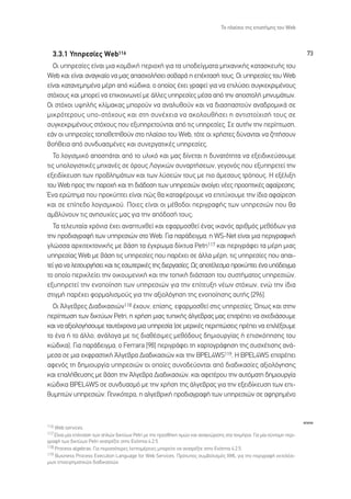 ∆Ô Ï·›ÛÈÔ ÙË˜ ÂÈÛÙ‹ÌË˜ ÙÔ˘ Web



  3.3.1 ÀËÚÂÛ›Â˜ Web116                                                                                                    73
  √È ˘ËÚÂÛ›Â˜ Â›Ó·È ÌÈ· ÎÔÌ‚ÈÎ‹ ÂÚÈÔ¯‹ ÁÈ· Ù· ˘Ô‰Â›ÁÌ·Ù· ÌË¯·ÓÈÎ‹˜ Î·Ù·ÛÎÂ˘‹˜ ÙÔ˘
Web Î·È Â›Ó·È ·Ó·ÁÎ·›Ô Ó· Ì·˜ ··Û¯ÔÏ‹ÛÂÈ ÛÔ‚·Ú¿ Ë Â¤ÎÙ·Û‹ ÙÔ˘˜. √È ˘ËÚÂÛ›Â˜ ÙÔ˘ Web
Â›Ó·È Î·Ù·ÓÂÌËÌ¤Ó· Ì¤ÚË ·ﬁ ÎÒ‰ÈÎ·, Ô ÔÔ›Ô˜ ¤¯ÂÈ ÁÚ·ÊÂ› ÁÈ· Ó· ÂÈÏ‡ÛÂÈ Û˘ÁÎÂÎÚÈÌ¤ÓÔ˘˜
ÛÙﬁ¯Ô˘˜ Î·È ÌÔÚÂ› Ó· ÂÈÎÔÈÓˆÓÂ› ÌÂ ¿ÏÏÂ˜ ˘ËÚÂÛ›Â˜ Ì¤Û· ·ﬁ ÙËÓ ·ÔÛÙÔÏ‹ ÌËÓ˘Ì¿ÙˆÓ.
√È ÛÙﬁ¯ÔÈ ˘„ËÏ‹˜ ÎÏ›Ì·Î·˜ ÌÔÚÔ‡Ó Ó· ·Ó·Ï˘ıÔ‡Ó Î·È Ó· ‰È·Û·ÛÙÔ‡Ó ·Ó·‰ÚÔÌÈÎ¿ ÛÂ
ÌÈÎÚﬁÙÂÚÔ˘˜ ˘Ô-ÛÙﬁ¯Ô˘˜ Î·È ÛÙË Û˘Ó¤¯ÂÈ· Ó· ·ÎÔÏÔ˘ı‹ÛÂÈ Ë ·ÓÙÈÛÙÔ›¯ÈÛ‹ ÙÔ˘˜ ÛÂ
Û˘ÁÎÂÎÚÈÌ¤ÓÔ˘˜ ÛÙﬁ¯Ô˘˜ Ô˘ ÂÍ˘ËÚÂÙÔ‡ÓÙ·È ·ﬁ ÙÈ˜ ˘ËÚÂÛ›Â˜. ™Â ·˘Ù‹Ó ÙËÓ ÂÚ›ÙˆÛË,
Â¿Ó ÔÈ ˘ËÚÂÛ›Â˜ ÙÔÔıÂÙËıÔ‡Ó ÛÙÔ Ï·›ÛÈÔ ÙÔ˘ Web, ÙﬁÙÂ ÔÈ ¯Ú‹ÛÙÂ˜ ‰‡Ó·ÓÙ·È Ó· ˙ËÙ‹ÛÔ˘Ó
‚Ô‹ıÂÈ· ·ﬁ Û˘Ó‰˘·ÛÌ¤ÓÂ˜ Î·È Û˘ÓÂÚÁ·ÙÈÎ¤˜ ˘ËÚÂÛ›Â˜.
   ∆Ô ÏÔÁÈÛÌÈÎﬁ ·ÔÛ¿Ù·È ·ﬁ ÙÔ ˘ÏÈÎﬁ Î·È Ì·˜ ‰›ÓÂÙ·È Ë ‰˘Ó·ÙﬁÙËÙ· Ó· ÂÍÂÈ‰ÈÎÂ‡ÛÔ˘ÌÂ
ÙÈ˜ ˘ÔÏÔÁÈÛÙÈÎ¤˜ ÌË¯·Ó¤˜ ÛÂ ﬁÚÔ˘˜ §ÔÁÈÎÒÓ Û˘Ó·ÚÙ‹ÛÂˆÓ, ÁÂÁÔÓﬁ˜ Ô˘ ÂÍ˘ËÚÂÙÂ› ÙËÓ
ÂÍÂÈ‰›ÎÂ˘ÛË ÙˆÓ ÚÔ‚ÏËÌ¿ÙˆÓ Î·È ÙˆÓ Ï‡ÛÂÒÓ ÙÔ˘˜ ÌÂ ÈÔ ¿ÌÂÛÔ˘˜ ÙÚﬁÔ˘˜. ∏ ÂÍ¤ÏÈÍË
ÙÔ˘ Web ÚÔ˜ ÙËÓ ·ÚÔ¯‹ Î·È ÙË ‰È¿‰ÔÛË ÙˆÓ ˘ËÚÂÛÈÒÓ ·ÓÔ›ÁÂÈ Ó¤Â˜ ÚÔÔÙÈÎ¤˜ ·Ê·›ÚÂÛË˜.
ŒÓ· ÂÚÒÙËÌ· Ô˘ ÚÔÎ‡ÙÂÈ Â›Ó·È Ò˜ ı· Î·Ù·Ê¤ÚÔ˘ÌÂ Ó· ÂÈÙ‡¯Ô˘ÌÂ ÙËÓ ›‰È· ·Ê·›ÚÂÛË
Î·È ÛÂ Â›Â‰Ô ÏÔÁÈÛÌÈÎÔ‡. ¶ÔÈÂ˜ Â›Ó·È ÔÈ Ì¤ıÔ‰ÔÈ ÂÚÈÁÚ·Ê‹˜ ÙˆÓ ˘ËÚÂÛÈÒÓ Ô˘ ı·
·Ì‚Ï‡ÓÔ˘Ó ÙÈ˜ ·ÓËÛ˘¯›Â˜ Ì·˜ ÁÈ· ÙËÓ ·ﬁ‰ÔÛ‹ ÙÔ˘˜;
   ∆· ÙÂÏÂ˘Ù·›· ¯ÚﬁÓÈ· ¤¯ÂÈ ·Ó·Ù˘¯ıÂ› Î·È ÂÊ·ÚÌÔÛıÂ› ¤Ó·˜ ÈÎ·Óﬁ˜ ·ÚÈıÌﬁ˜ ÌÂıﬁ‰ˆÓ ÁÈ·
ÙËÓ ÚÔ‰È·ÁÚ·Ê‹ ÙˆÓ ˘ËÚÂÛÈÒÓ ÛÙÔ Web. °È· ·Ú¿‰ÂÈÁÌ·, Ë WS-Net Â›Ó·È ÌÈ· ÂÚÈÁÚ·ÊÈÎ‹
ÁÏÒÛÛ· ·Ú¯ÈÙÂÎÙÔÓÈÎ‹˜ ÌÂ ‚¿ÛË Ù· ¤Á¯ÚˆÌ· ‰›ÎÙ˘· Petri117 Î·È ÂÚÈÁÚ¿ÊÂÈ Ù· Ì¤ÚË ÌÈ·˜
˘ËÚÂÛ›·˜ Web ÌÂ ‚¿ÛË ÙÈ˜ ˘ËÚÂÛ›Â˜ Ô˘ ·Ú¤¯ÂÈ ÛÂ ¿ÏÏ· Ì¤ÚË, ÙÈ˜ ˘ËÚÂÛ›Â˜ Ô˘ ··È-
ÙÂ› ÁÈ· Ó· ÏÂÈÙÔ˘ÚÁ‹ÛÂÈ Î·È ÙÈ˜ ÂÛˆÙÂÚÈÎ¤˜ ÙË˜ ‰ÈÂÚÁ·Û›Â˜. ø˜ ·ÔÙ¤ÏÂÛÌ· ÚÔÎ‡ÙÂÈ ¤Ó· ˘ﬁ‰ÂÈÁÌ·
ÙÔ ÔÔ›Ô ÂÚÈÎÏÂ›ÂÈ ÙËÓ ÔÈÎÔ˘ÌÂÓÈÎ‹ Î·È ÙËÓ ÙÔÈÎ‹ ‰È¿ÛÙ·ÛË ÙÔ˘ Û˘ÛÙ‹Ì·ÙÔ˜ ˘ËÚÂÛÈÒÓ,
ÂÍ˘ËÚÂÙÂ› ÙËÓ ÂÓÔÔ›ËÛË ÙˆÓ ˘ËÚÂÛÈÒÓ ÁÈ· ÙËÓ Â›ÙÂ˘ÍË Ó¤ˆÓ ÛÙﬁ¯ˆÓ, ÂÓÒ ÙËÓ ›‰È·
ÛÙÈÁÌ‹ ·Ú¤¯ÂÈ ÊÔÚÌ·ÏÈÛÌÔ‡˜ ÁÈ· ÙËÓ ·ÍÈÔÏﬁÁËÛË ÙË˜ ÂÓÔÔ›ËÛË˜ ·˘Ù‹˜ [296].
  √È ÕÏÁÂ‚ÚÂ˜ ¢È·‰ÈÎ·ÛÈÒÓ118 ¤¯Ô˘Ó, Â›ÛË˜, ÂÊ·ÚÌÔÛıÂ› ÛÙÈ˜ ˘ËÚÂÛ›Â˜. Ÿˆ˜ Î·È ÛÙËÓ
ÂÚ›ÙˆÛË ÙˆÓ ‰ÈÎÙ‡ˆÓ Petri, Ë ¯Ú‹ÛË ÌÈ·˜ Ù˘ÈÎ‹˜ ¿ÏÁÂ‚Ú·˜ Ì·˜ ÂÈÙÚ¤ÂÈ Ó· Û¯Â‰È¿ÛÔ˘ÌÂ
Î·È Ó· ·ÍÈÔÏÔÁ‹ÛÔ˘ÌÂ Ù·˘Ùﬁ¯ÚÔÓ· ÌÈ· ˘ËÚÂÛ›· (ÛÂ ÌÂÚÈÎ¤˜ ÂÚÈÙÒÛÂÈ˜ Ú¤ÂÈ Ó· ÂÈÏ¤ÍÔ˘ÌÂ
ÙÔ ¤Ó· ‹ ÙÔ ¿ÏÏÔ, ·Ó¿ÏÔÁ· ÌÂ ÙÈ˜ ‰È·ı¤ÛÈÌÂ˜ ÌÂıﬁ‰Ô˘˜ ‰ËÌÈÔ˘ÚÁ›·˜ ‹ ÂÈÛÎﬁËÛË˜ ÙÔ˘
ÎÒ‰ÈÎ·). °È· ·Ú¿‰ÂÈÁÌ·, Ô Ferrara [98] ÂÚÈÁÚ¿ÊÂÈ ÙË ¯·ÚÙÔÁÚ¿ÊËÛË ÙË˜ Û˘Û¯¤ÙÈÛË˜ ·Ó¿-
ÌÂÛ· ÛÂ ÌÈ· ÂÎÊÚ·ÛÙÈÎ‹ ÕÏÁÂ‚Ú· ¢È·‰ÈÎ·ÛÈÒÓ Î·È ÙËÓ BPEL4WS119. ∏ BPEL4WS ÂÈÙÚ¤ÂÈ
·ÊÂÓﬁ˜ ÙË ‰ËÌÈÔ˘ÚÁ›· ˘ËÚÂÛÈÒÓ ÔÈ ÔÔ›Â˜ Û˘ÓÔ‰Â‡ÔÓÙ·È ·ﬁ ‰È·‰ÈÎ·Û›Â˜ ·ÍÈÔÏﬁÁËÛË˜
Î·È Â·Ï‹ıÂ˘ÛË˜ ÌÂ ‚¿ÛË ÙËÓ ÕÏÁÂ‚Ú· ¢È·‰ÈÎ·ÛÈÒÓ, Î·È ·ÊÂÙ¤ÚÔ˘ ÙËÓ ·˘ÙﬁÌ·ÙË ‰ËÌÈÔ˘ÚÁ›·
ÎÒ‰ÈÎ· BPEL4WS ÛÂ Û˘Ó‰˘·ÛÌﬁ ÌÂ ÙËÓ ¯Ú‹ÛË ÙË˜ ¿ÏÁÂ‚Ú·˜ ÁÈ· ÙËÓ ÂÍÂÈ‰›ÎÂ˘ÛË ÙˆÓ ÂÈ-
ı˘ÌËÙÒÓ ˘ËÚÂÛÈÒÓ. °ÂÓÈÎﬁÙÂÚ·, Ë ·ÏÁÂ‚ÚÈÎ‹ ÚÔ‰È·ÁÚ·Ê‹ ÙˆÓ ˘ËÚÂÛÈÒÓ ÛÂ ·ÊËÚËÌ¤ÓÔ


                                                                                                                           www
116 Web services.
117 ∂›Ó·È Ì›· Â¤ÎÙ·ÛË ÙˆÓ ·ÏÒÓ ‰ÈÎÙ‡ˆÓ Petri ÌÂ ÙËÓ ÚÔÛı‹ÎË ÙÈÌÒÓ Î·È ·Ó·ÁÓÒÚÈÛË˜ ÛÙ· ÙÂÎÌ‹ÚÈ·. °È· Ì›· Û‡ÓÙÔÌË ÂÚÈ-
ÁÚ·Ê‹ ÙˆÓ ‰ÈÎÙ‡ˆÓ Petri ·Ó·ÙÚ¤ÍÙÂ ÛÙËÓ ∂ÓﬁÙËÙ· 4.2.5.
118 Process algebras. °È· ÂÚÈÛÛﬁÙÂÚÂ˜ ÏÂÙÔÌ¤ÚÂÈÂ˜ ÌÔÚÂ›ÙÂ Ó· ·Ó·ÙÚ¤ÍÙÂ ÛÙËÓ ∂ÓﬁÙËÙ· 4.2.5.
119 Business Process Execution Language for Web Services. ¶ÚﬁÙ˘Ô˜ Û˘Ì‚ÔÏÈÛÌﬁ˜ XML ÁÈ· ÙËÓ ÂÚÈÁÚ·Ê‹ ÂÎÙÂÏ¤ÛÈ-
ÌˆÓ ÂÈ¯ÂÈÚËÌ·ÙÈÎÒÓ ‰È·‰ÈÎ·ÛÈÒÓ.
 