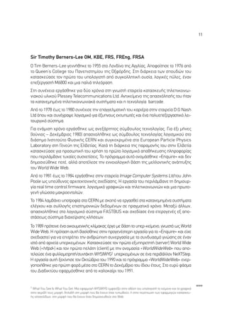 11




Sir Timothy Berners-Lee OM, KBE, FRS, FREng, FRSA
O Tim Berners-Lee ÁÂÓÓ‹ıËÎÂ ÙÔ 1955 ÛÙÔ §ÔÓ‰›ÓÔ ÙË˜ ∞ÁÁÏ›·˜. ∞ÔÊÔ›ÙËÛÂ ÙÔ 1976 ·ﬁ
ÙÔ Queen’s College ÙÔ˘ ¶·ÓÂÈÛÙËÌ›Ô˘ ÙË˜ √ÍÊﬁÚ‰Ë˜. ™ÙË ‰È¿ÚÎÂÈ· ÙˆÓ ÛÔ˘‰ÒÓ ÙÔ˘
Î·Ù·ÛÎÂ‡·ÛÂ ÙÔÓ ÚÒÙÔ ÙÔ˘ ˘ÔÏÔÁÈÛÙ‹ ·ﬁ Û˘ÁÎÔÏÏËÙÈÎ‹ Ô˘Û›·, ÏÔÁÈÎ¤˜ ‡ÏÂ˜, ¤Ó·Ó
ÂÂÍÂÚÁ·ÛÙ‹ M6800 Î·È ÌÈ· ·ÏÈ¿ ÙËÏÂﬁÚ·ÛË.
™ÙË Û˘Ó¤¯ÂÈ· ÂÚÁ¿ÛıËÎÂ ÁÈ· ‰‡Ô ¯ÚﬁÓÈ· ÛÙË ÁÓˆÛÙ‹ ÂÙ·ÈÚÂ›· Î·Ù·ÛÎÂ˘‹˜ ÙËÏÂÈÎÔÈÓˆ-
ÓÈ·ÎÔ‡ ˘ÏÈÎÔ‡ Plessey Telecommunications Ltd. ∞ÓÙÈÎÂ›ÌÂÓÔ ÙË˜ ··Û¯ﬁÏËÛ‹˜ ÙÔ˘ ‹Ù·Ó
Ù· Î·Ù·ÓÂÌËÌ¤Ó· ÙËÏÂÈÎÔÈÓˆÓÈ·Î¿ Û˘ÛÙ‹Ì·Ù· Î·È Ë ÙÂ¯ÓÔÏÔÁ›· barcode.
∞ﬁ ÙÔ 1978 ¤ˆ˜ ÙÔ 1980 Û˘Ó¤¯ÈÛÂ ÙËÓ Â·ÁÁÂÏÌ·ÙÈÎ‹ ÙÔ˘ Î·ÚÈ¤Ú· ÛÙËÓ ÂÙ·ÈÚÂ›· D.G Nash
Ltd ﬁÔ˘ Î·È Û˘Ó¤ÁÚ·„Â ÏÔÁÈÛÌÈÎﬁ ÁÈ· ¤Í˘ÓÔ˘˜ ÂÎÙ˘ˆÙ¤˜ Î·È ¤Ó· ÔÏ˘ÂÂÍÂÚÁ·ÛÙÈÎﬁ ÏÂÈ-
ÙÔ˘ÚÁÈÎﬁ Û‡ÛÙËÌ·.
°È· ÂÓ¿ÌÈÛË ¯ÚﬁÓÔ ÂÚÁ¿ÛıËÎÂ ˆ˜ ·ÓÂÍ¿ÚÙËÙÔ˜ Û‡Ì‚Ô˘ÏÔ˜ ÙÂ¯ÓÔÏÔÁ›·˜. °È· ¤ÍÈ Ì‹ÓÂ˜
(πÔ‡ÓÈÔ˜ – ¢ÂÎ¤Ì‚ÚÈÔ˜ 1980) ··Û¯ÔÏ‹ıËÎÂ ˆ˜ Û‡Ì‚Ô˘ÏÔ˜ ÙÂ¯ÓÔÏÔÁ›·˜ ÏÔÁÈÛÌÈÎÔ‡ ÛÙÔ
‰È¿ÛËÌÔ πÓÛÙÈÙÔ‡ÙÔ º˘ÛÈÎ‹˜ CERN Î·È Û˘ÁÎÂÎÚÈÌ¤Ó· ÛÙÔ European Particle Physics
Laboratory ÛÙË °ÂÓÂ‡Ë ÙË˜ ∂Ï‚ÂÙ›·˜. ∫·Ù¿ ÙË ‰È¿ÚÎÂÈ· ÙË˜ ·Ú·ÌÔÓ‹˜ ÙÔ˘ ÛÙËÓ ∂Ï‚ÂÙ›·
Î·Ù·ÛÎÂ‡·ÛÂ ÁÈ· ÚÔÛˆÈÎ‹ ÙÔ˘ ¯Ú‹ÛË ÙÔ ÚÒÙÔ ÏÔÁÈÛÌÈÎﬁ ·Ôı‹ÎÂ˘ÛË˜ ÏËÚÔÊÔÚ›·˜
Ô˘ ÂÚÈÏ¿Ì‚·ÓÂ Ù˘¯·›Â˜ Û˘Û¯ÂÙ›ÛÂÈ˜. ∆Ô ÚﬁÁÚ·ÌÌ· ·˘Ùﬁ ÔÓÔÌ¿ÛıËÎÂ «Enquire» Î·È ‰ÂÓ
‰ËÌÔÛÈÂ‡ıËÎÂ ÔÙ¤, ·ÏÏ¿ ·ÔÙ¤ÏÂÛÂ ÙËÓ ÂÓÓÔÈÔÏÔÁÈÎ‹ ‚¿ÛË ÙË˜ ÌÂÏÏÔÓÙÈÎ‹˜ ·Ó¿Ù˘ÍË˜
ÙÔ˘ World Wide Web.
∞ﬁ ÙÔ 1981 ¤ˆ˜ ÙÔ 1984 ÂÚÁ¿ÛıËÎÂ ÛÙËÓ ÂÙ·ÈÚÂ›· Image Computer Systems Ltd ÙÔ˘ John
Poole ˆ˜ ˘Â‡ı˘ÓÔ˜ ·Ú¯ÈÙÂÎÙÔÓÈÎ‹˜ Û¯Â‰›·ÛË˜. ∏ ÂÚÁ·Û›· ÙÔ˘ ÂÚÈÏ¿Ì‚·ÓÂ ÙË ‰ËÌÈÔ˘Ú-
Á›· real time control firmware, ÏÔÁÈÛÌÈÎﬁ ÁÚ·ÊÈÎÒÓ Î·È ÙËÏÂÈÎÔÈÓˆÓÈÒÓ Î·È ÌÈ· ÚˆÙÔ-
ÁÂÓ‹ ÁÏÒÛÛ· Ì·ÎÚÔÂÓÙÔÏÒÓ.
∆Ô 1984 Ï·Ì‚¿ÓÂÈ ˘ÔÙÚÔÊ›· ÛÙÔ CERN ÌÂ ÛÎÔﬁ Ó· ÂÚÁ·ÛıÂ› ÛÙ· Î·Ù·ÓÂÌËÌ¤Ó· Û˘ÛÙ‹Ì·Ù·
ÂÏ¤Á¯Ô˘ Î·È Û˘ÏÏÔÁ‹˜ ÂÈÛÙËÌÔÓÈÎÒÓ ‰Â‰ÔÌ¤ÓˆÓ ÛÂ Ú·ÁÌ·ÙÈÎﬁ ¯ÚﬁÓÔ. ªÂÙ·Í‡ ¿ÏÏˆÓ,
··Û¯ÔÏ‹ıËÎÂ ÛÙÔ ÏÔÁÈÛÌÈÎﬁ Û‡ÛÙËÌ· FASTBUS Î·È Û¯Â‰›·ÛÂ ¤Ó· ÂÙÂÚÔÁÂÓ¤˜ ÂÍ ·Ô-
ÛÙ¿ÛÂˆ˜ Û‡ÛÙËÌ· ‰È·¯Â›ÚÈÛË˜ ÎÏ‹ÛÂˆÓ.
∆Ô 1989 ÚﬁÙÂÈÓÂ ¤Ó· ÔÈÎÔ˘ÌÂÓÈÎ‹˜ ÎÏ›Ì·Î·˜ ¤ÚÁÔ ÌÂ ‚¿ÛË ÙÔ ˘ÂÚ-ÎÂ›ÌÂÓÔ, ÁÓˆÛÙﬁ ˆ˜ World
Wide Web. ∏ ÚﬁÙ·ÛË ·˘Ù‹ ‚·Û›ÛıËÎÂ ÛÙËÓ ÚÔÁÂÓ¤ÛÙÂÚË ÂÚÁ·Û›· ÁÈ· ÙÔ «Enquire» Î·È Â›¯Â
Û¯Â‰È·ÛÙÂ› ÁÈ· Ó· ÂÈÙÚ¤ÂÈ ÙËÓ ·ÓıÚÒÈÓË Û˘ÓÂÚÁ·Û›· ÌÂ ÙÔ Û˘Ó‰˘·ÛÌﬁ ÁÓÒÛË˜ ÛÂ ¤Ó·Ó
ÈÛÙﬁ ·ﬁ ·Ú¯Â›· ˘ÂÚÎÂÈÌ¤ÓˆÓ. ∫·Ù·ÛÎÂ‡·ÛÂ ÙÔÓ ÚÒÙÔ ÂÍ˘ËÚÂÙËÙ‹ (server) World Wide
Web («httpd») Î·È ÙÔÓ ÚÒÙÔ ÂÏ¿ÙË (client) ÌÂ ÙËÓ ÔÓÔÌ·Û›· «WorldWideWeb» Ô˘ ·Ô-
ÙÂÏÔ‡ÛÂ ¤Ó· Ê˘ÏÏÔÌÂÙÚËÙ‹/Û˘ÓÙ¿ÎÙË WYSIWYG1 ˘ÂÚÎÂÈÌ¤ÓˆÓ ÛÂ ¤Ó· ÂÚÈ‚¿ÏÏÔÓ NeXTStep.
H ÂÚÁ·Û›· ·˘Ù‹ ÍÂÎ›ÓËÛÂ ÙÔÓ √ÎÙÒ‚ÚÈÔ ÙÔ˘ 1990 Î·È ÙÔ ÚﬁÁÚ·ÌÌ· «WorldWideWeb» ÂÓÂÚ-
ÁÔÔÈ‹ıËÎÂ ÁÈ· ÚÒÙË ÊÔÚ¿ Ì¤Û· ÛÙÔ CERN ÙÔ ¢ÂÎ¤Ì‚ÚÈÔ ÙÔ˘ ›‰ÈÔ˘ ¤ÙÔ˘˜. ™ÙÔ Â˘Ú‡ Ê¿ÛÌ·
ÙÔ˘ ¢È·‰ÈÎÙ‡Ô˘ ÂÊ·ÚÌﬁÛıËÎÂ ·ﬁ ÙÔ Î·ÏÔÎ·›ÚÈ ÙÔ˘ 1991.


                                                                                                                     www
1 What You See Is What You Get. ªÈ· ÂÊ·ÚÌÔÁ‹ WYSIWYG ÂÌÊ·Ó›˙ÂÈ ÛÙËÓ ÔıﬁÓË ÙÔ˘ ˘ÔÏÔÁÈÛÙ‹ ÙÔ ÎÂ›ÌÂÓÔ Î·È Ù· ÁÚ·ÊÈÎ¿
ÛÙËÓ ·ÎÚÈ‚‹ ÙÔ˘˜ ÌÔÚÊ‹, ‰ËÏ·‰‹ ÛÙË ÌÔÚÊ‹ Ô˘ ı· ¤¯Ô˘Ó ﬁÙ·Ó Ù˘ˆıÔ‡Ó, ‹ ÛÙËÓ ÂÚ›ÙˆÛË ÙˆÓ ÂÊ·ÚÌÔÁÒÓ Î·Ù·ÛÎÂ˘-
‹˜ ÈÛÙÔÛÂÏ›‰ˆÓ, ÛÙË ÌÔÚÊ‹ Ô˘ ı· ¤¯Ô˘Ó ﬁÙ·Ó ‰ËÌÔÛÈÂ˘ıÔ‡Ó ÛÙÔ Web.
 