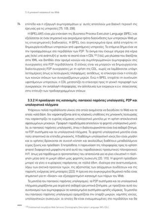 3. ∏ ÌË¯·ÓÈÎ‹ Î·Ù·ÛÎÂ˘‹ ÙÔ˘ Web



74    Â›Â‰Ô Î·È Ë ÂÍ·ÁˆÁ‹ Û˘ÌÂÚ·ÛÌ¿ÙˆÓ ÁÈ’ ·˘Ù¤˜ ·ÔÙÂÏÔ‡Ó ÌÈ· ‚·ÛÈÎ‹ ÂÚÈÔ¯‹ ÙË˜
      ¤ÚÂ˘Ó·˜ ÁÈ· ÙÈ˜ ˘ËÚÂÛ›Â˜ [75, 105, 208].
        ∏ BPEL4WS Â›Ó·È Ì›· Â¤ÎÙ·ÛË ÙË˜ Business Process Execution Language (BPEL) Î·È
      ÂÍÂÏ›ÛÛÂÙ·È ÛÂ ¤Ó·Ó ÛËÌ·ÓÙÈÎﬁ Î·È ·ÓÂÚ¯ﬁÌÂÓÔ ÙÚﬁÔ ‰È·Û‡Ó‰ÂÛË˜ ÙˆÓ ˘ËÚÂÛÈÒÓ Web ÌÂ
      ÙÈ˜ ÂÈ¯ÂÈÚËÌ·ÙÈÎ¤˜ ‰È·‰ÈÎ·Û›Â˜. ∏ BPEL ¤¯ÂÈ Û˘ÁÎÂÎÚÈÌ¤Ó· ﬁÚÈ·, ·ÏÏ¿ ÂÈÙÚ¤ÂÈ ÙË
      ‰ËÌÈÔ˘ÚÁ›· Û‡ÓıÂÙˆÓ ˘ËÚÂÛÈÒÓ ·ﬁ ˘ÊÈÛÙ¿ÌÂÓÂ˜ ˘ËÚÂÛ›Â˜. ∆Ô ÂﬁÌÂÓÔ ‚‹Ì· Â›Ó·È Ó·
      ÙËÓ ÚÔÛ·ÚÌﬁÛÔ˘ÌÂ ÛÙÔ ÂÚÈ‚¿ÏÏÔÓ ÙˆÓ P2P. ∆Ô ﬁ¯ËÌ· Ô˘ ¤¯Ô˘ÌÂ Û‹ÌÂÚ· ÛÙ· ¯¤ÚÈ·
      Ì·˜ (ÙÂÏÂ› ˘ﬁ ·Ó¿Ù˘ÍË) ÁÈ’ ·˘ÙﬁÓ ÙÔ ÛÎÔﬁ Â›Ó·È Ë CDL120 [164], ÌÈ· ÁÏÒÛÛ· Ô˘ ‚·Û›˙ÂÙ·È
      ÛÙËÓ XML Î·È ‚ÔËı¿ÂÈ ÛÙÔÓ ÔÚÈÛÌﬁ ÎÔÈÓÒÓ Î·È Û˘ÌÏËÚˆÌ·ÙÈÎÒÓ Û˘ÌÂÚÈÊÔÚÒÓ ÛÙÈ˜
      Û˘ÓÂÚÁ·Û›Â˜ ÛÙ· P2P ÂÚÈ‚¿ÏÏÔÓÙ·. √ ÛÙﬁ¯Ô˜ Â›Ó·È Ó· ÌÔÚÔ‡Ó Ó· ‰ËÌÈÔ˘ÚÁÔ‡ÓÙ·È
      ‰È·ÏÂÈÙÔ˘ÚÁÈÎ¤˜ P2P Û˘ÓÂÚÁ·Û›Â˜ ÌÂ ÙË ¯Ú‹ÛË ÙË˜ CDL, ¯ˆÚ›˜ Ó· Ï·Ì‚¿ÓÔÓÙ·È ˘ﬁ„Ë
      ÏÂÙÔÌ¤ÚÂÈÂ˜ ﬁˆ˜ ÔÈ ÏÂÈÙÔ˘ÚÁÈÎ¤˜ Ï·ÙÊﬁÚÌÂ˜Ø ·ÓÙÈı¤Ùˆ˜, ÙÔ Â›ÎÂÓÙÚÔ Â›Ó·È Ë Â›ÙÂ˘ÍË
      ÙˆÓ ÎÔÈÓÒÓ ÛÙﬁ¯ˆÓ ÙˆÓ Û˘ÓÂÚÁ·˙ﬁÌÂÓˆÓ ÌÂÚÒÓ. ∂ÓÒ Ë BPEL ÂÈÙÚ¤ÂÈ ÙË Û˘Ó¤ÓˆÛË
      ˘ÊÈÛÙ¿ÌÂÓˆÓ ˘ËÚÂÛÈÒÓ, Ë CDL ÌÂÙ·ÙÔ›˙ÂÈ ÙÔ Â›ÎÂÓÙÚÔ ÚÔ˜ ÙË ÁÂÓÈÎ‹ ÂÚÈÁÚ·Ê‹ ÙˆÓ
      Û˘ÓÂÚÁ·ÛÈÒÓ, ÙËÓ ·ÓÙ·ÏÏ·Á‹ ÏËÚÔÊÔÚ›·˜, ÙËÓ ·ÏÏËÏÔ˘¯›· ÙˆÓ ÂÓÂÚÁÂÈÒÓ Î.Ô.Î. ÛÙÔ¯Â‡ÔÓÙ·˜
      ÛÙËÓ Â›ÙÂ˘ÍË ÙˆÓ ÚÔ‰È·ÁÂÁÚ·ÌÌ¤ÓˆÓ ÛÙﬁ¯ˆÓ.

       3.3.2 ∏ ÚÔÛ¤ÁÁÈÛË ÙË˜ Î·Ù·ÓÔÌ‹˜: ·ÓÙ·¯Ô‡ ·ÚﬁÓÙÂ˜ ˘ÔÏÔÁÈÛÙ¤˜, P2P Î·È
      ˘ÔÏÔÁÈÛÙÈÎ¿ Ï¤ÁÌ·Ù·
        À¿Ú¯Ô˘Ó ÔÏÏ¿ ÂÚÈ‚¿ÏÏÔÓÙ· ˘ÏÈÎÔ‡ ÛÙ· ÔÔ›· ·Ó·Ì¤ÓÂÙ·È Ó· ‰ÈÂÈÛ‰‡ÛÂÈ ÙÔ Web Î·È Ù·
      ÔÔ›·, Î·Ù¿ ‚¿ÛË, ‰ÂÓ ¯·Ú·ÎÙËÚ›˙ÔÓÙ·È ·ﬁ ÙÈ˜ ÎÏ·ÛÈÎ¤˜ ˘Ôı¤ÛÂÈ˜ ÙË˜ ÌË¯·ÓÈÎ‹˜ ÏÂÈÙÔ˘ÚÁ›·˜
      Ô˘ ¯·Ú·ÎÙËÚ›˙ÂÈ ÙÔ Â˘ÚÂ›·˜ ÎÏ›Ì·Î·˜ ˘ÔÏÔÁÈÛÙÈÎﬁ ÌÔÓÙ¤ÏÔ ÌÂ ÙË ¯Ú‹ÛË ·ÔÎÏÂÈÛÙÈÎ¿
      ·ÊÔÛÈˆÌ¤ÓˆÓ ÌË¯·ÓÒÓ. ¶ÚÔÊ·Ó‹ ·Ú·‰Â›ÁÌ·Ù· ·ÔÙÂÏÔ‡Ó ÙÔ ÊÔÚËÙﬁ ˘ÔÏÔÁÈÛÙÈÎﬁ ÌÔÓÙ¤-
      ÏÔ, ÔÈ ·ÓÙ·¯Ô‡ ·ÚﬁÓÙÂ˜ ˘ÔÏÔÁÈÛÙ¤˜, ﬁÔ˘ Ë ‰È·ÏÂÈÙÔ˘ÚÁÈÎﬁÙËÙ· Â›Ó·È ¤Ó· ÛÔ‚·Úﬁ ˙‹ÙËÌ·,
      Ù· P2P Û˘ÛÙ‹Ì·Ù· Î·È Ù· ˘ÔÏÔÁÈÛÙÈÎ¿ Ï¤ÁÌ·Ù·. ∆Ô ÊÔÚËÙﬁ ˘ÔÏÔÁÈÛÙÈÎﬁ ÌÔÓÙ¤ÏÔ Â›Ó·È
      ÔÏ‡ ··ÈÙËÙÈÎﬁ ÛÂ Â›Â‰Ô ÌË¯·ÓÈÎ‹˜. ∏ ‰È·ı¤ÛÈÌË ˘ÔÏÔÁÈÛÙÈÎ‹ ÈÛ¯‡˜ ‰ÂÓ Â›Ó·È ÌÂÁ¿ÏË
      Î·È ÔÈ ¯Ú‹ÛÙÂ˜ ‚Ú›ÛÎÔÓÙ·È ÛÂ Û˘ÓÂ¯‹ Î›ÓËÛË Î·È ·ÎÔÏÔ‡ıˆ˜ ‰È·ı¤ÙÔ˘Ó ÌÂÙ·‚·ÏÏﬁÌÂÓÔ
      Â‡ÚÔ˜ ˙ÒÓË˜ Î·È ÚﬁÛ‚·ÛË. ∂ÈÚﬁÛıÂÙ·, Ë ·ÚÔ˘Û›·ÛË ÙË˜ ÏËÚÔÊÔÚ›·˜ ÚÔ˜ ÙÔ ¯Ú‹ÛÙË
      ··ÈÙÂ› ‰È·ÊÔÚÂÙÈÎ¿ ÌÔÚÊﬁÙ˘· ·ﬁ ·˘Ù¿ ÙÔ˘ ·Ú·‰ÔÛÈ·ÎÔ‡ ÚÔÛˆÈÎÔ‡ ËÏÂÎÙÚÔÓÈÎÔ‡
      ∏/À, ﬁˆ˜ ÁÈ· ·Ú¿‰ÂÈÁÌ· ÔÈ ÙÚÔÔÔÈ‹ÛÂÈ˜ Ô˘ ··ÈÙÔ‡ÓÙ·È ÁÈ· Ó· Á›ÓÂÈ ÂÏÎ˘ÛÙÈÎ‹ Ë ÏÔ‹-
      ÁËÛË Ì¤Û· ·ﬁ ÙË ÌÈÎÚ‹ ÔıﬁÓË ÌÈ·˜ ÊÔÚËÙ‹˜ Û˘ÛÎÂ˘‹˜ [20, 193]. ∏ ÊÔÚËÙ‹ ÚﬁÛ‚·ÛË
      ÌÔÚÂ› Ó· Á›ÓÂÈ Ô Î˘Ú›·Ú¯Ô˜ ·Ú¿ÁÔÓÙ·˜ ÛÂ ÔÏÏ¿ ¤ıÓË, È‰È·›ÙÂÚ· ÛÙ· ·Ó·Ù˘ÛÛﬁÌÂÓ·,
      ÏﬁÁˆ ÙˆÓ Û¯ÂÙÈÎ¿ ÚÔÛÈÙÒÓ ÙÈÌÒÓ, ÙË˜ ·ÍÈÔÈÛÙ›·˜ ÙˆÓ ·Û‡ÚÌ·ÙˆÓ Û˘Ó‰¤ÛÂˆÓ Î·È ÙË˜
      ·ÚÔ¯‹˜ ÂÓ¤ÚÁÂÈ·˜ ·ﬁ Ì·Ù·Ú›Â˜ [222]. ∏ ¤ÚÂ˘Ó· ÛÙÔ Û˘ÁÎÂÎÚÈÌ¤ÓÔ ıÂÌ·ÙÈÎﬁ Â‰›Ô Â›Ó·È
      ÛËÌ·ÓÙÈÎ‹ ÁÈ· ÙË «‰›Î·ÈË» Î·È ÂÍÈÛÔÚÚÔËÌ¤ÓË Î·Ù·ÓÔÌ‹ ÙˆÓ ﬁÚˆÓ ÙÔ˘ Web.
        ∆· ÌÔÓÙ¤Ï· ÙÔ˘ ·ÓÙ·¯Ô‡ ·ÚﬁÓÙÔ˜ ˘ÔÏÔÁÈÛÌÔ‡, Ù· P2P Û˘ÛÙ‹Ì·Ù· Î·È Ù· ˘ÔÏÔÁÈÛÙÈÎ¿
      Ï¤ÁÌ·Ù· ÌÔÈÚ¿˙ÔÓÙ·È ÌÈ· ÛÂÈÚ¿ ·ﬁ ÛÔ‚·Ú¿ ÂÚÂ˘ÓËÙÈÎ¿ ˙ËÙ‹Ì·Ù·, ÌÂ ÚÔÂÍ¤¯ÔÓ ·˘Ùﬁ ÙÔ˘
      Û˘ÓÙÔÓÈÛÌÔ‡ ÙˆÓ Û˘ÌÂÚÈÊÔÚÒÓ ÛÂ Î·Ù·ÓÂÌËÌ¤Ó· Û˘ÛÙ‹Ì·Ù· ˘„ËÏ‹˜ ÎÏ›Ì·Î·˜. ∆Ô ÌÔÓÙ¤ÏÔ
      ÙÔ˘ ·ÓÙ·¯Ô‡ ·ÚﬁÓÙÔ˜ ˘ÔÏÔÁÈÛÌÔ‡ ÔÚ·Ì·Ù›˙ÂÙ·È ÙËÓ ‡·ÚÍË ÌÈÎÚÒÓ, ¯·ÌËÏ‹˜ ÈÛ¯‡Ô˜,
      ˘ÔÏÔÁÈÛÙÈÎÒÓ Û˘ÛÎÂ˘ÒÓ, ÔÈ ÔÔ›Â˜ ı· Â›Ó·È ÂÓÛˆÌ·ÙˆÌ¤ÓÂ˜ ÛÙÔ ÂÚÈ‚¿ÏÏÔÓ Î·È ı·
www
      120 ∂Ó·ÏÏ·ÎÙÈÎ¿ ÔÓÔÌ¿˙ÂÙ·È Web Services Choreography Description Language (WS-CDL).
 