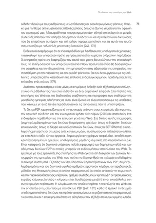 ∆Ô Ï·›ÛÈÔ ÙË˜ ÂÈÛÙ‹ÌË˜ ÙÔ˘ Web



·ÏÏËÏÂÈ‰ÚÔ‡Ó ÌÂ ÙÔ˘˜ ·ÓıÚÒÔ˘˜ ÌÂ Ï·Óı¿ÓÔÓÙÂ˜ Î·È ÔÏÔÎÏËÚˆÌ¤ÓÔ˘˜ ÙÚﬁÔ˘˜. À¿Ú-                 75
¯ÂÈ ÌÈ· ÏËıÒÚ· ·ﬁ Â˘Ê¿ÓÙ·ÛÙÂ˜ Èı·Ó¤˜ ¯Ú‹ÛÂÈ˜, ﬁˆ˜ Ù· ¤Í˘Ó· Ó‹Ì·Ù· ÁÈ· ÙËÓ ‡Ê·ÓÛË
ÙÔ˘ ÚÔ˘¯ÈÛÌÔ‡ Ì·˜. ∞‰È·ÌÊÈÛ‚‹ÙËÙ·, Ë Û˘ÁÎÂÎÚÈÌ¤ÓË Ù¿ÛË Ô‰ËÁÂ› ÛÙË ÛÎ¤„Ë ﬁÙÈ ÔÈ ÌÈÎÚ¤˜
Û˘ÛÎÂ˘¤˜ ··ÈÙÔ‡Ó ÙËÓ ‡·ÚÍË ·Û‡ÚÌ·ÙˆÓ Û˘Ó‰¤ÛÂˆÓ Î·È ·Ú¯ÈÙÂÎÙÔÓÈÎÒÓ ‰ÈÎÙ‡ˆÛË˜
Ô˘ ı· ÂÈÙÚ¤Ô˘Ó ·˘ÙﬁÌ·ÙË Î·È Â› ÙÔ‡ÙÔ˘ ·Ú·ÌÂÙÚÔÔ›ËÛË, Î·È ÛÂ ·˘ÙﬁÓ ÙÔÓ ÙÔÌ¤·
·ÓÙÈÌÂÙˆ›˙Ô˘ÌÂ ÔÏÏ·Ï¤˜ ÌË¯·ÓÈÎ¤˜ ‰˘ÛÎÔÏ›Â˜ [244, 176].
  ∂Ó‰ÂÈÎÙÈÎ¿ ·Ó·Ê¤ÚÔ˘ÌÂ ﬁÙÈ ÛÂ ¤Ó· ÂÚÈ‚¿ÏÏÔÓ ÌÂ Ï·Óı¿ÓÔ˘ÛÂ˜ ˘ÔÏÔÁÈÛÙÈÎ¤˜ ÌË¯·Ó¤˜,
Ë ·Ó·Î¿Ï˘„Ë ÙˆÓ ˘ËÚÂÛÈÒÓ Ú¤ÂÈ Ó· Ú·ÁÌ·ÙÔÔÈÂ›Ù·È ¯ˆÚ›˜ ÙËÓ ·ÓıÚÒÈÓË ·Ú¤Ì‚·ÛË.
√È ˘ËÚÂÛ›Â˜ Ú¤ÂÈ Ó· ‰È·ÊËÌ›˙Ô˘Ó ÙÔÓ Â·˘Ùﬁ ÙÔ˘˜ ÁÈ· Ó· ‰ÈÂ˘ÎÔÏ‡ÓÔ˘Ó ÙËÓ ·Ó·Î¿Ï˘„‹
ÙÔ˘˜. °È· ÙË ‰ËÌÔÛ›Â˘ÛË ÙˆÓ ˘ËÚÂÛÈÒÓ ı· ··ÈÙËıÔ‡Ó ÚﬁÙ˘· Ù· ÔÔ›· ı· ‰È·ÛÊ·Ï›˙Ô˘Ó
ÙËÓ ·ÛÊ¿ÏÂÈ· Î·È ÙËÓ È‰ÈˆÙÈÎﬁÙËÙ·, ÙËÓ ÂÌÈÛÙÔÛ‡ÓË ÛÙËÓ ·ÍÈÔÈÛÙ›· ÙË˜ ˘ËÚÂÛ›·˜, ÙËÓ
·ÓÙÈÛÙ¿ıÌÈÛË ÁÈ· ÙÔÓ ¿ÚÔ¯ﬁ ÙË˜ Î·È ÙÔÓ ·ÎÚÈ‚‹ ÙÚﬁÔ Ô˘ ı· Û˘Ó-ÏÂÈÙÔ˘ÚÁ‹ÛÔ˘Ó ÌÂ ÙÈ˜ ˘ﬁ-
ÏÔÈÂ˜ ˘ËÚÂÛ›Â˜ ÛÙËÓ Î·ÙÂ‡ı˘ÓÛË ÙË˜ Â›Ï˘ÛË˜ ÂÓﬁ˜ Û˘ÁÎÂÎÚÈÌ¤ÓÔ˘ ÚÔ‚Ï‹Ì·ÙÔ˜ ‹ ÙË˜
Â›ÙÂ˘ÍË˜ ÂÓﬁ˜ ÛÙﬁ¯Ô˘ [179].
  ∞˘Ù¿ Ô˘ ÚÔ·Ó·Ê¤Ú·ÌÂ Â›Ó·È ÌﬁÓÔ ÌÈ· ÂÈÌ¤ÚÔ˘˜ ¤Ó‰ÂÈÍË ÂÓﬁ˜ ÂÍÂÏÈÛÛﬁÌÂÓÔ ˘ÔÏÔÁÈ-
ÛÙÈÎÔ‡ ÂÚÈ‚¿ÏÏÔÓÙÔ˜ Ô˘ Â›Ó·È Èı·ÓﬁÓ Ó· ¤¯ÂÈ ÛËÌ·ÓÙÈÎ‹ ÂÈÚÚÔ‹. ™Ù· Ï·›ÛÈ· ÙË˜
ÂÈÛÙ‹ÌË˜ ÙÔ˘ Web Î·È ÙË˜ ‰È·‰ÈÎ·Û›·˜ ·Ó·˙‹ÙËÛË˜ Î·È ÂÚÈÁÚ·Ê‹˜ ÙˆÓ ÛÙ·ıÂÚÒÓ ÙË˜
ÌÔÓ·‰ÈÎ‹˜ ÂÌÂÈÚ›·˜ ÏÔ‹ÁËÛË˜ ÛÂ ·˘Ùﬁ, Â›Ó·È ˙ˆÙÈÎﬁ Ó· ÂÏ·¯ÈÛÙÔÔÈ‹ÛÔ˘ÌÂ ÙÈ˜ ˘Ôı¤ÛÂÈ˜
Ô˘ Î¿ÓÔ˘ÌÂ ÁÈ’ ·˘Ù¿ Ù· Ó¤· ÂÚÈ‚¿ÏÏÔÓÙ· Î·È ÙÈ˜ ÙÂ¯ÓÔÏÔÁ›Â˜ Ô˘ Ù· ˘ÔÛÙËÚ›˙Ô˘Ó.
  ∆· ‰›ÎÙ˘· ƒ2ƒ ¯·Ú·ÎÙËÚ›˙ÔÓÙ·È ·ﬁ ÙËÓ ·˘ÙÔÓÔÌ›· ·¤Ó·ÓÙÈ ÛÙÔ˘˜ ÎÂÓÙÚÈÎÔ‡˜ ÂÍ˘ËÚÂÙËÙ¤˜,
ÙËÓ ·Û˘ÓÂ¯‹ Û‡Ó‰ÂÛË Î·È ÙËÓ Â˘Î·ÈÚÈ·Î‹ ¯Ú‹ÛË ÙˆÓ ﬁÚˆÓ [220] Î·È ·ÔÙÂÏÔ‡Ó ¤Ó·
ÂÓ‰È·Ê¤ÚÔÓ ÂÚÈ‚¿ÏÏÔÓ ÁÈ· ÙËÓ ÂﬁÌÂÓË ÁÂÓÈ¿ ÙÔ˘ Web. ™Ù· ‰›ÎÙ˘· ·˘Ù‹˜ ÙË˜ ÌÔÚÊ‹˜
(Û˘ÌÂÚÈÏ·Ì‚·ÓÔÌ¤ÓˆÓ ÙˆÓ ‰ÈÎÙ‡ˆÓ ‰È·ÌÔ›Ú·ÛË˜ ·Ú¯Â›ˆÓ, ﬁˆ˜ ÙÔ Napster, ‰ÈÎÙ‡ˆÓ
ÂÈÎÔÈÓˆÓ›·˜, ﬁˆ˜ ÙÔ Skype Î·È ˘ÔÏÔÁÈÛÙÈÎÒÓ ‰ÈÎÙ‡ˆÓ, ﬁˆ˜ ÙÔ SETI@home) Ô ˘Ô-
ÏÔÁÈÛÙ‹˜ ÌÂÙ·ÙÚ¤ÂÙ·È ÛÂ Ì¤ÚÔ˜ ÂÓﬁ˜ Î·Ù·ÓÂÌËÌ¤ÓÔ˘ Û˘ÛÙ‹Ì·ÙÔ˜ Î·È Èı·ÓﬁÙ·Ù· Î·ÏÂ›Ù·È
Ó· ÂÎÙÂÏ¤ÛÂÈ Î¿ıÂ Ù‡Ô˘ ÂÚÁ·Û›·: ‰ËÌÈÔ˘ÚÁ›· ·ÓÙÈÁÚ¿ÊˆÓ ·ÛÊ·ÏÂ›·˜, ·Ôı‹ÎÂ˘ÛË
ÎÚ˘ÙÔÁÚ·ÊËÌ¤ÓˆÓ ·Ú¯Â›ˆÓ, ˘ÔÏÔÁÈÛÌÔ‡˜ ÌÂÁ¿ÏË˜ ÎÏ›Ì·Î·˜ ÛÙÔ ·Ú·ÛÎ‹ÓÈÔ Î.Ô.Î.
∂›Ó·È Î·Ù·Ê·Ó¤˜ ﬁÙÈ ‰˘ÓËÙÈÎ¿ ˘¿Ú¯Ô˘Ó ÔÏÏ¤˜ ÂÊ·ÚÌÔÁ¤˜ ÙˆÓ ‰ÔÌËÌ¤ÓˆÓ ·ÏÏ¿ Î·È ÙˆÓ
·‰ﬁÌËÙˆÓ ‰ÈÎÙ‡ˆÓ P2P ÔÈ ÔÔ›Â˜ ÌÔÚÔ‡Ó Ó· Â˘‰ÔÎÈÌ‹ÛÔ˘Ó ÛÙ· Ï·›ÛÈ· ÙÔ˘ Web. ∆Ô
ÂÚÒÙËÌ· ÁÈ· ÙÔ˘˜ ÂÚÂ˘ÓËÙ¤˜ ÙË˜ ÂÈÛÙ‹ÌË˜ ÙÔ˘ Web ¤ÁÎÂÈÙ·È ÛÙË ‰È¿ÎÚÈÛË ÙˆÓ ˙ˆÙÈÎÒÓ ÏÂÈ-
ÙÔ˘ÚÁÈÒÓ ÙË˜ ÂÌÂÈÚ›·˜ ÛÙÔ Web, Ô˘ Ú¤ÂÈ Ó· ‰È·ÙËÚËıÔ‡Ó ÛÂ ¯·Ï·Ú¿ Û˘Ó‰Â‰ÂÌ¤Ó·
·˘ÙﬁÓÔÌ· Û˘ÛÙ‹Ì·Ù·. ∂Í·ÈÙ›·˜ ÙˆÓ ·Û˘Ó‹ıÈÛÙˆÓ ¯·Ú·ÎÙËÚÈÛÙÈÎÒÓ ÙˆÓ P2P, Û˘ÌÂÚÈ-
Ï·Ì‚·ÓÔÌ¤ÓÔ˘ Î·È ÙÔ˘ ‰˘ÓËÙÈÎ¿ ˘„ËÏÔ‡ ·ÚÈıÌÔ‡ ÂÙÂÚÔÁÂÓÒÓ ÎﬁÌ‚ˆÓ, ÔÈ ·Ú·‰ÔÛÈ·Î¤˜
Ì¤ıÔ‰ÔÈ ÙË˜ ªË¯·ÓÈÎ‹˜ ﬁˆ˜ ÔÈ online ÂÈÚ·Ì·ÙÈÛÌÔ› (ÔÈ ÔÔ›ÔÈ ··ÈÙÔ‡Ó ÙË Û˘ÌÌÂÙÔ¯‹
Î·È ÙËÓ ·Ú·ÎÔÏÔ‡ıËÛË ÂÓﬁ˜ ˘¤ÚÔÁÎÔ˘ ·ÚÈıÌÔ‡ Û˘Ó‰Â‰ÂÌ¤ÓˆÓ ¯ÚËÛÙÒÓ) ‹ ÔÈ ÚÔÛÔÌÔÈÒÛÂÈ˜
Â˘ÚÂ›·˜ ÎÏ›Ì·Î·˜ (·ÏÒ˜ Ë ÎÏ›Ì·Î· Â›Ó·È ‰˘ÛıÂÒÚËÙ· ÌÂÁ¿ÏË) Â›Ó·È ·Î·Ù¿ÏÏËÏÂ˜ ÛÙË
Û˘ÁÎÂÎÚÈÌ¤ÓË ÂÚ›ÙˆÛË. ∏ ÎÏÈÌ¿ÎˆÛË ÙËÓ ÔÔ›· ÂÈÙÚ¤ÂÈ Ë ÙÂ¯ÓÔÏÔÁ›· ÙÔ˘ Web Î·È
ÙËÓ ÔÔ›· ı· ·ÓÙÈÌÂÙˆ›ÛÔ˘ÌÂ ÛÙ· ‰›ÎÙ˘· P2P [249, 189], Î·ıÈÛÙ¿ ˙ˆÙÈÎ‹ ÙË ıÂˆÚ›·
˘Ô‰ÂÈÁÌ·ÙÔÔ›ËÛË˜ ‰ÈÎÙ‡ˆÓ Î·È Ú¤ÂÈ Ó· ·Ó·Ì¤ÓÔ˘ÌÂ ÔÈ ÚÈ˙ÔÛ·ÛÙÈÎÔ› ÂÈÚ·Ì·ÙÈÛÌÔ›,
Ë Î·ÈÓÔÙÔÌ›· Î·È Ë ÂÈ¯ÂÈÚËÌ·ÙÈÎﬁÙËÙ· Ó· Ô‰ËÁ‹ÛÔ˘Ó ÙËÓ ÂÍ¤ÏÈÍË ÛÙÔ Û˘ÁÎÂÎÚÈÌ¤ÓÔ ÎÏ¿‰Ô.
 