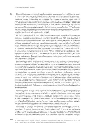 3. ∏ ÌË¯·ÓÈÎ‹ Î·Ù·ÛÎÂ˘‹ ÙÔ˘ Web



76      ∂›Ó·È ÔÏ‡ ÈÛ¯˘Úﬁ˜ Ô ÂÈÚ·ÛÌﬁ˜ Ó· ·ÍÈÔÔÈËıÔ‡Ó ·ÔÎÂÓÙÚˆÌ¤Ó· ÂÚÈ‚¿ÏÏÔÓÙ·, ﬁˆ˜
      Ù· ‰›ÎÙ˘· P2P, ÛÙËÓ ÂﬁÌÂÓË ÁÂÓÈ¿ ÙÔ˘ WebØ ¿ÏÏˆÛÙÂ Ë ·ÔÎ¤ÓÙÚˆÛË Â›Ó·È ¤Ó· ÛÙÔÈ¯Â›Ô-
      ÎÏÂÈ‰› ÛÙËÓ ÂÈÙ˘¯›· ÙÔ˘ Web. ŒÙÛÈ, ÁÈ· ·Ú¿‰ÂÈÁÌ·, ı· ÌÔÚÔ‡ÛÂ Ó· Ê·ÓÙ·ÛÙÂ› Î·ÓÂ›˜ Ù· ‰›ÎÙ˘·
      P2P Ó· ¯ÚËÛÈÌÔÔÈÔ‡ÓÙ·È ÛÙÔÓ ÂÓÙÔÈÛÌﬁ ÙˆÓ ·ÔıËÎÂ˘Ì¤ÓˆÓ ·ÓÙÈÁÚ¿ÊˆÓ ·ÛÊ·ÏÂ›·˜
      ÛÙËÓ ÂÚ›ÙˆÛË ÙË˜ ·ÔÙ˘¯›·˜ ·Ó¿ÎÙËÛË˜ ÌÈ·˜ ÛÂÏ›‰·˜ ÏﬁÁˆ ·ÒÏÂÈ¿˜ ÙË˜ ‹ ÏﬁÁˆ «¯·Ï·-
      ÛÌ¤ÓÔ˘» Û˘Ó‰¤ÛÌÔ˘. ∞Ó·Ì¤ÓÂÙ·È Ó· ÂÏÂÁ¯ıÂ› ·Ó Ë ÈÎ·ÓﬁÙËÙ· ÙˆÓ ‰ÈÎÙ‡ˆÓ P2P Ó· ‰ÈÂÎÂ-
      Ú·ÈÒÛÔ˘Ó ·ÚﬁÌÔÈÂ˜ ‰Ú¿ÛÂÈ˜ (ÔÈ ÔÔ›Â˜ ‰ÂÓ ¤¯Ô˘Ó ·˘Ù¤˜ Î·ıÂ·˘Ù¤˜ ÂÈ‚Â‚·ÈˆıÂ› Ì¤¯ÚÈ Û‹-
      ÌÂÚ·) ı· ÂÍ·ÛıÂÓ›ÛÂÈ ‹ ı· ˘ÔÛÙËÚ›ÍÂÈ ÙÔ DNS.
        ∞Ó Î·È Ù· Û˘ÛÙ‹Ì·Ù· P2P ÂÎÌÂÙ·ÏÏÂ‡ÔÓÙ·È ÙËÓ Î·Ù·ÓÔÌ‹ ÛÂ ÌÂÁ¿ÏË ÎÏ›Ì·Î· ÁÈ· Ó·
      ÂÈÙ‡¯Ô˘Ó ÔÏÏÔ‡˜ ÌÈÎÚÔ‡˜ ÛÙﬁ¯Ô˘˜, Ù· ˘ÔÏÔÁÈÛÙÈÎ¿ Ï¤ÁÌ·Ù· [102] Â›Ó·È, Û˘Ó‹ıˆ˜, Ë
      Î·Ù·ÓÂÌËÌ¤ÓË ÚÔÛ¤ÁÁÈÛË ÛÙËÓ Â›Ï˘ÛË ÚÔ‚ÏËÌ¿ÙˆÓ Â˘ÚÂ›·˜ ÎÏ›Ì·Î·˜ ÌÂ ÙË ¯Ú‹ÛË
      ÙÂÚ¿ÛÙÈ·˜ ˘ÔÏÔÁÈÛÙÈÎ‹˜ ÈÛ¯‡Ô˜ Î·È ÙËÓ ·Ó¿Ï˘ÛË ÎÔÏÔÛÛÈ·›·˜ ÔÛﬁÙËÙ·˜ ‰Â‰ÔÌ¤ÓˆÓ. ∆Ô Úﬁ-
      ‚ÏËÌ· ÂÓÙÔ›˙ÂÙ·È ÛÙÔ Û˘ÓÙÔÓÈÛÌﬁ ÙË˜ Û˘ÌÂÚÈÊÔÚ¿˜ ÂÓﬁ˜ ÌÂÁ¿ÏÔ˘ ·ÚÈıÌÔ‡ ˘ÔÏÔÁÈÛÙÒÓ
      ÌÂ ÛÎÔﬁ ÙËÓ Â˘Î·ÈÚÈ·Î‹ ·ÍÈÔÔ›ËÛË ÙˆÓ ·¯ÚËÛÈÌÔÔ›ËÙˆÓ ﬁÚˆÓ, ﬁˆ˜ ÛÙ· ‰›ÎÙ˘· P2P.
      ∆· ˘ÔÏÔÁÈÛÙÈÎ¿ Ï¤ÁÌ·Ù·, ﬁˆ˜ Î·È Ù· ‰›ÎÙ˘· P2P, ÛÂ ·ÓÙ›ıÂÛË ÌÂ Ù· ·Ú·‰ÔÛÈ·Î¿ Î·Ù·-
      ÓÂÌËÌ¤Ó· ˘ÔÏÔÁÈÛÙÈÎ¿ ÌÔÓÙ¤Ï·, Â›Ó·È Ô˘‰¤ÙÂÚ· ·¤Ó·ÓÙÈ ÛÂ ı¤Ì·Ù· ‰È·¯Â›ÚÈÛË˜ Î·È Ï·Ù-
      ÊﬁÚÌ·˜ ˘ÔÏÔÁÈÛÌÒÓ. ™˘ÓÂÒ˜, ··ÈÙÔ‡ÓÙ·È ·ÓÔÈÎÙ¿ ÚﬁÙ˘· Î·È ÂÚÈÏËÙÈÎ¤˜ ÂÚÈÁÚ·Ê¤˜
      ÙˆÓ ˘ÔÏÔÁÈÛÙÈÎÒÓ ﬁÚˆÓ.
        ™Â ·Ó·ÏÔÁ›· ÌÂ ÙÔ SW, Ë ÎÔÈÓﬁÙËÙ· ÙÔ˘ ˘ÔÏÔÁÈÛÙÈÎÔ‡ Ï¤ÁÌ·ÙÔ˜ ‰ËÌÈÔ‡ÚÁËÛÂ ÙÔ ™ËÌ·-
      ÛÈÔÏÔÁÈÎﬁ ˘ÔÏÔÁÈÛÙÈÎﬁ Ï¤ÁÌ· (Semantic Grid), ÛÙÔ ÔÔ›Ô Ë ÏËÚÔÊÔÚ›· Î·È ÔÈ ˘ÔÏÔÁÈÛÙÈÎÔ›
      ﬁÚÔÈ Û¯ÔÏÈ¿˙ÔÓÙ·È ÌÂ ÌÂÙ·‰Â‰ÔÌ¤Ó· (ﬁˆ˜ Î·È ÛÙËÓ ÂÚ›ÙˆÛË ÙÔ˘ SW ¯ÚËÛÈÌÔÔÈÂ›Ù·È
      Ë ÁÏÒÛÛ· RDF), ÂÈÙÚ¤ÔÓÙ·˜ ÙËÓ ÂÎÌÂÙ¿ÏÏÂ˘ÛË ÙËÓ ÌË¯·ÓÈÎÒÓ ·Ó·ÁÓÒÛÈÌˆÓ ÚÔ‰È·ÁÚ·ÊÒÓ
      ÁÈ· ÙÔÓ ·˘ÙﬁÌ·ÙÔ Û˘ÓÙÔÓÈÛÌﬁ ÙˆÓ ﬁÚˆÓ ÌÂ ÛÎÔﬁ ÙËÓ Â›Ï˘ÛË ÚÔ‚ÏËÌ¿ÙˆÓ Â˘ÚÂ›·˜
      ÎÏ›Ì·Î·˜ [72]. ∏ ÂÊ·ÚÌÔÁ‹ ÙÔ˘ ˘ÔÏÔÁÈÛÙÈÎÔ‡ Ï¤ÁÌ·ÙÔ˜ Î·È ÙÔ˘ ™ËÌ·ÛÈÔÏÔÁÈÎÔ‡ ˘ÔÏÔÁÈ-
      ÛÙÈÎÔ‡ Ï¤ÁÌ·ÙÔ˜ ÛÙËÓ Â›Ï˘ÛË ÚÔ‚ÏËÌ¿ÙˆÓ Â˘ÚÂ›·˜ ÎÏ›Ì·Î·˜ ·ÔÙÂÏÂ› ·ÓÂ·Ó¿ÏËÙË
      Â˘Î·ÈÚ›·, ÌÂ ¯·Ú·ÎÙËÚÈÛÙÈÎﬁ ·Ú¿‰ÂÈÁÌ· ÙÔÓ Large Hadron Collider ÙÔ˘ CERN121 ﬁÔ˘ Ù·
      ‰Â‰ÔÌ¤Ó· ÌÂÙ·Ê¤ÚÔÓÙ·È Î·È Á›ÓÔÓÙ·È ·ÓÙÈÎÂ›ÌÂÓÔ ÂÂÍÂÚÁ·Û›·˜ ÛÂ ·Û‡ÏÏËÙÔ˘˜ Ú˘ıÌÔ‡˜
      ‰ÂÎ¿‰ˆÓ gigabyte/sec. ¶Ú¿ÁÌ·ÙÈ, ÛÂ Ù¤ÙÔÈÂ˜ ÂÚÈÙÒÛÂÈ˜ ÙÔ ˘ÔÏÔÁÈÛÙÈÎﬁ Ï¤ÁÌ· Â›Ó·È
      ·Ó·ÓÙÈÎ·Ù¿ÛÙ·ÙÔ.
        ∆Ô ˘ÔÏÔÁÈÛÙÈÎﬁ Ï¤ÁÌ· Î·È ÙÔ ™ËÌ·ÛÈÔÏÔÁÈÎﬁ ˘ÔÏÔÁÈÛÙÈÎﬁ Ï¤ÁÌ· ·Ó·ÚÔÛ‰ÈÔÚ›˙ÂÈ
      ¤Ó·Ó ·ÚÈıÌﬁ ·Ï·ÈÒÓ ÂÚˆÙËÌ¿ÙˆÓ ÛÂ Ó¤· ‚¿ÛË. ªÂ ‰Â‰ÔÌ¤ÓÔ ﬁÙÈ ÔÈ ˘ÔÏÔÁÈÛÙÈÎÔ› ﬁÚÔÈ
      ÂÓﬁ˜ ¯Ú‹ÛÙË ·Ú·¯ˆÚÔ‡ÓÙ·È ÛÂ ÙÚ›ÙÔ˘˜, Ù· ı¤Ì·Ù· ÂÌÈÛÙÔÛ‡ÓË˜ Î·È ·ÛÊ¿ÏÂÈ·˜ Ú¤ÂÈ
      Ó· Â·Ó·ÚÔÛ‰ÈÔÚÈÛÙÔ‡Ó [23]. ™Â ÎÔÈÓˆÓÈÎﬁ Â›Â‰Ô, ¤¯ÂÈ ÌÂÁ¿ÏÔ ÂÓ‰È·Ê¤ÚÔÓ Ó· ‰ÈÂÚÂ˘Ó‹ÛÔ˘ÌÂ
      Â¿Ó ÙÔ Web ı· ·ÏÏ¿ÍÂÈ ÚÈ˙ÈÎ¿ ÙËÓ ÂÈÛÙ‹ÌË ÛÙËÓ Ú¿ÍË ‹ ·Ó ı· ÂÈÊ¤ÚÂÈ ÂÈÌ¤ÚÔ˘˜ ·ÏÏ·Á¤˜,
      ﬁˆ˜ ‰˘Ó·ÙﬁÙËÙ· ÂÂÍÂÚÁ·Û›·˜ ﬁÏÔ Î·È ÂÚÈÛÛﬁÙÂÚˆÓ ‰Â‰ÔÌ¤ÓˆÓ [207].
        °ÂÓÈÎﬁÙÂÚ·, ÙÔ ÂÚÒÙËÌ· Ô˘ ÂÁÂ›ÚÂÙ·È Ì¤Û· ·ﬁ ÙËÓ ÂÊ·ÚÌÔÁ‹ ÙˆÓ Î·ÈÓÔÊ·ÓÒÓ ˘ÔÏÔ-
      ÁÈÛÙÈÎÒÓ ˘Ô‰ÂÈÁÌ¿ÙˆÓ, ¤ÁÎÂÈÙ·È ÛÙÔ ÔÈÔ˜ ı· Â›Ó·È ÙÂÏÈÎ¿ Ô ·ÚÈıÌﬁ˜ ÙˆÓ Û¯ÂÙÈÎ¿ ·˘ÙﬁÓÔÌˆÓ
      ÌÔÓ¿‰ˆÓ Ô˘ ı· ÌÔÚÔ‡Ó Ó· Û˘ÓÂÚÁ·ÛÙÔ‡Ó ÁÈ· Ó· ·Ú¿ÁÔ˘Ó ·ÌÔÈ‚·›· ÂˆÊÂÏ‹ ·ÔÙÂÏ¤ÛÌ·Ù·
      (ÂˆÊÂÏ‹ ÙﬁÛÔ ÁÈ· ÙÔÓ Î·ı¤Ó· ÍÂ¯ˆÚÈÛÙ¿, ·ÏÏ¿ Î·È ÁÈ· ÙËÓ ÎÔÈÓˆÓ›· ˆ˜ Û‡ÓÔÏÔ). ∆· ÚÔ-

www
      121 πÓÛÙÈÙÔ‡ÙÔ ŒÚÂ˘Ó·˜ ÛÙÈ˜ º˘ÛÈÎ¤˜ ∂ÈÛÙ‹ÌÂ˜, Ì¤Û· ·ﬁ ÙÔ ÔÔ›Ô ÍÂÎ›ÓËÛÂ ÙÔ Web ÌÂÙ¿ ·ﬁ ÚˆÙÔ‚Ô˘Ï›· ÙÔ˘ Sir Tim
      Berners-Lee. √ Large Hadron Collider ·ÔÙÂÏÂ› ¤Ó·Ó ÂÈÚ·Ì·ÙÈÎﬁ ÂÈÙ·¯˘ÓÙ‹ ÌÈÎÚÔÛˆÌ·ÙÈ‰›ˆÓ.
 