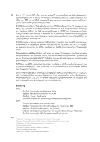 12    ∞ﬁ ÙÔ 1991 ¤ˆ˜ ÙÔ 1993, Ô Tim Û˘Ó¤¯ÈÛÂ Ó· ÂÚÁ¿˙ÂÙ·È ÛÙË Û¯Â‰›·ÛË ÙÔ˘ Web, ·ÍÈÔÔÈÒÓÙ·˜
      ÙÈ˜ ·Ú·ÙËÚ‹ÛÂÈ˜ Î·È Ù· Û¯ﬁÏÈ· ÙˆÓ ¯ÚËÛÙÒÓ ·ﬁ ﬁÏÔ ÙÔ ¢È·‰›ÎÙ˘Ô. √È ·Ú¯ÈÎÔ› ÔÚÈÛÌÔ› ÙˆÓ
      URIs, ÙÔ˘ HTTP Î·È ÙË˜ HTML ÙÚÔÔÔÈ‹ıËÎ·Ó Î·È ¤ÁÈÓ·Ó ·ÓÙÈÎÂ›ÌÂÓÔ Â˘ÚÂ›·˜ Û˘˙‹ÙËÛË˜
      ÌÂ ÙËÓ ÂÍ¿ÏˆÛË ÙË˜ ÙÂ¯ÓÔÏÔÁ›·˜ ÙÔ˘ Web.
      ∆Ô 1994 ›‰Ú˘ÛÂ ÙÔ World Wide Web Consortium (W3C) ÛÙÔ ∂ÚÁ·ÛÙ‹ÚÈÔ ¶ÏËÚÔÊÔÚÈÎ‹˜ ÙÔ˘
      ªπ∆ (LCS)2. ∞ﬁ ÙﬁÙÂ Ì¤¯ÚÈ Û‹ÌÂÚ· Â›Ó·È ‰ÈÂ˘ı˘ÓÙ‹˜ ÙÔ˘ W3C, ÂÓﬁ˜ ÊÔÚ¤· Ô˘ Û˘ÓÙÔÓ›˙ÂÈ
      ÙËÓ ·ÁÎﬁÛÌÈ· ‰È¿‰ÔÛË ÙÔ˘ Web Î·È Û˘ÓÂÚÁ¿˙ÂÙ·È ÌÂ ÙÔ ERCIM3 ÛÙËÓ ∂˘ÚÒË Î·È ÙÔ ¶·ÓÂ-
      ÈÛÙ‹ÌÈÔ ÙÔ˘ Keio ÛÙËÓ π·ˆÓ›·. ∏ ·ÔÛÙÔÏ‹ ÙÔ˘ W3C4 Â›Ó·È Ó· Ô‰ËÁ‹ÛÂÈ ÙÔ Web ÛÙÔ Ì¤ÁÈÛÙÔ
      ÙˆÓ ‰˘Ó·ÙÔÙ‹ÙˆÓ ÙÔ˘, ·Ó·Ù‡ÛÛÔÓÙ·˜ ÚˆÙﬁÎÔÏÏ· Î·È Ô‰ËÁ›Â˜ Ô˘ ÂÍ·ÛÊ·Ï›˙Ô˘Ó ÙË
      Ì·ÎÚÔÚﬁıÂÛÌË ·Ó¿Ù˘Í‹ ÙÔ˘.
      ∆Ô 1999 ˘‹ÚÍÂ Ô ÚÒÙÔ˜ Î¿ÙÔ¯Ô˜ ÙË˜ ¤‰Ú·˜ 3Com Founders chair ÛÙÔ LCS, ÙÔ ÔÔ›Ô Û˘Á-
      ¯ˆÓÂ‡ıËÎÂ ÌÂ ÙÔ ∂ÚÁ·ÛÙ‹ÚÈÔ ∆Â¯ÓËÙ‹˜ ¡ÔËÌÔÛ‡ÓË˜5 Î·È ÂÍÂÏ›¯ıËÎÂ ÛÂ «CSAIL»6. ™‹ÌÂÚ·,
      ˆ˜ ·ÓÒÙ·ÙÔ˜ ÂÚÂ˘ÓËÙ‹˜ ÙÔ˘ CSAIL, ‰ÈÂ˘ı‡ÓÂÈ ÙËÓ √Ì¿‰· ∞ÔÎÂÓÙÚˆÌ¤ÓË˜ ¶ÏËÚÔÊÔÚ›·˜
      (DIG)7.
      ∆Ô ¢ÂÎ¤Ì‚ÚÈÔ ÙÔ˘ 2004 ÂÎÏ¤¯ıËÎÂ Î·ıËÁËÙ‹˜ ÛÙÔ ÙÌ‹Ì· ¶ÏËÚÔÊÔÚÈÎ‹˜ ÙÔ˘ ¶·ÓÂÈÛÙËÌ›Ô˘
      ÙÔ˘ Southampton ÛÙË µÚÂÙ·Ó›·. ∞ﬁ ÙÔ 2006 Û˘Ó-‰ÈÂ˘ı‡ÓÂÈ ÙËÓ ∂ÚÂ˘ÓËÙÈÎ‹ ¶ÚˆÙÔ‚Ô˘Ï›·
      ÁÈ· ÙËÓ ∂ÈÛÙ‹ÌË ÙÔ˘ Web (WSRI)8. ∆Ô ‚È‚Ï›Ô Ô˘ ÎÚ·Ù¿ÙÂ ÛÙ· ¯¤ÚÈ· Û·˜ Â›Ó·È ÙÔ ÚÒÙÔ
      ÁÚ·Ùﬁ ÎÂ›ÌÂÓÔ ÛÙ· Ï·›ÛÈ· ÙË˜ ÚˆÙÔ‚Ô˘Ï›·˜ ·˘Ù‹˜.
      ∆Ô ª¿ÚÙÈÔ ÙÔ˘ 2007 ·ÚÔ˘Û›·ÛÂ ÙÔ Ì¤ÏÏÔÓ ÙÔ˘ Web ÛÂ ÂÍÂÈ‰ÈÎÂ˘Ì¤ÓÂ˜ ÂÈÙÚÔ¤˜ ÙÔ˘
      ·ÌÂÚÈÎ·ÓÈÎÔ‡ ∫ÔÁÎÚ¤ÛÔ˘, ÛÙËÓ ÚÒÙË ·ﬁ Ì›· ÛÂÈÚ¿ Û˘Ó·ÓÙ‹ÛÂˆÓ ÁÈ· ÙÔ æËÊÈ·Îﬁ ª¤ÏÏÔÓ
      ÙˆÓ ∏ÓˆÌ¤ÓˆÓ ¶ÔÏÈÙÂÈÒÓ.
      ∂›Ó·È Û˘ÓÙ¿ÎÙË˜ ‰ÂÎ¿‰ˆÓ ÂÈÛÙËÌÔÓÈÎÒÓ ¿ÚıÚˆÓ, ‚È‚Ï›ˆÓ Î·È ÂÈÛÙËÌÔÓÈÎÒÓ ÎÂÈÌ¤ÓˆÓ,
      ÂÓÒ ¤¯ÂÈ Ï¿‚ÂÈ Ï‹ıÔ˜ ÙÈÌËÙÈÎÒÓ ‰È·ÎÚ›ÛÂˆÓ, ﬁˆ˜ ÙÔÓ Ù›ÙÏÔ «Sir» ·ﬁ ÙË µ·Û›ÏÈÛÛ· ÙË˜
      ªÂÁ¿ÏË˜ µÚÂÙ·Ó›·˜. √È ÔÌÈÏ›Â˜ ÙÔ˘ ·Ó¿ ÙÔÓ ÎﬁÛÌÔ ¤¯Ô˘Ó ÌÂÁ¿ÏË ·‹¯ËÛË Î·È ıÂˆÚÂ›Ù·È ·ﬁ
      ÙÔ˘˜ ÛËÌ·ÓÙÈÎﬁÙÂÚÔ˘˜ ÂÈÛÙ‹ÌÔÓÂ˜ ÙˆÓ ÙÂÏÂ˘Ù·›ˆÓ ÂÙÒÓ.

      ¢È·ÎÚ›ÛÂÈ˜
      1995:
             µÚ·‚Â›Ô ∫·ÈÓÔÙÔÌ›·˜ ÙÔ˘ π‰Ú‡Ì·ÙÔ˜ Kilby
             µÚ·‚Â›Ô ∫·Ï‡ÙÂÚÔ˘ §ÔÁÈÛÌÈÎÔ‡ ÙË˜ ACM
             µÚ·‚Â›Ô Prix Ars Electronica
             ∞ÓÒÙ·ÙÔ˜ ¤·ÈÓÔ˜ ÙË˜ µÚÂÙ·ÓÈÎ‹˜ ∞Î·‰ËÌ›·˜ ¶ÏËÚÔÊÔÚÈÎ‹˜
      1997:
             Œ·ÈÓÔ˜ ·ﬁ ÙË µÚÂÙ·ÓÈÎ‹ ∞˘ÙÔÎÚ·ÙÔÚ›·
             µÚ·‚Â›Ô Koji Kobayashi ÙË˜ ‰ÈÂıÓÔ‡˜ ¤ÓˆÛË˜ ªË¯·ÓÈÎÒÓ IEEE
             ªÂÙ¿ÏÏÈÔ Duddell ÙÔ˘ πÓÛÙÈÙÔ‡ÙÔ˘ ÙË˜ º˘ÛÈÎ‹˜
             Œ·ÈÓÔ˜ ‰È·ÎÂÎÚÈÌ¤ÓˆÓ ˘ËÚÂÛÈÒÓ ÙË˜ ŒÓˆÛË˜ ¢È·‰Ú·ÛÙÈÎÒÓ ÀËÚÂÛÈÒÓ
             µÚ·‚Â›Ô ∫·ÈÓÔÙÔÌ›·˜ MCI Computerworld/Smithsonian

www
      2 Laboratory for Computer Science, Massachusetts Institute of Technology.
      3 European Research Consortium for Informatics and Mathematics, http://www.ercim.org.
      4 ∏ ‰ÈÂ‡ı˘ÓÛË ÙÔ˘ ÂÏÏËÓÈÎÔ‡ ÁÚ·ÊÂ›Ô˘ Â›Ó·È http://www.w3c.gr.
      5 Artificial Intelligence Lab.
      6 Computer Science and Artificial Intelligence Laboratory.
      7 Decentralized Information Group.
      8 Web Science Research Initiative, www.webscience.org.
 