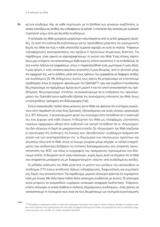 4. ∏ ·Ó¿Ï˘ÛË ÙÔ˘ Web



84    ÛÂ ¤Ó· Û‡Ó‰ÂÛÌÔ. ∫·È, ÛÂ Î¿ıÂ ÂÚ›ÙˆÛË, ÌÂ ÙË ‚Ô‹ıÂÈ· ÙˆÓ ÌË¯·ÓÒÓ ·Ó·˙‹ÙËÛË˜, ÔÈ
      ÔÔ›Â˜ ÂÓÙÔ›˙Ô˘Ó ÙÈ˜ ÛÂÏ›‰Â˜ Ô˘ ÂÓ‰È·Ê¤ÚÔ˘Ó ÙÔ ¯Ú‹ÛÙË, Ë ÏÔ‹ÁËÛË ‰ÂÓ ·ÔÙÂÏÂ› Ì›· Óˆ¯ÂÏÈÎ‹
      ÂÚÈ‹ÁËÛË Á‡Úˆ ·ﬁ Ì›· ·Ï˘Û›‰· Û˘Ó‰¤ÛÌˆÓ.
        ∏ ÙÔÔÏÔÁ›· ÙÔ˘ Web ÂÌÂÚÈ¤¯ÂÈ ÌÂÁ·Ï‡ÙÂÚË ÔÏ˘ÏÔÎﬁÙËÙ· ·ﬁ ÙÈ˜ ·Ï¤˜ ÁÚ·ÌÌÈÎ¤˜ ·Ï˘Û›-
      ‰Â˜. ™Â ·˘Ù‹ ÙËÓ ÂÓﬁÙËÙ· ı· Û˘˙ËÙ‹ÛÔ˘ÌÂ ÁÈ· ÙÈ˜ ÚÔÛ¿ıÂÈÂ˜ Ì¤ÙÚËÛË˜ ÙË˜ ÔÈÎÔ˘ÌÂÓÈÎ‹˜
      ‰ÔÌ‹˜ ÙÔ˘ Web Î·È Ò˜ Ë Î¿ıÂ ÈÛÙÔÛÂÏ›‰· ¯ˆÚÈÛÙ¿ Ù·ÈÚÈ¿˙ÂÈ ÛÂ ·˘Ùﬁ ÙÔ Ï·›ÛÈÔ. À¿Ú¯Ô˘Ó
      ÂÓ‰È·Ê¤ÚÔ˘ÛÂ˜ ·Ó··Ú·ÛÙ¿ÛÂÈ˜ Ô˘ ÔÚ›˙Ô˘Ó ‹ ÚÔÙÂ›ÓÔ˘Ó ÛËÌ·ÓÙÈÎ¤˜ È‰ÈﬁÙËÙÂ˜; °È·
      ·Ú¿‰ÂÈÁÌ·, Â›Ó·È ÂÊÈÎÙﬁ Ó· ¯·ÚÙÔÁÚ·Ê‹ÛÔ˘ÌÂ ÙË ÁÓÒÛË ÛÙÔ Web; ŒÓ·˜ Ù¤ÙÔÈÔ˜ ¯¿ÚÙË˜
      ›Ûˆ˜ Ì·˜ Â¤ÙÚÂÂ Ó· Î·Ù·ÓÔ‹ÛÔ˘ÌÂ ‚·ı‡ÙÂÚ· ÙÈ˜ online ÎÔÈÓﬁÙËÙÂ˜ ‹ Ó· ÂÈ‰ÔıÔ‡ÌÂ ÛÂ
      ¤Ó· Î˘Ó‹ÁÈ Ï¤ÍÂˆÓ Î·È ÂÎÊÚ¿ÛÂˆÓ, ﬁˆ˜ Ë ·Ú·ÎÔÏÔ‡ıËÛË ÂÓﬁ˜ ÌÈÌËÙÈÛÌÔ‡ ‹ ÌÈ·˜ È‰¤·˜,
      ‹ ÌÈ·˜ Ê‹ÌË˜ ‹ ÂÓﬁ˜ Î·Ù·ÛÎÂ˘·ÛÌ¤ÓÔ˘ ÁÂÁÔÓﬁÙÔ˜ ‹ ÌÈ·˜ ıÂˆÚ›·˜, ·ﬁ ÙË Á¤ÓÓËÛË Ì¤¯ÚÈ
      ÙËÓ ÂÊ·ÚÌÔÁ‹ ÙË˜, Î·È ÙÔ ·ÓÙ›ıÂÙÔ, Ì¤Û· ·ﬁ ÙÔ˘˜ ÙÚﬁÔ˘˜ Ô˘ ÂÌÊ·Ó›˙ÂÙ·È ÛÂ ‰È¿ÊÔÚÂ˜ ÛÂÏ›‰Â˜
      Î·È Û˘Ó‰¤ÛÌÔ˘˜ [5]. ªÂ ‰Â‰ÔÌ¤ÓÔ˘˜ ·˘ÙÔ‡˜ ÙÔ˘˜ ¯¿ÚÙÂ˜ ı· ÌÔÚÔ‡Û·ÌÂ Ó· ÂÓÙÔ›ÛÔ˘ÌÂ
      ÚÔ‚Ï‹Ì·Ù·, ﬁˆ˜ ÙÔ ÏÂÁﬁÌÂÓÔ «ÊÔ‡ÛÎˆÌ·» ÙÔ˘ Slashdot132, ÚÈÓ Î·Ó Û˘Ì‚Ô‡Ó ‹ ÙÔ˘Ï¿¯ÈÛÙÔÓ
      ı· ÌÔÚÔ‡Û·ÌÂ Ó· ·Ú¤Ì‚Ô˘ÌÂ ¿ÌÂÛ· ÁÈ· ÙË ÌÂÚÈÎ‹ ‹ Î·È ÙËÓ ÔÏÈÎ‹ ·ÔÎ·Ù¿ÛÙ·ÛË ÙÔ˘ ÚÔ-
      ‚Ï‹Ì·ÙÔ˜. £· ÌÔÚÔ‡Û·ÌÂ, ÂÈÏ¤ÔÓ, Ó· ·Ó·Î·Ï‡„Ô˘ÌÂ ·Ó ÔÈ ÂÈ‰Ú¿ÛÂÈ˜ ÙÔ˘ «ÊÔ˘ÛÎÒ-
      Ì·ÙÔ˜» ÙÔ˘ Slashdot ¤¯Ô˘Ó ·Ì‚Ï˘ÓıÂ› ÂÍ·ÈÙ›·˜ ÙË˜ Û˘ÓÂ¯ﬁÌÂÓË˜ Â¤ÎÙ·ÛË˜ ÙÔ˘ Web, ﬁˆ˜
      ˘ÔÛÙËÚ›¯ıËÎÂ ÚﬁÛÊ·Ù· ÛÙË ‚È‚ÏÈÔÁÚ·Ê›· [166].
        Œ¯Ô˘Ó Î·Ù·Ó·ÏˆıÂ› ÔÏÏÔ› ÙﬁÓÔÈ ÌÂÏ·ÓÈÔ‡ ÁÈ· ÙÔ Web Î·È Ê·›ÓÂÙ·È ﬁÙÈ ÔÈ ·ﬁ„ÂÈ˜ Û˘ÁÎÏ›-
      ÓÔ˘Ó ÛÙËÓ ·Ú·‰Ô¯‹ ﬁÙÈ Â›Ó·È ¤Ó·˜ ˙ˆÓÙ·Óﬁ˜, ÂÍÂÏÈÛÛﬁÌÂÓÔ˜ Î·È ÂÎÙﬁ˜ ÂÏ¤Á¯Ô˘ ÔÚÁ·ÓÈÛÌﬁ˜
      [.¯. 87]. ÕÏÏˆÛÙÂ, Ë ·ÔÎÂÓÙÚˆÌ¤ÓË Ê‡ÛË ÙÔ˘ Û˘ÓËÁÔÚÂ› ÛÙËÓ ÂÔ›ıËÛË ﬁÙÈ Ë ·Ó¿Ù˘Í‹
      ÙÔ˘ ¤¯ÂÈ ÍÂÊ‡ÁÂÈ ·ﬁ Î¿ıÂ ¤ÏÂÁ¯Ô. ∏ ıÂÒÚËÛË ÙÔ˘ Web ˆ˜ Ï·ÙÊﬁÚÌ·˜ ˘ÏÔÔ›ËÛË˜
      ÔÈÎ›ÏˆÓ ÂÊ·ÚÌÔÁÒÓ Ô‰ËÁÂ› ÛÙËÓ ·˘ıÂÓÙÈÎ‹ Î·È ÈÛ¯˘Ú‹ ÂÔ›ıËÛË ﬁÙÈ ÔÈ «‰ËÌÈÔ˘ÚÁÔ›»
      ÙÔ˘ ‰ÂÓ ÂÏ¤Á¯Ô˘Ó ÙË ‰ÔÌ‹ ÛÂ Ì·ÎÚÔÛÎÔÈÎﬁ Â›Â‰Ô. ø˜ «‰ËÌÈÔ˘ÚÁÔ›» ÙÔ˘ Web ÏÔÁ›˙ÔÓÙ·È
      ÔÈ ÚˆÙÔ˘ÚÁÔ› ÙË˜ Û‡ÏÏË„Ë˜ ÙË˜ ¤ÓÓÔÈ·˜ ÙˆÓ «‰ÈÂÈÛ‰˘ÙÈÎÒÓ» Û˘Ó‰¤ÛÌˆÓ ·Ó¿ÌÂÛ· ÛÙË
      ÁÓÒÛË Î·È ÙˆÓ ·Ó··Ú·ÛÙ¿ÛÂÒÓ ÙË˜Ø ÔÈ ‰ËÌÈÔ˘ÚÁÔ› ÙˆÓ ·Ó›Û¯˘ÚˆÓ ÚÔÙ‡ˆÓ Î·È
      ÁÏˆÛÛÒÓ ›Ûˆ ·ﬁ ÙÔ Web, ﬁˆ˜ ÙÔ ¤¯Ô˘ÌÂ ÁÓˆÚ›ÛÂÈ Ì¤¯ÚÈ Û‹ÌÂÚ·Ø ÔÈ ÔÏÏÔ› Â·ÁÁÂÏ-
      Ì·Ù›Â˜ Ô˘ ·ÓÈ‰ÈÔÙÂÏÒ˜ ‰ÈÂÍ¿ÁÔ˘Ó ÙÈ˜ Â›ÔÓÂ˜ ‰È·Ú·ÁÌ·ÙÂ‡ÛÂÈ˜ ÛÙÈ˜ ÂÈÙÚÔ¤˜ ÚÔÙ˘-
      ÔÔ›ËÛË˜ ÙÔ˘ W3CØ Î·È Ù¤ÏÔ˜ ÔÈ Û˘ÁÁÚ·ÊÂ›˜ ÙÔ˘ Ú·ÁÌ·ÙÈÎÔ‡ ÂÚÈÂ¯ÔÌ¤ÓÔ˘ Ô˘ ‚Ï¤-
      Ô˘ÌÂ online. ∏ ıÂÒÚËÛË ·˘Ù‹ Â›Ó·È ·Ó›Û¯˘ÚË, ¯ˆÚ›˜ ﬁÌˆ˜ ·˘Ùﬁ Ó· ÛËÌ·›ÓÂÈ ﬁÙÈ ÙÔ Web
      ¤¯ÂÈ ··Ú·›ÙËÙ· ÌÂÙ·ÙÚ·Â› ÛÂ ÌË ‰È·ÊÔÚÔÔÈËÌ¤ÓË «ÛÔ‡·» ·ﬁ Û˘Ó‰Â‰ÂÌ¤ÓÂ˜ ÛÂÏ›‰Â˜.
        √È Ì¤ıÔ‰ÔÈ ·Ó¿Ï˘ÛË˜ ÙÔ˘ Web Ì¤Û· ·ﬁ ÙË ÌÂÏ¤ÙË ÙˆÓ ÌÔÙ›‚ˆÓ Ô˘ ·ÎÔÏÔ˘ıÔ‡Ó ÔÈ
      Û‡Ó‰ÂÛÌÔÈ [171] ¤¯Ô˘Ó ·Ô‰ÂÈ¯ÙÂ› ÂÍﬁ¯ˆ˜ ÂÓ‰È·Ê¤ÚÔ˘ÛÂ˜, ‰È·ÊˆÙÈÛÙÈÎ¤˜ Î·È Û˘Ì·ÁÂ›˜
      ÛÙÈ˜ ‰ÔÌ¤˜ Ô˘ ·ÔÎ·Ï‡ÙÔ˘Ó. °È· ·Ú¿‰ÂÈÁÌ·, ÌÂÚÈÎÔ› ÈÛÙÔ¯ÒÚÔÈ Ê·›ÓÂÙ·È ﬁÙÈ Î˘ÚÈ·Ú¯Ô‡Ó
      Î·Ù¿ ÌÈ· ¤ÓÓÔÈ·. ªÂ ¿ÏÏ· ÏﬁÁÈ· ÔÏÏÔ› ¿ÏÏÔÈ ÈÛÙÔ¯ÒÚÔÈ Û˘Ó‰¤ÔÓÙ·È ÌÂ ·˘ÙÔ‡˜. √È ÈÛÙÔ¯ÒÚÔÈ
      ·˘ÙÔ› ÌÔÚÔ‡Ó Ó· ÔÓÔÌ·ÛıÔ‡Ó Î˘Ú›·Ú¯ÔÈ ÈÛÙÔ¯ÒÚÔÈ ·Ó·ÊÔÚ¿˜ (authorities). À¿Ú¯Ô˘Ó,
      Â›ÛË˜ ÈÛÙÔ¯ÒÚÔÈ ÔÈ ÔÔ›ÔÈ ‰È·ı¤ÙÔ˘Ó ÔÏÏÔ‡˜ ÂÍÂÚ¯ﬁÌÂÓÔ˘˜ Û˘Ó‰¤ÛÌÔ˘˜ –¤Ó·˜ ÙÚﬁÔ˜ Ó·
      Î·Ù·ÓÔ‹ÛÔ˘ÌÂ ÙË ÏÂÈÙÔ˘ÚÁ›· ÙÔ˘˜ Â›Ó·È Ó· ÙÔ˘˜ ıÂˆÚ‹ÛÔ˘ÌÂ ˆ˜ Ù· ÛËÌÂ›· Û˘ÁÎ¤ÓÙÚˆÛË˜


www
      132 OÓÔÌ¿˙ÂÙ·È ÙÔ Ê·ÈÓﬁÌÂÓÔ Î·Ù¿ ÙÔ ÔÔ›Ô ¤Ó·˜ ÈÛÙÔ¯ÒÚÔ˜ ÏÂÈÙÔ˘ÚÁÂ› ÔÏ‡ ·ÚÁ¿ ‹ ÎÏÂ›ÓÂÈ ÂÓÙÂÏÒ˜, ÂÍ·ÈÙ›·˜ ÙË˜ Ì·˙ÈÎ‹˜ ÂÈÛﬁ-
      ‰Ô˘ Ó¤ˆÓ ¯ÚËÛÙÒÓ Ô˘ ÚÔ¤Ú¯ÔÓÙ·È ·ﬁ ¤Ó·Ó ¿ÏÏÔ ‰ËÌÔÊÈÏ‹ ÈÛÙÔ¯ÒÚÔ Î·È ¤Ï·‚Â ÙËÓ ÔÓÔÌ·Û›· ÙÔ˘ ·ﬁ ÙÔ ·ÓÙ›ÛÙÔÈ¯Ô Ú·Á-
      Ì·ÙÈÎﬁ ÁÂÁÔÓﬁ˜ Ô˘ Û˘Ó¤‚Ë ÛÙÔ online ÂÚÈÔ‰ÈÎﬁ Slashdot.
 