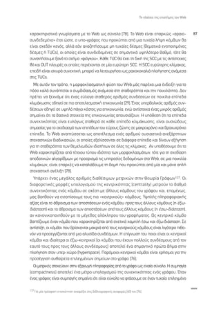 ∆Ô Ï·›ÛÈÔ ÙË˜ ÂÈÛÙ‹ÌË˜ ÙÔ˘ Web



¯·Ú·ÎÙËÚÈÛÙÈÎ¿ ÁÓˆÚ›ÛÌ·Ù· ÌÂ ÙÔ Web ˆ˜ Û‡ÓÔÏÔ [78]. ∆Ô Web Â›Ó·È Â·ÚÎÒ˜ «·Ú·ÈÔ-                                      87
Û˘Ó‰Â‰ÂÌ¤ÓÔ» ¤ÙÛÈ ÒÛÙÂ, Ô ˘Ô-ÁÚ¿ÊÔ˜ Ô˘ ÚÔÎ‡ÙÂÈ ·ﬁ ÌÈ· Ù˘¯·›· Ï‹„Ë ÎﬁÌ‚ˆÓ ı·
Â›Ó·È Û¯Â‰ﬁÓ ÎÂÓﬁ˜, ·ÏÏ¿ Â¿Ó ·Ó·˙ËÙ‹ÛÔ˘ÌÂ ÌË Ù˘¯·›Â˜ ‰¤ÛÌÂ˜ (ıÂÌ·ÙÈÎ¿ ÂÓÔÔÈËÌ¤ÓÂ˜
‰¤ÛÌÂ˜ ‹ TUCs), ÔÈ ÔÔ›Â˜ Â›Ó·È Û˘Ó‰Â‰ÂÌ¤ÓÂ˜ ÛÂ ÛËÌ·ÓÙÈÎ¿ ˘„ËÏﬁÙÂÚÔ ‚·ıÌﬁ, ÙﬁÙÂ ı·
Û˘Ó·ÓÙ‹ÛÔ˘ÌÂ Í·Ó¿ ÙÔ Û¯‹Ì· «ÊÈﬁÁÎÔ˘». ∫¿ıÂ TUC ı· ¤¯ÂÈ ÙË ‰ÈÎ‹ ÙË˜ SCC ÌÂ ÙÈ˜ ·ÓÙ›ÛÙÔÈ¯Â˜
π¡ Î·È √U∆ ÏÂ˘Ú¤˜ ÔÈ ÔÔ›Â˜ ÂÚÈ¤¯ÔÓÙ·È ÛÂ Ì›· Â˘Ú‡ÙÂÚË SCC. ∏ SCC Â˘Ú‡ÙÂÚË˜ ÎÏ›Ì·Î·˜,
ÂÂÈ‰‹ Â›Ó·È ÈÛ¯˘Ú¿ Û˘ÓÂÎÙÈÎ‹, ÌÔÚÂ› Ó· ÏÂÈÙÔ˘ÚÁ‹ÛÂÈ ˆ˜ Ú·¯ÔÎÔÎ·ÏÈ¿ ÏÔ‹ÁËÛË˜ ·Ó¿ÌÂÛ·
ÛÙÈ˜ TUCs.
  ªÂ ·˘ÙﬁÓ ÙÔÓ ÙÚﬁÔ, Ë ÌÔÚÊÔÎÏ·ÛÌ·ÙÈÎ‹ Ê‡ÛË ÙÔ˘ Web Ì¿˜ ·Ú¤¯ÂÈ ÌÈ· ¤Ó‰ÂÈÍË ÁÈ· ÙÔ
ﬁÛÔ Î·Ï¿ Û˘Ó¿ÙÂÙ·È Ô Û˘Ì‚È‚·ÛÌﬁ˜ ·Ó¿ÌÂÛ· ÛÙË ÛÙ·ıÂÚﬁÙËÙ· Î·È ÙËÓ ÔÈÎÈÏﬁÙËÙ·. ¢ÂÓ
Ú¤ÂÈ Ó· ÍÂ¯Ó¿ÌÂ ﬁÙÈ ¤Ó·˜ Â‡ÏÔÁ· ÛÙ·ıÂÚﬁ˜ ·ÚÈıÌﬁ˜ Û˘Ó‰¤ÛÂˆÓ ÛÂ ÔÈÎ›Ï· Â›Â‰·
ÎÏÈÌ¿ÎˆÛË˜ Ô‰ËÁÂ› ÛÂ ÈÔ ·ÔÙÂÏÂÛÌ·ÙÈÎ‹ ÂÈÎÔÈÓˆÓ›· [29]. ŒÓ·˜ ˘ÂÚ‚ÔÏÈÎﬁ˜ ·ÚÈıÌﬁ˜ Û˘Ó-
‰¤ÛÂˆÓ Ô‰ËÁÂ› ÛÂ ˘„ËÏﬁ ¿ÁÈÔ ÎﬁÛÙÔ˜ ÁÈ· ÂÈÎÔÈÓˆÓ›·, ÂÓÒ ·ÓÙ›ÛÙÔÈ¯· ¤Ó·˜ ÌÈÎÚﬁ˜ ·ÚÈıÌﬁ˜
ÛËÌ·›ÓÂÈ ﬁÙÈ Ù· ‚·ÛÈÎ¿ ÛÙÔÈ¯Â›· ÙË˜ ÂÈÎÔÈÓˆÓ›·˜ ·Ô˘ÛÈ¿˙Ô˘Ó. ∏ ˘ﬁıÂÛË ﬁÙÈ Ù· Â›Â‰·
Û˘ÓÂÎÙÈÎﬁÙËÙ·˜ Â›Ó·È Â˘ÏﬁÁˆ˜ ÛÙ·ıÂÚ¿ ÛÂ Î¿ıÂ Â›Â‰Ô ÎÏÈÌ¿ÎˆÛË˜, Â›Ó·È Ô˘ÛÈÒ‰Ô˘˜
ÛËÌ·Û›·˜ ÁÈ· ÙÔ Û¯Â‰È·ÛÌﬁ ÙˆÓ ÂÈ¤‰ˆÓ ÙÔ˘ Â‡ÚÔ˘˜ ˙ÒÓË˜ ÛÂ Ì·ÎÚÔ¯ÚﬁÓÈÔ Î·È ‚Ú·¯˘¯ÚﬁÓÈÔ
Â›Â‰Ô. ∆Ô Web ·Ó·Ù‡ÛÛÂÙ·È ˆ˜ ·ÔÙ¤ÏÂÛÌ· ÂÓﬁ˜ ·ÚÈıÌÔ‡ Ô˘ÛÈ·ÛÙÈÎ¿ ·ÓÂÍ¿ÚÙËÙˆÓ
ÛÙÔ¯·ÛÙÈÎÒÓ ‰È·‰ÈÎ·ÛÈÒÓ, ÔÈ ÔÔ›Â˜ ÂÍÂÏ›ÛÛÔÓÙ·È ÛÂ ‰È¿ÊÔÚ· Â›Â‰· Î·È ‰›ÓÔ˘Ó ÂÍ‹ÁËÛË
ÁÈ· ÙË ÛÙ·ıÂÚﬁÙËÙ· ÙˆÓ ıÂÌÂÏÈˆ‰ÒÓ È‰ÈÔÙ‹ÙˆÓ ÛÂ ﬁÏÂ˜ ÙÈ˜ ÎÏ›Ì·ÎÂ˜. ∞Ó ˘Ôı¤ÛÔ˘ÌÂ ﬁÙÈ ÙÔ
Web ¯·Ú·ÎÙËÚ›˙ÂÙ·È ·ﬁ Ù¤ÙÔÈÔ˘ Ù‡Ô˘ È‰ÈﬁÙËÙ· ÙˆÓ ÌÔÚÊÔÎÏ·ÛÌ¿ÙˆÓ, ÙﬁÙÂ ÁÈ· ÙË Û¯Â‰›·ÛË
·Ô‰ÔÙÈÎÒÓ ·ÏÁÔÚ›ıÌˆÓ ÌÂ ÚÔÔÚÈÛÌﬁ ÙÈ˜ ˘ËÚÂÛ›Â˜ ‰Â‰ÔÌ¤ÓˆÓ ÛÙÔ Web, ÛÂ ÌÈ· ÔÈÎÈÏ›·
ÎÏÈÌ¿ÎˆÓ, Â›Ó·È Â·ÚÎ¤˜ Ó· Î·Ù·Ï¿‚Ô˘ÌÂ ÙË ‰ÔÌ‹ Ô˘ ÚÔÎ‡ÙÂÈ ·ﬁ Ì›· Î·È ÌﬁÓÔ ·Ï‹
ÛÙÔ¯·ÛÙÈÎ‹ ·Ó¤ÏÈÍË [78].
  À¿Ú¯ÂÈ ¤Ó·˜ ÌÂÁ¿ÏÔ˜ ·ÚÈıÌﬁ˜ ‰È·ı¤ÛÈÌˆÓ ÌÂÙÚÈÎÒÓ ÛÙËÓ £ÂˆÚ›· °Ú¿ÊˆÓ 137. √È
‰È·ÊÔÚÂÙÈÎ¤˜ ÌÔÚÊ¤˜ ˘ÔÏÔÁÈÛÌÔ‡ ÙË˜ ÎÂÓÙÚÈÎﬁÙËÙ·˜ (centrality) ÌÂÙÚÔ‡Ó ÙÔ ‚·ıÌﬁ
Û˘ÓÂÎÙÈÎﬁÙËÙ·˜ ÂÓﬁ˜ ÎﬁÌ‚Ô˘ ÛÂ Û¯¤ÛË ÌÂ ¿ÏÏÔ˘˜ ÎﬁÌ‚Ô˘˜ ÙÔ˘ ÁÚ¿ÊÔ˘ Î·È, ÂÔÌ¤Óˆ˜,
Ì·˜ ‚ÔËıÔ‡Ó Ó· ÂÓÙÔ›ÛÔ˘ÌÂ ÙÔ˘˜ ÈÔ «ÎÂÓÙÚÈÎÔ‡˜» ÎﬁÌ‚Ô˘˜. À„ËÏ‹˜ ÏËÚÔÊÔÚÈ·Î‹˜
·Í›·˜ Â›Ó·È ÙÔ ¿ıÚÔÈÛÌ· ÙˆÓ ·ÔÛÙ¿ÛÂˆÓ ÂÓﬁ˜ ÎﬁÌ‚Ô˘ ÚÔ˜ ÙÔ˘˜ ¿ÏÏÔ˘˜ ÎﬁÌ‚Ô˘˜ (Ë ¤Íˆ-
‰È¿ÛÙ·ÛË) Î·È ÙÔ ¿ıÚÔÈÛÌ· ÙˆÓ ·ÔÛÙ¿ÛÂˆÓ ·ﬁ ÙÔ˘˜ ¿ÏÏÔ˘˜ ÎﬁÌ‚Ô˘˜ (Ë ¤Ûˆ-‰È¿ÛÙ·ÛË),
·Ó Î·ÓÔÓÈÎÔÔÈËıÔ‡Ó ÌÂ ÙÔ Ì¤ÁÂıÔ˜ ÔÏﬁÎÏËÚÔ˘ ÙÔ˘ ÁÚ·Ê‹Ì·ÙÔ˜. ø˜ ÎÂÓÙÚÈÎﬁ ÎﬁÌ‚Ô
‚·Ù›˙Ô˘ÌÂ ¤Ó·Ó ÎﬁÌ‚Ô Ô˘ ¯·Ú·ÎÙËÚ›˙ÂÙ·È ·ﬁ Û¯ÂÙÈÎ¿ ¯·ÌËÏ‹ ¤Ûˆ Î·È ¤Íˆ ‰È¿ÛÙ·ÛË. ™Â
·ÓÙ›ÛÙÈÍË, ÔÈ ÎﬁÌ‚ÔÈ Ô˘ ‚Ú›ÛÎÔÓÙ·È Ì·ÎÚÈ¿ ·ﬁ ÙÔ˘˜ ÎÂÓÙÚÈÎÔ‡˜ ÎﬁÌ‚Ô˘˜ Â›Ó·È ÏÈÁﬁÙÂÚÔ Èı·-
ÓﬁÓ Ó· ÚÔÛÂÁÁ›˙ÔÓÙ·È ·ﬁ ÌÈ· ·Ï˘Û›‰· Û˘Ó‰¤ÛÌˆÓ. ∏ Â›ÁÓˆÛË ÙÔ˘ ÔÈÔÈ Â›Ó·È ÔÈ ÎÂÓÙÚÈÎÔ›
ÎﬁÌ‚ÔÈ Î·È È‰È·›ÙÂÚ· ÔÈ ¤Íˆ-ÎÂÓÙÚÈÎÔ› (ÔÈ ÎﬁÌ‚ÔÈ Ô˘ ¤¯Ô˘Ó ÔÏÏÔ‡˜ Û˘Ó‰¤ÛÌÔ˘˜ ·ﬁ ÙÔÓ
Â·˘Ùﬁ ÙÔ˘˜ ÚÔ˜ ÙÔ˘˜ ¿ÏÏÔ˘˜ Û˘Ó‰¤ÛÌÔ˘˜) ·ÔÙÂÏÂ› ¤Ó· ÛËÌ·ÓÙÈÎﬁ ÚÒÙÔ ‚‹Ì· ÛÙËÓ
ÏÔ‹ÁËÛË ÛÙÔÓ ˘ÂÚ-¯ÒÚÔ (hyperspace). ¶·ÚﬁÌÔÈÔÈ ÎÂÓÙÚÈÎÔ› ÎﬁÌ‚ÔÈ Â›Ó·È ¯Ú‹ÛÈÌÔÈ ÁÈ· ÙËÓ
ÚÔÛ¤ÁÁÈÛË ·˘ı·›ÚÂÙ· ÂÈÏÂÁÌ¤ÓˆÓ ÛËÌÂ›ˆÓ ÛÙÔ ÁÚ¿ÊÔ [76].
  √È ÌÂÙÚÈÎ¤˜ ÛÙÔ¯Â‡Ô˘Ó ÛÙËÓ ÂÍ·ÁˆÁ‹ ÏËÚÔÊÔÚ›·˜ ·ﬁ ÙÔ ÁÚ¿ÊÔ ˆ˜ ÂÓÈ·›Ô Û‡ÓÔÏÔ. ∏ Û˘Ì·Á›·
(compactness) ·ÔÙÂÏÂ› ¤Ó· Ì¤ÙÚÔ ˘ÔÏÔÁÈÛÌÔ‡ ÙË˜ Û˘ÓÂÎÙÈÎﬁÙËÙ·˜ ÂÓﬁ˜ ÁÚ¿ÊÔ˘. ŸÙ·Ó
¤Ó·˜ ÁÚ¿ÊÔ˜ Â›Ó·È Û˘Ì·Á‹˜ ÛËÌ·›ÓÂÈ ﬁÙÈ Â›Ó·È Â‡ÎÔÏÔ Ó· ÊÙ¿ÛÔ˘ÌÂ ÛÂ ¤Ó·Ó Ù˘¯·›· ÂÈÏÂÁÌ¤ÓÔ

                                                                                                                     www
137 °È· Ì›· ÚﬁÛÊ·ÙË ÂÈÛÎﬁËÛË ·Ó·ÙÚ¤ÍÙÂ ÛÙÈ˜ ‚È‚ÏÈÔÁÚ·ÊÈÎ¤˜ ·Ó·ÊÔÚ¤˜ [40] Î·È [76].
 