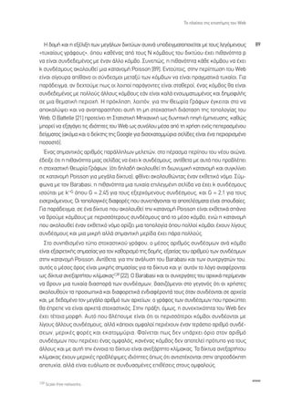 ∆Ô Ï·›ÛÈÔ ÙË˜ ÂÈÛÙ‹ÌË˜ ÙÔ˘ Web



  ∏ ‰ÔÌ‹ Î·È Ë ÂÍ¤ÏÈÍË ÙˆÓ ÌÂÁ¿ÏˆÓ ‰ÈÎÙ‡ˆÓ Û˘¯Ó¿ ˘Ô‰ÂÈÁÌ·ÙÔÔÈÂ›Ù·È ÌÂ ÙÔ˘˜ ÏÂÁﬁÌÂÓÔ˘˜            89
«Ù˘¯·›Ô˘˜ ÁÚ¿ÊÔ˘˜», ﬁÔ˘ Î·ı¤Ó·˜ ·ﬁ ÙÔ˘˜ ¡ ÎﬁÌ‚Ô˘˜ ÙÔ˘ ‰ÈÎÙ‡Ô˘ ¤¯ÂÈ Èı·ÓﬁÙËÙ· p
Ó· Â›Ó·È Û˘Ó‰Â‰ÂÌ¤ÓÔ˜ ÌÂ ¤Ó·Ó ¿ÏÏÔ ÎﬁÌ‚Ô. ™˘ÓÂÒ˜, Ë Èı·ÓﬁÙËÙ· Î¿ıÂ ÎﬁÌ‚Ô˘ Ó· ¤¯ÂÈ
k Û˘Ó‰¤ÛÌÔ˘˜ ·ÎÔÏÔ˘ıÂ› ÌÈ· Î·Ù·ÓÔÌ‹ Poisson [89]. ∂ÓÙÔ‡ÙÔÈ˜, ÛÙËÓ ÂÚ›ÙˆÛË ÙÔ˘ Web
Â›Ó·È Û›ÁÔ˘Ú· ·›ı·ÓÔ ÔÈ Û‡Ó‰ÂÛÌÔÈ ÌÂÙ·Í‡ ÙˆÓ ÎﬁÌ‚ˆÓ Ó· Â›Ó·È Ú·ÁÌ·ÙÈÎ¿ Ù˘¯·›ÔÈ. °È·
·Ú¿‰ÂÈÁÌ·, ·Ó ‰Â¯ÙÔ‡ÌÂ ˆ˜ ÔÈ ÏÔÈÔ› ·Ú¿ÁÔÓÙÂ˜ Â›Ó·È ÛÙ·ıÂÚÔ›, ¤Ó·˜ ÎﬁÌ‚Ô˜ ı· Â›Ó·È
Û˘Ó‰Â‰ÂÌ¤ÓÔ˜ ÌÂ ÔÏÏÔ‡˜ ¿ÏÏÔ˘˜ ÎﬁÌ‚Ô˘˜ Â¿Ó Â›Ó·È Î·Ï¿ ÂÓÛˆÌ·ÙˆÌ¤ÓÔ˜ Î·È ‰ËÌÔÊÈÏ‹˜
ÛÂ ÌÈ· ıÂÌ·ÙÈÎ‹ ÂÚÈÔ¯‹. ∏ ÚﬁÎÏËÛË, ÏÔÈﬁÓ, ÁÈ· ÙËÓ £ÂˆÚ›· °Ú¿ÊˆÓ ¤ÁÎÂÈÙ·È ÛÙÔ Ó·
·ÔÎ·Ï‡„ÂÈ Î·È Ó· ·Ó··Ú·ÛÙ‹ÛÂÈ ·˘Ù‹ ÙË ÌË ÛÙÔ¯·ÛÙÈÎ‹ ‰È¿ÛÙ·ÛË ÙË˜ ÙÔÔÏÔÁ›·˜ ÙÔ˘
Web. √ Battelle [21] ÚÔÙÂ›ÓÂÈ ÙË ™Ù·ÙÈÛÙÈÎ‹ ªË¯·ÓÈÎ‹ ˆ˜ ‰˘ÓËÙÈÎ‹ ËÁ‹ ¤ÌÓÂ˘ÛË˜, Î·ıÒ˜
ÌÔÚÂ› Ó· ÂÍ·Á¿ÁÂÈ ÙÈ˜ È‰ÈﬁÙËÙÂ˜ ÙÔ˘ Web ˆ˜ Û˘ÓﬁÏÔ˘ Ì¤Û· ·ﬁ ÙË ¯Ú‹ÛË ÂÓﬁ˜ ÂÂÚ·ÛÌ¤ÓÔ˘
‰Â›ÁÌ·ÙÔ˜ (·ÎﬁÌ· Î·È Ô ‰Â›ÎÙË˜ ÙË˜ Google ÁÈ· ‰ÈÛÂÎ·ÙÔÌÌ‡ÚÈ· ÛÂÏ›‰Â˜ Â›Ó·È ¤Ó· ÂÚÈÔÚÈÛÌ¤ÓÔ
ÔÛÔÛÙﬁ).
  ŒÓ·˜ ÛËÌ·ÓÙÈÎﬁ˜ ·ÚÈıÌﬁ˜ ·Ú¿ÏÏËÏˆÓ ÌÂÏÂÙÒÓ, ÛÙÔ ¤Ú·ÛÌ· ÂÚ›Ô˘ ÙÔ˘ Ó¤Ô˘ ·ÈÒÓ·,
¤‰ÂÈÍÂ ﬁÙÈ Ë Èı·ÓﬁÙËÙ· ÌÈ·˜ ÛÂÏ›‰·˜ Ó· ¤¯ÂÈ k Û˘Ó‰¤ÛÌÔ˘˜, ·ÓÙ›ıÂÙ· ÌÂ ·˘Ù¿ Ô˘ ÚÔ‚Ï¤ÂÈ
Ë ÛÙÔ¯·ÛÙÈÎ‹ £ÂˆÚ›· °Ú¿ÊˆÓ, (ﬁÙÈ ‰ËÏ·‰‹ ·ÎÔÏÔ˘ıÂ› ÙË ‰ÈˆÓ˘ÌÈÎ‹ Î·Ù·ÓÔÌ‹ Î·È Û˘ÁÎÏ›ÓÂÈ
ÛÂ Î·Ù·ÓÔÌ‹ Poisson ÁÈ· ÌÂÁ¿Ï· ‰›ÎÙ˘·), Êı›ÓÂÈ ·ÎÔÏÔ˘ıÒÓÙ·˜ ¤Ó·Ó ÂÎıÂÙÈÎﬁ ÓﬁÌÔ. ™‡Ì-
ÊˆÓ· ÌÂ ÙÔÓ Barabasi, Ë Èı·ÓﬁÙËÙ· ÌÈ· Ù˘¯·›· ÂÈÏÂÁÌ¤ÓË ÛÂÏ›‰· Ó· ¤¯ÂÈ k Û˘Ó‰¤ÛÌÔ˘˜
              _
ÈÛÔ‡Ù·È ÌÂ k G ﬁÔ˘ G = 2,45 ÁÈ· ÙÔ˘˜ ÂÍÂÚ¯ﬁÌÂÓÔ˘˜ Û˘Ó‰¤ÛÌÔ˘˜, Î·È G = 2,1 ÁÈ· ÙÔ˘˜
ÂÈÛÂÚ¯ﬁÌÂÓÔ˘˜. √È ÙÔÔÏÔÁÈÎ¤˜ ‰È·ÊÔÚ¤˜ Ô˘ Û˘ÓÂ¿ÁÔÓÙ·È Ù· ·ÔÙÂÏ¤ÛÌ·Ù· Â›Ó·È ÛÔ˘‰·›Â˜.
°È· ·Ú¿‰ÂÈÁÌ·, ÛÂ ¤Ó· ‰›ÎÙ˘Ô Ô˘ ·ÎÔÏÔ˘ıÂ› ÙËÓ Î·Ù·ÓÔÌ‹ Poisson Â›Ó·È ÂÎıÂÙÈÎ¿ Û¿ÓÈÔ
Ó· ‚ÚÔ‡ÌÂ ÎﬁÌ‚Ô˘˜ ÌÂ ÂÚÈÛÛﬁÙÂÚÔ˘˜ Û˘Ó‰¤ÛÌÔ˘˜ ·ﬁ ÙÔ Ì¤ÛÔ ÎﬁÌ‚Ô, ÂÓÒ Ë Î·Ù·ÓÔÌ‹
Ô˘ ·ÎÔÏÔ˘ıÂ› ¤Ó·Ó ÂÎıÂÙÈÎﬁ ÓﬁÌÔ ÔÚ›˙ÂÈ ÌÈ· ÙÔÔÏÔÁ›· ﬁÔ˘ ÔÏÏÔ› ÎﬁÌ‚ÔÈ ¤¯Ô˘Ó Ï›ÁÔ˘˜
Û˘Ó‰¤ÛÌÔ˘˜ Î·È ÌÈ· ÌÈÎÚ‹ ·ÏÏ¿ ÛËÌ·ÓÙÈÎ‹ ÌÂÚ›‰· ¤¯ÂÈ ¿Ú· ÔÏÏÔ‡˜.
  ™ÙÔ Û˘ÓËıÈÛÌ¤ÓÔ Ù‡Ô ÛÙÔ¯·ÛÙÈÎÔ‡ ÁÚ¿ÊÔ˘, Ô Ì¤ÛÔ˜ ·ÚÈıÌﬁ˜ Û˘Ó‰¤ÛÌˆÓ ·Ó¿ ÎﬁÌ‚Ô
Â›Ó·È ÂÍ·ÈÚÂÙÈÎ‹˜ ÛËÌ·Û›·˜ ÁÈ· ÙÔÓ Î·ıÔÚÈÛÌﬁ ÙË˜ ‰ÔÌ‹˜, ÂÍ·ÈÙ›·˜ ÙÔ˘ ·ÚÈıÌÔ‡ ÙˆÓ Û˘Ó‰¤ÛÌˆÓ
ÛÙËÓ Î·Ù·ÓÔÌ‹ Poisson. ∞ÓÙ›ıÂÙ·, ÁÈ· ÙËÓ ·Ó¿Ï˘ÛË ÙÔ˘ Barabasi Î·È ÙˆÓ Û˘ÓÂÚÁ·ÙÒÓ ÙÔ˘,
·˘Ùﬁ˜ Ô Ì¤ÛÔ˜ ﬁÚÔ˜ Â›Ó·È ÌÈÎÚ‹˜ ÛËÌ·Û›·˜ ÁÈ· Ù· ‰›ÎÙ˘· Î·È ÁÈ’ ·˘ÙﬁÓ ÙÔ ÏﬁÁÔ ·Ó·Ê¤ÚÔÓÙ·È
ˆ˜ ‰›ÎÙ˘· ·ÓÂÍ·ÚÙ‹ÙÔ˘ ÎÏ›Ì·Î·˜139 [22]. √ Barabasi Î·È ÔÈ Û˘ÓÂÚÁ¿ÙÂ˜ ÙÔ˘ ·Ú¯ÈÎ¿ ÂÚ›ÌÂÓ·Ó
Ó· ‚ÚÔ˘Ó ÌÈ· Ù˘¯·›· ‰È·ÛÔÚ¿ ÙˆÓ Û˘Ó‰¤ÛÌˆÓ, ‚·ÛÈ˙ﬁÌÂÓÔÈ ÛÙÔ ÁÂÁÔÓﬁ˜ ﬁÙÈ ÔÈ ¯Ú‹ÛÙÂ˜
·ÎÔÏÔ˘ıÔ‡Ó Ù· ÚÔÛˆÈÎ¿ Î·È ‰È·ÊÔÚÂÙÈÎ¿ ÂÓ‰È·Ê¤ÚÔÓÙ¿ ÙÔ˘˜ ﬁÙ·Ó Û˘Ó‰¤ÔÓÙ·È ÛÂ ·Ú¯Â›·
Î·È, ÌÂ ‰Â‰ÔÌ¤ÓÔ ÙÔÓ ÌÂÁ¿ÏÔ ·ÚÈıÌﬁ ÙˆÓ ·Ú¯Â›ˆÓ, Ô ÁÚ¿ÊÔ˜ ÙˆÓ Û˘Ó‰¤ÛÌˆÓ Ô˘ ÚÔÎ‡ÙÂÈ
ı· ¤ÚÂÂ Ó· Â›Ó·È ·ÚÎÂÙ¿ ÛÙÔ¯·ÛÙÈÎﬁ˜. ™ÙËÓ Ú¿ÍË, ﬁÌˆ˜, Ë Û˘ÓÂÎÙÈÎﬁÙËÙ· ÙÔ˘ Web ‰ÂÓ
¤¯ÂÈ Ù¤ÙÔÈ· ÌÔÚÊ‹. ∞˘Ùﬁ Ô˘ ‚Ï¤Ô˘ÌÂ Â›Ó·È ﬁÙÈ ÔÈ ÂÚÈÛÛﬁÙÂÚÔÈ ÎﬁÌ‚ÔÈ Û˘Ó‰¤ÔÓÙ·È ÌÂ
Ï›ÁÔ˘˜ ¿ÏÏÔ˘˜ Û˘Ó‰¤ÛÌÔ˘˜, ·ÏÏ¿ Î¿ÔÈÔÈ ÔÌÊ·ÏÔ› ÂÚÈ¤¯Ô˘Ó ¤Ó·Ó ÙÂÚ¿ÛÙÈÔ ·ÚÈıÌﬁ Û˘Ó‰¤-
ÛÂˆÓ, ÌÂÚÈÎ¤˜ ÊÔÚ¤˜ Î·È ÂÎ·ÙÔÌÌ‡ÚÈ·. º·›ÓÂÙ·È ˆ˜ ‰ÂÓ ˘¿Ú¯ÂÈ ﬁÚÈÔ ÛÙÔÓ ·ÚÈıÌﬁ
Û˘Ó‰¤ÛÌˆÓ Ô˘ ÂÚÈ¤¯ÂÈ ¤Ó·˜ ÔÌÊ·Ïﬁ˜, Î·Ó¤Ó·˜ ÎﬁÌ‚Ô˜ ‰ÂÓ ·ÔÙÂÏÂ› ÚﬁÙ˘Ô ÁÈ· ÙÔ˘˜
¿ÏÏÔ˘˜ Î·È ÌÂ ·˘Ù‹ ÙËÓ ¤ÓÓÔÈ· ÙÔ ‰›ÎÙ˘Ô Â›Ó·È ·ÓÂÍ¿ÚÙËÙÔ ÎÏ›Ì·Î·˜. ∆· ‰›ÎÙ˘· ·ÓÂÍ·ÚÙ‹ÙÔ˘
ÎÏ›Ì·Î·˜ ¤¯Ô˘Ó ÌÂÚÈÎ¤˜ ÚÔ‚Ï¤„ÈÌÂ˜ È‰ÈﬁÙËÙÂ˜ ﬁˆ˜ ﬁÙÈ ·ÓÙÈÛÙ¤ÎÔÓÙ·È ÛÙËÓ ·ÚÔÛ‰ﬁÎËÙË
·ÔÙ˘¯›·, ·ÏÏ¿ Â›Ó·È Â˘¿ÏˆÙ· ÛÂ Û˘Ó‰˘·ÛÌ¤ÓÂ˜ ÂÈı¤ÛÂÈ˜ ÛÙÔ˘˜ ÔÌÊ·ÏÔ‡˜.

                                                                                                  www
139 Scale-free networks.
 