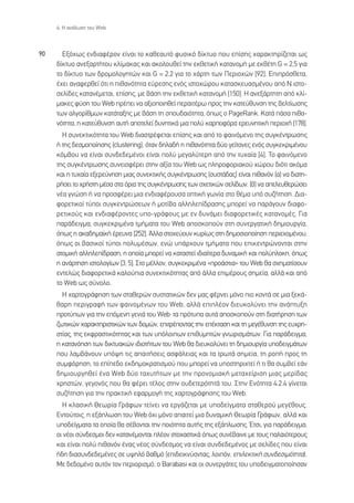 4. ∏ ·Ó¿Ï˘ÛË ÙÔ˘ Web



90     ∂Íﬁ¯ˆ˜ ÂÓ‰È·Ê¤ÚÔÓ Â›Ó·È ÙÔ Î·ıÂ·˘Ùﬁ Ê˘ÛÈÎﬁ ‰›ÎÙ˘Ô Ô˘ Â›ÛË˜ ¯·Ú·ÎÙËÚ›˙ÂÙ·È ˆ˜
     ‰›ÎÙ˘Ô ·ÓÂÍ·ÚÙ‹ÙÔ˘ ÎÏ›Ì·Î·˜ Î·È ·ÎÔÏÔ˘ıÂ› ÙËÓ ÂÎıÂÙÈÎ‹ Î·Ù·ÓÔÌ‹ ÌÂ ÂÎı¤ÙË G = 2,5 ÁÈ·
     ÙÔ ‰›ÎÙ˘Ô ÙˆÓ ‰ÚÔÌÔÏÔÁËÙÒÓ Î·È G = 2,2 ÁÈ· ÙÔ ¯¿ÚÙË ÙˆÓ ¶ÂÚÈÔ¯ÒÓ [92]. ∂ÈÚﬁÛıÂÙ·,
     ¤¯ÂÈ ·Ó·ÊÂÚıÂ› ﬁÙÈ Ë Èı·ÓﬁÙËÙ· Â‡ÚÂÛË˜ ÂÓﬁ˜ ÈÛÙÔ¯ÒÚÔ˘ Î·Ù·ÛÎÂ˘·ÛÌ¤ÓÔ˘ ·ﬁ N ÈÛÙÔ-
     ÛÂÏ›‰Â˜ Î·Ù·Ó¤ÌÂÙ·È, Â›ÛË˜, ÌÂ ‚¿ÛË ÙËÓ ÂÎıÂÙÈÎ‹ Î·Ù·ÓÔÌ‹ [150]. ∏ ·ÓÂÍ¿ÚÙËÙË ·ﬁ ÎÏ›-
     Ì·ÎÂ˜ Ê‡ÛË ÙÔ˘ Web Ú¤ÂÈ Ó· ·ÍÈÔÔÈËıÂ› ÂÚ·ÈÙ¤Úˆ ÚÔ˜ ÙËÓ Î·ÙÂ‡ı˘ÓÛË ÙË˜ ‚ÂÏÙ›ˆÛË˜
     ÙˆÓ ·ÏÁÔÚ›ıÌˆÓ Î·Ù¿Ù·ÍË˜ ÌÂ ‚¿ÛË ÙË ÛÔ˘‰·ÈﬁÙËÙ·, ﬁˆ˜ Ô PageRank. ∫·Ù¿ ¿Û· Èı·-
     ÓﬁÙËÙ·, Ë Î·ÙÂ‡ı˘ÓÛË ·˘Ù‹ ·ÔÙÂÏÂ› ‰˘ÓËÙÈÎ¿ ÌÈ· ÔÏ‡ Î·ÚÔÊﬁÚ· ÂÚÂ˘ÓËÙÈÎ‹ ÂÚÈÔ¯‹ [178].
       ∏ Û˘ÓÂÎÙÈÎﬁÙËÙ· ÙÔ˘ Web ‰È·ÛÙÚ¤ÊÂÙ·È Â›ÛË˜ Î·È ·ﬁ ÙÔ Ê·ÈÓﬁÌÂÓÔ ÙË˜ Û˘ÁÎ¤ÓÙÚˆÛË˜
     ‹ ÙË˜ ‰ÂÛÌÔÔ›ËÛË˜ (clustering), ﬁÙ·Ó ‰ËÏ·‰‹ Ë Èı·ÓﬁÙËÙ· ‰‡Ô ÁÂ›ÙÔÓÂ˜ ÂÓﬁ˜ Û˘ÁÎÂÎÚÈÌ¤ÓÔ˘
     ÎﬁÌ‚Ô˘ Ó· Â›Ó·È Û˘Ó‰Â‰ÂÌ¤ÓÔÈ Â›Ó·È ÔÏ‡ ÌÂÁ·Ï‡ÙÂÚË ·ﬁ ÙËÓ Ù˘¯·›· [4]. ∆Ô Ê·ÈÓﬁÌÂÓÔ
     ÙË˜ Û˘ÁÎ¤ÓÙÚˆÛË˜ Û˘ÓÂÈÛÊ¤ÚÂÈ ÛÙËÓ ·Í›· ÙÔ˘ Web ˆ˜ ÏËÚÔÊÔÚÈ·ÎÔ‡ ¯ÒÚÔ˘ ‰ÈﬁÙÈ ·ÎﬁÌ·
     Î·È Ë Ù˘¯·›· ÂÍÂÚÂ‡ÓËÛË ÌÈ·˜ Û˘ÓÂÎÙÈÎ‹˜ Û˘ÁÎ¤ÓÙÚˆÛË˜ (Û˘ÛÙ¿‰·˜) Â›Ó·È Èı·ÓﬁÓ (·) Ó· ‰È·ÙË-
     Ú‹ÛÂÈ ÙÔ ¯Ú‹ÛÙË Ì¤Û· ÛÙ· ﬁÚÈ· ÙË˜ Û˘ÁÎ¤ÓÙÚˆÛË˜ ÙˆÓ Û¯ÂÙÈÎÒÓ ÛÂÏ›‰ˆÓ, (‚) Ó· ·ÂÏÂ˘ıÂÚÒÛÂÈ
     Ó¤· ÁÓÒÛË ‹ Ó· ÚÔÛÊ¤ÚÂÈ ÌÈ· ÂÓ‰È·Ê¤ÚÔ˘Û· ÔÙÈÎ‹ ÁˆÓ›· ÛÙÔ ı¤Ì· ˘ﬁ Û˘˙‹ÙËÛË. ¢È·-
     ÊÔÚÂÙÈÎÔ› Ù‡ÔÈ Û˘ÁÎÂÓÙÚÒÛÂˆÓ ‹ ÌÔÙ›‚· ·ÏÏËÏÂ›‰Ú·ÛË˜ ÌÔÚÂ› Ó· ·Ú¿ÁÔ˘Ó ‰È·ÊÔ-
     ÚÂÙÈÎÔ‡˜ Î·È ÂÓ‰È·Ê¤ÚÔÓÙÂ˜ ˘Ô-ÁÚ¿ÊÔ˘˜ ÌÂ ÂÓ ‰˘Ó¿ÌÂÈ ‰È·ÊÔÚÂÙÈÎ¤˜ Î·Ù·ÓÔÌ¤˜. °È·
     ·Ú¿‰ÂÈÁÌ·, Û˘ÁÎÂÎÚÈÌ¤Ó· ÙÌ‹Ì·Ù· ÙÔ˘ Web ·ÔÛÎÔÔ‡Ó ÛÙË Û˘ÓÂÚÁ·ÙÈÎ‹ ‰ËÌÈÔ˘ÚÁ›·,
     ﬁˆ˜ Ë ·Î·‰ËÌ·˚Î‹ ¤ÚÂ˘Ó· [252]. ÕÏÏ· ÛÙÔ¯Â‡Ô˘Ó Î˘Ú›ˆ˜ ÛÙË ‰ËÌÔÛÈÔÔ›ËÛË ÂÚÈÂ¯ÔÌ¤ÓÔ˘,
     ﬁˆ˜ ÔÈ ‚·ÛÈÎÔ› Ù‡ÔÈ ÔÏ˘Ì¤ÛˆÓ, ÂÓÒ ˘¿Ú¯Ô˘Ó ÙÌ‹Ì·Ù· Ô˘ ÂÈÎÂÓÙÚÒÓÔÓÙ·È ÛÙËÓ
     ·ÙÔÌÈÎ‹ ·ÏÏËÏÂ›‰Ú·ÛË, Ë ÔÔ›· ÌÔÚÂ› Ó· Î·Ù·ÛÙÂ› È‰È·›ÙÂÚ· ‰˘Ó·ÌÈÎ‹ Î·È ÔÏ‡ÏÔÎË, ﬁˆ˜
     Ë ·Ó¿ÚÙËÛË ÈÛÙÔÏÔÁ›ˆÓ [3, 5]. ™ÙÔ Ì¤ÏÏÔÓ, Û˘ÁÎÂÎÚÈÌ¤Ó· «ÚÔ¿ÛÙÈ·» ÙÔ˘ Web ı· Û¯ËÌ·Ù›ÛÔ˘Ó
     ÂÓÙÂÏÒ˜ ‰È·ÊÔÚÂÙÈÎ¿ Î·ÏÔ‡È· Û˘ÓÂÎÙÈÎﬁÙËÙ·˜ ·ﬁ ¿ÏÏ· ÂÈÌ¤ÚÔ˘˜ ÛËÌÂ›·, ·ÏÏ¿ Î·È ·ﬁ
     ÙÔ Web ˆ˜ Û‡ÓÔÏÔ.
       ∏ ¯·ÚÙÔÁÚ¿ÊËÛË ÙˆÓ ÛÙ·ıÂÚÒÓ Û˘ÛÙ·ÙÈÎÒÓ ‰ÂÓ Ì·˜ Ê¤ÚÓÂÈ ÌﬁÓÔ ÈÔ ÎÔÓÙ¿ ÛÂ ÌÈ· ÍÂÎ¿-
     ı·ÚË ÂÚÈÁÚ·Ê‹ ÙˆÓ Ê·ÈÓÔÌ¤ÓˆÓ ÙÔ˘ Web, ·ÏÏ¿ ÂÈÏ¤ÔÓ ‰ÈÂ˘ÎÔÏ‡ÓÂÈ ÙËÓ ·Ó¿Ù˘ÍË
     ÚÔÙ‡ˆÓ ÁÈ· ÙËÓ ÂﬁÌÂÓË ÁÂÓÈ¿ ÙÔ˘ WebØ Ù· ÚﬁÙ˘· ·˘Ù¿ ·ÔÛÎÔÔ‡Ó ÛÙË ‰È·Ù‹ÚËÛË ÙˆÓ
     ˙ˆÙÈÎÒÓ ¯·Ú·ÎÙËÚÈÛÙÈÎÒÓ ÙˆÓ ‰ÔÌÒÓ, ÂÈÙÚ¤ÔÓÙ·˜ ÙËÓ Â¤ÎÙ·ÛË Î·È ÙË ÌÂÁ¤ı˘ÓÛË ÙË˜ Â˘¯ÚË-
     ÛÙ›·˜, ÙË˜ ÂÎÊÚ·ÛÙÈÎﬁÙËÙ·˜ Î·È ÙˆÓ ˘ﬁÏÔÈˆÓ ÂÈı˘ÌËÙÒÓ ÁÓˆÚÈÛÌ¿ÙˆÓ. °È· ·Ú¿‰ÂÈÁÌ·,
     Ë Î·Ù·ÓﬁËÛË ÙˆÓ ‰ÈÎÙ˘·ÎÒÓ È‰ÈÔÙ‹ÙˆÓ ÙÔ˘ Web ı· ‰ÈÂ˘ÎÔÏ‡ÓÂÈ ÙË ‰ËÌÈÔ˘ÚÁ›· ˘Ô‰ÂÈÁÌ¿ÙˆÓ
     Ô˘ Ï·Ì‚¿ÓÔ˘Ó ˘ﬁ„Ë ÙÈ˜ ··ÈÙ‹ÛÂÈ˜ ·ÛÊ¿ÏÂÈ·˜ Î·È Ù· ÙÚˆÙ¿ ÛËÌÂ›·, ÙË ÚÔ‹ ÚÔ˜ ÙË
     Û˘ÌÊﬁÚËÛË, ÙÔ Â›Â‰Ô ÂÎ‰ËÌÔÎÚ·ÙÈÛÌÔ‡ Ô˘ ÌÔÚÂ› Ó· ˘ÔÛÙËÚÈ¯ÙÂ› ‹ ÙÈ ı· Û˘Ì‚Â› Â¿Ó
     ‰ËÌÈÔ˘ÚÁËıÂ› ¤Ó· Web ‰‡Ô Ù·¯˘Ù‹ÙˆÓ ÌÂ ÙËÓ ÚÔÓÔÌÈ·Î‹ ÌÂÙ·¯Â›ÚÈÛË ÌÈ·˜ ÌÂÚ›‰·˜
     ¯ÚËÛÙÒÓ, ÁÂÁÔÓﬁ˜ Ô˘ ı· Ê¤ÚÂÈ Ù¤ÏÔ˜ ÛÙËÓ Ô˘‰ÂÙÂÚﬁÙËÙ¿ ÙÔ˘. ™ÙËÓ ∂ÓﬁÙËÙ· 4.2.4 Á›ÓÂÙ·È
     Û˘˙‹ÙËÛË ÁÈ· ÙËÓ Ú·ÎÙÈÎ‹ ÂÊ·ÚÌÔÁ‹ ÙË˜ ¯·ÚÙÔÁÚ¿ÊËÛË˜ ÙÔ˘ Web.
       ∏ ÎÏ·ÛÈÎ‹ £ÂˆÚ›· °Ú¿ÊˆÓ ÙÂ›ÓÂÈ Ó· ÂÚÁ¿˙ÂÙ·È ÌÂ ˘Ô‰Â›ÁÌ·Ù· ÛÙ·ıÂÚÔ‡ ÌÂÁ¤ıÔ˘˜.
     ∂ÓÙÔ‡ÙÔÈ˜, Ë ÂÍ¿ÏˆÛË ÙÔ˘ Web ﬁ¯È ÌﬁÓÔ ··ÈÙÂ› ÌÈ· ‰˘Ó·ÌÈÎ‹ £ÂˆÚ›· °Ú¿ÊˆÓ, ·ÏÏ¿ Î·È
     ˘Ô‰Â›ÁÌ·Ù· Ù· ÔÔ›· ı· Û¤‚ÔÓÙ·È ÙËÓ ÔÈﬁÙËÙ· ·˘Ù‹˜ ÙË˜ ÂÍ¿ÏˆÛË˜. ŒÙÛÈ, ÁÈ· ·Ú¿‰ÂÈÁÌ·,
     ÔÈ Ó¤ÔÈ Û‡Ó‰ÂÛÌÔÈ ‰ÂÓ Î·Ù·Ó¤ÌÔÓÙ·È Ï¤ÔÓ ÛÙÔ¯·ÛÙÈÎ¿ ﬁˆ˜ Û˘Ó¤‚·ÈÓÂ ÌÂ ÙÔ˘˜ ·Ï·ÈﬁÙÂÚÔ˘˜
     Î·È Â›Ó·È ÔÏ‡ Èı·ÓﬁÓ ¤Ó·˜ Ó¤Ô˜ Û‡Ó‰ÂÛÌÔ˜ Ó· Â›Ó·È Û˘Ó‰Â‰ÂÌ¤ÓÔ˜ ÌÂ ÛÂÏ›‰Â˜ Ô˘ Â›Ó·È
     ‹‰Ë ‰È·Û˘Ó‰Â‰ÂÌ¤ÓÂ˜ ÛÂ ˘„ËÏﬁ ‚·ıÌﬁ (ÂÈ‰ÂÈÎÓ‡ÔÓÙ·˜, ÏÔÈﬁÓ, ÂÈÏÂÎÙÈÎ‹ Û˘Ó‰ÂÛÈÌﬁÙËÙ·).
     ªÂ ‰Â‰ÔÌ¤ÓÔ ·˘ÙﬁÓ ÙÔÓ ÂÚÈÔÚÈÛÌﬁ, Ô Barabasi Î·È ÔÈ Û˘ÓÂÚÁ¿ÙÂ˜ ÙÔ˘ ˘Ô‰ÂÈÁÌ·ÙÔÔ›ËÛ·Ó
 