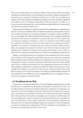 ∆Ô Ï·›ÛÈÔ ÙË˜ ÂÈÛÙ‹ÌË˜ ÙÔ˘ Web



‰›ÎÙ˘· Ô˘ ÚÔÛÔÌÔÈ¿˙Ô˘Ó ÌÂ ÙÔ Web ˆ˜ ÁÚ¿ÊÔ˘˜ ÛÙÔ˘˜ ÔÔ›Ô˘˜ Î¿ıÂ Ó¤Ô˜ ÎﬁÌ‚Ô˜                       91
ÚÔÛÙ›ıÂÙ·È ·Ó¿ ¯ÚÔÓÈÎﬁ ‚‹Ì·, ÂÓÒ ÔÈ Û‡Ó‰ÂÛÌÔÈ ÌÂ ÙÔ˘˜ ¿ÏÏÔ˘˜ ÎﬁÌ‚Ô˘˜ Î·Ù·Ó¤ÌÔÓÙ·È ÌË
ÛÙÔ¯·ÛÙÈÎ¿ Î·È ÌÂ ÌÂÁ·Ï‡ÙÂÚË Èı·ÓﬁÙËÙ· Û‡Ó‰ÂÛË˜ ÌÂ ÙÔ˘˜ ‹‰Ë ÔÏ˘-Û˘Ó‰Â‰ÂÌ¤ÓÔ˘˜
ÎﬁÌ‚Ô˘˜. ŒÓ·˜ Ù¤ÙÔÈÔ˜ ÁÚ¿ÊÔ˜ Â›Ó·È ·ÓÂÍ¿ÚÙËÙÔ˜ ÎÏ›Ì·Î·˜ Î·È ÁÈ· ¿ÏÏË Ì›· ÊÔÚ¿ Ë Èı·ÓﬁÙËÙ·
ÂÓﬁ˜ ÎﬁÌ‚Ô˘ Ó· ¤¯ÂÈ k Û˘Ó‰¤ÛÌÔ˘˜ ·ÎÔÏÔ˘ıÂ› ÙËÓ ÂÎıÂÙÈÎ‹ Î·Ù·ÓÔÌ‹, ÌÂ ÂÎı¤ÙË G = 3.
™Â ·˘Ù¿ Ù· ÌÔÓÙ¤Ï·, Â›Ó·È Ê·ÓÂÚﬁ ﬁÙÈ ÔÈ ÔÏ˘-Û˘Ó‰Â‰ÂÌ¤ÓÔÈ ÎﬁÌ‚ÔÈ ·˘Í¿ÓÔ˘Ó ÙË Û˘Ó‰ÂÛÈÌﬁÙËÙ·
Ù·¯‡ÙÂÚ· ·ﬁ ÙÔ˘˜ ¿ÏÏÔ˘˜ ÎﬁÌ‚Ô˘˜ [21].
  ¶·ÚﬁÌÔÈ· ÌÔÓÙ¤Ï· ·ÓÂÍ·ÚÙ‹ÙÔ˘ ÎÏ›Ì·Î·˜ ·ÔÙÂÏÔ‡Ó ·Ï¿ ·Ú·‰Â›ÁÌ·Ù· ÙˆÓ ÂÍÂÏÈÛÛﬁÌÂÓˆÓ
‰ÈÎÙ‡ˆÓØ Â›Ó·È ﬁÌˆ˜ ÛÙ· ·Ï‹ıÂÈ· ·Ï¿; ∏ ˘ﬁıÂÛË ÙË˜ ÂÎıÂÙÈÎ‹˜ Î·Ù·ÓÔÌ‹˜ [92] ÌÔÚÂ› Ó·
Â›Ó·È ˘ÂÚ‚ÔÏÈÎ¿ ·ÎÚÈ‚‹˜ Î·È Ë Î·Ù·ÓÔÌ‹ ÙÔ˘ ‚·ıÌÔ‡ ÙˆÓ ÎﬁÌ‚ˆÓ, ·ÚﬁÙÈ Â˘ÌÂÙ¿‚ÏËÙË,
›Ûˆ˜ Ó· ÌËÓ Ù·ÈÚÈ¿˙ÂÈ ÛÙÔÓ ÂÎıÂÙÈÎﬁ ÓﬁÌÔ [59]. ◊‰Ë ¤¯Ô˘Ó ÍÂÎÈÓ‹ÛÂÈ Ó· ÂÈÛ¿ÁÔÓÙ·È ÂÓ·ÏÏ·ÎÙÈÎ¿
ÌÔÓÙ¤Ï· [94]. ªÈ· ÛËÌ·ÓÙÈÎ‹ Î·ÙÂ‡ı˘ÓÛË ÙË˜ ¤ÚÂ˘Ó·˜ ı· Ú¤ÂÈ Ó· Â›Ó·È Ë ÂÍÂÚÂ‡ÓËÛË
ÙˆÓ ‰˘Ó·ÌÈÎÒÓ ÁÚ·ÊÈÎÒÓ ÙÔÔÏÔÁÈÒÓ, ÔÈ ·ÈÙ›Â˜ Ô˘ ÚÔÎ·ÏÔ‡Ó Ù· ·Û˘Ó‹ıÈÛÙ· ÌÔÙ›‚·
ÛÙËÓ ÂÍ¿ÏˆÛË ÙÔ˘ Web Î·È ÔÈ ÙÚﬁÔÈ Ô˘ ı· ÌÔÚÔ‡Û·Ó Ó· ˘Ô‰ÂÈÁÌ·ÙÔÔÈËıÔ‡Ó.
¶ÚÔÛı¤Ùˆ˜, ÔÈ ÂÈÚÚÔ¤˜ ÙË˜ ÎÏ›Ì·Î·˜ ‰ÂÓ ¤¯Ô˘Ó ·ÎﬁÌ· Î·Ù·ÓÔËıÂ›. À¿Ú¯ÂÈ Î¿ÔÈÔ˘
Â›‰Ô˘˜ ¿Óˆ ÊÚ¿ÁÌ· ÛÙËÓ ÎÏÈÌ¿ÎˆÛË ÙÔ˘ Web; ∞Ó Ó·È, ‰È¤ÂÙ·È ·ﬁ ·Ú¯¤˜ ÙÔ ﬁÚÈÔ ·˘Ùﬁ ‹
ÂÍ·ÚÙ¿Ù·È ·ﬁ ÙË ‰È·ı¤ÛÈÌË ÙÂ¯ÓÔÏÔÁ›·; ¶ﬁÛÔ ÌÂÁ¿ÏÔ ÙÂÏÈÎ¿ ÌÔÚÂ› Ó· Á›ÓÂÈ ÙÔ Web, ÙËÓ
›‰È· ÛÙÈÁÌ‹ Ô˘ ·Ú·Ì¤ÓÂÈ ¤Ó·˜ ÌÈÎÚﬁÎÔÛÌÔ˜ ÌÂ ÙË ÏÔÁÈÎ‹ Ô˘ ÂÚÈÁÚ¿„·ÌÂ ÚÔËÁÔ˘Ì¤Óˆ˜;
  ¶Ú¿ÁÌ·ÙÈ, Ù· ÂÚˆÙ‹Ì·Ù· Û¯ÂÙÈÎ¿ ÌÂ ÙËÓ ÎÏÈÌ¿ÎˆÛË Â›Ó·È ·È¯ÌËÚ¿ Î·È ·ﬁ ÙÈ˜ ‰‡Ô ÏÂ˘Ú¤˜.
∞Ó Î·È ˘¿Ú¯Ô˘Ó ÔÏÏ¿ ‰È·ÊÔÚÂÙÈÎ¿ ÌÈÎÚ¿ Webs Á‡Úˆ Ì·˜, ﬁÙ·Ó ÚÔ¤Î˘„Â ÙÔ ·˘ıÂÓÙÈÎﬁ
Web, ÚÔÎ¿ÏÂÛÂ ÌÂÁ¿ÏË ¤ÎÏËÍË, È‰È·›ÙÂÚ· ÛÙÔ˘˜ Ì·ıËÌ·ÙÈÎÔ‡˜ Î·È ÙÔ˘˜ ÂÈÛÙ‹ÌÔÓÂ˜ ÙË˜
¶ÏËÚÔÊÔÚÈÎ‹˜Ø Û‹ÌÂÚ·, ÔÈ Û¯ÂÙÈÎ¤˜ ÂÈÛÙËÌÔÓÈÎ¤˜ ÚÔÛÂÁÁ›ÛÂÈ˜ ÌÂÏÂÙÔ‡Ó Î˘Ú›ˆ˜ ÙÔ Web.
¢ÔÌ¤˜ ﬁˆ˜ Ù· ÂÓ‰Ô‰›ÎÙ˘· (intranets) ¤¯Ô˘Ó ÔÏ‡ ‰È·ÊÔÚÂÙÈÎ¤˜ È‰ÈﬁÙËÙÂ˜ ·ﬁ ÙÔ Web, ÛÂ
ﬁÚÔ˘˜ ÌÂÁ¤ıÔ˘˜, Û˘Ó‰ÂÛÈÌﬁÙËÙ·˜, Û˘Ó¿ÊÂÈ·˜ Î·È ·Ó·˙‹ÙËÛË˜. ªÂÚÈÎ¤˜ ·ﬁ ·˘Ù¤˜ ¤¯Ô˘Ó ÎÏËÚÔ-
ÓÔÌËıÂ› ·ﬁ ÙÔ ¢È·‰›ÎÙ˘Ô ˆ˜ Û‡ÓÔÏÔ, ÂÓÒ ¿ÏÏÂ˜ ﬁ¯È. ¢ÂÓ ˘¿Ú¯ÂÈ ÂÎÙÂÙ·Ì¤ÓË ¤ÚÂ˘Ó· ÛÙÔ
ı¤Ì· ÙˆÓ ‰ÔÌÒÓ ·˘ÙÒÓ Î·È ı· ‹Ù·Ó ¯Ú‹ÛÈÌÔ Ó· ·Ó·ÙÚ¤ÍÂÙÂ ÛÙË ‚È‚ÏÈÔÁÚ·ÊÈÎ‹ ·Ó·ÊÔÚ¿ [91]
ÁÈ· ÌÈ· ‰ÈÂÚÂ‡ÓËÛË ÙˆÓ ÂÓ‰Ô‰ÈÎÙ‡ˆÓ Î·È ÛÙËÓ ·Ó·ÊÔÚ¿ [252] ÁÈ· ÙÔ˘˜ ˘Ô-ÁÚ¿ÊÔ˘˜ Ô˘ ·ÓÙÈ-
ÛÙÔÈ¯Ô‡Ó ÛÂ ÂÈÌ¤ÚÔ˘˜ ÂÈÛÙËÌÔÓÈÎ¿ Â‰›·.


  4.2 ∆· Ì·ıËÌ·ÙÈÎ¿ ÙÔ˘ Web
  √ Lopez-Ortiz ÛÂ ÌÈ· ¯Ú‹ÛÈÌË ·Ó·ÛÎﬁËÛË [191] ÌÂÏÂÙ¿ ‰È¿ÊÔÚ· Ï·›ÛÈ· ·Ó¿Ï˘ÛË˜ Ù· ÔÔ›·
‰ÈÂ˘ÎÔÏ‡ÓÔ˘Ó ÙËÓ Î·Ù·ÓﬁËÛË ÙˆÓ ·ÏÁÔÚÈıÌÈÎÒÓ Â˘ÚËÌ¿ÙˆÓ ÙÔ˘ ¢È·‰ÈÎÙ‡Ô˘ ÂÓ Á¤ÓÂÈ, Î·È
ÙÔ˘ Web ÂÈ‰ÈÎﬁÙÂÚ·. ¢˘ÓËÙÈÎ¿, Â›Ó·È È‰È·›ÙÂÚ· ·Ú·ÁˆÁÈÎ‹ Ë ÂÊ·ÚÌÔÁ‹ ÙˆÓ ÔÚÈÛÌ¿ÙˆÓ Ô˘
ÚÔÎ‡ÙÔ˘Ó ·ﬁ ÙÔ˘˜ ·ÏÁﬁÚÈıÌÔ˘˜ ‰ÈÎÙ˘·ÎÒÓ ÚÔ‚ÏËÌ¿ÙˆÓ ÛÙ· Ï·›ÛÈ· ÙˆÓ Û˘ÁÎÂÎÚÈ-
Ì¤ÓˆÓ ÚˆÙÔÎﬁÏÏˆÓ Ô˘ ÂÓ˘¿Ú¯Ô˘Ó ÛÙÔ Web. ∫·È Ù· Ï·›ÛÈ· ·˘Ù¿ Â›Ó·È ˙ˆÙÈÎ‹˜ ÛËÌ·Û›·˜
‰ÈﬁÙÈ Ë ÏÂÈÙÔ˘ÚÁ›· (‹ ÌË ÏÂÈÙÔ˘ÚÁ›·) ÙˆÓ ·ÏÁÔÚ›ıÌˆÓ ÁÈ· ÙËÓ ·Ó¿Ï˘ÛË ÙÔ˘ Web ·Ú¤¯ÂÈ ÙËÓ
ÈÔ ÂÈÛÙÈÎ‹ Ì·ÚÙ˘Ú›· ÁÈ’ ·˘ÙÔ‡˜ Ô˘ ı¤ÏÔ˘Ó Ó· ÂÈ¯ÂÈÚËÌ·ÙÔÏÔÁ‹ÛÔ˘Ó ÁÈ· ÙË ÌÔÓ·‰ÈÎﬁÙËÙ·
Î·È ÙË ÛÔ˘‰·ÈﬁÙËÙ¿ ÙÔ˘. Ÿˆ˜ ÙÔÓ›˙ÂÈ Ô Lopez-Ortiz, ‹Ù·Ó ÙﬁÛÔ Ú·Á‰·›· Ë ÂÍ¿ÏˆÛË ÙÔ˘
Web ÒÛÙÂ Î·È ÔÈ ÈÔ ÚÔËÁÌ¤ÓÔÈ ·ÏÁﬁÚÈıÌÔÈ ÈÂÚ¿Ú¯ËÛË˜ ÎÂÈÌ¤ÓˆÓ, ÔÈ ÔÔ›ÔÈ ÏÂÈÙÔ˘ÚÁÔ‡Û·Ó
ÌÂ ¿ÓÂÛË ÛÙÈ˜ Î·ıÈÂÚˆÌ¤ÓÂ˜ ÂÊ·ÚÌÔÁ¤˜ ÙÔ 1995, ‰ÂÓ Î·Ù¿ÊÂÚ·Ó Ó· ·ÓÙÂÂÍ¤ÏıÔ˘Ó ÛÙÈ˜
··ÈÙ‹ÛÂÈ˜ Ô˘ ÚÔ¤Î˘„·Ó ÛÙÔ Ù¤ÏÔ˜ ÙÔ˘ ›‰ÈÔ˘ ¤ÙÔ˘˜.
 