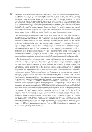 5. ∫ÔÈÓˆÓÈÎ¤˜ ÚÔÂÎÙ¿ÛÂÈ˜



102   ÌÔÚÔ‡ÛÂ Ó· Û˘Ó·Á¿ÁÂÈ ÙËÓ ÓÂ˘Ì·ÙÈÎ‹ Î·Ù¿ÛÙ·ÛË ·ﬁ ÙËÓ Î·Ù¿ÛÙ·ÛË ÙÔ˘ ÂÁÎÂÊ¿ÏÔ˘,
      ‰ËÏ·‰‹ ﬁÙÈ Ë æ˘¯ÔÏÔÁ›· ÚÔÎ‡ÙÂÈ ·ﬁ ÙÈ˜ ¡Â˘ÚÔÂÈÛÙ‹ÌÂ˜. Œ¯ÂÈ ˘ÔÛÙËÚÈ¯ÙÂ› ·Ó¿ ÙÔ˘˜ ·ÈÒÓÂ˜
      ﬁÙÈ Ë Û˘ÓÂ·ÁˆÁ‹ Â›Ó·È ¤Ó·˜ Î·Ïﬁ˜ ÙÚﬁÔ˜ ÂÚÌËÓÂ›·˜ ÙË˜ ·Ú·ÁˆÁ‹˜ ÓÔ‹Ì·ÙÔ˜: ÙÔ ·ÓÂÚ-
      Ì‹ÓÂ˘ÙÔ ˘ÏÈÎﬁ ÛÙ· ¯·ÌËÏ¿ Â›Â‰· ÙÔ˘ ÏﬁÁÔ˘ Â›Ó·È ÔÚÁ·ÓˆÌ¤ÓÔ ÌÂ ÂÎÊÚ·ÛÙÈÎﬁ ÙÚﬁÔ ¤ÙÛÈ
      ÒÛÙÂ ÙÔ ˘ÏÈÎﬁ ÛÙ· ·ÓÒÙÂÚ· Â›Â‰· ·Ó·ÁÎ·ÛÙÈÎ¿ Ó· ¤¯ÂÈ ÓﬁËÌ·. ÿÛˆ˜ Ó· Ú¤ÂÈ Ó· ÛÎÂÊÙﬁÌ·ÛÙÂ
      ﬁÙÈ ÙÔ Web ¤¯ÂÈ ·˘Ù‹ ÙË Û˘ÓÂ·ÁˆÁÈÎ‹ ‰ÔÌ‹ ÛÂ Â›Â‰·. ∆· Î·Ù·ÛÎÂ˘¿ÛÌ·Ù· ÌÂ ÈÛ¯˘Úﬁ
      ÓﬁËÌ· ‚Ú›ÛÎÔÓÙ·È ÛÙËÓ ÎÔÚ˘Ê‹ Î·È ÂÍ·ÚÙÒÓÙ·È ·ÔÊ·ÛÈÛÙÈÎ¿ ·ﬁ Ù· Î·Ù·ÛÎÂ˘¿ÛÌ·Ù·
      ¯ˆÚ›˜ ÓﬁËÌ·, ﬁˆ˜ Ë HTML Î·È Ë XML ‹ ÔÙÈ‰‹ÔÙÂ ¿ÏÏÔ ‚Ú›ÛÎÂÙ·È ·ﬁ Î¿Ùˆ.
        ∞Ó ˘Ôı¤ÛÔ˘ÌÂ ﬁÙÈ Ù· ˘„ËÏﬁÙÂÚ· Â›Â‰· ÛÙËÓ ˘Ú·Ì›‰· ÙÔ˘ Web ÚÔÎ‡ÙÔ˘Ó ˆ˜
      ·ÔÙ¤ÏÂÛÌ· ÙˆÓ ¯·ÌËÏﬁÙÂÚˆÓ, ÙﬁÙÂ Ë ÂÚÒÙËÛË Ô˘ ·Ó·Î‡ÙÂÈ ÂÓÙÔ›˙ÂÙ·È ÛÙÔÓ ÔÚÈÛÌﬁ
      ÙˆÓ ıÂÌÂÏÈˆ‰ÒÓ ÂÈ¤‰ˆÓ ÙÔ˘ Web Î·È ·ÎﬁÌ· ÂÚÈÛÛﬁÙÂÚÔ ÛÙË ÌÔÚÊ‹ Ô˘ ı· Ú¤ÂÈ
      Ó· ¤¯Ô˘Ó ·˘Ù¿ Ù· Â›Â‰·. ¢ÂÓ Â›Ó·È ·Ó¿ÁÎË Ó· ¯ÚËÛÈÌÔÔÈ‹ÛÔ˘ÌÂ ÙÔ ÂÈ¯Â›ÚËÌ· ÙË˜
      ıÂÌÂÏ›ˆÛË˜ Û˘Ì‚ﬁÏˆÓ154 (Ë ·Ó¿ÁÎË Ó· ·ÔÊ‡ÁÔ˘ÌÂ ÙÔ ÂÓ‰Â¯ﬁÌÂÓÔ Ó· ‚·Û›˙ÂÙ·È Ë ÂÚÌË-
      ÓÂ›· ÙˆÓ Û˘Ì‚ﬁÏˆÓ ÌﬁÓÔ ÛÂ ¿ÏÏ· Û‡Ì‚ÔÏ·, Î·È ·ÓÙ› ·˘ÙÔ‡ Ó· ‚·Û›˙ÂÙ·È ÛÂ ÌÈ· ·Â˘ıÂ›·˜
      Û˘Û¯¤ÙÈÛË ÌÂ ÙÔ ·Ó·ÊÂÚﬁÌÂÓÔ ÛÙÔÈ¯Â›Ô155 [129, 130], (··›ÙËÛË Ë ÔÔ›· Û‡ÌÊˆÓ· ÌÂ ÙÔÓ
      Wittgenstein Î·È ¿ÏÏÔ˘˜ ‰ÂÓ ÌÔÚÂ› Ó· ÈÎ·ÓÔÔÈËıÂ› [291]) ÁÈ· Ó· ·Ó·Ì¤ÓÔ˘ÌÂ Ó· ‰Ô‡ÌÂ
      Î¿ÔÈÔ˘ Â›‰Ô˘˜ ÂÎÊÚ¿ÛÂÈ˜ ·ﬁ ·ÓÂÚÌ‹ÓÂ˘Ù· Û‡Ì‚ÔÏ· Ó· ‰È·‰Ú·Ì·Ù›˙Ô˘Ó ˙ˆÙÈÎﬁ ÚﬁÏÔ.
        «TÔ ÓﬁËÌ· ˆ˜ ¯Ú‹ÛË» Â›Ó·È ¤Ó· ÔÏ‡ ÁÓˆÛÙﬁ Û‡ÓıËÌ· ÙÔ ÔÔ›Ô ·ÓÙÈÚÔÛˆÂ‡ÂÈ ÙËÓ
      ÎÂÓÙÚÈÎ‹ È‰¤· ÙË˜ ÊÈÏÔÛÔÊ›·˜ ÙÔ˘ Wittgenstein ÁÈ· ÙË ÁÏÒÛÛ·. ∏ ÛËÌ·ÓÙÈÎﬁÙÂÚË Û˘ÓÂÈÛÊÔÚ¿
      ÙÔ˘ Â›Ó·È ﬁÙÈ, ÛÙËÓ ÂÚ›ÙˆÛË ÙË˜ Ê˘ÛÈÎ‹˜ ÁÏÒÛÛ·˜, ·Ó·‰ÂÈÎÓ‡ÂÈ ÙÔ ÓﬁËÌ· ÙˆÓ Ï¤ÍÂˆÓ
      ˆ˜ ÙÔ ‚·ÛÈÎﬁ ÙÚﬁÔ ¯Ú‹ÛË˜ ÙË˜. ∆Ô ›‰ÈÔ ÛÎÂÙÈÎﬁ ÂÊ·ÚÌﬁ˙ÂÙ·È Î·È ÛÙÔ SW, ÌÂ ÙË ‰È·ÊÔÚ¿
      ﬁÙÈ ÁÂÓÓ¿Ù·È ¤Ó· ‚·ı‡ÙÂÚÔ ÂÚÒÙËÌ·, ·˘Ùﬁ ÙË˜ ¯Ú‹ÛË˜ ÙÔ˘. ™ÙÔ ÂÚÈ‚¿ÏÏÔÓ ÙË˜ ÌË¯·ÓÈÎ‹˜
      ÂÂÍÂÚÁ·Û›·˜ Î·È ÙË˜ ‰È·ÏÂÈÙÔ˘ÚÁÈÎﬁÙËÙ·˜ ÙˆÓ ‰Â‰ÔÌ¤ÓˆÓ, Ë ÏÂÈÔ„ËÊ›· ÙË˜ ¯Ú‹ÛË˜ ‹
      ÙË˜ ·Ú·ÁˆÁ‹˜ ÂÎÊÚ¿ÛÂˆÓ ÚÔÎ‡ÙÂÈ ·˘ÙﬁÌ·Ù· ·ﬁ ˘ÔÏÔÁÈÛÙ¤˜. °È’ ·˘ÙﬁÓ ÙÔ ÏﬁÁÔ, ‰ÂÓ Â›Ó·È
      ÍÂÎ¿ı·ÚÔ ·Ó ÔÈ ÔÚÈÛÌÔ› ÙˆÓ Ï¤ÍÂˆÓ ‹ ÙÔ˘ ÎÒ‰ÈÎ· ‹ Û˘ÁÎÂÎÚÈÌ¤ÓˆÓ ¯Ú‹ÛÂˆÓ ı· Î·Ù·Ê¤ÚÔ˘Ó
      Ó· Ô‰ËÁ‹ÛÔ˘Ó ÛÙË ‰ËÌÈÔ˘ÚÁ›· ÔÚÔÏÔÁ›·˜ ÌÂ ·ÔÙÂÏÂÛÌ·ÙÈÎ‹ ·ÎÚ›‚ÂÈ· ÁÈ· ÙÔ SW, Ë ÔÔ›·
      ı· ÂÈÙÚ¤ÂÈ ÙËÓ ÂÍ·ÁˆÁ‹ §ÔÁÈÎÒÓ Û˘ÌÂÚ·ÛÌ¿ÙˆÓ. °È· ·Ú¿‰ÂÈÁÌ·, Ë ÛÙ·ıÂÚﬁÙËÙ· ÙˆÓ
      ·Ó·ÊÔÚÒÓ ÁÈ· ÔÚÈÛÌ¤ÓÔ˘˜ ÎÚ›ÛÈÌÔ˘˜ URIs ı· ÌÔÚÔ‡ÛÂ Ó· ˘ÔÛÙËÚ›ÍÂÈ ÛÂ ÌÂÁ¿ÏÔ ‚·ıÌﬁ
      ÙÔ˘˜ ·˘ÙﬁÌ·ÙÔ˘˜ ˘ÔÏÔÁÈÛÌÔ‡˜ ÛÂ Û˘ÁÎÂÎÚÈÌ¤Ó· ıÂÌ·ÙÈÎ¿ Â‰›·. ªÈ· ÚÔÛ¤ÁÁÈÛË ÙË˜
      ÂÈÛÙ‹ÌË˜ ˆ˜ ‚·ÛÈÎÔ‡ ˘ÔÛÙËÚÈÎÙ‹ ÙË˜ ÂÚÌËÓÂ›·˜ Î·È ÙÔ˘ ÓÔ‹Ì·ÙÔ˜, Ô˘ ı˘Ì›˙ÂÈ ÙÈ˜ ıÂˆ-
      Ú›Â˜ ÙË˜ Hilary Putnam [233]. ∆Ô ÁÂÁÔÓﬁ˜ ﬁÙÈ ÙÔ SW ÏÂÈÙÔ˘ÚÁÂ› ÛÂ ¤Ó· ÂÚÈ‚¿ÏÏÔÓ Û¯ÂÛÈ·-
      ÎÒÓ ‰Â‰ÔÌ¤ÓˆÓ, ÌÂ ÙÈ˜ ÌË¯·Ó¤˜ Ó· ÂÈÙÂÏÔ‡Ó ÙÈ˜ ÂÚÈÛÛﬁÙÂÚÂ˜ ÏÂÈÙÔ˘ÚÁ›Â˜, ‰ÂÓ Ô‰ËÁÂ›
      Î·Ù’ ·Ó¿ÁÎË ÛÙËÓ Â›Ï˘ÛË ÙˆÓ ÚÔ‚ÏËÌ¿ÙˆÓ ÔÚÈÛÌÔ‡ ÙˆÓ ÂÓÓÔÈÒÓ Î·È ÙË˜ §ÔÁÈÎ‹˜, Ù·
      ÔÔ›· ¤¯Ô˘Ó ÙﬁÛÔ ‰˘ÛÎÔÏÂ‡ÛÂÈ ÙÔÓ ÎﬁÛÌÔ ÙË˜ Ê˘ÛÈÎ‹˜ ÁÏÒÛÛ·˜. ¶·ÚﬁÏ· ·˘Ù¿ Ë Û˘˙‹ÙË-
      ÛË ÁÈ· ÙÔ˘˜ URIs Ô˘ ¤ÁÈÓÂ ÚˆÙ‡ÙÂÚ· ÛÙËÓ ∂ÓﬁÙËÙ· 3.1.2 Â›Ó·È Èı·ÓﬁÓ Ó· ÚÔÛÊ¤ÚÂÈ ÂÈ-
      Ï¤ÔÓ ÁÓÒÛË ÁÈ· Ù· ÚÔ‚Ï‹Ì·Ù· ·˘Ù¿.




www
      154 Symbol grounding.
      155 Referent. ™ÙË §ÔÁÈÎ‹ Â›Ó·È Ô ÚÒÙÔ˜ ﬁÚÔ˜ ÛÂ ÌÈ· ÚﬁÙ·ÛË Î·È ·˘Ùﬁ˜ ÌÂ ÙÔÓ ÔÔ›ÔÓ Û¯ÂÙ›˙ÔÓÙ·È ÔÈ ﬁÚÔÈ Ô˘ ·ÎÔÏÔ˘ıÔ‡Ó.
 