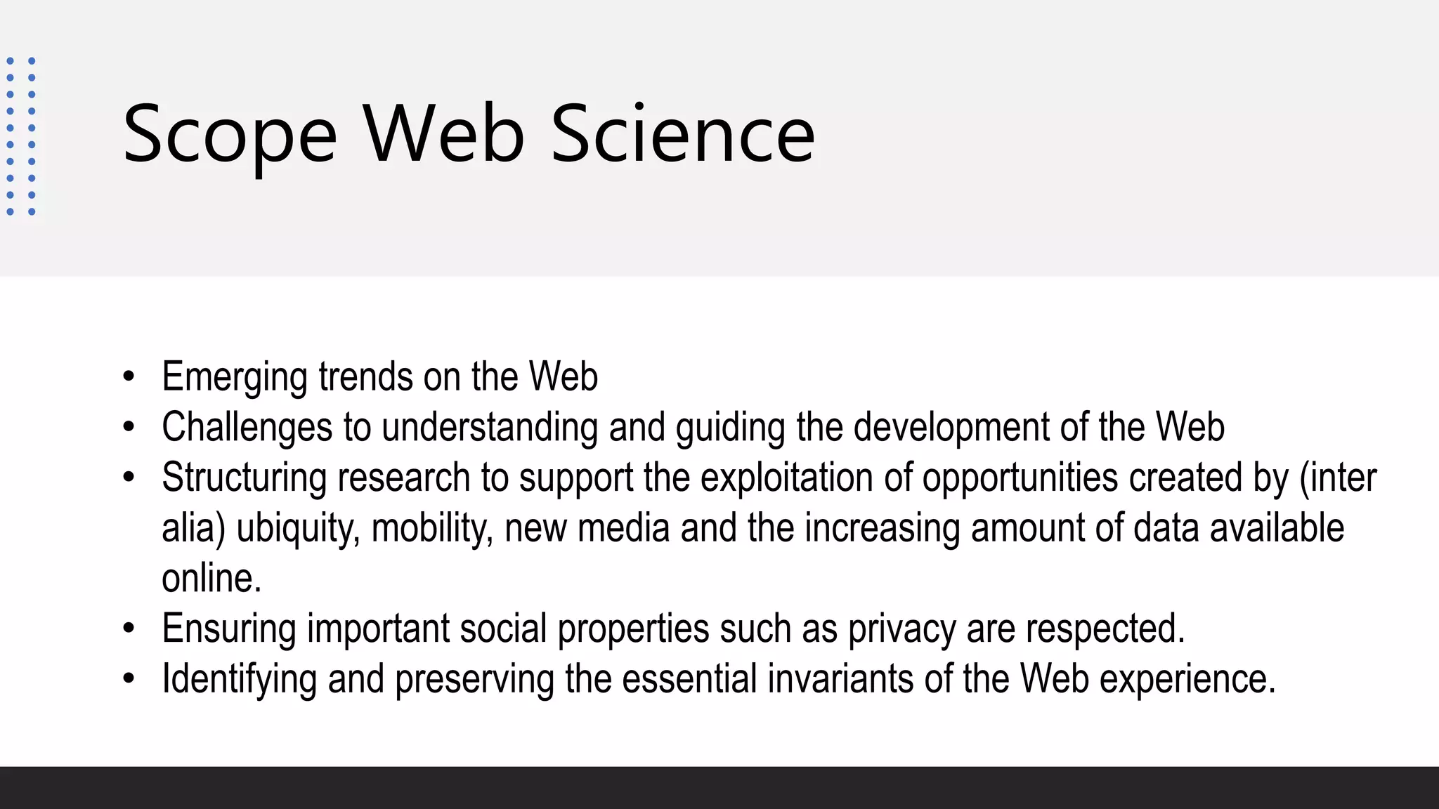 • Emerging trends on the Web
• Challenges to understanding and guiding the development of the Web
• Structuring research to support the exploitation of opportunities created by (inter
alia) ubiquity, mobility, new media and the increasing amount of data available
online.
• Ensuring important social properties such as privacy are respected.
• Identifying and preserving the essential invariants of the Web experience.
Scope Web Science
 
