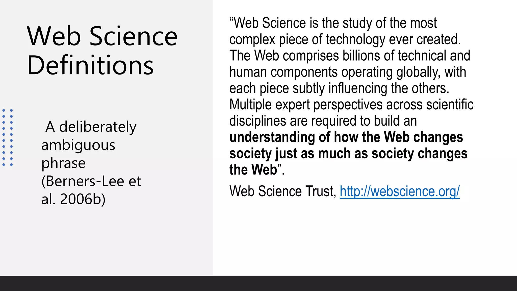 Web Science
Definitions
“Web Science is the study of the most
complex piece of technology ever created.
The Web comprises billions of technical and
human components operating globally, with
each piece subtly influencing the others.
Multiple expert perspectives across scientific
disciplines are required to build an
understanding of how the Web changes
society just as much as society changes
the Web”.
Web Science Trust, http://webscience.org/
A deliberately
ambiguous
phrase
(Berners-Lee et
al. 2006b)
 